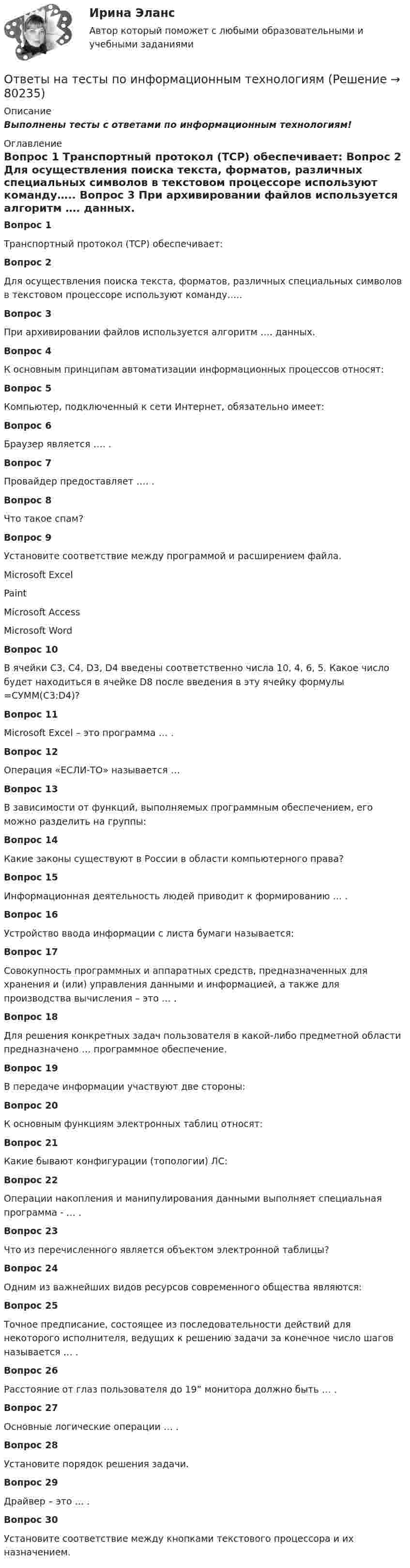      
            Описание
            Выполнены тесты с ответами по информационным технологиям! 
            Оглавление
             Вопрос 1	Транспортный протокол (TCP) обеспечивает: Вопрос 2	Для осуществления поиска текста, форматов, различных специальных символов в текстовом процессоре используют команду….. Вопрос 3	При архивировании файлов используется алгоритм …. данных. Вопрос 4	К основным принципам автоматизации информационных процессов относят: Вопрос 5	Компьютер, подключенный к сети Интернет, обязательно имеет: Вопрос 6	Браузер является …. . Вопрос 7	Провайдер предоставляет …. . Вопрос 8	Что такое спам? Вопрос 9	Установите соответствие между программой и расширением файла.	Microsoft Excel	Paint 	Microsoft Access	Microsoft Word Вопрос 10	В ячейки C3, C4, D3, D4 введены соответственно числа 10, 4, 6, 5. Какое число будет находиться в ячейке D8 после введения в эту ячейку формулы =СУММ(C3:D4)? Вопрос 11	Microsoft Excel – это программа … . Вопрос 12	Операция «ЕСЛИ-ТО» называется … Вопрос 13	В зависимости от функций, выполняемых программным обеспечением, его можно разделить на группы: Вопрос 14	Какие законы существуют в России в области компьютерного права? Вопрос 15	Информационная деятельность людей приводит к формированию … . Вопрос 16	Устройство ввода информации с листа бумаги называется: Вопрос 17	Совокупность программных и аппаратных средств, предназначенных для хранения и (или) управления данными и информацией, а также для производства вычисления – это … . Вопрос 18	Для решения конкретных задач пользователя в какой-либо предметной области предназначено … программное обеспечение. Вопрос 19	В передаче информации участвуют две стороны: Вопрос 20	К основным функциям электронных таблиц относят: Вопрос 21	Какие бывают конфигурации (топологии) ЛС: Вопрос 22	Операции накопления и манипулирования данными выполняет специальная программа - … . Вопрос 23	Что из перечисленного является объектом электронной таблицы? Вопрос 24	Одним из важнейших видов ресурсов современного общества являются: Вопрос 25	Точное предписание, состоящее из последовательности действий для некоторого исполнителя, ведущих к решению задачи за конечное число шагов называется … . Вопрос 26	Расстояние от глаз пользователя до 19” монитора должно быть … . Вопрос 27	Основные логические операции … . Вопрос 28	Установите порядок решения задачи. Вопрос 29	Драйвер – это … . Вопрос 30	Установите соответствие между кнопками текстового процессора и их назначением.  
            
            
            Ответы на тесты по Иностранному языку - полный курс (кафедра Юриспруденции) + итоговый тестОтветы на тесты по информационным технологиямОтветы на тесты по Логике (курс Юриспруденции) + итоговый тестОтветы на тесты по предмету «Архитектура информационных систем» (Синергия). 2 курсОтветы на тесты по предмету «Высшая математика, 1 курс, Синергия»Ответы на тесты по предмету Правоохранительные органы + итоговый тестОтветы на тесты по предмету «Русский язык и культура речи» 2022Ответы на тесты по геологии ИРНИТУ 2 курс заочникиОтветы на тесты по Гражданскому праву (часть 1) + итоговый тестОтветы на тесты по Гражданскому праву (часть 2) + итоговый тестОтветы на тесты по дисциплине «Валеология»Ответы на тесты по дисциплине Внешнеэкономическая деятельность предприятия ( СибУПК) более 100 вопросов с ответамиОтветы на тесты по дисциплине «Деловые коммуникации»Ответы на тесты по дисциплине «Информационная логистика»