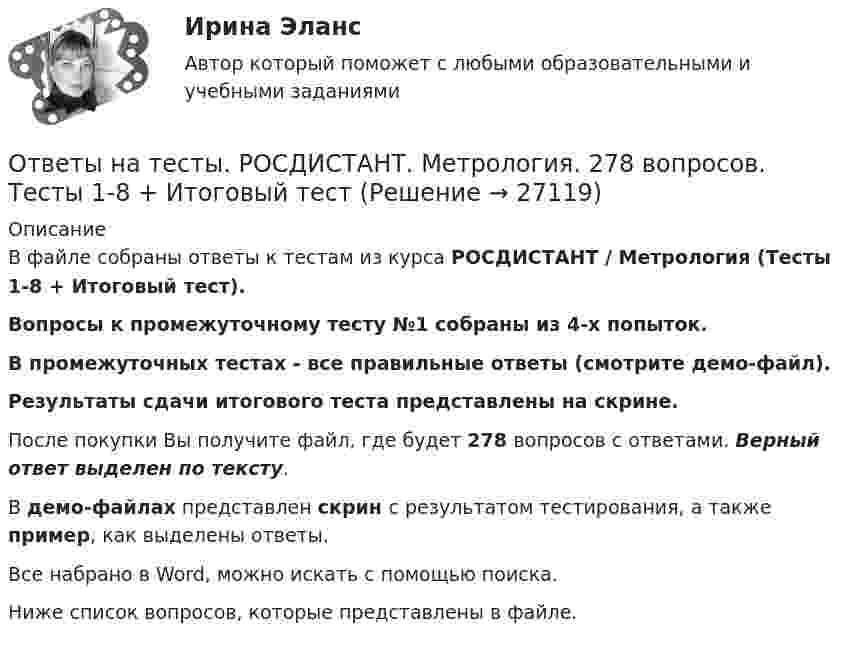     
          Описание
          В файле собраны ответы к тестам из курса РОСДИСТАНТ / Метрология (Тесты 1-8 + Итоговый тест).Вопросы к промежуточному тесту №1 собраны из 4-х попыток.В промежуточных тестах - все правильные ответы (смотрите демо-файл).Результаты сдачи итогового теста представлены на скрине.После покупки Вы получите файл, где будет 278 вопросов с ответами. Верный ответ выделен по тексту.В демо-файлах представлен скрин с результатом тестирования, а также пример, как выделены ответы.Все набрано в Word, можно искать с помощью поиска.Ниже список вопросов, которые представлены в файле.  
            
            
            Ответы на тесты / РОСДИСТАНТ / Метрология / 278 вопросов / Тесты 1-8 + Итоговый тестОтветы на тесты. РОСДИСТАНТ. Метрология. 278 вопросов. Тесты 1-8 + Итоговый тестОтветы на тесты / РОСДИСТАНТ / Метрология, стандартизация и сертификация / 98 вопросов / Тесты 1-2 + Итоговый тестОтветы на тесты / РОСДИСТАНТ / Механика 2 / 377 вопросов / Тесты 1-17 + Итоговый тестОтветы на тесты / РОСДИСТАНТ / Механика 2 / 70 вопросов / Промежуточные тесты 1-9Ответы на тесты / РОСДИСТАНТ / Механика 2 / Тест 1 Ответы на тесты / РОСДИСТАНТ / Механика 2 / Тест 10Ответы на тесты / РОСДИСТАНТ / Международное частное право / 138 вопросов / Тесты 1-2 + Итоговый тестОтветы на тесты / РОСДИСТАНТ / Менеджмент / 148 вопросов / Тесты 1-13 + Тесты 15-22 + Итоговый тестОтветы на тесты / РОСДИСТАНТ / Менеджмент и маркетинг / 60 вопросов / Тесты 1-3Ответы на тесты / РОСДИСТАНТ / Металлорежущие инструменты и инструментальная оснастка / 120 вопросов / Тесты 1-7Ответы на тесты / РОСДИСТАНТ / Металлорежущие станки / 183 вопроса / Тесты 1-21Ответы на тесты / РОСДИСТАНТ / Методология аудита / 54 вопроса / Тесты 1-3Ответы на тесты / РОСДИСТАНТ / Методы исследования и прогнозирования / 260 вопросов / Тесты 1-3