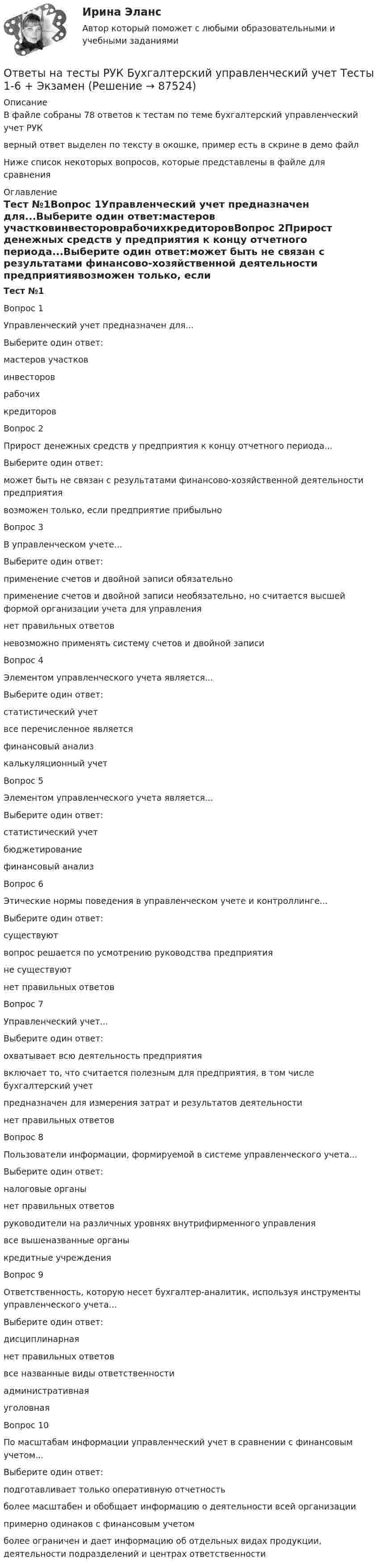     
            Описание
            В файле собраны 78 ответов к тестам по теме бухгалтерский управленческий учет РУКверный ответ выделен по тексту в окошке, пример есть в скрине в демо файлНиже список некоторых  вопросов, которые представлены в файле для сравнения 
            Оглавление
            Тест №1Вопрос 1Управленческий учет предназначен для...Выберите один ответ:мастеров участковинвестороврабочихкредиторовВопрос 2Прирост денежных средств у предприятия к концу отчетного периода...Выберите один ответ:может быть не связан с результатами финансово-хозяйственной деятельности предприятиявозможен только, если предприятие прибыльноВопрос 3В управленческом учете...Выберите один ответ:применение счетов и двойной записи обязательноприменение счетов и двойной записи необязательно, но считается высшей формой организации учета для управлениянет правильных ответовневозможно применять систему счетов и двойной записиВопрос 4Элементом управленческого учета является...Выберите один ответ:статистический учетвсе перечисленное являетсяфинансовый анализкалькуляционный учетВопрос 5Элементом управленческого учета является...Выберите один ответ:статистический учетбюджетированиефинансовый анализВопрос 6Этические нормы поведения в управленческом учете и контроллинге...Выберите один ответ:существуютвопрос решается по усмотрению руководства предприятияне существуютнет правильных ответовВопрос 7Управленческий учет...Выберите один ответ:охватывает всю деятельность предприятиявключает то, что считается полезным для предприятия, в том числе бухгалтерский учетпредназначен для измерения затрат и результатов деятельностинет правильных ответовВопрос 8Пользователи информации, формируемой в системе управленческого учета...Выберите один ответ:налоговые органынет правильных ответовруководители на различных уровнях внутрифирменного управлениявсе вышеназванные органыкредитные учрежденияВопрос 9Ответственность, которую несет бухгалтер-аналитик, используя инструменты управленческого учета...Выберите один ответ:дисциплинарнаянет правильных ответоввсе названные виды ответственностиадминистративнаяуголовнаяВопрос 10По масштабам информации управленческий учет в сравнении с финансовым учетом...Выберите один ответ:подготавливает только оперативную отчетностьболее масштабен и обобщает информацию о деятельности всей организациипримерно одинаков с финансовым учетомболее ограничен и дает информацию об отдельных видах продукции, деятельности подразделений и центрах ответственности  
            
            
            Ответы на тесты / РУК / Бухгалтерский управленческий учет / 78 вопросов / Тесты 1-6 + ЭкзаменОтветы на тесты  РУК  Бухгалтерский управленческий учет  Тесты 1-6 + ЭкзаменОтветы на тесты / РУК / Бухгалтерский учет в кооперативных организациях / 80 вопросов / Тесты 1-6 + ЗачетОтветы на тесты / РУК / Бухгалтерский учет в кооперативных организациях  / Тесты 1-6 + ЗачетОтветы на тесты / РУК / Бухгалтерский учет внешнеэкономической деятельности / 126 вопросов / Тесты 1-3 + Тесты 5-6 + Итоговый тестОтветы на тесты / РУК / Бухгалтерский финансовый учет / 65 вопросов / Тесты 1-4 + ЗачетОтветы на тесты / РУК / Бухгалтерский финансовый учет / 79 вопросов / Тесты 1-6 + ЭкзаменОтветы на тесты / РОСДИСТАНТ / Электронные измерительные приборы и датчики информации / 176 вопросов / Тесты 1-2 + Итоговый тестОтветы на тесты / РОСДИСТАНТ / Электроснабжение / 262 вопроса / Тесты 1-5Ответы на тесты / РОСДИСТАНТ / Электротехника и электроника / 85 вопросов / Промежуточные тесты 1-12Ответы на тесты / РОСДИСТАНТ / Электротехнические материалы / 72 вопроса / Тесты 1-14Ответы на тесты / РОСДИСТАНТ / Электроэнергетические системы и сети / 112 вопросов / Тесты 1-5 + Итоговый тестОтветы на тесты / РУК / Анализ финансовой отчетности / 83 вопроса / Тесты 1-3 + Итоговый тестОтветы на тесты / РУК / Аудит  / Тесты 1-6 + Экзамен / 93 вопроса