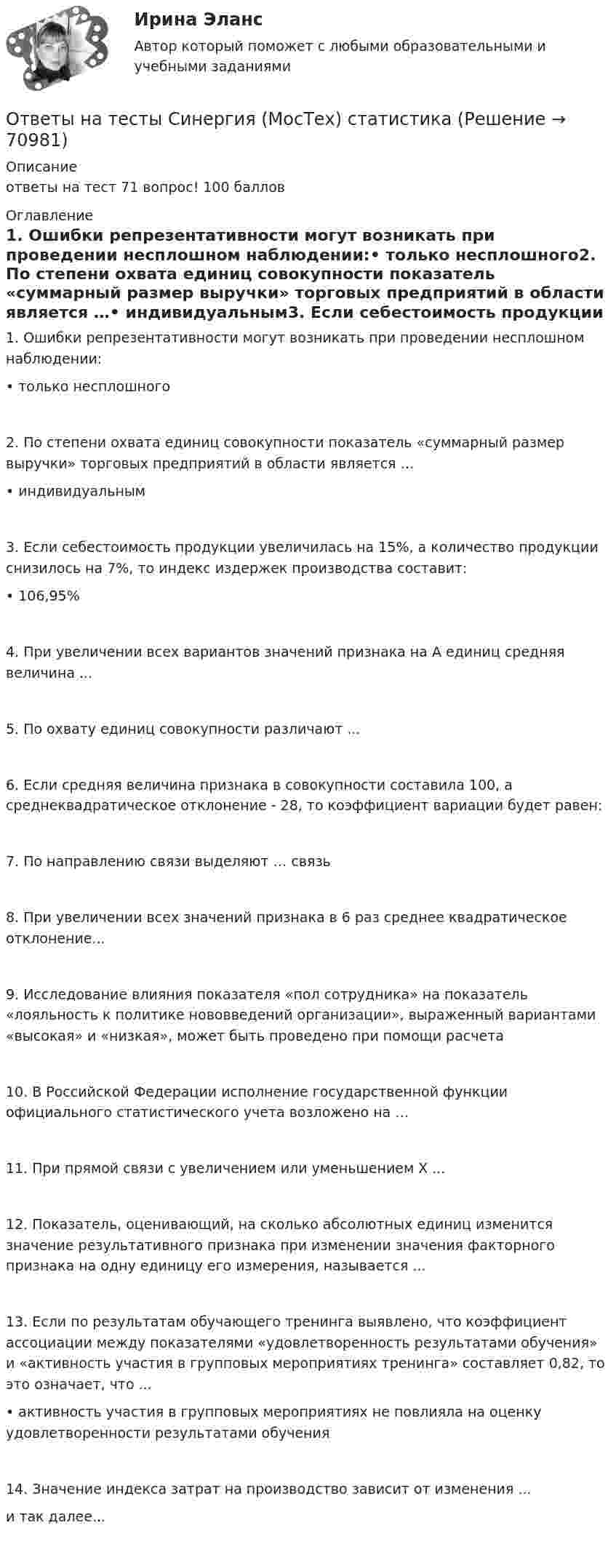      
            Описание
            ответы на тест 71 вопрос! 100 баллов  
            Оглавление
            1. Ошибки репрезентативности могут возникать при проведении несплошном наблюдении:• только несплошного2. По степени охвата единиц совокупности показатель «суммарный размер выручки» торговых предприятий в области является …• индивидуальным3. Если себестоимость продукции увеличилась на 15%, а количество продукции снизилось на 7%, то индекс издержек производства составит:• 106,95%4. При увеличении всех вариантов значений признака на А единиц средняя величина ...5. По охвату единиц совокупности различают ...6. Если средняя величина признака в совокупности составила 100, а среднеквадратическое отклонение - 28, то коэффициент вариации будет равен:7. По направлению связи выделяют … связь8. При увеличении всех значений признака в 6 раз среднее квадратическое отклонение...9. Исследование влияния показателя «пол сотрудника» на показатель «лояльность к политике нововведений организации», выраженный вариантами «высокая» и «низкая», может быть проведено при помощи расчета10. В Российской Федерации исполнение государственной функции официального статистического учета возложено на …11. При прямой связи с увеличением или уменьшением X ...12. Показатель, оценивающий, на сколько абсолютных единиц изменится значение результативного признака при изменении значения факторного признака на одну единицу его измерения, называется ...13. Если по результатам обучающего тренинга выявлено, что коэффициент ассоциации между показателями «удовлетворенность результатами обучения» и «активность участия в групповых мероприятиях тренинга» составляет 0,82, то это означает, что ...• активность участия в групповых мероприятиях не повлияла на оценку удовлетворенности результатами обучения14. Значение индекса затрат на производство зависит от изменения ...и так далее...   
            
            
            Ответы на тесты / СибУПК / Финансы субъектов малого и среднего предпринимательства / 133 вопроса / Тесты 1-11 + Итоговый тестОтветы на тесты Синергия (МосТех) статистикаОтветы на тесты Социология + итоговый тестОтветы на тесты / СПбГУТ / Бухгалтерский учет и аудит / 123 вопроса / Тесты 1-4 + Итоговый тестОтветы на тесты / СПбГУТ / Инфокоммуникационные средства управления предприятием / 45 вопросов / Тесты 1-3Ответы на тесты / СПбГУТ / Мировая экономика ч.1 / 60 вопросов / Тесты 1-4Ответы на тесты / СПбГУТ / Психология / 90 вопросов / Тесты 1-3 + Итоговый тестОтветы на тесты / СибУПК / Математические модели в теории принятия управленческих решений / 65 вопросов / Тесты 1-4 + Итоговый тестОтветы на тесты / СибУПК / Международные финансы / 65 вопросов / Тесты 1-2 + Итоговый тестОтветы на тесты / СибУПК / Налоги и налоговая система / 68 вопросов / Тесты 1-10 + Итоговый тестОтветы на тесты / СибУПК / Современные технологии и инструменты банковского кредитования / 65 вопросов / Тесты 1-5 + Итоговый тестОтветы на тесты / СибУПК / Современный финансовый контроль и аудит / 80 вопросов / Тесты 1-6 + Итоговый тестОтветы на тесты / СибУПК / Статистика / 150 вопросов / Тесты 1-21. Результаты Хорошо/ОтличноОтветы на тесты / СибУПК / Учет в некоммерческих организациях / 60 вопросов / Тесты 1-6 + Итоговый тест