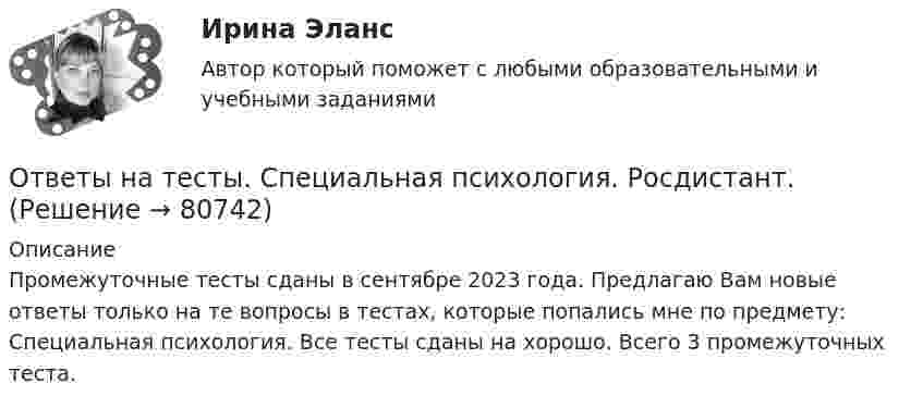      
            Описание
            Промежуточные тесты сданы в сентябре 2023 года. Предлагаю Вам новые ответы только на те вопросы в тестах, которые попались мне по предмету: Специальная психология. Все тесты сданы на хорошо. Всего 3 промежуточных теста.   
            
            
            Ответы на тесты / СПбГУТ / Экономико-математические методы и модели / 125 вопросов / Тесты 1-7 + Итоговый тестОтветы на тесты. Специальная психология. Росдистант.Ответы на тесты. Тгасу. Организация, управление и планирование в строительстве.  Набрано 100%.    1342Ответы на тесты. Тгпу. Культурно-исторические особенности развития профориентации. Набрано 72%.   1340   Ответы на тесты / ТПУ / Анализ и диагностика финансово-хозяйственной деятельности предприятий / 65 вопросов / Входное тестирование +  Тесты 1-4Ответы на тесты / ТПУ / Анализ хозяйственной деятельности / 100 вопросов / Входное тестирование +Тесты 1-4 + Итоговый тестОтветы на тесты / ТПУ / Безопасность жизнедеятельности / 106 вопросов / Тесты 1-11 + Итоговый тестОтветы на тесты Синергия (МосТех) статистикаОтветы на тесты Социология + итоговый тестОтветы на тесты / СПбГУТ / Бухгалтерский учет и аудит / 123 вопроса / Тесты 1-4 + Итоговый тестОтветы на тесты / СПбГУТ / Инфокоммуникационные средства управления предприятием / 45 вопросов / Тесты 1-3Ответы на тесты / СПбГУТ / Мировая экономика ч.1 / 60 вопросов / Тесты 1-4Ответы на тесты / СПбГУТ / Психология / 90 вопросов / Тесты 1-3 + Итоговый тестОтветы на тесты / СПбГУТ / Социально-экономическая статистика 2020 / 130 вопросов / Тесты 1-11 + Итоговый тест