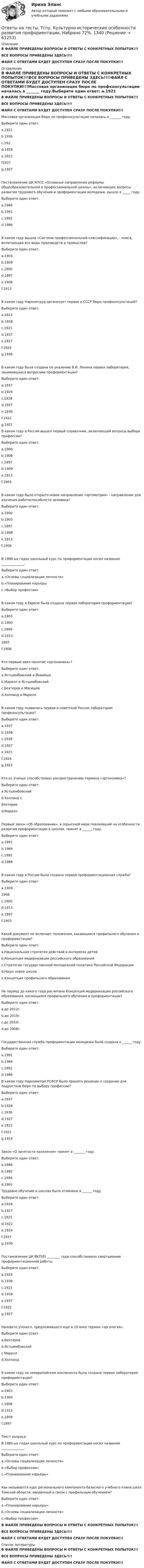     
            Описание
            В ФАЙЛЕ ПРИВЕДЕНЫ ВОПРОСЫ И ОТВЕТЫ С КОНКРЕТНЫХ ПОПЫТОК!!!ВСЕ ВОПРОСЫ ПРИВЕДЕНЫ ЗДЕСЬ!!!!ФАЙЛ С ОТВЕТАМИ БУДЕТ ДОСТУПЕН СРАЗУ ПОСЛЕ ПОКУПКИ!!! 
            Оглавление
            В ФАЙЛЕ ПРИВЕДЕНЫ ВОПРОСЫ И ОТВЕТЫ С КОНКРЕТНЫХ ПОПЫТОК!!!ВСЕ ВОПРОСЫ ПРИВЕДЕНЫ ЗДЕСЬ!!!!ФАЙЛ С ОТВЕТАМИ БУДЕТ ДОСТУПЕН СРАЗУ ПОСЛЕ ПОКУПКИ!!!Массовая организация бюро по профконсультации началась в _______ году.Выберите один ответ: a.1921 b.1936 c.192 d.1928 e.1922 f1937 g.1927Постановление ЦК КПСС «Основные направления реформы общеобразовательной и профессиональной школы», включающее вопросы развития трудового обучения и профориентации молодежи, вышло в _____ году.Выберите один ответ: a.1984  b.1991 c.1992 d.1986В каком году вышла «Система профессиональной классификации», - книга, включающая все виды производств и промыслов?Выберите один ответ: a.1903 b.1909 c.1900 d.1897 e.1908 f.1913 В каком году Наркомтруд организует первое в СССР бюро профконсультаций?Выберите один ответ: a.1922 b.1928 c.1921 d.1937 e.1927 f.1924  g.1936В каком году была создана по указанию В.И. Ленина первая лаборатория, занимавшаяся вопросами профориентации?Выберите один ответ: a.1937 b.1924 c.1928 d.1927 e.1936 f.1922g.1921 В каком году в России вышел первый справочник, включающий вопросы выбора профессии?Выберите один ответ: a.1900 b.1908 c.1897 d.1909 e.1913  f.1903В каком году было открыто новое направление «эргометрия» - направление для изучения работоспособности человека?Выберите один ответ: a.1900 b.1903 c.1897 d.1908 e.1913  f.1909В 1990-ых годах школьный курс по профориентации носил название ______________.Выберите один ответ: a.«Основы социализации личности» b.«Планирование карьеры  c.«Выбор профессии»В каком году в Европе была создана первая лаборатория профориентации?Выберите один ответ: a.1903  b.1900 c.1909 d.1913 1897 f.1908Кто первым ввел понятие «эргономика»?Выберите один ответ: a.Ястшембовский и Йовайша b.Марелл и Ястшембовский  c.Бехтерев и Мясищев d.Холланд и МареллВ каком году появилась первая в советской России лаборатория профконсультации?Выберите один ответ: a.1937 b.1936 c.1928 d.1927 e.1921  f.1924 g.1922Кто из ученых способствовал распространению термина «эргономика»?Выберите один ответ: a.Ястшембовский b.Холланд c.Бехтерев d.Марелл Первый закон «Об образовании», в серьезной мере повлиявший на особенности развития профориентации в школах, принят в ______ году.Выберите один ответ: a.1991 b.1984 c.1992  d.1986В каком году в России была создана первая профориентационная служба?Выберите один ответ: a.1909 1908 c.1900 d.1913 e.1897  f.1903Какой документ не включает положения, касающиеся профильного обучения и профориентации?Выберите один ответ: a.Национальная стратегия действий в интересах детей b.Концепция модернизации российского образования  c.Стратегии государственной молодежной политики Российской Федерации d.Наша новая школа e.Концепция профильного образованияНа период до какого года расчитана Концепция модернизации российского образования, касающаяся профильного обучения и профориентации?Выберите один ответ: a.до 2012г. b.до 2015г. c.до 2010г.  d.до 2008г.Государственная служба профориентации молодежи была создана в ______ году.Выберите один ответ: a.1991 b.1984 c.1992 d.1986 В каком году Наркоматом РСФСР было принято решение о создании для подростков бюро по выбору профессии?Выберите один ответ: a.1937 b.1928 c.1936 d.1927 e.1922  f.1921 g.1924Закон «О занятости населения» принят в _______ году.Выберите один ответ: a.1986 b.1992 c.1984 d.1991 Трудовое обучение в школах было отменено в ______ году.Выберите один ответ: a.1928 b.1927 c.1921 d.1922 e.1924 f.1937  g.1936Постановление ЦК ВКП(б) ________ года способствовало свертыванию профориентационной работы.Выберите один ответ: a.1924 b.1936 c.1921 d.1928 e.1937 f.1922 g.1927Назовите ученого, предложившего еще в 19 веке термин «эргология».Выберите один ответ: a.Бехтерев b.Ястшембовский  c.Марелл d.ХолландВ каком году на неевропейском континенте была создана первая лаборатория профориентации?Выберите один ответ: a.1903 b.1900 c.1908  d.1913 e.1909 f.1897Текст вопросаВ 1980-ых годах школьный курс по профориентации носил название ______________.Выберите один ответ: a.«Основы социализации личности» b.«Выбор профессии»  c.«Планирование карьеры»Как называется курс регионального компонента базисного учебного плана школ Томской области, введенный в связи с профильным обучением?Выберите один ответ: a.«Планирование карьеры» b.«Основы социализации личности»  c.«Выбор профессии»В ФАЙЛЕ ПРИВЕДЕНЫ ВОПРОСЫ И ОТВЕТЫ С КОНКРЕТНЫХ ПОПЫТОК!!!ВСЕ ВОПРОСЫ ПРИВЕДЕНЫ ЗДЕСЬ!!!!ФАЙЛ С ОТВЕТАМИ БУДЕТ ДОСТУПЕН СРАЗУ ПОСЛЕ ПОКУПКИ!!! 
            Список литературы
            В ФАЙЛЕ ПРИВЕДЕНЫ ВОПРОСЫ И ОТВЕТЫ С КОНКРЕТНЫХ ПОПЫТОК!!!ВСЕ ВОПРОСЫ ПРИВЕДЕНЫ ЗДЕСЬ!!!!ФАЙЛ С ОТВЕТАМИ БУДЕТ ДОСТУПЕН СРАЗУ ПОСЛЕ ПОКУПКИ!!! 
            
            
            Ответы на тесты. Тгасу. Организация, управление и планирование в строительстве.  Набрано 100%.    1342Ответы на тесты. Тгпу. Культурно-исторические особенности развития профориентации. Набрано 72%.   1340   Ответы на тесты / ТПУ / Анализ и диагностика финансово-хозяйственной деятельности предприятий / 65 вопросов / Входное тестирование +  Тесты 1-4Ответы на тесты / ТПУ / Анализ хозяйственной деятельности / 100 вопросов / Входное тестирование +Тесты 1-4 + Итоговый тестОтветы на тесты / ТПУ / Безопасность жизнедеятельности / 106 вопросов / Тесты 1-11 + Итоговый тестОтветы на тесты / ТПУ / Введение в инженерную деятельность / 42 вопроса / Тесты 1-9 + Тесты 11-14Ответы на тесты / ТПУ / Личные финансы / 49 вопросов / Тесты 1-4Ответы на тесты / СПбГУТ / Бухгалтерский учет и аудит / 123 вопроса / Тесты 1-4 + Итоговый тестОтветы на тесты / СПбГУТ / Инфокоммуникационные средства управления предприятием / 45 вопросов / Тесты 1-3Ответы на тесты / СПбГУТ / Мировая экономика ч.1 / 60 вопросов / Тесты 1-4Ответы на тесты / СПбГУТ / Психология / 90 вопросов / Тесты 1-3 + Итоговый тестОтветы на тесты / СПбГУТ / Социально-экономическая статистика 2020 / 130 вопросов / Тесты 1-11 + Итоговый тестОтветы на тесты / СПбГУТ / Управление качеством / 150 вопросов / Тесты 1-7 + Итоговый тестОтветы на тесты / СПбГУТ / Экономико-математические методы и модели / 125 вопросов / Тесты 1-7 + Итоговый тест