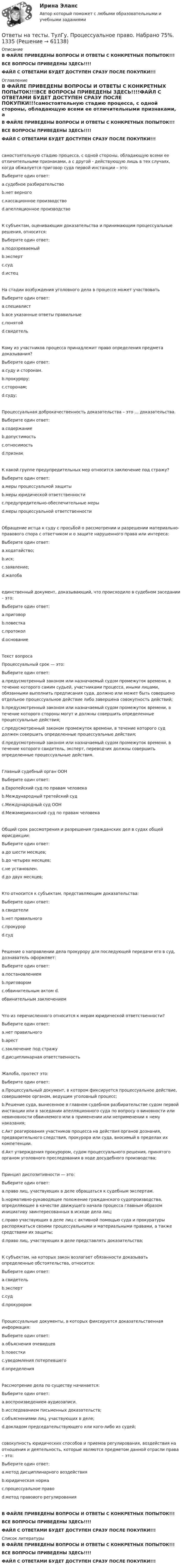     
            Описание
            В ФАЙЛЕ ПРИВЕДЕНЫ ВОПРОСЫ И ОТВЕТЫ С КОНКРЕТНЫХ ПОПЫТОК!!!ВСЕ ВОПРОСЫ ПРИВЕДЕНЫ ЗДЕСЬ!!!!ФАЙЛ С ОТВЕТАМИ БУДЕТ ДОСТУПЕН СРАЗУ ПОСЛЕ ПОКУПКИ!!! 
            Оглавление
            В ФАЙЛЕ ПРИВЕДЕНЫ ВОПРОСЫ И ОТВЕТЫ С КОНКРЕТНЫХ ПОПЫТОК!!!ВСЕ ВОПРОСЫ ПРИВЕДЕНЫ ЗДЕСЬ!!!!ФАЙЛ С ОТВЕТАМИ БУДЕТ ДОСТУПЕН СРАЗУ ПОСЛЕ ПОКУПКИ!!!самостоятельную стадию процесса, с одной стороны, обладающую всеми ее отличительными признаками, а с другой - действующую лишь в тех случаях, когда обжалуется приговор суда первой инстанции – это:Выберите один ответ: a.судебное разбирательство b.нет верного c.кассационное производство d.апелляционное производствоК субъектам, оценивающим доказательства и принимающим процессуальные решения, относится:Выберите один ответ: a.подозреваемый b.эксперт c.суд d.истецНа стадии возбуждения уголовного дела в процессе может участвоватьВыберите один ответ: a.специалист b.все указанные ответы правильные c.понятой d.свидетельКому из участников процесса принадлежит право определения предмета доказывания?Выберите один ответ: a.суду и сторонам. b.прокурору; c.сторонам; d.суду;Процессуальная доброкачественность доказательства – это … доказательства.Выберите один ответ: a.содержание b.допустимость c.относимость d.признакК какой группе предупредительных мер относится заключение под стражу?Выберите один ответ: a.меры процессуальной защитыb.меры юридической ответственности c.предупредительно-обеспечительные мерыd.меры процессуальной ответственностиОбращение истца к суду с просьбой о рассмотрении и разрешении материально-правового спора с ответчиком и о защите нарушенного права или интереса:Выберите один ответ: a.ходатайство; b.иск; c.заявление; d.жалобаединственный документ, доказывающий, что происходило в судебном заседании – это:Выберите один ответ: a.приговор b.повестка c.протокол d.основаниеТекст вопросаПроцессуальный срок — это:Выберите один ответ: a.предусмотренный законом или назначаемый судом промежуток времени, в течение которого самим судьей, участниками процесса, иными лицами, обязанными выполнить предписания суда, должно или может быть совершено отдельное процессуальное действие либо завершена совокупность действий; b.предусмотренный законом или назначаемый судом промежуток времени, в течение которого стороны могут и должны совершить определенные процессуальные действия; c.предусмотренный законом промежуток времени, в течение которого суд должен совершить определенные процессуальные действия; d.предусмотренный законом или назначаемый судом промежуток времени, в течение которого свидетель, эксперт, переводчик должны совершить определенные процессуальные действия.Главный судебный орган ООНВыберите один ответ: a.Европейский суд по правам человека b.Международный третейский суд c.Международный суд ООН d.Межамериканский суд по правам человекаОбщий срок рассмотрения и разрешения гражданских дел в судах общей юрисдикции:Выберите один ответ: a.до шести месяцев; b.до четырех месяцев; c.не установлен. d.до двух месяцев;Кто относится к субъектам, представляющим доказательства:Выберите один ответ: a.свидетели b.нет правильного c.прокурор d.судРешение о направлении дела прокурору для последующей передачи его в суд, дознаватель оформляет:Выберите один ответ: a.постановлением b.приговором c.обвинительным актом d.обвинительным заключениемЧто из перечисленного относится к мерам юридической ответственности?Выберите один ответ: a.нет правильного b.арест c.заключение под стражу d.дисциплинарная ответственностьЖалоба, протест это:Выберите один ответ: a.Процессуальный документ, в котором фиксируется процессуальное действие, совершаемое органом, ведущим уголовный процесс; b.Решение суда, вынесенное в главном судебном разбирательстве судом первой инстанции или в заседании апелляционного суда по вопросу о виновности или невиновности обвиняемого или в применении или неприменении к нему наказания; c.Акт реагирования участников процесса на действия органов дознания, предварительного следствия, прокурора или суда, вносимый в пределах их компетенции. d.Акт утверждения прокурором, судом процессуального решения, принятого органом уголовного преследования в ходе досудебного производства;Принцип диспозитивности — это:Выберите один ответ: a.право лиц, участвующих в деле обращаться к судебным экспертам.b.нормативно-руководящее положение гражданского судопроизводства, определяющее в качестве движущего начала процесса главным образом инициативу заинтересованных в исходе дела лиц; c.право участвующих в деле лиц с активной помощью суда и прокуратуры распоряжаться своими процессуальными и материальными правами, а также средствами их защиты; d.право лиц, участвующих в деле представлять доказательства;К субъектам, на которых закон возлагает обязанности доказывать определенные обстоятельства, относится:Выберите один ответ: a.свидетель b.эксперт c.суд d.прокуроромПроцессуальные документы, в которых фиксируется доказательственная информация:Выберите один ответ: a.объяснения очевидцев b.повестки c.уведомления потерпевшегоd.определенияРассмотрение дела по существу начинается:Выберите один ответ: a.воспроизведением аудиозаписи. b.исследованием письменных доказательств; c.объяснениями лиц, участвующих в деле; d.докладом председательствующего или кого-либо из судей;совокупность юридических способов и приемов регулирования, воздействия на отношения и деятельность, которые являются предметом данной отрасли права – это:Выберите один ответ: a.метод дисциплинарного воздействия b.юридическая норма c.процессуальное право d.метод правового регулированияВ ФАЙЛЕ ПРИВЕДЕНЫ ВОПРОСЫ И ОТВЕТЫ С КОНКРЕТНЫХ ПОПЫТОК!!!ВСЕ ВОПРОСЫ ПРИВЕДЕНЫ ЗДЕСЬ!!!!ФАЙЛ С ОТВЕТАМИ БУДЕТ ДОСТУПЕН СРАЗУ ПОСЛЕ ПОКУПКИ!!! 
            Список литературы
            В ФАЙЛЕ ПРИВЕДЕНЫ ВОПРОСЫ И ОТВЕТЫ С КОНКРЕТНЫХ ПОПЫТОК!!!ВСЕ ВОПРОСЫ ПРИВЕДЕНЫ ЗДЕСЬ!!!!ФАЙЛ С ОТВЕТАМИ БУДЕТ ДОСТУПЕН СРАЗУ ПОСЛЕ ПОКУПКИ!!! 
            
            
            Ответы на тесты. ТулГу. Правовые проблемы организации правоохранительной деятельности. Набрано 95%.   1339Ответы на тесты. ТулГу. Процессуальное право. Набрано 75%.  1335Ответы на тесты. УГГУ. Подземная геотехнология. Набрано 80%.    1504Ответы на тесты / УГНТУ / Водоснабжение и водоотведение с основами гидравлики / 50 вопросов / Тесты + ЭкзаменОтветы на тесты / УГНТУ / Иностранный язык. ФЗО. Бакалавры. Семестр 2 / 85 вопросов / Тесты 1-5Ответы на тесты / УГНТУ / Информационные технологии АСИ. ЗФО. Бакалавры. Семестр 2 / 80 вопросов / Контрольные тесты 1-2 + Итоговый тестОтветы на тесты / УГНТУ / История / 155 вопросов / Тесты 1-7Ответы на тесты. Тпу. Управление затратами предприятия. Набрано 95%. 1302Ответы на тесты / ТПУ / Физика 3 / 122 вопроса / Тесты 1-13Ответы на тесты. Тпу. Физическая культура. Набрано 80%. 1303Ответы на тесты / ТПУ / Химия 2 / 128 вопросов / Тесты 1-13Ответы на тесты / ТПУ / Ценообразование / 44 вопроса / Тесты 1-9Ответы на тесты / ТПУ / Экономика / 21 вопрос / Входное тестирование + Задачи 1-6Ответы на тесты / ТПУ / Элективные дисциплины по физической культуре и спорту / 80 вопросов / Тесты 1-8