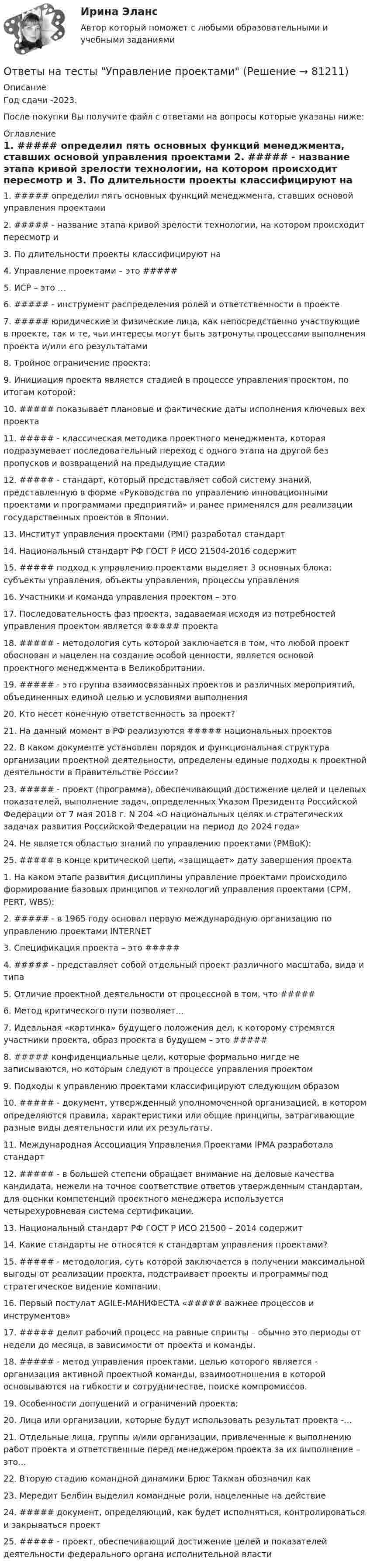     
            Описание
            Год сдачи -2023.После покупки Вы получите файл с ответами на вопросы которые указаны ниже: 
            Оглавление
            1. ##### определил пять основных функций менеджмента, ставших основой управления проектами 2. ##### - название этапа кривой зрелости технологии, на котором происходит пересмотр и 3. По длительности проекты классифицируют на 4. Управление проектами – это #####5. ИСР – это …6. ##### - инструмент распределения ролей и ответственности в проекте7. ##### юридические и физические лица, как непосредственно участвующие в проекте, так и те, чьи интересы могут быть затронуты процессами выполнения проекта и/или его результатами8. Тройное ограничение проекта: 9. Инициация проекта является стадией в процессе управления проектом, по итогам которой:10. ##### показывает плановые и фактические даты исполнения ключевых вех проекта11. ##### - классическая методика проектного менеджмента, которая подразумевает последовательный переход с одного этапа на другой без пропусков и возвращений на предыдущие стадии 12. ##### - стандарт, который представляет собой систему знаний, представленную в форме «Руководства по управлению инновационными проектами и программами предприятий» и ранее применялся для реализации государственных проектов в Японии. 13. Институт управления проектами (PMI) разработал стандарт 14. Национальный стандарт РФ ГОСТ Р ИСО 21504-2016 содержит 15. ##### подход к управлению проектами выделяет 3 основных блока: субъекты управления, объекты управления, процессы управления 16. Участники и команда управления проектом – это 17. Последовательность фаз проекта, задаваемая исходя из потребностей управления проектом является ##### проекта 18. ##### - методология суть которой заключается в том, что любой проект обоснован и нацелен на создание особой ценности, является основой проектного менеджмента в Великобритании. 19. ##### - это группа взаимосвязанных проектов и различных мероприятий, объединенных единой целью и условиями выполнения 20. Кто несет конечную ответственность за проект? 21. На данный момент в РФ реализуются  ##### национальных проектов   22. В каком документе установлен порядок и функциональная структура организации проектной деятельности, определены единые подходы к проектной деятельности в Правительстве России?  23. ##### - проект (программа), обеспечивающий достижение целей и целевых показателей, выполнение задач, определенных Указом Президента Российской Федерации от 7 мая 2018 г. N 204 «О национальных целях и стратегических задачах развития Российской Федерации на период до 2024 года» 24. Не является областью знаний по управлению проектами (PMBoK): 25. ##### в конце критической цепи, «защищает» дату завершения проекта 1. На каком этапе развития дисциплины управление проектами происходило формирование базовых принципов и технологий управления проектами (CPM, PERT, WBS):  2. ##### - в 1965 году основал первую международную организацию по управлению проектами INTERNET 3. Спецификация проекта – это ##### 4. ##### - представляет собой отдельный проект различного масштаба, вида и типа 5. Отличие проектной деятельности от процессной в том, что #####  6. Метод критического пути позволяет… 7. Идеальная «картинка» будущего положения дел, к которому стремятся участники проекта, образ проекта в будущем – это ##### 8. ##### конфиденциальные цели, которые формально нигде не записываются, но которым следуют в процессе управления проектом 9. Подходы к управлению проектами классифицируют следующим образом  10. ##### - документ, утвержденный уполномоченной организацией, в котором определяются правила, характеристики или общие принципы, затрагивающие разные виды деятельности или их результаты.  11. Международная Ассоциация Управления Проектами IPMA разработала стандарт 12.  ##### - в большей степени обращает внимание на деловые качества кандидата, нежели на точное соответствие ответов утвержденным стандартам, для оценки компетенций проектного менеджера используется четырехуровневая система сертификации. 13. Национальный стандарт РФ ГОСТ Р ИСО 21500 – 2014 содержит 14. Какие стандарты не относятся к стандартам управления проектами?  15. ##### - методология, суть которой заключается в получении максимальной выгоды от реализации проекта, подстраивает проекты и программы под стратегическое видение компании. 16. Первый постулат AGILE-МАНИФЕСТА «##### важнее процессов и инструментов» 17. ##### делит рабочий процесс на равные спринты – обычно это периоды от недели до месяца, в зависимости от проекта и команды. 18. ##### - метод управления проектами, целью которого является - организация активной проектной команды, взаимоотношения в которой основываются на гибкости и сотрудничестве, поиске компромиссов.  19. Особенности допущений и ограничений проекта:  20. Лица или организации, которые будут использовать результат проекта -… 21. Отдельные лица, группы и/или организации, привлеченные к выполнению работ проекта и ответственные перед менеджером проекта за их выполнение – это… 22. Вторую стадию командной динамики Брюс Такман обозначил как 23. Мередит Белбин выделил командные роли, нацеленные на действие  24. ##### документ, определяющий, как будет исполняться, контролироваться и закрываться проект 25. ##### - проект, обеспечивающий достижение целей и показателей деятельности федерального органа исполнительной власти  
            
            
            Ответы на тесты / УлГУ / Экология / 140 вопросов / Промежуточные тесты + Итоговый тестОтветы на тесты Управление проектамиОтветы на тесты. Философия 1. РосдистантОтветы на тесты / Цифровая Экосистема ДПО / Школа современного учителя. Развитие читательской грамотности / 15 заданий / Итоговая аттестация Ответы на тесты / Эдукон / Управление персоналом (ИДДО) / 2 итоговых теста / 71 вопрос / Результат 100%Ответы на тесты / ЭИОС ВФ РЭУ / Иностранный язык английский / 207 вопросов Ответы на тесты / ЭИОС ВФ РЭУ / Иностранный язык профессионального общения английский (4 семестр)/ 235 вопросов Ответы на тесты / УГНТУ / Философия / 40 вопросов / Тесты 1-4 + Итоговый тест / Все правильные ответыОтветы на тесты / УГНТУ / Экономическая теория. Макроэкономика. ЗФО. Баклавры. Экономисты / 100 вопросов / Тесты 1-10Ответы на тесты / УИФР / Культурология / 70 вопросов / Тесты 1-7 + Итоговый тестОтветы на тесты / УИФР / Организационное поведение / 125 вопросов / Тесты 1-10 + Итоговое тестированиеОтветы на тесты / УИФР / Социология / 90 вопросов / Тесты 1-9 + Тест для ЗачетаОтветы на тесты / УИФР / Управление человеческими ресурсами / 50 вопросов / Тестирование по теме 2 + Итоговое тестированиеОтветы на тесты / УлГАУ / Менеджмент / 46 вопросов / Тесты 1-3, 5