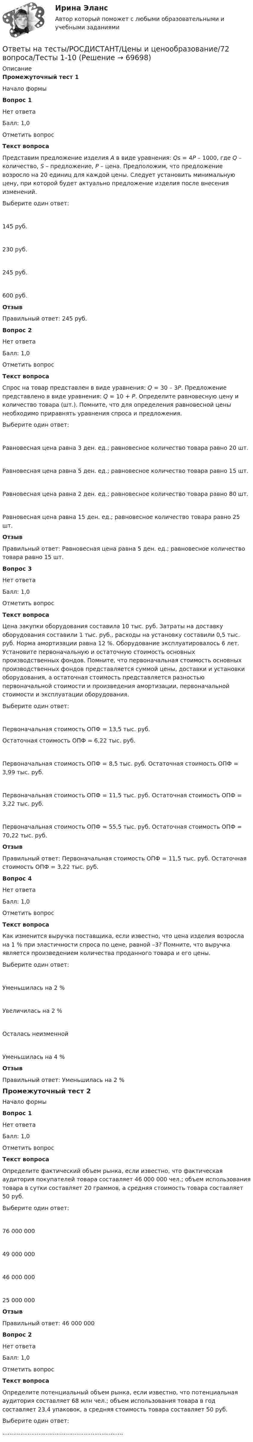      
            Описание
            Промежуточный тест 1 Начало формыВопрос 1Нет ответаБалл: 1,0Отметить вопросТекст вопросаПредставим предложение изделия А в виде уравнения: Qs = 4Р – 1000, где Q – количество, S – предложение, P – цена. Предположим, что предложение возросло на 20 единиц для каждой цены. Следует установить минимальную цену, при которой будет актуально предложение изделия после внесения изменений.Выберите один ответ:145 руб. 230 руб.245 руб.600 руб.ОтзывПравильный ответ: 245 руб.Вопрос 2Нет ответаБалл: 1,0Отметить вопросТекст вопросаСпрос на товар представлен в виде уравнения: Q = 30 – 3P. Предложение представлено в виде уравнения: Q = 10 + P. Определите равновесную цену и количество товара (шт.). Помните, что для определения равновесной цены необходимо приравнять уравнения спроса и предложения.Выберите один ответ:Равновесная цена равна 3 ден. ед.; равновесное количество товара равно 20 шт.Равновесная цена равна 5 ден. ед.; равновесное количество товара равно 15 шт.Равновесная цена равна 2 ден. ед.; равновесное количество товара равно 80 шт.Равновесная цена равна 15 ден. ед.; равновесное количество товара равно 25 шт.ОтзывПравильный ответ: Равновесная цена равна 5 ден. ед.; равновесное количество товара равно 15 шт.Вопрос 3Нет ответаБалл: 1,0Отметить вопросТекст вопросаЦена закупки оборудования составила 10 тыс. руб. Затраты на доставку оборудования составили 1 тыс. руб., расходы на установку составили 0,5 тыс. руб. Норма амортизации равна 12 %. Оборудование эксплуатировалось 6 лет. Установите первоначальную и остаточную стоимость основных производственных фондов. Помните, что первоначальная стоимость основных производственных фондов представляется суммой цены, доставки и установки оборудования, а остаточная стоимость представляется разностью первоначальной стоимости и произведения амортизации, первоначальной стоимости и эксплуатации оборудования.Выберите один ответ:Первоначальная стоимость ОПФ = 13,5 тыс. руб.Остаточная стоимость ОПФ = 6,22 тыс. руб.Первоначальная стоимость ОПФ = 8,5 тыс. руб. Остаточная стоимость ОПФ = 3,99 тыс. руб.Первоначальная стоимость ОПФ = 11,5 тыс. руб. Остаточная стоимость ОПФ = 3,22 тыс. руб.Первоначальная стоимость ОПФ = 55,5 тыс. руб. Остаточная стоимость ОПФ = 70,22 тыс. руб.ОтзывПравильный ответ: Первоначальная стоимость ОПФ = 11,5 тыс. руб. Остаточная стоимость ОПФ = 3,22 тыс. руб.Вопрос 4Нет ответаБалл: 1,0Отметить вопросТекст вопросаКак изменится выручка поставщика, если известно, что цена изделия возросла на 1 % при эластичности спроса по цене, равной –3? Помните, что выручка является произведением количества проданного товара и его цены.Выберите один ответ:Уменьшилась на 2 %Увеличилась на 2 %Осталась неизменнойУменьшилась на 4 %ОтзывПравильный ответ: Уменьшилась на 2 %   Промежуточный тест 2Начало формыВопрос 1Нет ответаБалл: 1,0Отметить вопросТекст вопросаОпределите фактический объем рынка, если известно, что фактическая аудитория покупателей товара составляет 46 000 000 чел.; объем использования товара в сутки составляет 20 граммов, а средняя стоимость товара составляет 50 руб.Выберите один ответ:76 000 00049 000 00046 000 00025 000 000ОтзывПравильный ответ: 46 000 000Вопрос 2Нет ответаБалл: 1,0Отметить вопросТекст вопросаОпределите потенциальный объем рынка, если известно, что потенциальная аудитория составляет 68 млн чел.; объем использования товара в год составляет 23,4 упаковок, а средняя стоимость товара составляет 50 руб.Выберите один ответ:...................................................................   
            
            
            Ответы на тесты / РОСДИСТАНТ / Цены и ценообразование / 72 вопроса / Тесты 1-10Ответы на тесты/РОСДИСТАНТ/Цены и ценообразование/72 вопроса/Тесты 1-10Ответы на тесты / РОСДИСТАНТ / Цифровая культура / 94 вопроса / Тесты 1-8 + Итоговый тестОтветы на тесты / РОСДИСТАНТ / Экологическое право / 52 вопроса / Тесты 1-2 + Итоговый тестОтветы на тесты / РОСДИСТАНТ / Экономика / 216 вопросов / Промежуточные тесты 1-4 + Итоговый тестОтветы на тесты / РОСДИСТАНТ / Экономика и управление организациями / 90 вопросов / Тесты 1-3Ответы на тесты / РОСДИСТАНТ / Экономика организации 1 / 99 вопросов / Тесты 1-2 + Итоговый тестОтветы на тесты / РОСДИСТАНТ / Философия / 52 вопроса / Тесты 1-2 + Итоговый тестОтветы на тесты / РОСДИСТАНТ / Финансовое консультирование / 206 вопросов / Тесты 1-6 + Итоговый тестОтветы на тесты / РОСДИСТАНТ / Финансовое право / 40 вопросов / Тесты 1-2Ответы на тесты / РОСДИСТАНТ / Финансовые электронные системы / 60 вопросов / Промежуточный тест+ Итоговый тестОтветы на тесты / РОСДИСТАНТ / Финансовый менеджмент / 237 вопросов / Тесты 1-10 + Итоговый тестОтветы на тесты / РОСДИСТАНТ / Финансы, денежное обращение и кредит / 54 вопроса / Тесты 1-10Ответы на тесты / РОСДИСТАНТ / Химия / 54 вопроса / Тесты 1-8