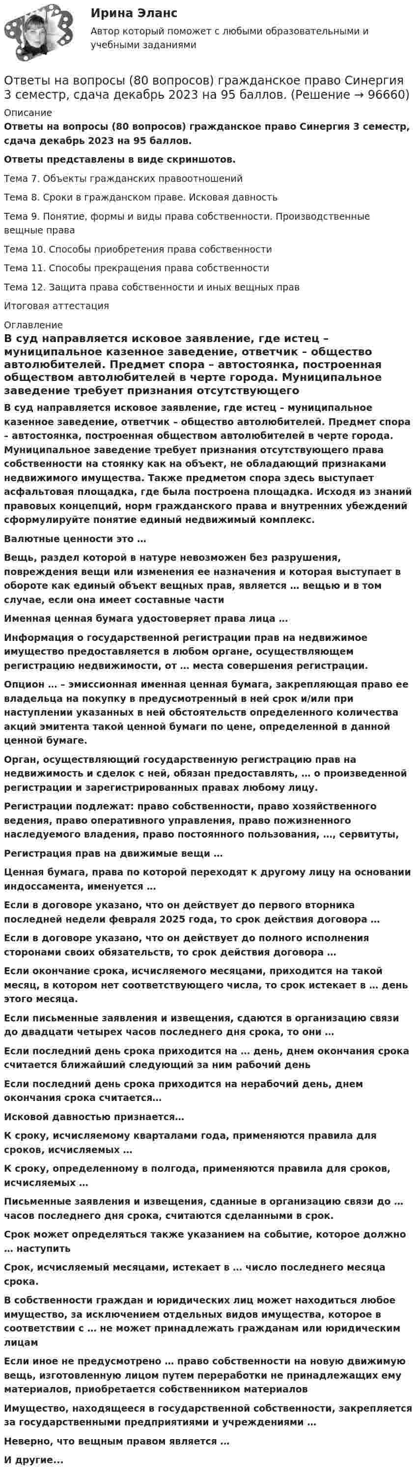     
            Описание
            Ответы на вопросы (80 вопросов) гражданское право Синергия 3 семестр, сдача декабрь 2023 на 95 баллов.Ответы представлены в виде скриншотов.Тема 7. Объекты гражданских правоотношенийТема 8. Сроки в гражданском праве. Исковая давностьТема 9. Понятие, формы и виды права собственности. Производственные вещные праваТема 10. Способы приобретения права собственностиТема 11. Способы прекращения права собственностиТема 12. Защита права собственности и иных вещных правИтоговая аттестация 
            Оглавление
            В суд направляется исковое заявление, где истец – муниципальное казенное заведение, ответчик – общество автолюбителей. Предмет спора – автостоянка, построенная обществом автолюбителей в черте города. Муниципальное заведение требует признания отсутствующего права собственности на стоянку как на объект, не обладающий признаками недвижимого имущества. Также предметом спора здесь выступает асфальтовая площадка, где была построена площадка. Исходя из знаний правовых концепций, норм гражданского права и внутренних убеждений сформулируйте понятие единый недвижимый комплекс.Валютные ценности это …Вещь, раздел которой в натуре невозможен без разрушения, повреждения вещи или изменения ее назначения и которая выступает в обороте как единый объект вещных прав, является … вещью и в том случае, если она имеет составные частиИменная ценная бумага удостоверяет права лица …Информация о государственной регистрации прав на недвижимое имущество предоставляется в любом органе, осуществляющем регистрацию недвижимости, от … места совершения регистрации.Опцион … – эмиссионная именная ценная бумага, закрепляющая право ее владельца на покупку в предусмотренный в ней срок и/или при наступлении указанных в ней обстоятельств определенного количества акций эмитента такой ценной бумаги по цене, определенной в данной ценной бумаге. Орган, осуществляющий государственную регистрацию прав на недвижимость и сделок с ней, обязан предоставлять, … о произведенной регистрации и зарегистрированных правах любому лицу. Регистрации подлежат: право собственности, право хозяйственного ведения, право оперативного управления, право пожизненного наследуемого владения, право постоянного пользования, …, сервитуты, Регистрация прав на движимые вещи …Ценная бумага, права по которой переходят к другому лицу на основании индоссамента, именуется …Если в договоре указано, что он действует до первого вторника последней недели февраля 2025 года, то срок действия договора …Если в договоре указано, что он действует до полного исполнения сторонами своих обязательств, то срок действия договора …Если окончание срока, исчисляемого месяцами, приходится на такой месяц, в котором нет соответствующего числа, то срок истекает в … день этого месяца.Если письменные заявления и извещения, сдаются в организацию связи до двадцати четырех часов последнего дня срока, то они …Если последний день срока приходится на … день, днем окончания срока считается ближайший следующий за ним рабочий день Если последний день срока приходится на нерабочий день, днем окончания срока считается…Исковой давностью признается…К сроку, исчисляемому кварталами года, применяются правила для сроков, исчисляемых …К сроку, определенному в полгода, применяются правила для сроков, исчисляемых …Письменные заявления и извещения, сданные в организацию связи до … часов последнего дня срока, считаются сделанными в срок.Срок может определяться также указанием на событие, которое должно … наступить Срок, исчисляемый месяцами, истекает в … число последнего месяца срока.В собственности граждан и юридических лиц может находиться любое имущество, за исключением отдельных видов имущества, которое в соответствии с … не может принадлежать гражданам или юридическим лицам Если иное не предусмотрено … право собственности на новую движимую вещь, изготовленную лицом путем переработки не принадлежащих ему материалов, приобретается собственником материалов Имущество, находящееся в государственной собственности, закрепляется за государственными предприятиями и учреждениями … Неверно, что вещным правом является …И другие...  
            
            
            Ответы на вопросы (80 вопросов) Гражданское право (Синергия 2 семестр) на 95 баллов сдача июнь 2023.Ответы на вопросы (80 вопросов) гражданское право Синергия 3 семестр, сдача декабрь 2023 на 95 баллов.Ответы на вопросы (80 вопросов) конституционное право, 3 семестр Синергия на 90 баллов, сдача декабрь 2023Ответы на вопросы к 6 лабораторной работе по практикуму Некрасов А.П.Ответы на вопросы к 7 лабораторной работе по коллоидной химии Некрасов А.П.Ответы на вопросы к 8 лабораторной работе по коллоидной химии Некрасов А.П.Ответы на вопросы конституционное право зарубежных стран на 90 баллов, 3 семестр Синергия. Сдача декабрь 2023Ответы нa тест по Безопасности жизнедеятельности  МФПУ «Синергия»Ответы на 105 вопросов Краматорск ДГМА 2015 Рябухо Е. Н.Ответы на 1,5,44,58 вопросы к лабораторной работе 4 коллоидная химия (Некрасов А.П.)Ответы на 1,5,44,58 вопросы к ЛР 5 Коллоидная химия Некрасов А.П.Ответы на 25 вопросов - Банкротство Ответы на билетыОтветы на вопросы