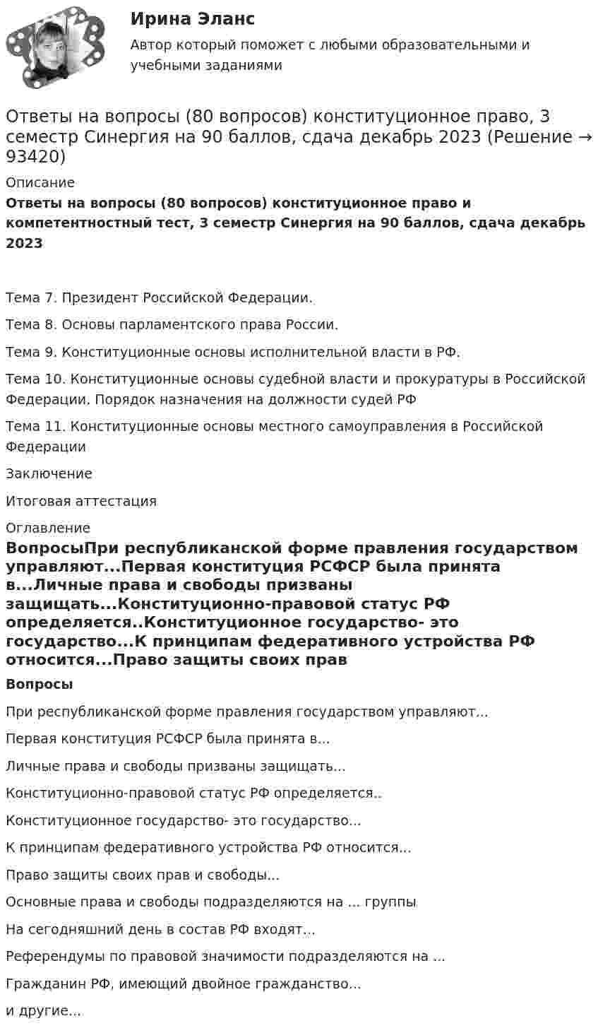     
            Описание
            Ответы на вопросы (80 вопросов) конституционное право и компетентностный тест, 3 семестр Синергия на 90 баллов, сдача декабрь 2023Тема 7. Президент Российской Федерации.Тема 8. Основы парламентского права России.Тема 9. Конституционные основы исполнительной власти в РФ.Тема 10. Конституционные основы судебной власти и прокуратуры в Российской Федерации. Порядок назначения на должности судей РФТема 11. Конституционные основы местного самоуправления в Российской ФедерацииЗаключениеИтоговая аттестация 
            Оглавление
            ВопросыПри республиканской форме правления государством управляют...Первая конституция РСФСР была принята в...Личные права и свободы призваны защищать...Конституционно-правовой статус РФ определяется..Конституционное государство- это государство...К принципам федеративного устройства РФ относится...Право защиты своих прав и свободы...Основные права и свободы подразделяются на ... группыНа сегодняшний день в состав РФ входят...Референдумы по правовой значимости подразделяются на ...Гражданин РФ, имеющий двойное гражданство...и другие...  
            
            
            Ответы на вопросы (80 вопросов) гражданское право Синергия 3 семестр, сдача декабрь 2023 на 95 баллов.Ответы на вопросы (80 вопросов) конституционное право, 3 семестр Синергия на 90 баллов, сдача декабрь 2023Ответы на вопросы к 6 лабораторной работе по практикуму Некрасов А.П.Ответы на вопросы к 7 лабораторной работе по коллоидной химии Некрасов А.П.Ответы на вопросы к 8 лабораторной работе по коллоидной химии Некрасов А.П.Ответы на вопросы конституционное право зарубежных стран на 90 баллов, 3 семестр Синергия. Сдача декабрь 2023Ответы на вопросы к семинару уголовное право РАНХИГСОтветы на 105 вопросов Краматорск ДГМА 2015 Рябухо Е. Н.Ответы на 1,5,44,58 вопросы к лабораторной работе 4 коллоидная химия (Некрасов А.П.)Ответы на 1,5,44,58 вопросы к ЛР 5 Коллоидная химия Некрасов А.П.Ответы на 25 вопросов - Банкротство Ответы на билетыОтветы на вопросыОтветы на вопросы
