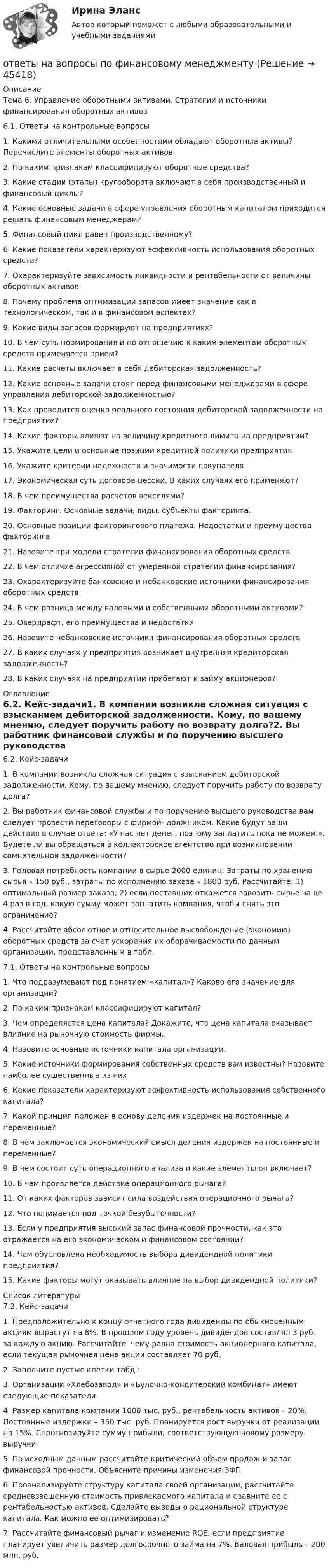      
            Описание
            Тема 6. Управление оборотными активами. Стратегии и источники финансирования оборотных активов6.1. Ответы на контрольные вопросы1. Какими отличительными особенностями обладают оборотные активы? Перечислите элементы оборотных активов2. По каким признакам классифицируют оборотные средства?3. Какие стадии (этапы) кругооборота включают в себя производственный и финансовый циклы?4. Какие основные задачи в сфере управления оборотным капиталом приходится решать финансовым менеджерам?5. Финансовый цикл равен производственному?6. Какие показатели характеризуют эффективность использования оборотных средств?7. Охарактеризуйте зависимость ликвидности и рентабельности от величины оборотных активов8. Почему проблема оптимизации запасов имеет значение как в технологическом, так и в финансовом аспектах?9. Какие виды запасов формируют на предприятиях?10. В чем суть нормирования и по отношению к каким элементам оборотных средств применяется прием?11. Какие расчеты включает в себя дебиторская задолженность?12. Какие основные задачи стоят перед финансовыми менеджерами в сфере управления дебиторской задолженностью?13. Как проводится оценка реального состояния дебиторской задолженности на предприятии?14. Какие факторы влияют на величину кредитного лимита на предприятии?15. Укажите цели и основные позиции кредитной политики предприятия16. Укажите критерии надежности и значимости покупателя17. Экономическая суть договора цессии. В каких случаях его применяют?18. В чем преимущества расчетов векселями?19. Факторинг. Основные задачи, виды, субъекты факторинга.20. Основные позиции факторингового платежа. Недостатки и преимущества факторинга21. Назовите три модели стратегии финансирования оборотных средств22. В чем отличие агрессивной от умеренной стратегии финансирования?23. Охарактеризуйте банковские и небанковские источники финансирования оборотных средств24. В чем разница между валовыми и собственными оборотными активами?25. Овердрафт, его преимущества и недостатки26. Назовите небанковские источники финансирования оборотных средств27. В каких случаях у предприятия возникает внутренняя кредиторская задолженность?28. В каких случаях на предприятии прибегают к займу акционеров? 
            Оглавление
            6.2. Кейс-задачи1. В компании возникла сложная ситуация с взысканием дебиторской задолженности. Кому, по вашему мнению, следует поручить работу по возврату долга?2. Вы работник финансовой службы и по поручению высшего руководства вам следует провести переговоры с фирмой- должником. Какие будут ваши действия в случае ответа: «У нас нет денег, поэтому заплатить пока не можем.». Будете ли вы обращаться в коллекторское агентство при возникновении сомнительной задолженности?3. Годовая потребность компании в сырье 2000 единиц. Затраты по хранению сырья – 150 руб., затраты по исполнению заказа – 1800 руб. Рассчитайте: 1) оптимальный размер заказа; 2) если поставщик откажется завозить сырье чаще 4 раз в год, какую сумму может заплатить компания, чтобы снять это ограничение?4. Рассчитайте абсолютное и относительное высвобождение (экономию) оборотных средств за счет ускорения их оборачиваемости по данным организации, представленным в табл.7.1. Ответы на контрольные вопросы1. Что подразумевают под понятием «капитал»? Каково его значение для организации?2. По каким признакам классифицируют капитал?3. Чем определяется цена капитала? Докажите, что цена капитала оказывает влияние на рыночную стоимость фирмы.4. Назовите основные источники капитала организации.5. Какие источники формирования собственных средств вам известны? Назовите наиболее существенные из них6. Какие показатели характеризуют эффективность использования собственного капитала?7. Какой принцип положен в основу деления издержек на постоянные и переменные?8. В чем заключается экономический смысл деления издержек на постоянные и переменные?9. В чем состоит суть операционного анализа и какие элементы он включает?10. В чем проявляется действие операционного рычага?11. От каких факторов зависит сила воздействия операционного рычага?12. Что понимается под точкой безубыточности?13. Если у предприятия высокий запас финансовой прочности, как это отражается на его экономическом и финансовом состоянии?14. Чем обусловлена необходимость выбора дивидендной политики предприятия?15. Какие факторы могут оказывать влияние на выбор дивидендной политики? 
            Список литературы
            7.2. Кейс-задачи1. Предположительно к концу отчетного года дивиденды по обыкновенным акциям вырастут на 8%. В прошлом году уровень дивидендов составлял 3 руб. за каждую акцию. Рассчитайте, чему равна стоимость акционерного капитала, если текущая рыночная цена акции составляет 70 руб.2. Заполните пустые клетки табд.:3. Организации «Хлебозавод» и «Булочно-кондитерский комбинат» имеют следующие показатели:4. Размер капитала компании 1000 тыс. руб., рентабельность активов – 20%. Постоянные издержки – 350 тыс. руб. Планируется рост выручки от реализации на 15%. Спрогнозируйте сумму прибыли, соответствующую новому размеру выручки.5. По исходным данным рассчитайте критический объем продаж и запас финансовой прочности. Объясните причины изменения ЗФП6. Проанализируйте структуру капитала своей организации, рассчитайте средневзвешенную стоимость привлекаемого капитала и сравните ее с рентабельностью активов. Сделайте выводы о рациональной структуре капитала. Как можно ее оптимизировать?7. Рассчитайте финансовый рычаг и изменение ROE, если предприятие планирует увеличить размер долгосрочного займа на 7%. Валовая прибыль – 200 млн. руб.
            
            
            Ответы на вопросы по физической культуреответы на вопросы по финансовому менеджментуОтветы на вопросы. Практикум по консультативной психологии 2. РосдистантОТВЕТЫ на все вопросы, итоговый тест История государства и права зарубежных стран (Синергия) на 98 баллов в 2022 годуОТВЕТЫ НА ВСЕ ТЕСТЫ, Анализ и аудит внешнеэкономической деятельности, СИБУПК, 4 курсОТВЕТЫ НА ВСЕ ТЕСТЫ, Анализ и аудит внешнеэкономической деятельности, СИБУПК, 4 курсОТВЕТЫ НА ВСЕ ТЕСТЫ  дисциплины Анализ и аудит ВЭД, СИБУПК, 4 курсОтветы на вопросы к 7 лабораторной работе по коллоидной химии Некрасов А.П.Ответы на вопросы к 8 лабораторной работе по коллоидной химии Некрасов А.П.Ответы на вопросы конституционное право зарубежных стран на 90 баллов, 3 семестр Синергия. Сдача декабрь 2023Ответы на вопросы к семинару уголовное право РАНХИГСОТВЕТЫ на вопросы на тест Информационные технологии в юридической деятельности(Синергия, 1 семестр), сдача декабрь 2022 на 90 баллов.ОТВЕТЫ НА ВОПРОСЫ ПО ГРАЖДАНСКОМУ ПРАВУОтветы на вопросы по обществознанию