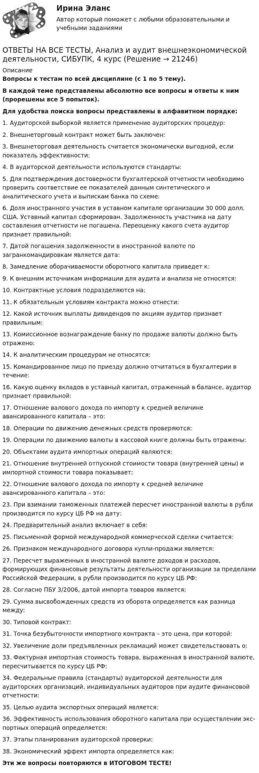     
          Описание
          Вопросы к тестам по всей дисциплине (с 1 по 5 тему). В каждой теме представлены абсолютно все вопросы и ответы к ним (прорешены все 5 попыток).Для удобства поиска вопросы представлены в алфавитном порядке:1.  Аудиторской выборкой является применение аудиторских процедур:2.  Внешнеторговый контракт может быть заключен:3.  Внешнеторговая деятельность считается экономически выгодной, если показатель эффективности:4.  В аудиторской деятельности используются стандарты:5.  Для подтверждения достоверности бухгалтерской отчетности необходимо проверить соответствие ее показателей данным синтетического и аналитического учета и выпискам банка по схеме:6.  Доля иностранного участия в уставном капитале организации 30 000 долл. США. Уставный капитал сформирован. Задолженность участника на дату составления отчетности не погашена. Переоценку какого счета аудитор признает правильной:7.  Датой погашения задолженности в иностранной валюте по загранкомандировкам является дата:8.  Замедление оборачиваемости оборотного капитала приведет к:9.  К внешним источникам информации для аудита и анализа не относятся:10.  Контрактные условия подразделяются на:11.  К обязательным условиям контракта можно отнести:12.  Какой источник выплаты дивидендов по акциям аудитор признает правильным:13.  Комиссионное вознаграждение банку по продаже валюты должно быть отражено:14.  К аналитическим процедурам не относятся:15.  Командированное лицо по приезду должно отчитаться в бухгалтерии в течение:16.  Какую оценку вкладов в уставный капитал, отраженный в балансе, аудитор признает правильной:17.  Отношение валового дохода по импорту к средней величине авансированного капитала – это:18.  Операции по движению денежных средств проверяются: 19.  Операции по движению валюты в кассовой книге должны быть отражены:20.  Объектами аудита импортных операций являются:21.  Отношение внутренней отпускной стоимости товара (внутренней цены) и импортной стоимости товара показывает:22.  Отношение валового дохода по импорту к средней величине авансированного капитала – это:23.  При взимании таможенных платежей пересчет иностранной валюты в рубли производится по курсу ЦБ РФ на дату:24.  Предварительный анализ включает в себя:25.  Письменной формой международной коммерческой сделки считается:26.  Признаком международного договора купли-продажи является:27.  Пересчет выраженных в иностранной валюте доходов и расходов, формирующих финансовые результаты деятельности организации за пределами Российской Федерации, в рубли производится по курсу ЦБ РФ:28.  Согласно ПБУ 3/2006, датой импорта товаров является:29.  Сумма высвобожденных средств из оборота определяется как разница между:30.  Типовой контракт:31.  Точка безубыточности импортного контракта – это цена, при которой:32.  Увеличение доли предъявленных рекламаций может свидетельствовать о:33.  Фактурная импортная стоимость товара, выраженная в иностранной валюте, пересчитывается по курсу ЦБ РФ:34.  Федеральные правила (стандарты) аудиторской деятельности для аудиторских организаций, индивидуальных аудиторов при аудите финансовой отчетности:35.  Целью аудита экспортных операций является:36.  Эффективность использования оборотного капитала при осуществлении экс-портных операций определяется:37.  Этапы планирования аудиторской проверки: 38.  Экономический эффект импорта определяется как: Эти же вопросы повторяются в ИТОГОВОМ ТЕСТЕ!  
            
            
            ОТВЕТЫ НА ВСЕ ТЕСТЫ, Анализ и аудит внешнеэкономической деятельности, СИБУПК, 4 курсОТВЕТЫ НА ВСЕ ТЕСТЫ, Анализ и аудит внешнеэкономической деятельности, СИБУПК, 4 курсОТВЕТЫ НА ВСЕ ТЕСТЫ  дисциплины Анализ и аудит ВЭД, СИБУПК, 4 курсОТВЕТЫ на вступительное тестирование в магистратуру 2022 МИПОТВЕТЫ на вступительное тестирование в магистратуру МИПОТВЕТЫ на вступительное тестирование в магистратуру МИПОтветы на вступительное тестирование в магистратуру МИП. (100 вопросов с ответами)ОТВЕТЫ на вопросы на тест Информационные технологии в юридической деятельности(Синергия, 1 семестр), сдача декабрь 2022 на 90 баллов.ОТВЕТЫ НА ВОПРОСЫ ПО ГРАЖДАНСКОМУ ПРАВУОтветы на вопросы по обществознаниюответы на вопросы по теме КоррозияОтветы на вопросы по физической культуреответы на вопросы по финансовому менеджментуОтветы на вопросы. Практикум по консультативной психологии 2. Росдистант