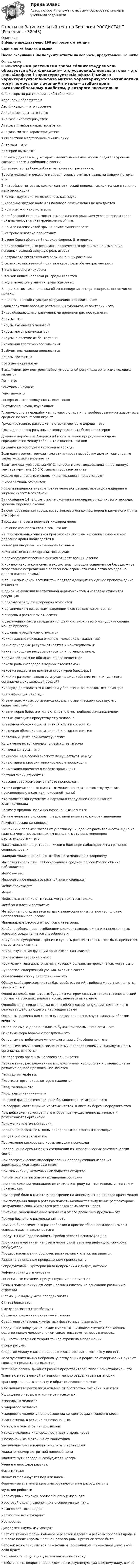      
          Описание
          В файле представлено 196 вопросов с ответамиСдано на 76 баллов и вышеПосле скачивания Вы получите ответы на вопросы, представленные ниже 
          Оглавление
          C некоторыми растениями грибы сближаетАдреналин образуется вАзотфиксация— это усвоениеАллельные гены – это гены:Анафаза I характеризуется:Анафаза II мейоза характеризуется:Анафаза митоза характеризуется:Антибиотики могут помочь при леченииАнтитела— этоБактерии вызываютБольному диабетом, у которого значительно выше нормы поднялся уровень сахара в крови, необходимо ввестиБольшинство грибов-симбионтов помогают растениям,Бурого медведя и очкового медведя ученые считают разными видами потому, чтоВ интерфазе митоза выделяют синтетический период, так как только в течение него происходитВ каком году экология основалась как наука:В капельно-жидкой воде для полового размножения не нуждаютсяВ крупных жилках листа естьВ наибольшей степени может изменятьсяпод влиянием условий среды такой признак человека, (из перечисленных), какВ начале палеозойской эры на Земле существовалиВ нефроне человека происходитВ озере Севан обитает 4 подвида форели. Это примерВ приспособительных реакциях человеческого организма на изменение погодных условий ведущую роль играетВ результате вегетативного размножения у растенийВ сельскохозяйственной практике картофель обычно размножаютВ теле взрослого человекаВ тонкой кишке человека рН среды являетсяВ ходе эволюции у многих групп животныхВ ядре клеток тела человека обычно содержится строго определенное число молекулВещества, способствующие разрушению озонового слоя:Взаимодействие бобовых растений и клубеньковых бактерий – этоВиды, обладающие ограниченными ареалами распространенияВирусы – этоВирусы вызывают у человекаВирусы могут размножатьсяВирусы, в отличие от бактерийНЕВключения трофического значения:Возбудитель малярии переноситсяВолосы состоят изВсе живые организмыВысшимцентром контроля нейрогуморальной регуляции организма человека являетсяГен - это:Генетика – наука о:Генотип— этоГенофонд— это совокупность всех геновГистология- наука, изучающая:Главную роль в переработке листового опада и почвообразовании из животных в средней полосе России играютГрибы-трутовики, растущие на стволе мертвого дерева— этоДля вида человек разумный в эпоху палеолита было характерноДомовые воробьи из Америки и Европы в дикой природе никогда не скрещиваются между собой. Это означает, что ониДыхание кислородом у взрослой аскаридыЕсли один гормон тормозит или стимулирует выработку других гормонов, то такая регуляция называетсяЕсли температура воздуха 40°С, человек может поддерживать постоянную температуру тела 36,6°С главным образом за счетЖивые организмы или следы их деятельности присутствуютЖировая ткань относится:Жиры в пищеварительном тракте человека расщепляются до глицерина и жирных кислот в основномЗа последние 14 тыс. лет, после окончания последнего ледникового периода, уровень мирового океанаЗа счет образования торфа, известняковых осадочных пород и каменного угля в атмосфереЗародыш человека получает кислород черезЗначение озонового слоя в том, что он:Из перечисленных участков кровеносной системы человека самое низкое давление крови наблюдается вИнъекции инсулина рекомендуют больнымИскопаемые останки организмов изучаетК ароморфозам пресмыкающихся относят возникновениеК кризису какого компонента экосистемы приводит современное безудержное возрастание потребления с появлением огромного количества отходов на одного жителя Земли?К общим признакам всех клеток, подтверждающим их единое происхождение, относятсяК одной из функций вегетативной нервной системы человека относится регуляцияК одному отряду сземлеройкой относитсяК органическим веществам, входящим в состав клетки относятся:К споровым растениям относитсяК увеличению массы сердца и утолщению стенок левого желудочка сердца может привестиК условным рефлексам относитсяКакие главные признаки отличают человека от животных?Какие природные ресурсы относятся к неисчерпаемым:Какие природные ресурсы относятся к потенциальным:Каким свойством не обладает живое вещество?Какова роль кислорода в водных экосистемах?Какое из веществ не является структурой биосферы?Какой из разделов экологии изучает взаимодействие индивидуального организма с окружающей средой?Кислород доставляется к клеткам у большинства насекомых с помощьюКлассификация пластид:Клетки всех живых организмов сходны по химическому составу, что свидетельствует о:Клетки корня березы отличаются от клеток подберезовика наличиемКлетки-фагоциты присутствуют у человекаКлеточная оболочка растительной клетки состоит изКлеточная оболочка растительной клетки состоит из:Клеточный центр принимает участие:Когда человек ест селедку, он выступает в ролиКолючки кактуса— этоКонкуренция в лесной экосистеме существует междуКонъюгация и кроссинговер хромосом происходят:Конъюгация хромосом в мейозе происходит:Костная ткань относится:Кроссинговер хромосом в мейозе происходит:Кто из перечисленных животных может передать потомству мутацию, произошедшую в клетках покровной ткани?Кто является консументом 3 порядка в следующей цепи питания: хламидомонадаЛегкие у предков наземных позвоночных возниклиЛегкие человека окружены плевральной полостью, которая заполненаЛимфатические капиллярыЛишайники первыми заселяют участки суши, где нет растительности. Одна из главных черт, позволяющих им выполнять эту роль «пионеров растительности»— этоМаксимальная концентрация жизни в биосфере наблюдается на границах соприкосновения:Малярия может передавать от больного человека к здоровомуМассовая гибель птиц от бескормицы в средней полосе России обычно наблюдаетсяМедуза— этоМежклеточное вещество костной ткани содержитМейоз происходитМейоз:Мейозом, в отличие от митоза, могут делиться толькоМембрана клетки состоит изМетаболизм складывается из двух взаимосвязанных и противоположно направленных процессов:Минеральные ресурсы относятся к категории:Наиболееобщим приспособлением млекопитающих к жизни в непостоянных условиях среды является способность кНарушение сумеречного зрения и сухость роговицы глаз может быть признаком недостатка витаминаНаука, изучающая функции организмов, называетсяНеклеточное строение имеютНосителями гена дальтонизма, у которых болезнь не проявляется, могут бытьНуклеотид, содержащий урацил, входит в составОбразование спор у папоротника— этоОбщим свойствомвсех клеток бактерий, растений, грибов и животных является способность кОдной изцелей, для которых будущим матерям советуют сделать генетический прогноз на основеих анализа крови, является выявлениеОднообразная серая окраска всех особей в дикой популяции полевок— это результат действующего в настоящее времяОрганизмчеловека для своего существования использует, главным образом энергиюОсновное сырье для целлюлозно-бумажной промышленности— этоОсновные мера борьбы с малярией— этоОсновным потребителем углекислого газа в биосфере являютсяОсновными химическими соединениями, определяющими индивидуальность организма, являютcяОт перегрева организм человека защищаетсяПарные гены, расположенные в гомологичных хромосомах и отвечающие за развитие одного признака, называютсяПериоды интерфазы:Пластиды- органоиды, которые находятся:Плод малины— этоПлод подсолнечника— этоПо своей физиологической роли большинство витаминов— этоПо сосудам, состоящим из мертвых клеток, в листьях березы передвигаютсяПод действием естественного отбора преимущественно выживают и размножаются организмыПоложение клеточной теории:Поперечнополосатые мышцы прикрепляются к костям с помощьюПопуляцию составляют всеПоступление кислорода в кровь лягушки происходитПревращение органических соединений из неорганических за счет энергии света:При географическом видообразовании репродуктивная изоляция зарождающихся видов возникаетПри мимикрии у животных наблюдается сходствоПри митозе клетки животных ядерная оболочкаПри определении принадлежности вида к отряду хищные используется такой признак, какПри острой боли в животе и подозрении на аппендицит до приезда врача можноПри попадании пищи в ротовую полость начинается выделение рефлекторное желудочного сока. Дуга этого рефлекса замыкается черезПризнаки, унаследованные человеком от его древесных предков— этоПример бесполого размножения— этоПричина биологического разнообразия и приспособленности организмов к условиям жизни заключается вПродукты жизнедеятельности грибов человек использует дляПроникать в организм человека через раны, вызывая инфекцию, способны возбудителиПроцесс наслаивания оболочек растительных клеток называется:Развитие с неполным превращением происходит уРепродуктивный критерий вида неприменим к видам, которыеРефлекторная дуга человекаРецессивные мутации, присутствующие в популяции,Рожь и подсолнечник относят к разным классам на основании различий в строенииС помощью воды у мхов передвигаютсяСинтез белка это:Смене экосистем способствуетСогласно положениям клеточной теорииСреди многоклеточных животных фасеточные глаза есть уСреди ныне живущих на Земле животных шимпанзе считают ближайшим родственником человека, о чем свидетельствует в первую очередьСущность клеточной теории точнее отражена в положенииСфера разума:Сходство между мхами и папоротниками состоит в том, что у них естьТела чувствительных нейронов, участвующих в рефлексе отдергивания руки от горячего предмета, находятся вТипичные органы дыхания разных представителей типа Членистоногие— этоТкани по митотической активности можно разделить на категории:Транспорт веществ в клетку и обратно осуществляется:У большинства рептилий,в отличие от бесхвостых амфибий, имеютсяУ дождевого червя, в отличие от насекомых,У зародыша человекаУ здорового человекаУ здорового человека при повышении концентрации глюкозы в кровиУ ланцетника, в отличие от позвоночных,У мхов, в отличие от папоротниковУ плода человека кислород поступает в кровь черезУ позвоночных, в отличие от ланцетникаУвеличение массы мышц в результате тренировкиУкажите пример детритной пищевой цепиУкажите пути передачи возбудителя холерыУчение о ноосфере развивал:Фазы митоза:Фенотип формируется под влиянием:Форменные элементы крови не образуются и не разрушаются вФункции рибосом:Характерный признак лесного биогеоценоза– этоХвостовой отдел позвоночника у современных птицХимический состав ядра:Хромосомы всех эукариотХромосомы:Цитология- наука, изучающая:Частота темной формы бабочки Березовой пяденицы резко возросла в Европе в XIX веке после «промышленной революции». Причиной этого былоЧеловек может заразиться печеночным сосальщиком (печеночной двуусткой), если будетЧисленность популяции увеличиваются по закону:Чтобы решить вопрос о принадлежности двухпопуляций к одному виду, важно 
            
            
            ОТВЕТЫ на вступительное тестирование в магистратуру. ППО 2022  МИП Ответы на Вступительный тест по Биологии РОСДИСТАНТ[ОТВЕТЫ] Навыки эффективного руководителя тест Синергия Зачет! Итоговый тест + компетентностныйОтветы на ГОС Синергия Уголовно-правовой профильОтветы на ГОСЫ 40.03.01 Юриспруденция, профиль уголовно-правовойОтветы на ГОСы ЗАДАЧИ 2023г  (40.05.01 Правовое обеспечение национальной безопасности, специалитет)Ответы на госы росдистант ТГУ гражданско-правовой профиль ОТВЕТЫ на все вопросы, итоговый тест История государства и права зарубежных стран (Синергия) на 98 баллов в 2022 годуОТВЕТЫ НА ВСЕ ТЕСТЫ, Анализ и аудит внешнеэкономической деятельности, СИБУПК, 4 курсОТВЕТЫ НА ВСЕ ТЕСТЫ, Анализ и аудит внешнеэкономической деятельности, СИБУПК, 4 курсОТВЕТЫ НА ВСЕ ТЕСТЫ  дисциплины Анализ и аудит ВЭД, СИБУПК, 4 курсОТВЕТЫ на вступительное тестирование в магистратуру 2022 МИПОТВЕТЫ на вступительное тестирование в магистратуру МИПОТВЕТЫ на вступительное тестирование в магистратуру МИП