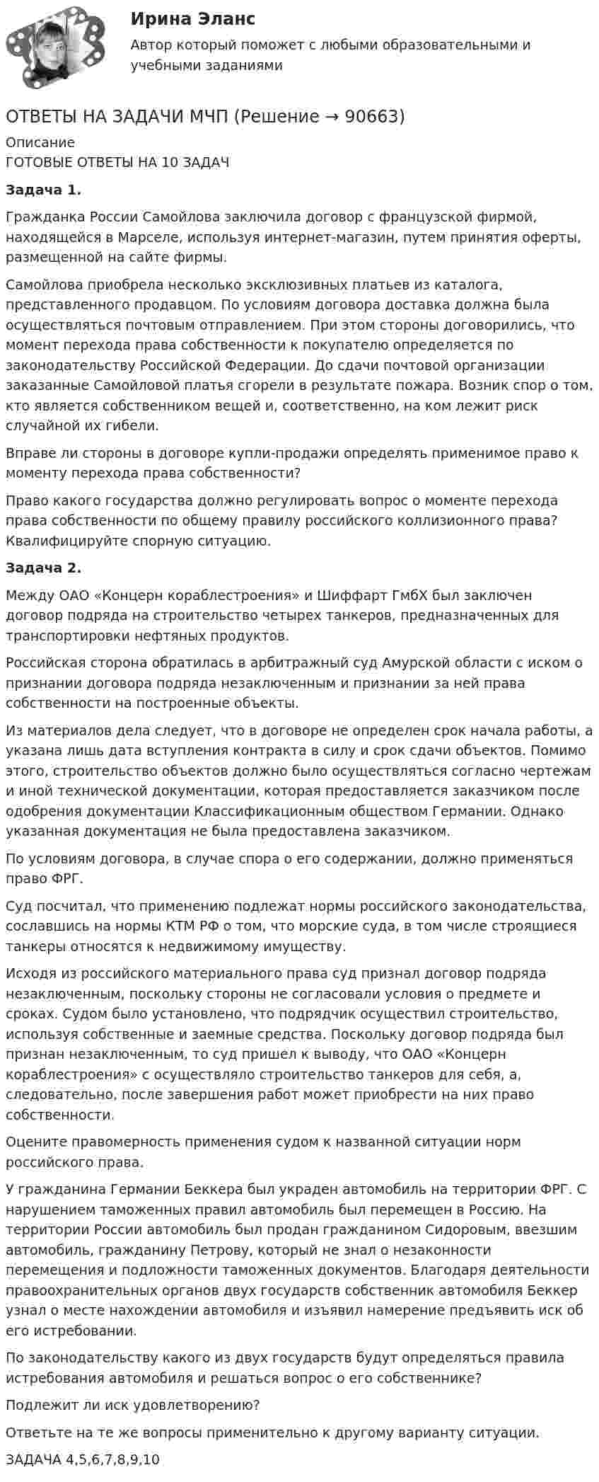      
            Описание
            	ГОТОВЫЕ ОТВЕТЫ НА 10 ЗАДАЧЗадача 1.	Гражданка России Самойлова заключила договор с французской фирмой, находящейся в Марселе, используя интернет-магазин, путем принятия оферты, размещенной на сайте фирмы.	Самойлова приобрела несколько эксклюзивных платьев из каталога, представленного продавцом. По условиям договора доставка должна была осуществляться почтовым отправлением. При этом стороны договорились, что момент перехода права собственности к покупателю определяется по законодательству Российской Федерации. До сдачи почтовой организации заказанные Самойловой платья сгорели в результате пожара. Возник спор о том, кто является собственником вещей и, соответственно, на ком лежит риск случайной их гибели.	Вправе ли стороны в договоре купли-продажи определять применимое право к моменту перехода права собственности?	Право какого государства должно регулировать вопрос о моменте перехода права собственности по общему правилу российского коллизионного права? Квалифицируйте спорную ситуацию. Задача 2.	Между ОАО «Концерн кораблестроения» и Шиффарт ГмбХ был заключен договор подряда на строительство четырех танкеров, предназначенных для транспортировки нефтяных продуктов.	Российская сторона обратилась в арбитражный суд Амурской области с иском о признании договора подряда незаключенным и признании за ней права собственности на построенные объекты.	Из материалов дела следует, что в договоре не определен срок начала работы, а указана лишь дата вступления контракта в силу и срок сдачи объектов. Помимо этого, строительство объектов должно было осуществляться согласно чертежам и иной технической документации, которая предоставляется заказчиком после одобрения документации Классификационным обществом Германии. Однако указанная документация не была предоставлена заказчиком.	По условиям договора, в случае спора о его содержании, должно применяться право ФРГ.	Суд посчитал, что применению подлежат нормы российского законодательства, сославшись на нормы КТМ РФ о том, что морские суда, в том числе строящиеся танкеры относятся к недвижимому имуществу.	Исходя из российского материального права суд признал договор подряда незаключенным, поскольку стороны не согласовали условия о предмете и сроках. Судом было установлено, что подрядчик осуществил строительство, используя собственные и заемные средства. Поскольку договор подряда был признан незаключенным, то суд пришел к выводу, что ОАО «Концерн кораблестроения» с осуществляло строительство танкеров для себя, а, следовательно, после завершения работ может приобрести на них право собственности.	Оцените правомерность применения судом к названной ситуации норм российского права.	У гражданина Германии Беккера был украден автомобиль на территории ФРГ. С нарушением таможенных правил автомобиль был перемещен в Россию. На территории России автомобиль был продан гражданином Сидоровым, ввезшим автомобиль, гражданину Петрову, который не знал о незаконности перемещения и подложности таможенных документов. Благодаря деятельности правоохранительных органов двух государств собственник автомобиля Беккер узнал о месте нахождении автомобиля и изъявил намерение предъявить иск об его истребовании.	По законодательству какого из двух государств будут определяться правила истребования автомобиля и решаться вопрос о его собственнике?	Подлежит ли иск удовлетворению?	Ответьте на те же вопросы применительно к другому варианту ситуации.ЗАДАЧА 4,5,6,7,8,9,10   
            
            
            Ответы на задачиОТВЕТЫ НА ЗАДАЧИ МЧПОтветы на задачи по Системам электрохозяйства ответы на задачи по судебной медицине и психиатрииответы на задачи по судебной медицине и психиатрииответы на задачи по судебной медицине и психиатрииответы на задачи по судебной медицине и психиатрииОтветы на госы уголовное право и процесс тгу росдистант Ответы на Госы Юриспруденция Высшее образование Синергия (уголовная)Ответы на задание по дисциплине «Рынок ценных бумаг» к лекциям № 1 и №2ОТВЕТЫ на заданияОтветы на задания English Tenses (ИРНИТУ)Ответы на задания по дисциплине «Основы рекламы»  для проведения семинарского занятия Ответы на задания по дисциплине «Основы рекламы»  для проведения семинарского занятия 