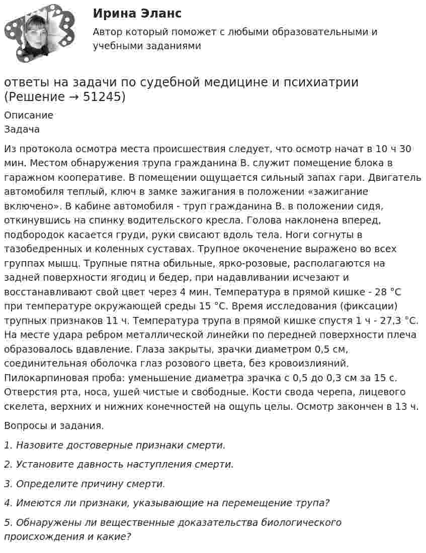      
            Описание
            	Задача	Из протокола осмотра места происшествия следует, что осмотр начат в 10 ч 30 мин. Местом обнаружения трупа гражданина В. служит помещение блока в гаражном кооперативе. В помещении ощущается сильный запах гари. Двигатель автомобиля теплый, ключ в замке зажигания в положении «зажигание включено». В кабине автомобиля - труп гражданина В. в положении сидя, откинувшись на спинку водительского кресла. Голова наклонена вперед, подбородок касается груди, руки свисают вдоль тела. Ноги согнуты в тазобедренных и коленных суставах. Трупное окоченение выражено во всех группах мышц. Трупные пятна обильные, ярко-розовые, располагаются на задней поверхности ягодиц и бедер, при надавливании исчезают и восстанавливают свой цвет через 4 мин. Температура в прямой кишке - 28 °С при температуре окружающей среды 15 °С. Время исследования (фиксации) трупных признаков 11 ч. Температура трупа в прямой кишке спустя 1 ч - 27,3 °С. На месте удара ребром металлической линейки по передней поверхности плеча образовалось вдавление. Глаза закрыты, зрачки диаметром 0,5 см, соединительная оболочка глаз розового цвета, без кровоизлияний. Пилокарпиновая проба: уменьшение диаметра зрачка с 0,5 до 0,3 см за 15 с. Отверстия рта, носа, ушей чистые и свободные. Кости свода черепа, лицевого скелета, верхних и нижних конечностей на ощупь целы. Осмотр закончен в 13 ч. 	Вопросы и задания.  1. Назовите достоверные признаки смерти.  2. Установите давность наступления смерти.  3. Определите причину смерти.  4. Имеются ли признаки, указывающие на перемещение трупа? 5. Обнаружены ли вещественные доказательства биологического происхождения и какие?  
            
            
            ответы на задачи по судебной медицине и психиатрииответы на задачи по судебной медицине и психиатрииответы на задачи по судебной медицине и психиатрииответы на задачи по судебной медицине и психиатрииответы на задачи по судебной медицине и психиатрииответы на задачи по судебной медицине и психиатрииответы на задачи по судебной медицине и психиатрииОтветы на задания по дисциплине «Основы рекламы»  для проведения семинарского занятия Ответы на задания по дисциплине «Основы рекламы»  для проведения семинарского занятия Ответы на задания / РОСДИСТАНТ / Профессиональный английский язык 1 (Самостоятельная работа) / 105 вопросов / Задания 1.1-3.5 Ответы на задачиОТВЕТЫ НА ЗАДАЧИ МЧПОтветы на задачи по Системам электрохозяйства ответы на задачи по судебной медицине и психиатрии