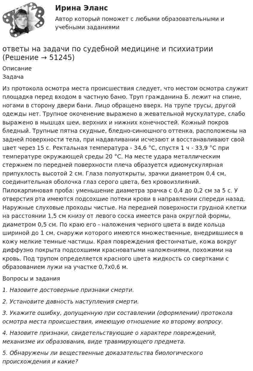      
            Описание
            	Задача	Из протокола осмотра места происшествия следует, что местом осмотра служит площадка перед входом в частную баню. Труп гражданина Б. лежит на спине, ногами в сторону двери бани. Лицо обращено вверх. На трупе трусы, другой одежды нет. Трупное окоченение выражено в жевательной мускулатуре, слабо выражено в мышцах шеи, верхних и нижних конечностей. Кожный покров бледный. Трупные пятна скудные, бледно-синюшного оттенка, расположены на задней поверхности тела, при надавливании исчезают и восстанавливают свой цвет через 15 с. Ректальная температура - 34,6 °С, спустя 1 ч - 33,9 °С при температуре окружающей среды 20 °С. На месте удара металлическим стержнем по передней поверхности плеча образуется идиомускулярная припухлость высотой 2 см. Глаза полуоткрыты, зрачки диаметром 0,4 см, соединительная оболочка глаз серого цвета, без кровоизлияний. Пилокарпиновая проба: уменьшение диаметра зрачка с 0,4 до 0,2 см за 5 с. У отверстия рта имеются подсохшие потеки крови в направлении спереди назад. Наружные слуховые проходы чистые. На передней поверхности грудной клетки на расстоянии 1,5 см книзу от левого соска имеется рана округлой формы, диаметром 0,5 см. По краю его - наложения черного цвета в виде кольца шириной до 1 см, снаружи которого имеются множественные, внедрившиеся в кожу мелкие темные частицы. Края повреждения фестончатые, кожа вокруг диффузно покрыта подсохшими красноватыми наложениями, похожими на кровь. Под трупом определяется красного цвета жидкость со свертками с образованием лужи на участке 0,7x0,6 м. 	Вопросы и задания  1. Назовите достоверные признаки смерти.  2. Установите давность наступления смерти.  3. Укажите ошибку, допущенную при составлении (оформлении) протокола осмотра места происшествия, имеющую отношение ко второму вопросу.  4. Назовите признаки, свидетельствующие о характере повреждений, механизме их образования, виде травмирующего предмета.  5. Обнаружены ли вещественные доказательства биологического происхождения и какие?  
            
            
            ответы на задачи по судебной медицине и психиатрииответы на задачи по судебной медицине и психиатрииответы на задачи по судебной медицине и психиатрииОтветы на итоговый тест, Анализ и аудит внешнеэкономической деятельности, СибупкОтветы на итоговый тест, Анализ и аудит ВЭД, СибупкОтветы на итоговый тест Исчисление и уплата налогов и сборов. МФПУ СинергияОтветы на итоговый тест ММУ статистикаОТВЕТЫ НА ЗАДАЧИ МЧПОтветы на задачи по Системам электрохозяйства ответы на задачи по судебной медицине и психиатрииответы на задачи по судебной медицине и психиатрииответы на задачи по судебной медицине и психиатрииответы на задачи по судебной медицине и психиатрииответы на задачи по судебной медицине и психиатрии