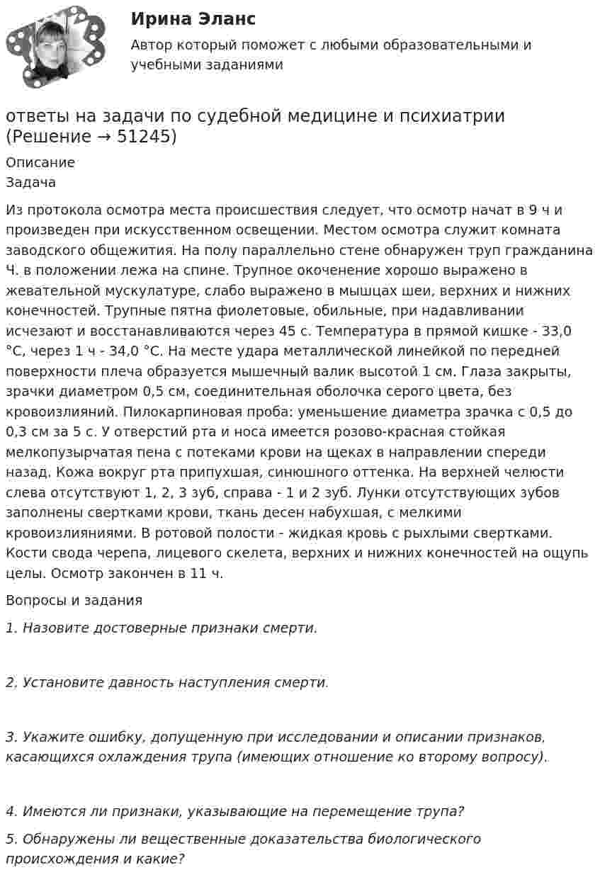      
            Описание
            ЗадачаИз протокола осмотра места происшествия следует, что осмотр начат в 9 ч и произведен при искусственном освещении. Местом осмотра служит комната заводского общежития. На полу параллельно стене обнаружен труп гражданина Ч. в положении лежа на спине. Трупное окоченение хорошо выражено в жевательной мускулатуре, слабо выражено в мышцах шеи, верхних и нижних конечностей. Трупные пятна фиолетовые, обильные, при надавливании исчезают и восстанавливаются через 45 с. Температура в прямой кишке - 33,0 °С, через 1 ч - 34,0 °С. На месте удара металлической линейкой по передней поверхности плеча образуется мышечный валик высотой 1 см. Глаза закрыты, зрачки диаметром 0,5 см, соединительная оболочка серого цвета, без кровоизлияний. Пилокарпиновая проба: уменьшение диаметра зрачка с 0,5 до 0,3 см за 5 с. У отверстий рта и носа имеется розово-красная стойкая мелкопузырчатая пена с потеками крови на щеках в направлении спереди назад. Кожа вокруг рта припухшая, синюшного оттенка. На верхней челюсти слева отсутствуют 1, 2, 3 зуб, справа - 1 и 2 зуб. Лунки отсутствующих зубов заполнены свертками крови, ткань десен набухшая, с мелкими кровоизлияниями. В ротовой полости - жидкая кровь с рыхлыми свертками. Кости свода черепа, лицевого скелета, верхних и нижних конечностей на ощупь целы. Осмотр закончен в 11 ч. Вопросы и задания 1.    Назовите достоверные признаки смерти.      2.    Установите давность наступления смерти. 3. Укажите ошибку, допущенную при исследовании и описании признаков, касающихся охлаждения трупа (имеющих отношение ко второму вопросу). 4. Имеются ли признаки, указывающие на перемещение трупа? 5. Обнаружены ли вещественные доказательства биологического происхождения и какие?  
            
            
            ответы на задачи по судебной медицине и психиатрииответы на задачи по судебной медицине и психиатрииОтветы на итоговый тест, Анализ и аудит внешнеэкономической деятельности, СибупкОтветы на итоговый тест, Анализ и аудит ВЭД, СибупкОтветы на итоговый тест Исчисление и уплата налогов и сборов. МФПУ СинергияОтветы на итоговый тест ММУ статистикаОтветы на итоговый тест на Введение в профессию для профиля 13.03.03 Энергетическое машиностроениеОтветы на задачи по Системам электрохозяйства ответы на задачи по судебной медицине и психиатрииответы на задачи по судебной медицине и психиатрииответы на задачи по судебной медицине и психиатрииответы на задачи по судебной медицине и психиатрииответы на задачи по судебной медицине и психиатрииответы на задачи по судебной медицине и психиатрии