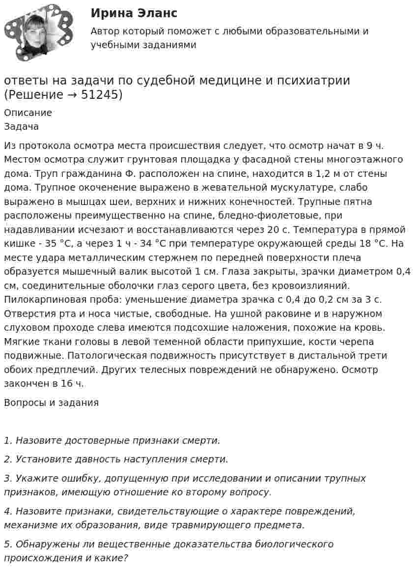      
            Описание
            ЗадачаИз протокола осмотра места происшествия следует, что осмотр начат в 9 ч. Местом осмотра служит грунтовая площадка у фасадной стены многоэтажного дома. Труп гражданина Ф. расположен на спине, находится в 1,2 м от стены дома. Трупное окоченение выражено в жевательной мускулатуре, слабо выражено в мышцах шеи, верхних и нижних конечностей. Трупные пятна расположены преимущественно на спине, бледно-фиолетовые, при надавливании исчезают и восстанавливаются через 20 с. Температура в прямой кишке - 35 °С, а через 1 ч - 34 °С при температуре окружающей среды 18 °С. На месте удара металлическим стержнем по передней поверхности плеча образуется мышечный валик высотой 1 см. Глаза закрыты, зрачки диаметром 0,4 см, соединительные оболочки глаз серого цвета, без кровоизлияний. Пилокарпиновая проба: уменьшение диаметра зрачка с 0,4 до 0,2 см за 3 с. Отверстия рта и носа чистые, свободные. На ушной раковине и в наружном слуховом проходе слева имеются подсохшие наложения, похожие на кровь. Мягкие ткани головы в левой теменной области припухшие, кости черепа подвижные. Патологическая подвижность присутствует в дистальной трети обоих предплечий. Других телесных повреждений не обнаружено. Осмотр закончен в 16 ч. Вопросы и задания 1.    Назовите достоверные признаки смерти. 2.    Установите давность наступления смерти. 3.    Укажите ошибку, допущенную при исследовании и описании трупных признаков, имеющую отношение ко второму вопросу.4.    Назовите признаки, свидетельствующие о характере повреждений, механизме их образования, виде травмирующего предмета. 5. Обнаружены ли вещественные доказательства биологического происхождения и какие?  
            
            
            Ответы на задачи по Системам электрохозяйства ответы на задачи по судебной медицине и психиатрииответы на задачи по судебной медицине и психиатрииответы на задачи по судебной медицине и психиатрииответы на задачи по судебной медицине и психиатрииответы на задачи по судебной медицине и психиатрииответы на задачи по судебной медицине и психиатрииОтветы на задание по дисциплине «Рынок ценных бумаг» к лекциям № 1 и №2ОТВЕТЫ на заданияОтветы на задания English Tenses (ИРНИТУ)Ответы на задания по дисциплине «Основы рекламы»  для проведения семинарского занятия Ответы на задания по дисциплине «Основы рекламы»  для проведения семинарского занятия Ответы на задания / РОСДИСТАНТ / Профессиональный английский язык 1 (Самостоятельная работа) / 105 вопросов / Задания 1.1-3.5 Ответы на задачи
