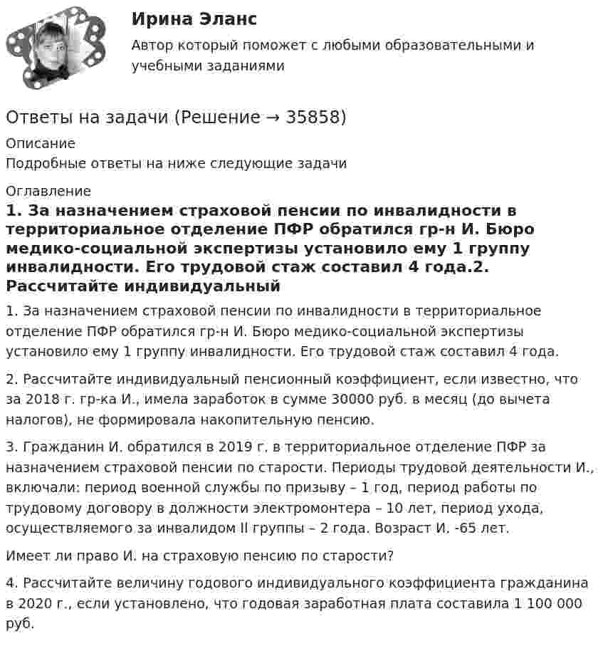      
          Описание
          Подробные ответы на ниже следующие задачи 
          Оглавление
          1. За назначением страховой пенсии по инвалидности в территориальное отделение ПФР обратился гр-н И. Бюро медико-социальной экспертизы установило ему 1 группу инвалидности. Его трудовой стаж составил 4 года.2. Рассчитайте индивидуальный пенсионный коэффициент, если известно, что за 2018 г. гр-ка И., имела заработок в сумме 30000 руб. в месяц (до вычета налогов), не формировала накопительную пенсию.3. Гражданин И. обратился в 2019 г. в территориальное отделение ПФР за назначением страховой пенсии по старости. Периоды трудовой деятельности И., включали: период военной службы по призыву – 1 год, период работы по трудовому договору в должности электромонтера – 10 лет, период ухода, осуществляемого за инвалидом II группы – 2 года. Возраст И. -65 лет.Имеет ли право И. на страховую пенсию по старости?4. Рассчитайте величину годового индивидуального коэффициента гражданина в 2020 г., если установлено, что годовая заработная плата составила 1 100 000 руб. 
            
            
            Ответы на задания / РОСДИСТАНТ / Профессиональный английский язык 1 (Самостоятельная работа) / 105 вопросов / Задания 1.1-3.5 Ответы на задачиОТВЕТЫ НА ЗАДАЧИ МЧПОтветы на задачи по Системам электрохозяйства ответы на задачи по судебной медицине и психиатрииответы на задачи по судебной медицине и психиатрииответы на задачи по судебной медицине и психиатрииОтветы на госы росдистант ТГУ гражданско-правовой профиль Ответы на госы уголовное право и процесс тгу росдистант Ответы на Госы Юриспруденция Высшее образование Синергия (уголовная)Ответы на задание по дисциплине «Рынок ценных бумаг» к лекциям № 1 и №2ОТВЕТЫ на заданияОтветы на задания English Tenses (ИРНИТУ)Ответы на задания по дисциплине «Основы рекламы»  для проведения семинарского занятия 