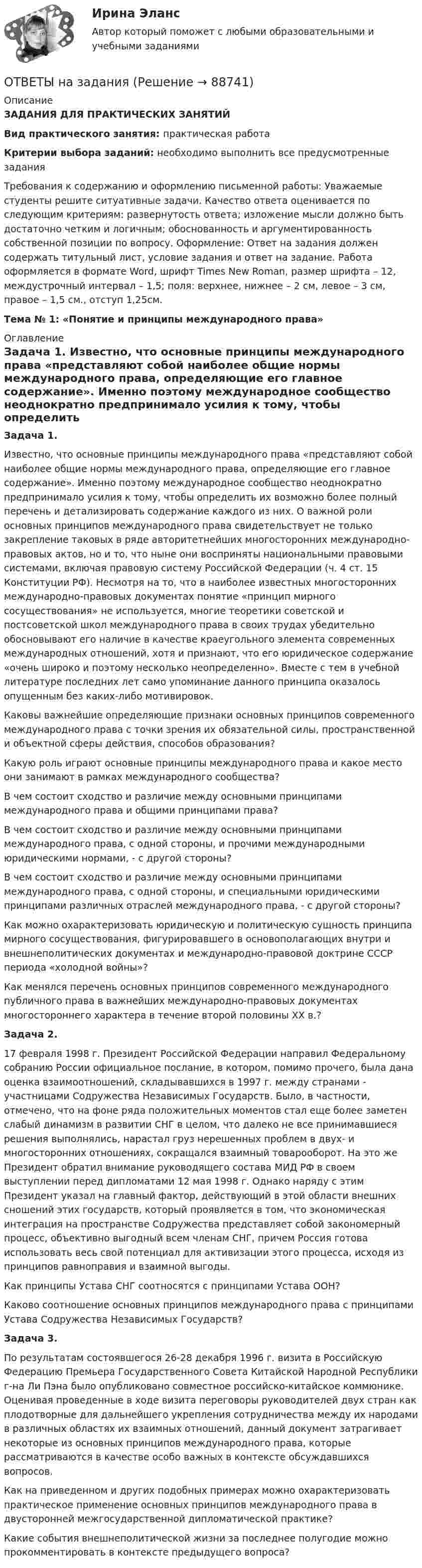      
            Описание
            ЗАДАНИЯ ДЛЯ ПРАКТИЧЕСКИХ ЗАНЯТИЙ Вид практического занятия: практическая работа Критерии выбора заданий: необходимо выполнить все предусмотренные задания Требования к содержанию и оформлению письменной работы: Уважаемые студенты решите ситуативные задачи. Качество ответа оценивается по следующим критериям: развернутость ответа; изложение мысли должно быть достаточно четким и логичным; обоснованность и аргументированность собственной позиции по вопросу. Оформление: Ответ на задания должен содержать титульный лист, условие задания и ответ на задание. Работа оформляется в формате Word, шрифт Times New Roman, размер шрифта – 12, междустрочный интервал – 1,5; поля: верхнее, нижнее – 2 см, левое – 3 см, правое – 1,5 см., отступ 1,25см. Тема № 1: «Понятие и принципы международного права»  
            Оглавление
            Задача 1. Известно, что основные принципы международного права «представляют собой наиболее общие нормы международного права, определяющие его главное содержание». Именно поэтому международное сообщество неоднократно предпринимало усилия к тому, чтобы определить их возможно более полный перечень и детализировать содержание каждого из них. О важной роли основных принципов международного права свидетельствует не только закрепление таковых в ряде авторитетнейших многосторонних международно-правовых актов, но и то, что ныне они восприняты национальными правовыми системами, включая правовую систему Российской Федерации (ч. 4 ст. 15 Конституции РФ). Несмотря на то, что в наиболее известных многосторонних международно-правовых документах понятие «принцип мирного сосуществования» не используется, многие теоретики советской и постсоветской школ международного права в своих трудах убедительно обосновывают его наличие в качестве краеугольного элемента современных международных отношений, хотя и признают, что его юридическое содержание «очень широко и поэтому несколько неопределенно». Вместе с тем в учебной литературе последних лет само упоминание данного принципа оказалось опущенным без каких-либо мотивировок. Каковы важнейшие определяющие признаки основных принципов современного международного права с точки зрения их обязательной силы, пространственной и объектной сферы действия, способов образования? Какую роль играют основные принципы международного права и какое место они занимают в рамках международного сообщества? В чем состоит сходство и различие между основными принципами международного права и общими принципами права? В чем состоит сходство и различие между основными принципами международного права, с одной стороны, и прочими международными юридическими нормами, - с другой стороны? В чем состоит сходство и различие между основными принципами международного права, с одной стороны, и специальными юридическими принципами различных отраслей международного права, - с другой стороны? Как можно охарактеризовать юридическую и политическую сущность принципа мирного сосуществования, фигурировавшего в основополагающих внутри и внешнеполитических документах и международно-правовой доктрине СССР периода «холодной войны»? Как менялся перечень основных принципов современного международного публичного права в важнейших международно-правовых документах многостороннего характера в течение второй половины XX в.? Задача 2. 17 февраля 1998 г. Президент Российской Федерации направил Федеральному собранию России официальное послание, в котором, помимо прочего, была дана оценка взаимоотношений, складывавшихся в 1997 г. между странами - участницами Содружества Независимых Государств. Было, в частности, отмечено, что на фоне ряда положительных моментов стал еще более заметен слабый динамизм в развитии СНГ в целом, что далеко не все принимавшиеся решения выполнялись, нарастал груз нерешенных проблем в двух- и многосторонних отношениях, сокращался взаимный товарооборот. На это же Президент обратил внимание руководящего состава МИД РФ в своем выступлении перед дипломатами 12 мая 1998 г. Однако наряду с этим Президент указал на главный фактор, действующий в этой области внешних сношений этих государств, который проявляется в том, что экономическая интеграция на пространстве Содружества представляет собой закономерный процесс, объективно выгодный всем членам СНГ, причем Россия готова использовать весь свой потенциал для активизации этого процесса, исходя из принципов равноправия и взаимной выгоды. Как принципы Устава СНГ соотносятся с принципами Устава ООН? Каково соотношение основных принципов международного права с принципами Устава Содружества Независимых Государств? Задача 3. По результатам состоявшегося 26-28 декабря 1996 г. визита в Российскую Федерацию Премьера Государственного Совета Китайской Народной Республики г-на Ли Пэна было опубликовано совместное российско-китайское коммюнике. Оценивая проведенные в ходе визита переговоры руководителей двух стран как плодотворные для дальнейшего укрепления сотрудничества между их народами в различных областях их взаимных отношений, данный документ затрагивает некоторые из основных принципов международного права, которые рассматриваются в качестве особо важных в контексте обсуждавшихся вопросов. Как на приведенном и других подобных примерах можно охарактеризовать практическое применение основных принципов международного права в двусторонней межгосударственной дипломатической практике? Какие события внешнеполитической жизни за последнее полугодие можно прокомментировать в контексте предыдущего вопроса?   
            
            
            Ответы на задание по дисциплине «Рынок ценных бумаг» к лекциям № 1 и №2ОТВЕТЫ на заданияОтветы на задания English Tenses (ИРНИТУ)Ответы на задания по дисциплине «Основы рекламы»  для проведения семинарского занятия Ответы на задания по дисциплине «Основы рекламы»  для проведения семинарского занятия Ответы на задания / РОСДИСТАНТ / Профессиональный английский язык 1 (Самостоятельная работа) / 105 вопросов / Задания 1.1-3.5 Ответы на задачиОтветы на Вступительный тест по Биологии РОСДИСТАНТ[ОТВЕТЫ] Навыки эффективного руководителя тест Синергия Зачет! Итоговый тест + компетентностныйОтветы на ГОС Синергия Уголовно-правовой профильОтветы на ГОСЫ 40.03.01 Юриспруденция, профиль уголовно-правовойОтветы на ГОСы ЗАДАЧИ 2023г  (40.05.01 Правовое обеспечение национальной безопасности, специалитет)Ответы на госы росдистант ТГУ гражданско-правовой профиль Ответы на госы уголовное право и процесс тгу росдистант 
