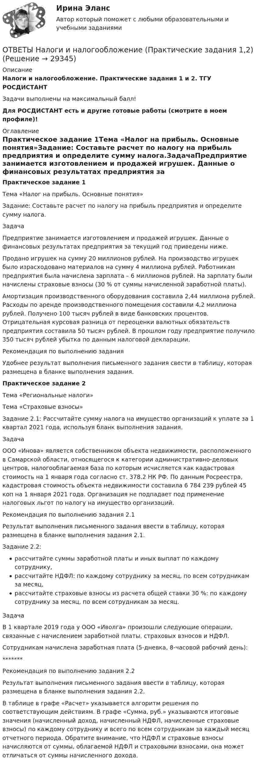     
          Описание
          Налоги и налогообложение. Практические задания 1 и 2. ТГУ РОСДИСТАНТЗадачи выполнены на максимальный балл!Для РОСДИСТАНТ есть и другие готовые работы (смотрите в моем профиле)! 
          Оглавление
          Практическое задание 1Тема «Налог на прибыль. Основные понятия»Задание: Составьте расчет по налогу на прибыль предприятия и определите сумму налога.ЗадачаПредприятие занимается изготовлением и продажей игрушек. Данные о финансовых результатах предприятия за текущий год приведены ниже.Продано игрушек на сумму 20 миллионов рублей. На производство игрушек было израсходовано материалов на сумму 4 миллиона рублей. Работникам предприятия была начислена зарплата – 6 миллионов рублей. На зарплату были начислены страховые взносы (30 % от суммы начисленной заработной платы).Амортизация производственного оборудования составила 2,44 миллиона рублей. Расходы по аренде производственного помещения составили 4,2 миллиона рублей. Получено 100 тысяч рублей в виде банковских процентов. Отрицательная курсовая разница от переоценки валютных обязательств предприятия составила 50 тысяч рублей. В прошлом году предприятие получило 350 тысяч рублей убытка по данным налоговой декларации.Рекомендация по выполнению заданияУдобнее результат выполнения письменного задания свести в таблицу, которая размещена в бланке выполнения задания.Практическое задание 2Тема «Региональные налоги»Тема «Страховые взносы»Задание 2.1: Рассчитайте сумму налога на имущество организаций к уплате за 1 квартал 2021 года, используя бланк выполнения задания.ЗадачаООО «Инова» является собственником объекта недвижимости, расположенного в Самарской области, относящегося к категории административно-деловых центров, налогооблагаемая база по которым исчисляется как кадастровая стоимость на 1 января года согласно ст. 378.2 НК РФ. По данным Росреестра, кадастровая стоимость объекта недвижимости составила 6 784 239 рублей 45 коп на 1 января 2021 года. Организация не подпадает под применение налоговых льгот по налогу на имущество организаций.Рекомендация по выполнению задания 2.1Результат выполнения письменного задания ввести в таблицу, которая размещена в бланке выполнения задания 2.1.Задание 2.2:рассчитайте суммы заработной платы и иных выплат по каждому сотруднику,рассчитайте НДФЛ: по каждому сотруднику за месяц, по всем сотрудникам за месяц,рассчитайте страховые взносы из расчета общей ставки 30 %: по каждому сотруднику за месяц, по всем сотрудникам за месяц.ЗадачаВ 1 квартале 2019 года у ООО «Иволга» произошли следующие операции, связанные с начислением заработной платы, страховых взносов и НДФЛ.Сотрудникам начислена заработная плата (5-дневка, 8-часовой рабочий день):*******Рекомендация по выполнению задания 2.2Результат выполнения письменного задания ввести в таблицу, которая размещена в бланке выполнения задания 2.2.В таблице в графе «Расчет» указывается алгоритм решения по соответствующим действиям. В графе «Сумма, руб.» указываются итоговые значения (начисленный доход, начисленный НДФЛ, начисленные страховые взносы) по каждому сотруднику и всего по всем сотрудникам за каждый месяц отчетного периода. Обратите внимание, что НДФЛ и страховые взносы начисляются от суммы, облагаемой НДФЛ и страховыми взносами, она может отличаться от суммы начисленного дохода. 
            
            
            ОТВЕТЫ Налоги и налогообложение (Итоговый тест) РОСДИСТАНТОТВЕТЫ Налоги и налогообложение (Практические задания 1,2)[ОТВЕТЫ] Налоговое администрирование.фэ (93/100 + все ответы МФПУ Синергия/МосАП/МТИ)ОТВЕТЫ Налоговое планирование (Промежуточные тесты 1-9) РОСДИСТАНТ[ОТВЕТЫ] Налоговое право.mosap_БАК (100/100 баллов + все ответы МОСАП)Ответы на Перечень вопросов государственного междисциплинарного экзамена для направленности (профиля) бакалавриата «Пожарная безопасность»Ответы на перечень вопросов к зачету по дисциплине «Научно-методическая деятельность»Ответы на итоговый тест / СибУПК/ Английский полный курс / 30 вопросов Ответы на итоговый тест Управление поведением потребителей. МФПУ Синергия, МОИ, МОСАПОтветы на итоговый тест управление человеческих ресурсов ММАОтветы на итоговый тест Управленческий учет и анализ. МФПУ Синергия, МОИ, МОСАПОтветы на Итоговый тест Философия/ 20 вопросов/Результат на ОТЛИЧНООтветы на Итоговый экзамен: Менеджмент в образованииОтветы на контрольные вопросы по русскому языку для зачета 2023