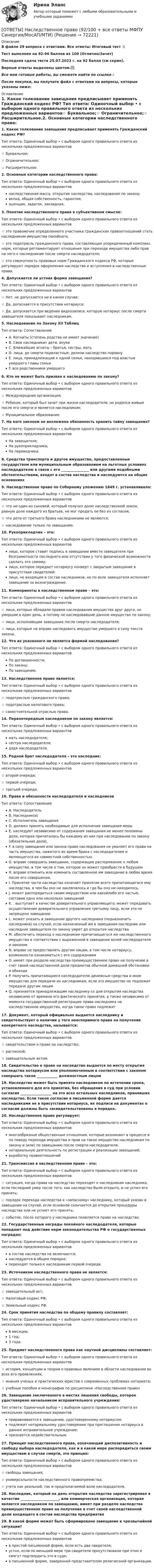     
            Описание
            В файле 29 вопроса с ответами. Все ответы: Итоговый тест 📜Тест выполнен на 92-96 баллов из 100 (Отлично/Зачет)Последняя сдача теста 25.07.2023 г. на 92 балла (см скрин).Верные ответы выделены цветом.✅Все мои готовые работы, вы сможете найти по ссылке : После покупки, вы получите файл с ответами на вопросы, которые указаны ниже: 
            Оглавление
            1. Какое толкование завещания предписывает применять Гражданский кодекс РФ? Тип ответа: Одиночный выбор • с выбором одного правильного ответа из нескольких предложенных вариантов☆ Буквальное;☆ Ограничительное;☆ Расширительное.2. Основные категории наследственного права: Тип ответа: Одиночный выбор • с выбором одного правильного ответа из нескольких предложенных вариантовнаследственная масса, открытие наследства, наследование по закону;вклад, общая собственность, гарантия;оценщик, задаток, закладная.3. Понятие наследственного права в субъективном смысле: Тип ответа: Одиночный выбор • с выбором одного правильного ответа из нескольких предложенных вариантов☆ это правомочие определенного участника гражданских правоотношений стать наследником имущества покойного;☆ это подотрасль гражданского права, составляющая упорядоченный комплекс норм, которые регламентируют отношения при переходе имущества либо прав на него к наследникам после смерти наследодателя;☆ это совокупность правовых норм Гражданского кодекса РФ, которые регулируют порядок оформления наследства и вступления в наследственные права.4. Допускается ли устная форма завещания? Тип ответа: Одиночный выбор • с выбором одного правильного ответа из нескольких предложенных вариантов☆ Нет, не допускается ни в каком случае;☆ Да, допускается в присутствии нотариуса;☆ Да, допускается при ведении видеозаписи, которую нотариус после смерти завещателя показывает наследникам.5. Наследование по Закону XII Таблиц Тип ответа: СопоставлениеA. Когнаты (степень родства не имеет значение)B. Свои наследники» дети, внукиC. Ближайшие агнаты – братья, сестры, матьD. лица, до смерти подвластные; делили наследство поровнуE. лица, принадлежащие к одной семье, находившиеся под властью умершего главы семьиF. все родственники умершего6. Кто не может быть призван к наследованию по закону? Тип ответа: Одиночный выбор • с выбором одного правильного ответа из нескольких предложенных вариантов☆ Международная организация;☆ Ребенок, который был зачат при жизни наследодателя, но родился живым после его смерти и является наследником;☆ Муниципальное образование.7. На кого законом не возложена обязанность хранить тайну завещания? Тип ответа: Одиночный выбор • с выбором одного правильного ответа из нескольких предложенных вариантовНа завещателя;На рукоприкладчика;На переводчика.8. Средства транспорта и другое имущество, предоставленные государством или муниципальным образованием на льготных условиях наследодателю в связи с его ________________ или другими подобными обстоятельствами, входят в состав наследства и наследуются на общих основаниях9. Наследственное право по Соборному уложению 1649 г. устанавливало: Тип ответа: Одиночный выбор • с выбором одного правильного ответа из нескольких предложенных вариантов☆ что ни один из сыновей, который получил долю наследственной земли, равную доле каждого из братьев, не мог продать ее без их согласия;☆ что дети от третьего брака наследниками не являются;☆ наследование только по завещанию.10. Рукоприкладчик – это: Тип ответа: Одиночный выбор • с выбором одного правильного ответа из нескольких предложенных вариантовлицо, которое ставит подпись в завещании вместо завещателя при безграмотности последнего или отсутствии у того физической возможности сделать это самому;лицо, которое передает нотариусу конверт с закрытым завещание в присутствии свидетелей;лицо, не входящее в состав наследников, но по воле завещателя исполняет завещание за вознаграждение.11. Коммориенты в наследственном праве – это: Тип ответа: Одиночный выбор • с выбором одного правильного ответа из нескольких предложенных вариантов☆ лица, которые обладали правом наследования имущества друг друга, но умершие в один день, а потому не наследовавшие данное имущество по закону;☆ лица, исполняющие завещание после смерти наследодателя;☆ лица, которые не вправе наследовать имущество умершего в силу текста закона.12. Что из указанного не является формой наследования? Тип ответа: Одиночный выбор • с выбором одного правильного ответа из нескольких предложенных вариантовПо договоренности;По закону;По завещанию.13. Наследственное право является: Тип ответа: Одиночный выбор • с выбором одного правильного ответа из нескольких предложенных вариантов☆ подотраслью гражданского права;☆ подотраслью налогового права;☆ самостоятельной отраслью права.14. Первоочередным наследником по закону является: Тип ответа: Одиночный выбор • с выбором одного правильного ответа из нескольких предложенных вариантовмать наследодателя;сестра наследодателя;дядя наследодателя.15. Родной брат наследодателя – это наследник: Тип ответа: Одиночный выбор • с выбором одного правильного ответа из нескольких предложенных вариантов☆ второй очереди;☆ первой очереди;☆ третьей очереди.16. Права и обязанности наследодателя и наследников Тип ответа: СопоставлениеA. НаследодательB. Наследник(и)C. Исполнитель завещанияD. должен принять необходимые для исполнения завещания мерыE. наследуют независимо от содержания завещания не менее половины доли, которая причиталась бы каждому из них при наследовании по закону (обязательная доля),F. в силу завещания или закона право наследования не умаляет его права на часть имущества, нажитого во время брака с наследодателем и являющегося их совместной собственностью.G. вправе совершить завещание, содержащее распоряжение о любом имуществе, в том числе о том, которое он может приобрести в будущемH. вправе отменить или изменить составленное им завещание в любое время после его совершения,I. Принятие части наследства означает принятие всего причитающегося ему наследства, в чем бы оно ни заключалось и где бы оно ни находилось.J. может распорядиться своим имуществом или какойлибо его частью, составив одно или несколько завещанийK. . выступает в качестве доверительного управляющего; может передавать осуществление доверительного управления третьему лицу, если это не запрещено завещанииL. может указать в завещании другого наследника (подназначить наследника) на случай, если назначенный им в завещании наследник или наследник завещателя по закону умрет до открытия наследстваM. обеспечить переход к наследникам причитающегося им наследственного имущества в соответствии с выраженной в завещании волей наследодателя и закономN. вправе не предоставлять другим лицам, в том числе нотариусу, возможности ознакомиться с его содержаниемO. имеет при разделе наследства преимущественное право на получение в счет своей наследственной доли предметов обычной домашней обстановки и обиходаP. получить причитающиеся наследодателю денежные средства и иное имущество для передачи их наследникам, если это имущество не подлежит передаче другим лицамQ. признается принадлежащим наследнику со дня открытия наследства независимо от времени его фактического принятия, а также независимо от момента государственной регистрации права наследника на наследственное имущество, когда такое право подлежит17. Документ, который официально выдается наследнику и свидетельствует о наличии у того неоспоримого права на получение конкретного наследства, называется: Тип ответа: Одиночный выбор • с выбором одного правильного ответа из нескольких предложенных вариантов☆ свидетельством о праве на наследство;☆ распиской;☆ завещательным актом.18. Свидетельство о праве на наследство выдается по месту открытия наследства нотариусом или уполномоченным в соответствии с законом совершать такое ____________ должностным лицом19. Наследство может быть принято наследником по истечении срока, установленного для его принятия, без обращения в суд при условии согласия __________________ на это всех остальных наследников, принявших наследство. Если такое согласие в письменной форме дается наследниками не в присутствии нотариуса, их подписи на документах о согласии должны быть засвидетельствованы в порядке.20. Наследственное право регулирует: Тип ответа: Одиночный выбор • с выбором одного правильного ответа из нескольких предложенных вариантовмногообразные общественные отношения, которые возникают в процессе и по поводу перехода имущества и прав на такое имущество наследникам по закону и (или) по завещанию после смерти наследодателя;нотариальную деятельность по регистрации и реализации завещаний;выработку правоотношений21. Трансмиссия в наследственном праве – это: Тип ответа: Одиночный выбор • с выбором одного правильного ответа из нескольких предложенных вариантов☆ ситуация, когда права на наследство переходят к наследникам наследника, если последний умер после того, как наследство было открыто, и не успел его принять;☆ порядок перехода наследства к «запасному» наследнику, который указан в завещании на случай, если основной скончается до открытия процедуры наследства или не успеет его принять;☆ событие, после которого у наследника появляется право на наследство.22. Государственные награды покойного наследодателя, которые попадают под действие норм законодательства РФ о государственных наградах: Тип ответа: Одиночный выбор • с выбором одного правильного ответа из нескольких предложенных вариантовв состав наследства не включаются;наследуются в общем порядке;переходят только к наследникам первой очереди.23. Источником наследственного права не является: Тип ответа: Одиночный выбор • с выбором одного правильного ответа из нескольких предложенных вариантов☆ завещательный акт;☆ Налоговый кодекс РФ;☆ Земельный кодекс РФ.24. Срок принятия наследства по общему правилу составляет: Тип ответа: Одиночный выбор • с выбором одного правильного ответа из нескольких предложенных вариантов6 месяцев;1 год;3 года.25. Предмет наследственного права как научной дисциплины составляет: Тип ответа: Одиночный выбор • с выбором одного правильного ответа из нескольких предложенных вариантов☆ история, концепции и теории о правовых явлениях в области наследования во всех его проявлениях;☆ мнения ученых и практических юристов о современных проблемах нотариата;☆ учебные пособия и монографии по дисциплине «Наследственное право»26. Завещание заключенного в местах лишения свободы, которое удостоверено начальником исправительного учреждения: Тип ответа: Одиночный выбор • с выбором одного правильного ответа из нескольких предложенных вариантовприравнивается к завещанию, удостоверенному нотариусом;подлежит нотариальному удостоверению при приглашении нотариуса в данное исправительное учреждение;признается недействительным.27. Принцип наследственного права, означающий диспозитивность и свободу выбора наследодателя, как и в какой мере распорядиться своим имуществом в случае смерти, это принцип: Тип ответа: Одиночный выбор • с выбором одного правильного ответа из нескольких предложенных вариантов☆ свободы завещания;☆ универсальности наследственного правопреемства;☆ учета как реальной, так и предполагаемой воли наследодателя.28. Наследник, который на день открытия наследства зарегистрирован в качестве ______________________, или коммерческая организация, которая является наследником по завещанию, имеет при разделе наследства преимущественное право на получение в счет своей наследственной доли входящего в состав наследства предприятия29. В какой форме может быть сформировано завещание в чрезвычайной ситуации? Тип ответа: Одиночный выбор • с выбором одного правильного ответа из нескольких предложенных вариантовв простой письменной форме, если есть два свидетеля;устно, если по меньшей мере три свидетеля присутствовали при этом и смогут подтвердить это в суде;в письменной форме, заверенной представителем религиозной организации.  
            
            
            Ответы на практическое задание Комплексный экономический анализ ММУ[ОТВЕТЫ] Наследственное право (92/100 + все ответы МФПУ Синергия/МосАП/МТИ)Ответы наст. Синергия. Психология в управлении персоналом. Набрано 91%.       971Ответы на текст по предмету Инструментальные средства информационных систем. Синергия.Ответы на теоретически вопросыОтветы на тест.Ответы на тест. CRM-маркетинг. СинергияОТВЕТЫ Налоги и налогообложение (Практические задания 1,2)[ОТВЕТЫ] Налоговое администрирование.фэ (93/100 + все ответы МФПУ Синергия/МосАП/МТИ)ОТВЕТЫ Налоговое планирование (Промежуточные тесты 1-9) РОСДИСТАНТ[ОТВЕТЫ] Налоговое право.mosap_БАК (100/100 баллов + все ответы МОСАП)Ответы на Перечень вопросов государственного междисциплинарного экзамена для направленности (профиля) бакалавриата «Пожарная безопасность»Ответы на перечень вопросов к зачету по дисциплине «Научно-методическая деятельность»ответы на практические ситуационные задачи Логистика ( ММУ)