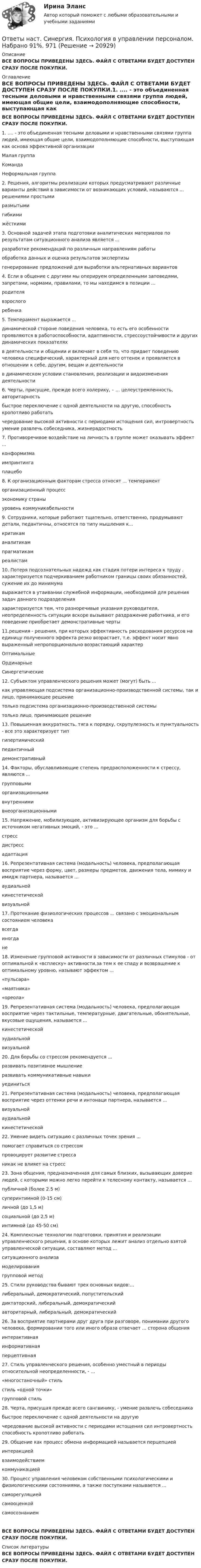      
          Описание
          ВСЕ ВОПРОСЫ ПРИВЕДЕНЫ ЗДЕСЬ. ФАЙЛ С ОТВЕТАМИ БУДЕТ ДОСТУПЕН СРАЗУ ПОСЛЕ ПОКУПКИ. 
          Оглавление
          ВСЕ ВОПРОСЫ ПРИВЕДЕНЫ ЗДЕСЬ. ФАЙЛ С ОТВЕТАМИ БУДЕТ ДОСТУПЕН СРАЗУ ПОСЛЕ ПОКУПКИ.1. .... - это объединенная тесными деловыми и нравственными связями группа людей, имеющая общие цели, взаимодополняющие способности, выступающая как основа эффективной организацииМалая группаКомандаНеформальная группа 2. Решения, алгоритмы реализации которых предусматривают различные варианты действий в зависимости от возникающих условий, называются ... решениями простымиразмытымигибкими жёсткими 3. Основной задачей этапа подготовки аналитических материалов по результатам ситуационного анализа является ...разработке рекомендаций по различным направлениям работы обработка данных и оценка результатов экспертизыгенерирование предложений для выработки альтернативных вариантов 4. Если в общение с другими мы оперируем определенными заповедями, запретами, нормами, правилами, то мы находимся в позиции ...родителя взрослого ребенка 5. Темперамент выражается ...динамической стороне поведения человека, то есть его особенности проявляются в работоспособности, адаптивности, стрессоустойчивости и других динамических показателяхв деятельности и общении и включает в себя то, что придает поведению человека специфический, характерный для него оттенок и проявляется в отношении к себе, другим, вещам и деятельностив динамическом условии становления, реализации и видоизменения деятельности 6. Черты, присущие, прежде всего холерику, – … целеустремленность, авторитарностьбыстрое переключение с одной деятельности на другую, способность кропотливо работатьчередование высокой активности с периодами истощения сил, интровертность умение развлечь собеседника, жизнерадостность 7. Противоречивое воздействие на личность в группе может оказывать эффект ...конформизма импринтинга плацебо 8. К организационным факторам стресса относят ... темпераменторганизационный процесс экономику страныуровень коммуникабельности  9. Сотрудники, которые работают тщательно, ответственно, продумывают детали, педантичны, относятся по типу мышления к...критикаманалитикам прагматикам реалистам 10. Потеря подсознательных надежд как стадия потери интереса к труду . характеризуется подчеркиванием работником границы своих обязанностей, сужение их до минимумавыражается в утаивании служебной информации, необходимой для решения задач данного подразделенияхарактеризуется тем, что разноречивые указания руководителя, неопределенность ситуации вскоре вызывают раздражение работника, и его поведение приобретает демонстративные черты 11.решения - решения, при которых эффективность расходования ресурсов на единицу полученного эффекта резко возрастает, т.е. эффект носит явно выраженный непропорционально возрастающий характерОптимальные ОрдинарныеСинергетические 12. Субъектом управленческого решения может (могут) быть ...как управляющая подсистема организационно-производственной системы, так и лицо, принимающее решениетолько подсистема организационно-производственной системы только лицо, принимающее решение 13. Повышенная аккуратность, тяга к порядку, скрупулезность и пунктуальность - все это характеризует типгипертимическийпедантичныйдемонстративный 14. Факторы, обуславливающие степень предрасположенности к стрессу, являются ...групповыми организационнымивнутренними внеорганизационными 15. Напряжение, мобилизующее, активизирующее организм для борьбы с источником негативных эмоций, - это ...стресс дистрессадаптация 16. Репрезентативная система (модальность) человека, предполагающая восприятие через форму, цвет, размеры предметов, движения тела, мимику и имидж партнера, называется ...аудиальнойкинестетическойвизуальной 17. Протекание физиологических процессов ... связано с эмоциональным состоянием человекавсегда иногдане 18. Изменение групповой активности в зависимости от различных стимулов - от оптимальной к «всплеску» активности,за тем к ее спаду и возвращение к оптимальному уровню, называют эффектом ...«пульсара»«маятника»«ореола» 19. Репрезентативная система (модальность) человека, предполагающая восприятие через тактильные, температурные, двигательные, обонятельные, вкусовые ощущения, называется ...кинестетической эудиальной визуальной 20. Для борьбы со стрессом рекомендуется ...развивать позитивное мышление развивать коммуникативные навыки уединиться 21. Репрезентативная система (модальность) человека, предполагающая восприятие через оттенки речи и интонаци партнера, называется ...визуальнойаудиальнойкинестетической 22. Умение видеть ситуацию с различных точек зрения ...помогает справиться со стрессом провоцирует развитие стресса никак не влияет на стресс 23. Зона общения, предназначенная для самых близких, вызывающих доверие людей, с которыми можно легко перейти к телесному контакту, называется ...публичной (более 2.5 м)суперинтимной (0-15 см) личной (до 1,5 м) социальной (до 2,5 м) интимной (до 45-50 см) 24. Комплексные технологии подготовки, принятия и реализации управленческого решения, в основе которых лежит анализ отдельно взятой управленческой ситуации, составляют метод ...ситуационного анализа моделирования групповой метод 25. Стили руководства бывают трех основных видов:... либеральный, демократический, попустительский диктаторский, либеральный, демократическийавторитарный, либеральный, демократический 26. За восприятие партнерами друг друга при разговоре, понимании другого человека, формировании того или иного образа отвечает ... сторона общенияинтерактивная информативнаяперцептивная 27. Стиль управленческого решения, особенно уместный в периоды относительной неопределенности, - ...«многостаночный» стиль стиль «одной точки» групповой стиль 28. Черта, присущая прежде всего сангвинику, - умение развлечь собеседникабыстрое переключение с одной деятельности на другуючередование высокой активности с периодами истощения сил интровертность способность кропотливо работать 29. Общение как процесс обмена информацией называется перцепциейинтеракцией взаимодействием коммуникацией 30. Процесс управления человеком собственными психологическими и физиологическими состояниями, а также поступками называется ...саморегуляцией самооценкойсамосознаниемВСЕ ВОПРОСЫ ПРИВЕДЕНЫ ЗДЕСЬ. ФАЙЛ С ОТВЕТАМИ БУДЕТ ДОСТУПЕН СРАЗУ ПОСЛЕ ПОКУПКИ. 
          Список литературы
          ВСЕ ВОПРОСЫ ПРИВЕДЕНЫ ЗДЕСЬ. ФАЙЛ С ОТВЕТАМИ БУДЕТ ДОСТУПЕН СРАЗУ ПОСЛЕ ПОКУПКИ.
            
            
            [ОТВЕТЫ] Наследственное право (92/100 + все ответы МФПУ Синергия/МосАП/МТИ)Ответы наст. Синергия. Психология в управлении персоналом. Набрано 91%.       971Ответы на текст по предмету Инструментальные средства информационных систем. Синергия.Ответы на теоретически вопросыОтветы на тест.Ответы на тест. CRM-маркетинг. СинергияОтветы на тест General English б1 2022 РОСДИСТАНТ[ОТВЕТЫ] Налоговое администрирование.фэ (93/100 + все ответы МФПУ Синергия/МосАП/МТИ)ОТВЕТЫ Налоговое планирование (Промежуточные тесты 1-9) РОСДИСТАНТ[ОТВЕТЫ] Налоговое право.mosap_БАК (100/100 баллов + все ответы МОСАП)Ответы на Перечень вопросов государственного междисциплинарного экзамена для направленности (профиля) бакалавриата «Пожарная безопасность»Ответы на перечень вопросов к зачету по дисциплине «Научно-методическая деятельность»ответы на практические ситуационные задачи Логистика ( ММУ)Ответы на практическое задание Комплексный экономический анализ ММУ