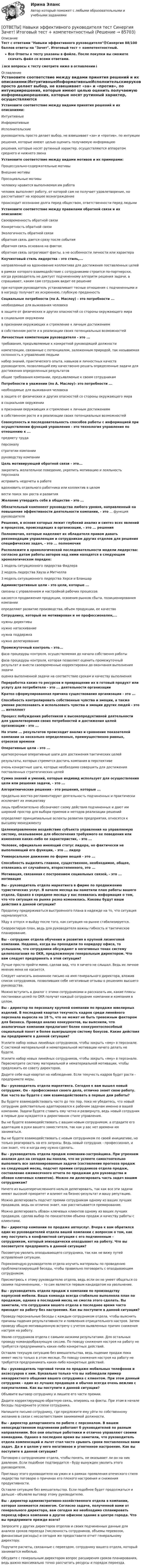     
            Описание
            Тест с ответами Навыки эффективного руководителя🟢Синергия 88/100 баллов ответы на Зачет. Итоговый тест + компетентностный.Все Ответы к тесту указаны в файле. После покупки вы сможете скачать файл со всеми ответами.↓все вопросы к тесту смотрите ниже в оглавлении↓ 
            Оглавление
            Установите соответствие между видами принятия решений и их описаниями:ИнтуитивныеИнформативныеИсполнительскиеруководитель просто делает выбор, не взвешивает «за» и «против», по интуициирешения, которые имеют целью оценить получаемую информациюрешения, которые носят рутинный характер, осуществляются аппаратом среднего и нижнего звена Установите соответствие между видами мотивов и их примерами:Процессуально-содержательные мотивыВнешние мотивыПросоциальные мотивычеловеку нравится выполняемая им работачеловек выполняет работу, от которой сам не получает удовлетворение, но рассчитывает на хорошее вознаграждениепроисходит осознание долга перед обществом, ответственности перед людьми Установите соответствие между правилами обратной связи и их описанием:Своевременность обратной связиКонкретность обратной связиЭкологичность обратной связиобратная связь дается сразу после событияобратная связь основана на фактахобратная связь затрагивает факты, а не особенности личности или характера Коучинговый стиль лидерства - это стиль,...направленный на вдохновение коллектива для достижения поставленных целейв рамках которого взаимодействие с сотрудниками строится по-партнерски, когда руководитель не диктует подчиненному алгоритм решения задачи, а спрашивает, каким сам сотрудник видит ее решениепри котором руководитель устанавливает тесные отношения с подчиненными и в награду получает их искреннюю, глубокую преданность Социальные потребности (по А. Маслоу) - это потребности ...необходимые для выживания человекав защите от физических и других опасностей со стороны окружающего мирав социальном окружениив признании окружающих и стремление к личным достижениямв собственном росте и в реализации своих потенциальных возможностей Личностные компетенции руководителя - это ...требования, предъявляемые к конкретной руководящей должностикомпетенции, связанные с потенциалом, заложенным природой, так называемая склонность к управлению людьминабор знаний, практического опыта, навыков и личностных качеств руководителя, позволяющий ему качественно решать определенные задачи для достижения определенных результатовобщие требования компании, предъявляемые к своим сотрудникам Потребности в уважении (по А. Маслоу)- это потребности ...необходимые для выживания человекав защите от физических и других опасностей со стороны окружающего мирав социальном окружениив признании окружающих и стремление к личным достижениямв собственном росте и в реализации своих потенциальных возможностей Совокупность и последовательность способов работы с информацией при осуществлении функций управления - это технология управления по отношению к ...предмету трудаперсоналустратегии компаниируководству компании Цель мотивирующей обратной связи - это...закрепить желательное поведение, укрепить мотивацию и лояльность персоналаисправить недочеты в работевдохновить отдельного работника или коллектив в целомвести поиск зон роста и развития Желание утвердить себя в обществе - это ... Обязательный компонент руководства любого уровня, направленный на повышение эффективности деятельности компании, - это ... функция руководителя Решения, в основе которых лежит глубокий анализ и синтез всех явлений и процессов, происходящих в организации, - это ... решения Полномочия, которые наделяют их обладателя правом давать рекомендации управленцам и сотрудникам других отделов для решения специфических задач, - это ... полномочия Расположите в хронологической последовательности модели лидерства: согласно датам работы авторов над ними находятся в следующем хронологическом порядке:1 модель ситуационного лидерства Фидлера2 модель лидерства Хауза и Митчелла3 модель ситуационного лидерства Херси и Бланшар Административные цели - это цели, которые ...связаны с управлением и настройкой рабочих процессовкасаются продвижения продукции, освоения рынков сбыта, позиционирования компанииопределяют развитие производства, объем продукции, ее качество Сотруднику, который не мотивирован и не профессионален,...нужны директивынужно натаскиваниенужна поддержканужно делегирование Промежуточный контроль - это...фаза процедуры контроля, осуществляемая до начала собственно работыфаза процедуры контроля, которая позволяет оценить промежуточный результат и внести своевременные корректировки до окончания выполнения задачиоценка выполненной задачи на соответствие срокам и качеству выполнения Переработка каких-то ресурсов и превращение их в готовый продукт или услугу для потребителя - это ... деятельности организации Кратко сформулированная причина существования организации - это ... Способность контролировать собственные чувства и эмоции, а также умение распознавать и использовать чувства и эмоции других людей - это ... интеллект Процесс побуждения работников к высокопродуктивной деятельности для удовлетворения своих потребностей и достижения целей организации - это ... На этапе ... результатов происходит анализ и сравнение показателей компании за несколько определенных, преимущественно равных, отрезков времени Оперативные цели - это ...краткосрочные оперативные шаги для достижения тактических целейрезультаты, которых стремится достичь компания в перспективеочень конкретные шаги, которые необходимо совершить для достижения поставленных стратегических целей Сумма знаний и умений, которые индивид использует для осуществления цели или решения задачи, - это ... Алгоритмические решения - это решения, которые ...предельно жестко регламентируют деятельность подчиненных и практически исключает их инициативулишь приблизительно обозначают схему действия подчиненных и дают им широкий простор для выбора приемов и методов реализации решенийопределяют принципиальные аспекты развития предприятия, относятся к высшему менеджменту Целенаправленное воздействие субъекта управления на управляемую систему, оказываемое для обеспечения требуемого ее поведения или изменения каких-либо ее характеристик, - это ... Человек, официально имеющий статус лидера, но фактически не выполняющий его функции, - это ... лидер Универсальное движение по форме вещей - это ... Способность выделять главное, существенное, необходимое, общее, отвлекаясь от случайного, второстепенного, это ... Мотивация, связанная с построением социальных связей, - это ... мотивация Вы - руководитель отдела маркетинга в фирме по продвижению туристических услуг. В начале месяца вы наметили план работы вашего отдела. Однако в середине месяца у вас появилась информация о том, что что ситуация на рынке резко изменилась. Каковы будут ваши действия в данной ситуации?Продолжу придерживаться выстроенного плана в надежде на то, что ситуация нормализуется.Уйду в отпуск и выйду после того, как ситуация на рынке стабилизируется.Скорректирую план, ведь для руководителя важны гибкость и тактическое планирование. Вы - сотрудник отдела обучения и развития в крупной лизинговой компании. Недавно, когда вы проходили по коридору офиса, то услышали, что сотрудники обсуждают в негативных тонах систему целеполагания по OKR, предложенную генеральным директором. Что вам следует предпринять в этой ситуации?Лучше просто пройти мимо, сделав вид, что я ничего не слышал. Ведь их личное мнение меня не касается.Следует написать анонимное письмо на имя генерального директора, вложив список сотрудников, позволивших себе негативные отзывы о решениях высшего руководства.Можно вступить в диалог с этими сотрудниками и рассказать им, какие плюсы постановки целей по OKR получат каждый сотрудник компании и компания в целом. Вы - директор по персоналу крупной компании по продаже ювелирных изделий. В последний квартал текучесть кадров среди линейного персонала выросла на 18 %, что не может не быть тревожным фактором для бизнеса. Проведя анализ конкурентов, вы выяснили, что аналогичные компании предлагают более конкурентоспособный социальный пакет и более выигрышную систему бонусов. Какие действия вы предпримите в данной ситуации?Усилите набор новых линейных сотрудников, чтобы закрыть «яму» в персонале. C системой материальной и нематериальной мотивации ничего делать не будете.Усилите набор новых линейных сотрудников, чтобы закрыть «яму» в персонале. Пересмотрите систему материальной и нематериальной мотивации, чтобы предложить ее совету директоров.Дадите себе еще квартал на наблюдение. Если текучесть кадров будет расти - предпримете меры. Вы - руководитель отдела маркетинга. Сегодня к вам вышел новый сотрудник. Он - профессионал своего дела, отлично знает свою работу. Как часто вы будете с ним взаимодействовать в первые дни работы?Вы будете взаимодействовать часто до тех пор, пока не убедитесь, что новый сотрудник действительно адаптировался к рабочим задачам именно в вашей компании. Задачи будете ставить ему четко и развернуто, ведь новый сотрудник в первые дни нуждается в директивном стиле управления.Вы не будете взаимодействовать с вашим новым сотрудником, а отдадите его адаптацию в руки вашего заместителя, так как у вас нет времени им заниматься.Вы не будете взаимодействовать с новым сотрудником по своей инициативе, но только реагировать на его запросы. Ведь новый сотрудник - профессионал, и сам знает, что и когда ему нужно сделать. Вы - руководитель отдела продаж компании-застройщика. При утреннем анализе дел на сегодня вы поняли, что не успеете самостоятельно выполнить все запланированные задачи (составление прогноза продаж на следующий месяц, подсчет премии сотрудников отдела продаж, составление ежемесячного отчета по продажам для руководства и обзвон ключевых клиентов). Можно ли делегировать часть задач вашим сотрудникам?Ничего из вышеперечисленного нельзя делегировать, так как все эти задачи имеют высокий приоритет и влияют на бизнес-результат и вашу репутацию.Можно делегировать подсчет премии сотрудникам одному из ваших лучших продавцов, ведь он отлично знает, как рассчитывается премирование.Можно делегировать обзвон ключевых клиентов одному из ваших лучших продавцов, сделав выбор по показателям объема продаж и качеству работы с клиентами. Вы - директор компании по продаже автоуслуг. Вчера к вам обратился один из руководителей отдела вашей компании с вопросом о том, как ему поступить в конфликтной ситуации с его подчиненным - сотрудником, который эпизодически опаздывает на работу. Что вы посоветуете предпринять в данной ситуации?Посоветую уволить опаздывающего сотрудника, так как не вижу путей исправления ситуации.Порекомендую руководителю отдела изучить материалы по проведению проблематизирующей беседы, чтобы правильно поговорить с опаздывающим сотрудником.Присмотрюсь к этому руководителю отдела, ведь если он не умеет общаться со своими подчиненными, - то сам является первым кандидатом на увольнение. Вы - руководитель отдела продаж в компании по производству корпусной мебели. Ваша команда всегда стабильно выполняла план по продажам, однако в последний месяц не смогла этого сделать. Вы заметили, что сотрудники вашего отдела в последнее время часто приходят на работу без настроения. Как вы поступите в данной ситуации?Проведу персональные беседы с каждым сотрудником отдела, чтобы выяснить причины падения результативности и появления отрицательного настроя. Затем проведу общую мотивационную встречу с учетом выявленных причин снижения настроя на работу.Уволю сотрудников отдела с самыми низкими результатами. Для остальных проведу командообразующую сессию. По поводу снижения настроя на работу не требуется предпринимать каких-либо конкретных действий.Оставлю текущую ситуацию без вмешательства, ведь падение продаж пока имеет место только в этом месяце. По поводу снижения настроя на работу не требуется предпринимать каких-либо конкретных действий. Вы - руководитель торговой точки по продаже мобильных телефонов и аксессуаров к ним. Буквально только что вы наблюдали пример некорректного общения вашего сотрудника с клиентом. При этом данный сотрудник - один из лучших продавцов и обычно всегда очень вежлив с покупателями. Как вы поступите в данной ситуации?Объявите выговор сотруднику и лишите его части премии.Дадите корректирующую обратную связь, опираясь на факты. При этом в начале беседы подчеркнете успехи сотрудника.Напишите письмо сотруднику, где предложите ему уйти по собственному желанию в связи с несоответствием занимаемой должности. Вы - директор департамента по работе с персоналом. В вашем непосредственном подчинении работают б руководителей по разным направлениям. Все они опытные работники и отлично управляют своими командами. Однако в последнее время вы заметили, что руководитель отдела компенсаций и льгот стал часто срывать сроки поставленных вами задач. Да и в целом у него негативное и угнетенное настроение. Как вы поступите в данной ситуации?Поговорю с сотрудниками отдела, чтобы понять, не оказывает ли он на них давление. Если подобное подтвердится - буду вынужден уволить этого руководителя.Приглашу этого руководителя на ужин и в рамках проявления отеческого стиля лидерства поговорю о причинах его плохого настроения и снижения продуктивности.Оставлю ситуацию без вмешательства. Если подобное будет продолжаться и дальше - объявлю выговор этому руководителю. Вы - директор административно-хозяйственного отдела в компании, которая занимается лизингом. Согласно задаче, полученной вами от генерального директора, вам сегодня же необходимо спланировать переезд офиса компании в другое офисное здание в центре города. Что вы предпримите прежде всего?Запросите у других директоров отделов и своих подчиненных данные для анализа сроков переезда (численность сотрудников, объемы перевозок, финансовые расходы) и сегодня же предоставите отчет генеральному директору.Поручите расчеты, связанные с переездом, сотруднику вашего отдела, который занимается мебелью.Обсудите с генеральным директором вопрос расширения сроков планирования, ведь важно максимально точно рассчитать ресурсы и порядок переезда.  
            
            
            Ответы на Вступительный тест по Биологии РОСДИСТАНТ[ОТВЕТЫ] Навыки эффективного руководителя тест Синергия Зачет! Итоговый тест + компетентностныйОтветы на ГОС Синергия Уголовно-правовой профильОтветы на ГОСЫ 40.03.01 Юриспруденция, профиль уголовно-правовойОтветы на ГОСы ЗАДАЧИ 2023г  (40.05.01 Правовое обеспечение национальной безопасности, специалитет)Ответы на госы росдистант ТГУ гражданско-правовой профиль Ответы на госы уголовное право и процесс тгу росдистант ОТВЕТЫ НА ВСЕ ТЕСТЫ, Анализ и аудит внешнеэкономической деятельности, СИБУПК, 4 курсОТВЕТЫ НА ВСЕ ТЕСТЫ, Анализ и аудит внешнеэкономической деятельности, СИБУПК, 4 курсОТВЕТЫ НА ВСЕ ТЕСТЫ  дисциплины Анализ и аудит ВЭД, СИБУПК, 4 курсОТВЕТЫ на вступительное тестирование в магистратуру 2022 МИПОТВЕТЫ на вступительное тестирование в магистратуру МИПОТВЕТЫ на вступительное тестирование в магистратуру МИПОтветы на вступительное тестирование в магистратуру МИП. (100 вопросов с ответами)