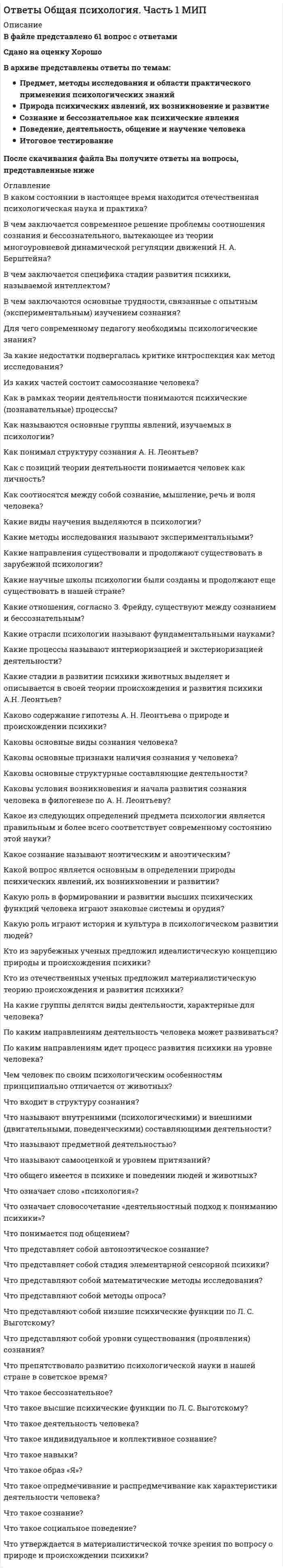    
          Описание
          В файле представлено 85 вопросовСдано на оценку ОтличноПосле скачивания файла Вы получите ответы на вопросы, представленные ниже  
          Список литературы
          В чем заключается основной вклад немецкого ученого Г. Эббингауза в изучение памяти?В чем заключается основная идея, касающаяся главного направления развития мышления детей В. В. Давыдова?В чем заключается суть проблемы соотношения мышления и речи?В чем заключаются основные положения аффективно-моторной теории внимания Н. Ланге – Т. Рибо?В чем проявляются индивидуальные различия по памяти у людей?В чем состоит точка зрения Д. Н. Узнадзе на природу и проявления внимания?За счет чего может формироваться и развиваться воображение у детей?За что подвергалась критике ассоциативная теория памяти?Как воображение управляет процессами памяти?Как определяется абсолютный нижний порог ощущения?Как определяются непосредственное и опосредствованное внимание?Как понимается внимание в соответствие с теорий поэтапного формирования умственных действий П. Я. Гальперину?Как развивается внимания человека в филогенезе?Как связаны друг с другом воображение и способности людей?Как связаны между собой воображение и творчество?Как связаны между собой кратковременная, оперативная и долговременная виды памяти по Р. Аткинсону и Р. Шифрину?Как формируется и развивается внимание человека в онтогенезе?Как, согласно учения Л. С. Выготского, формируется и развивается память человека в филогенезе?Какие аспекты речи участвуют в ее использования как средства общения?Какие виды памяти последовательно появляются у людей в процессе ее филогенетического развития по П. П. Блонскому?Какие доводы ученые приводят в пользу утверждения о том, что внимание является самостоятельным познавательным процессом?Какие психические процессы относятся к памяти?Какие стадии были выделены Ж. Пиаже в развитии мышления детей?Какие структуры мозга человека связаны с вниманием?Какие существуют виды интеллекта?Какие существуют виды ощущений?Какие существуют теории памяти?Какие функции выполняет воображения?Какова основная идея закона (эффект Б. В. Зейгарник?Каково основное содержание гипотезы Е. Уорфа?Каковы возможные причины плохого запоминания, забывания и трудного припоминания материала?Каковы основные виды воображения?Каковы основные виды мышления?Каковы основные виды речи, изучаемые в психологии?Каковы основные закономерности развития памяти у детей, установленные А. Н. Леонтьевым?Каковы основные идеи конструктивистской теории восприятия?Каковы основные направления в искусстве, связанные с проявлением воображения художников и зрителей ?Каковы основные положения теории восприятия времени Х. Хогланда?Каковы основные функции речи?Каковы физические корреляты таких характеристик слуховых ощущений, как громкость, высота и тембр звука?Какое воображение называют активным и пассивным?Какое воображение обозначают как произвольное и непроизвольное?Какое значение память имеет в жизни человека?Какое мышление обозначают как логическое и интуитивное?Какое явление называется адаптацией органов чувств?Какой смысл вкладывается в утверждение о том, что ощущения являются субъективным отражением в голове человека объективно существующего мира?Какою речь называют жестовойКакую память называют долговременной?Какую память называют произвольной и непроизвольной?Какую речь называют диалогической и монологической?Какую роль в восприятии играют совершаемые человеком движения?Какую роль играют ощущения в жизни человека?Кто из зарубежных ученых внес существенный вклад в изучение мышления?Кто из известных российских ученых исследовал процесс развития внимания у детей?Кто из российских ученых известен своими исследованиями по психологии мышления?На чем основана теория восприятия времени Р. Орштейна?По каким признакам можно выделить и определить типы воображения людей?Почему слуховое восприятие считается жизненно наиболее важным видом восприятия?Чем образы, рождаемые воображением, отличается от образов, извлекаемых из памяти или возникающих в результате восприятия?Чем отличаются подходы к изучению мышления со стороны логики и психологии?Чем отличаются психологический и лингвистический подходы к изучению речи?Чему в реальном мире соответствуют обонятельные и вкусовые ощущения?Что в психологии мышления называют когнитивным стилем?Что в психологии называют интеллектом?Что исследовал в развитии мышлении детей Л. С. Выготский?Что называют биологическими часами?Что называют восприятием пространства?Что называют галлюцинациями?Что называют модальностью ощущений?Что называют ощущениями?Что называют порогами ощущений?Что называют реминисценцией?Что называют экологической теорией восприятия?Что представляет собой внимание как низшая и высшая психическая функция?Что представляет собой речь как инструмент мышления?Что представляет собой теоретическое и практическое мышление?Что представляет собой трехкомпонентная теория цветовосприятия Юнга - Гельмгольца?Что представляют собой аргументы в пользу натуральной теории происхождения речи?Что представляют собой основные подходы к научному изучению внимания?Что такое кратковременная память?Что такое мечты и грезы как виды воображения?Что такое наглядно-действенное и наглядно-образное мышление?Что такое сенсибилизация и синэстезия органов чувств?Что такое эгоцентрическая речь?Что утверждается в аддитивной теории восприятия цвета?
            
            
            Ответы Общая психология. Часть 2 - 3. Психические познавательные процессы МИПОТВЕТЫ Общая энергетика РОСДИСТАНТОТВЕТЫ Общепсихологический практикум 1 РОСДИСТАНТОТВЕТЫ Объектно-ориентированное программирование на Java РОСДИСТАНТОтветы организационная психологияОТВЕТЫ Организация государственного контроля и учета технического состояния автомобилей РОСДИСТАНТОТВЕТЫ Организация и планирование строительства РОСДИСТАНТОтветы на экзаменационный тест / МБИ / Теория вероятностей и математическая статистика / 30 вопросов / Результат 90%Ответы на экзамен Основы использования и конфигурирования 1С: Предприятие 5 семестр МФПУОтветы на экзамен Синергии Современные возможности судебной экспертизы (тесты с ответами)Ответы Образовательные программы начальной школы МИПОТВЕТЫ Обследование и испытание зданий и сооружений РОСДИСТАНТОТВЕТЫ Общая психология 1 РОСДИСТАНТОтветы Общая психология тест Синергия