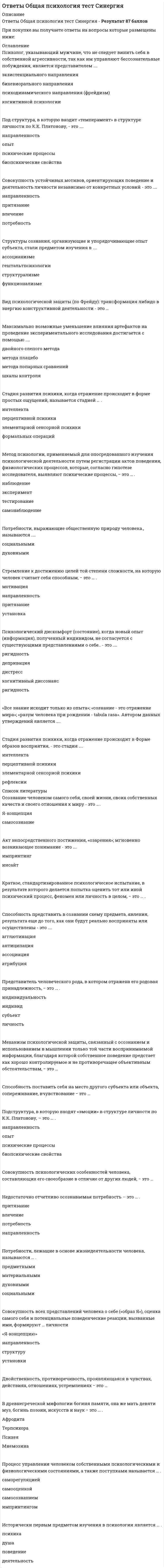     
          Описание
          В файле представлено 61 вопрос с ответамиСдано на оценку ХорошоВ архиве представлены ответы по темам:Предмет, методы исследования и области практического применения психологических знанийПрирода психических явлений, их возникновение и развитиеСознание и бессознательное как психические явленияПоведение, деятельность, общение и научение человекаИтоговое тестированиеПосле скачивания файла Вы получите ответы на вопросы, представленные ниже 
          Оглавление
          В каком состоянии в настоящее время находится отечественная психологическая наука и практика?В чем заключается современное решение проблемы соотношения сознания и бессознательного, вытекающее из теории многоуровневой динамической регуляции движений Н. А. Берштейна?В чем заключается специфика стадии развития психики, называемой интеллектом?В чем заключаются основные трудности, связанные с опытным (экспериментальным) изучением сознания?Для чего современному педагогу необходимы психологические знания?За какие недостатки подвергалась критике интроспекция как метод исследования?Из каких частей состоит самосознание человека?Как в рамках теории деятельности понимаются психические (познавательные) процессы?Как называются основные группы явлений, изучаемых в психологии?Как понимал структуру сознания А. Н. Леонтьев?Как с позиций теории деятельности понимается человек как личность?Как соотносятся между собой сознание, мышление, речь и воля человека?Какие виды научения выделяются в психологии?Какие методы исследования называют экспериментальными?Какие направления существовали и продолжают существовать в зарубежной психологии?Какие научные школы психологии были созданы и продолжают еще существовать в нашей стране?Какие отношения, согласно З. Фрейду, существуют между сознанием и бессознательным?Какие отрасли психологии называют фундаментальными науками?Какие процессы называют интериоризацией и экстериоризацией деятельности?Какие стадии в развитии психики животных выделяет и описывается в своей теории происхождения и развития психики А.Н. Леонтьев?Каково содержание гипотезы А. Н. Леонтьева о природе и происхождении психики?Каковы основные виды сознания человека?Каковы основные признаки наличия сознания у человека?Каковы основные структурные составляющие деятельности?Каковы условия возникновения и начала развития сознания человека в филогенезе по А. Н. Леонтьеву?Какое из следующих определений предмета психологии является правильным и более всего соответствует современному состоянию этой науки?Какое сознание называют ноэтическим и аноэтическим?Какой вопрос является основным в определении природы психических явлений, их возникновении и развитии?Какую роль в формировании и развитии высших психических функций человека играют знаковые системы и орудия?Какую роль играют история и культура в психологическом развитии людей?Кто из зарубежных ученых предложил идеалистическую концепцию природы и происхождения психики?Кто из отечественных ученых предложил материалистическую теорию происхождения и развития психики?На какие группы делятся виды деятельности, характерные для человека?По каким направлениям деятельность человека может развиваться?По каким направлениям идет процесс развития психики на уровне человека?Чем человек по своим психологическим особенностям принципиально отличается от животных?Что входит в структуру сознания?Что называют внутренними (психологическими) и внешними (двигательными, поведенческими) составляющими деятельности?Что называют предметной деятельностью?Что называют самооценкой и уровнем притязаний?Что общего имеется в психике и поведении людей и животных?Что означает слово «психология»?Что означает словосочетание «деятельностный подход к пониманию психики»?Что понимается под общением?Что представляет собой автоноэтическое сознание?Что представляет собой стадия элементарной сенсорной психики?Что представляют собой математические методы исследования?Что представляют собой методы опроса?Что представляют собой низшие психические функции по Л. С. Выготскому?Что представляют собой уровни существования (проявления) сознания?Что препятствовало развитию психологической науки в нашей стране в советское время?Что такое бессознательное?Что такое высшие психические функции по Л. С. Выготскому?Что такое деятельность человека?Что такое индивидуальное и коллективное сознание?Что такое навыки?Что такое образ «Я»?Что такое опредмечивание и распредмечивание как характеристики деятельности человека?Что такое сознание?Что такое социальное поведение?Что утверждается в материалистической точке зрения по вопросу о природе и происхождении психики? 
            
            
            Ответы Общая психология. Часть 1 МИПОтветы Общая психология. Часть 2 - 3. Психические познавательные процессы МИПОТВЕТЫ Общая энергетика РОСДИСТАНТОТВЕТЫ Общепсихологический практикум 1 РОСДИСТАНТОТВЕТЫ Объектно-ориентированное программирование на Java РОСДИСТАНТОтветы организационная психологияОТВЕТЫ Организация государственного контроля и учета технического состояния автомобилей РОСДИСТАНТОТВЕТЫ Начертательная геометрия РОСДИСТАНТОтветы на экзаменационный тест / МБИ / Теория вероятностей и математическая статистика / 30 вопросов / Результат 90%Ответы на экзамен Основы использования и конфигурирования 1С: Предприятие 5 семестр МФПУОтветы на экзамен Синергии Современные возможности судебной экспертизы (тесты с ответами)Ответы Образовательные программы начальной школы МИПОТВЕТЫ Обследование и испытание зданий и сооружений РОСДИСТАНТОТВЕТЫ Общая психология 1 РОСДИСТАНТ