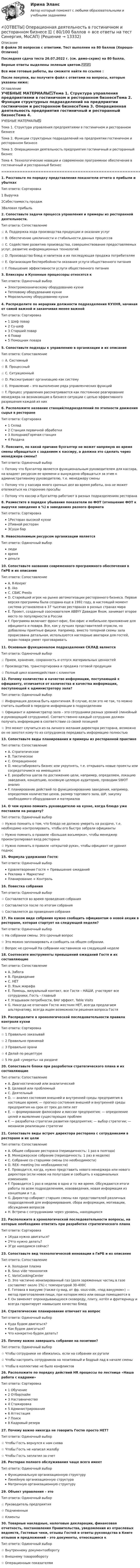     
          Описание
          В файле 30 вопросов с ответами. Тест выполнен на 80 баллов (Хорошо-Отлично)﻿Последняя сдача теста 26.07.2022 г. (см. демо-скрин) на 80 балла.Верные ответы выделены зеленым цветом.✅✅✅Все мои готовые работы, вы сможете найти по ссылке : После покупки, вы получите файл с ответами на вопросы, которые указаны ниже: 
          Оглавление
          УЧЕБНЫЕ МАТЕРИАЛЫ✅Тема 1. Структура управления предприятиями в гостиничном и ресторанном бизнесеТема 2. Функции структурных подразделений на предприятии гостиничном и ресторанном бизнесеТема 3. Операционная деятельность предприятия гостиничный и ресторанный бизнесТема 4. Технологические новации и современное программное обеспечение в гостиничный и ресторанный бизнес==================================================================================1. Расставьте по порядку представления показатели отчета о прибыли и убытках Тип ответа: Сортировка1 Выручка2Себестоимость продаж3Валовая прибыль               2. Сопоставьте задачи процесса управления и примеры из ресторанной деятельности. Тип ответа: Сопоставление☆ A. Поддержка хода производства продукции и оказания услуг☆ B. Обеспечение цикличности и стабильности данных процессов☆ C. Содействие развитию производства, совершенствование предоставляемых услуг, развитие информационных технологий☆ D. Производство блюд и напитков и их последующая продажа потребителям☆ E. Организация бесперебойности оказания услуги общественного питания☆ F. Повышение эффективности услуги общественного питания3. Бликсеры и Кухонные процессоры относятся к Тип ответа: Одиночный выборЭлектромеханическому оборудованию кухниТепловому оборудованию кухниМорозильному оборудованию кухни4. Распределите по иерархии должности подразделения КУХНЯ, начиная от самой важной и заканчивая менее важной Тип ответа: Сортировка1 Шеф повар2 Су-шеф3 Старший повар4 Повар 5 Помощник повара5. Сопоставьте подходы к управлению в организации и их описание Тип ответа: Сопоставление☆ A. Системный☆ B. Процессный☆ C. Ситуационный☆ D. Рассматривает организацию как систему☆ E. Управление – это выполнение ряда управленческих функций☆ F. Процесс управления рассматривается как постоянное реагирование менеджера на возникающие в бизнесе ситуации с целью эффективного разрешения каждой из них6. Расположите название станций/подразделений по этапности движения сырья в ресторане Тип ответа: Сортировка1 Склад2 Станция первичной обработки3 Холодная/Горячая станция4 Раздача7. Поясните, по какой причине бухгалтер не может напрямую во время смены обращаться с заданием к кассиру, а должна это сделать через менеджера смены? Тип ответа: Одиночный выбор ☆ Потому что бухгалтер является функциональным руководителем для кассира, на владеет ресурсом ее времени и вынуждена обращаться за этим к административному руководителю, т.е. менеджеру смены☆ Потому что у кассира много срочных дел во время работы, она не может отвлекаться на сторонние просьбы☆ Потому что кассир и бухгалтер работают в разных подразделениях ресторана8. Разместите в порядке убывания показатели по ФОТ (отношение ФОТ к выручке заведения в %) в заведениях разного формата Тип ответа: Сортировка1Ресторан высокой кухни2Пивной ресторан 3Суши бар9. Невосполнимым ресурсом организации является Тип ответа: Одиночный выборлюдивремяденьги10. Сопоставьте названия современного программного обеспечения в ГиРБ и их описание Тип ответа: СопоставлениеA. R-Keeper B. iiko C. СБИС Presto D. Старейший игрок на рынке автоматизации ресторанного бизнеса. Первая версия программы была создана еще в 1992 году, в настоящий момент система установлена в 37 тысячах ресторанах в разных странах мираE. Проект, созданный сооснователем ABBYY Давидом Яном, занимает второе место по популярности в РоссииF. Программа включает фронт-офис, бэк-офис и мобильное приложение для официанта и повара. Все, как у лучших представителей отрасли, но добавлены приятные фишки. Например, вместо топорной схемы зала прорисована детальная, используются наглядные аватарки для гостей, экран повара умеет проговаривать11. Основным функционалом подразделения СКЛАД является Тип ответа: Одиночный выбор☆ Прием, хранение, сохранность и отпуск материальных ценностей☆ Производство, транспортировка и продажа готовой продукции☆ Полный цикл взаимодействия с клиентом12. Почему количество и качество информации, поступающей к официанту, отличается от количества и качества информации, поступающей к администратору зала? Тип ответа: Одиночный выбор☆ Информация должна быть идентичная. В случае, если это не так, то можно считать ошибкой в передаче информации в подразделении☆ Официант и администратор зала – это сотрудники разных уровней (линейный и руководящий сотрудники). Соответственно каждый сотрудник должен получать информацию в соответствии со своей позицией☆ Это может случиться из-за личного желания директора ресторана, возможно он не захотел кому-то из сотрудников передавать информацию полностью13. Сопоставьте виды планирования и примеры из ресторанной практике Тип ответа: СопоставлениеA. СтратегическоеB. ТактическоеC. ОперационноеD. масштабировать бизнес или укрупнять, т.е. открывать новые проекты или сосредоточимся на имеющихсяE. разработка шагов по достижению цели, например, определяем, локацию заведения, концепцию, основную целевую аудиторию, проводим SWOT анализF. планирование действий по функционированию заведения, например, определяем количество цехов, размер торгового зала, ШР, закупку необходимого оборудования и материалов14. О чем нужно помнить руководителю на кухне, когда блюдо уже поставили на раздачу? Тип ответа: Одиночный выбор☆ Нужно помнить о том, что блюдо не должно умереть на раздаче, т.е. необходимо контролировать, чтобы его быстро забрали официанты☆ Нужно помнить о правиле «Большая восьмерка», чтобы менеджер проконтролировал вход ресторана☆ Нужно помнить о правиле «открытой руки», чтобы официант не уронил поднос15. Формула удержания Гостя: Тип ответа: Одиночный выборУдовлетворение Гостя + Превышение ожиданийРеклама + МаркетингПланирование + Контроль16. Повестка собрания Тип ответа: Одиночный выбор☆ Составляется во время проведения собрания☆ Составляется после по итогам собрания☆ Составляется до проведения собрания17. На каком виде собрания нужно сообщить официантам о новой акции в ресторане, которая стартует на следующей неделе? Тип ответа: Одиночный выбор☆ На собрании смены. Это срочный вопрос☆ Это можно запланировать и сообщить на общем собрании.☆ Вопрос не срочный На собрании наставников на следующей неделе18. Соотнесите инструменты превышений ожиданий Гостя и их составляющие Тип ответа: СопоставлениеA. ЗаботаB. ПредвидениеC. НЕТD. Язык жирафаE. Помощь, визуальный контакт, все Гости – НАШИ, участвуют все сотрудники, Гость - главныйF. Угадываем потребности, ВАУ эффект, Table Visits G. Никогда не отвечаем Гостю жестким НЕТ, всегда предлагаем альтернативу, всегда ищем возможности решения вопроса Гостя19. Распределите в хронологической последовательности правила контроля кухни Тип ответа: Сортировка☆ 1 Правильно заказывай☆ 2 Правильно принимай☆ 3 Правильно храни☆ 4 Делай по рецептуре☆ 5 Не дай «умереть» на раздаче20. Сопоставьте блоки при разработки стратегического плана и их составляющие Тип ответа: СопоставлениеA. Диагностический или аналитическийB. Целевой или проблемныйC. ДеятельныйD. — анализ состояния внешней и внутренней среды предприятия в настоящее время; — прогноз состояния внешней и внутренней среды предприятия на срок от трех до пяти летE. — формирование философии и миссии предприятия; — определение целей и выявление существующих проблемF. — разработка стратегии развития предприятия; — выбор стратегии; — механизм реализации стратегии21. Сопоставьте виды встреч директора ресторана с сотрудниками в ресторане и их цели Тип ответа: СопоставлениеA. Общее собрание ресторана (периодичность: 1 раз в полгода)B. Менеджерское собрание (периодичность: 1 раз в неделю)C. Собрание со старшими смены (по необходимости)D. REX- meeting (по необходимости)E. Проводится, когда, нужно представить нового менеджера или нового директора (если новое на полугодие и сообщить о кардинальных измененияхF. Проводится 1 раз в неделю в одно и то же время. Обсуждаются итоги работы по всем подразделениям, нововведения, новая информация из концепции и т.д.G. Директор собирает старших смены как представителей различных подразделений для информирования, сбора информации, мотивации, обсуждения вопросовH. Встреча с сотрудниками через уровень, находящихся 22. Расположите в хронологической последовательности вопросы, на которые необходимо ответить при разработке стратегического плана Тип ответа: Сортировка1Куда нужно двигаться?2Что нужно делать?3Где находимся сейчас?23. Сопоставьте вид технологической инновации в ГиРБ и их описание Тип ответа: СопоставлениеA. Холодная плазмаB. Sous vide технология C. VarioCookingCenter D. Это частично ионизированный газ (доля заряженных частиц в газе составляет около 1%) с температурой 30-400СE. Готовка в вакууме (также су-вид, от фр. sous-vide, «под вакуумом») — метод приготовления пищи, при котором мясо или овощи помещаются вF. Он заменяет опрокидывающуюся сковороду, плиту, котёл и фритюрницу и всегда гарантирует наивысшее качество блюд  24. Стратегические планирование отвечает на вопрос Тип ответа: Одиночный выборКуда будем двигаться?Как будем двигаться?Что конкретно будем делать?25. Почему важно завершать собрание на позитиве? Тип ответа: Одиночный выбор☆ Чтобы сотрудники не обижались, если на собрании их ругали☆ Чтобы настроить сотрудников на позитивный и бодрый лад в начале смены☆ Чтобы в коллективе не было конфликтов26. Расположите по порядку действий HR процессы по лестнице «Наша работа с кадрами» Тип ответа: Сортировка1 Обучение2 Отбор/найм3 Наставничество4 Стажировка5 Администрирование6 Аттестация7 Поиск8 Кадровый резерв27. Почему важно никогда не говорить Гостю просто НЕТ? Тип ответа: Одиночный выбор☆ Чтобы Гость вернулся к нам снова☆ Чтобы Гость не написал жалобу☆ Чтобы Гость заплатил за счет 28. Ресторан полного обслуживания чаще всего имеет Тип ответа: Одиночный выборФункциональную организационную структуруЛинейную организационную структураМатричную организационную структуру29. Объект управления – это Тип ответа: Одиночный выбор☆ Руководитель предприятия☆ Подчиненные☆ Клиенты30. Товарные накладные, налоговые декларации, финансовая отчетность, постановления Правительства, уведомления из отраслевых ведомств, Гостевые чеки, отзывы Гостей и ответы руководства в Книге отзывов и предложений – это документы, относящиеся к Тип ответа: Одиночный выбор☆ Внутреннему документообороту☆ Внешнему товарообороту☆ Операционным показателям 
            
            
            Ответы / Онлайн-викторина «Здоровое общество и его враги: терроризм» / Результат 96%✍[ОТВЕТЫ] Операционная деятельность в гостиничном и ресторанном бизнесе 🄲 ( 80/100 баллов + все ответы на тест Синергия, МоСАП)✍[ОТВЕТЫ] Операционные системы и среды 🄲 (90/100 баллов + все ответы Синергия / МоСАП / МТИ)ОТВЕТЫ Оптимизация режимов обработки РОСДИСТАНТОТВЕТЫ Организация автомобильных перевозок и безопасность движения РОСДИСТАНТ[ОТВЕТЫ] Организация и предоставление государственных и муниципальных услуг тест Синергия 90% зачет. Итоговый тест[ОТВЕТЫ] Организация и управление онлайн-продажами (все ответы МФПУ Синергия/МосАП/МТИ)Ответы на тест Языки программирования Платформы разработки и прикладные языки программирования Синергия МТИОТВЕТЫ НА ЭКЗАМЕНАЦИОННЫЕ ВОПРОСЫ ПО КРИМИНАЛИСТИКЕОтветы на Экономико-математические методы и моделирование Зачёт (с оценкой)ОТВЕТЫ Общая психология 1 (Итоговый тест, Промежуточные тесты) РОСДИСТАНТОТВЕТЫ Общая психология 2 (Итоговый тест, Промежуточные тесты) РОСДИСТАНТОТВЕТЫ Общая энергетика (Итоговый тест, Промежуточные тесты 1,2,3) РОСДИСТАНТ[ОТВЕТЫ] Общепсихологический практикум (96/100 баллов + верные ответы МФПУ Синергия/МосАП/МТИ)