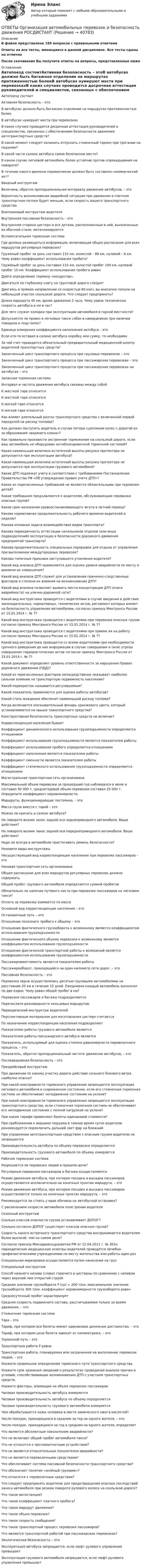      
          Описание
          В файле представлено 169 вопросов с правильными ответамиОтветы на все тесты, имеющиеся в данной дисциплине. Все тесты сданы на отличноПосле скачивания Вы получите ответы на вопросы, представленные ниже 
          Оглавление
          Автопоезд состоитАктивная безопасность – этоВ автобусах должно быть багажное отделение на маршрутах протяженностью болееВ автобусах нумеруют места при перевозкахВ каких случаях проводится досрочная аттестация руководителей и специалистов, связанных с обеспечением безопасности движения автотранспортных средств?В какой момент следует начинать отпускать стояночный тормоз при трогании на подъеме?В какой части салона автобуса самое безопасное место?В каком случае легковой автомобиль более устойчив против опрокидывания на повороте?В течение какого времени перевозчиком должен быть составлен коммерческий акт?Вводный инструктажВеличина, обратно пропорциональная интервалу движения автобусов, – этоВероятность возникновения аварийной ситуации при движении в плотном транспортном потоке будет меньше, если скорость вашего транспортного средстваВнеплановый инструктаж водителяВнутренняя пассивная безопасность – этоВнутренняя сторона цистерн и все детали, расположенные в ней, выполненные из обычной стали, металлизируютсяВспомогательная тормозная системаГде должна размещаться информация, включающая общее расписание для всех маршрутов регулярных перевозок?Груженый пробег за день составил 110 км, холостой – 86 км, нулевой – 6 км. Чему равен коэффициент использования пробега?Гружёный пробег за день составил 110 км, холостой пробег 100 км, нулевой пробег 10 км. Коэффициент использования пробега равенДайте определение термину «кондуктор».Двигаться по глубокому снегу на грунтовой дороге следуетДвигаясь в прямом направлении со скоростью 60 км/ч, вы внезапно попали на небольшой участок скользкой дороги. Что следует предпринять?Длина маршрута 40 км, время движения 2 часа. Чему равна техническая скорость автобуса в км в час?Для чего служат колодки при эксплуатации автомобиля в горной местности?Допускается ли провоз в легковых такси собак в намордниках при наличии поводков и подстилок?Единица измерения коэффициента наполнения автобуса – этоЕсли кто-то оставил в салоне автобуса коробку или сумку, то необходимоЗа чей счет проводится обязательный предварительный медицинский осмотр водителей транспортных средств?Законченный цикл транспортного процесса при грузовых перевозках – этоЗаконченный цикл транспортного процесса при пассажирских перевозках – этоЗаконченный цикл транспортного процесса при пассажирских перевозках на автобусах – этоЗапасная тормозная системаИнтервал и частота движения автобуса связаны между собойК жесткой таре относитсяК жесткой таре относятсяК мягкой таре относитсяК мягкой таре относятсяКак влияет длительный разгон транспортного средства с включенной первой передачей на расход топлива?Как должен поступить водитель в случае потери сцепления колес с дорогой из-за образования «водяного клина»?Как правильно произвести экстренное торможение на скользкой дороге, если ваш автомобиль не оборудован антиблокировочной тормозной системой?Какая наименьшая величина остаточной высоты рисунка протектора не допускается при эксплуатации автобуса?Какая наименьшая величина остаточной высоты рисунка протектора не допускается при эксплуатации грузового автомобиля?Какие ДТП подлежат учету в соответствии с требованиями Постановления Правительства РФ «Об утверждении правил учета ДТП»?Какие из перечисленных требований не являются обязательными при перевозке детей?Какие требования предъявляются к водителям, обслуживающим перевозки опасных грузов?Каков срок наложения кровоостанавливающего жгута в летний период?Какова нормативная продолжительность рабочего времени водителей в неделю?Какова основная задача взаимодействия видов транспорта?Какова периодичность аттестации начальников отделов (или иных подразделений) эксплуатации и безопасности дорожного движения предприятий транспорта?Какова продолжительность специальных перерывов для отдыха от управления при выполнении междугородных перевозок?Каковы типичные признаки наступившего утомления водителя?Какой вид анализа ДТП применяется для оценки уровня аварийности по месту и времени их совершения?Какой вид анализа ДТП служит для установления причинно-следственных факторов и степени их влияния на возникновение ДТП?Какой вид анализа позволяет выявить места концентрации ДТП (очаги аварийности) на улично-дорожной сети?Какой вид инструктажа проводится с водителями в случае введения в действие законодательных, нормативных, технических актов, регламент которых влияет на безопасность управления автомобилем, согласно приказу Минтранса России от 15.01.2014 г. № 7?Какой вид инструктажа проводится с водителями при перевозке опасных грузов согласно приказу Минтранса России от 15.01.2014 г. № 7?Какой вид инструктажа проводится с водителями при приеме их на работу согласно приказу Минтранса России от 15.01.2014 г. № 7?Какой вид инструктажа проводится со всеми водителями при необходимости срочного доведения до них информации в случае совершения и (или) угрозы совершения террористических актов согласно приказу Минтранса России от 15.01.2014 г. № 7?Какой документ определяет уровень ответственности за нарушения Правил дорожного движения (ПДД)?Какой из перечисленных факторов непосредственно оказывает наиболее сильное влияние на транспортную подвижность населения?Какой перекресток называется регулируемым?Какой показатель применяется для оценки работы автобусов?Какой стиль вождения обеспечит наименьший расход топлива?Когда включается опознавательный фонарь оранжевого цвета, который устанавливается на крыше транспортного средства?Конструктивная безопасность транспортных средств не включаетКорреспонденция населения бываетКоэффициент динамического использования грузоподъемности определяется отношениемКоэффициент использования грузоподъемности является показателем работыКоэффициент использования пробега определяется отношениемКоэффициент наполнения является показателем работыКоэффициент сменности является показателем работыКоэффициент статического использования грузоподъемности определяется отношениемМагистральная транспортная сеть организованаМаксимальный объем перевозки за прошедший год наблюдался в июле и составил 50 000 т, среднегодовой объем перевозки составил 25 000 т. Определите коэффициент неравномерности.Маршруты, функционирующие постоянно, – этоМасса груза вместе с тарой – этоМожно ли кричать в салоне автобуса?На повороте возник занос задней оси заднеприводного автомобиля. Ваши действия?На повороте возник занос задней оси переднеприводного автомобиля. Ваши действия?Надо ли всегда в автомобиле пристегивать ремень безопасности?Назовите виды инструктажа.Несуществующий вид корреспонденции населения при перевозке пассажиров – этоНизовая транспортная сеть организованаОбщее расписание для всех маршрутов регулярных перевозок должно содержатьОбщий пробег грузового автомобиля определяется суммой пробеговОбязательно ли наличие путевого листа при перевозке пассажиров на легковом такси?Оплата за перевозку взимается по массеОсновной вид корреспонденции населения – этоОстановочный путь – этоОтношение полезного пробега к общему – этоОтношение фактического грузооборота к возможному является коэффициентом использования грузоподъемностиОтношение фактического объема перевозки к возможному является коэффициентом использования грузоподъемностиОтношение фактической транспортной работы к возможной является коэффициентом использования грузоподъемностиПассажировместимость является показателем работыПассажирооборот, приходящийся на один километр сети дорог, – этоПассивная безопасность – этоПеревозка зерна осуществлялась десятью грузовыми автомобилями на расстояние 20 км в течение 15 дней. Ежедневно каждый автомобиль выполнял по две ездки. Чему равен общий пробег в км?Перевозки пассажиров и багажа подразделяютсяПеречислите разновидности кольцевых маршрутов.Периодический инструктаж водителейПерспективным материалом для изготовления цистерн считаетсяПо назначению корреспонденции населения подразделяютПоказателем работы грузового автомобиля являетсяПоказателем работы пассажирского автобуса являетсяПоказатель, используемый для оценки степени равномерности перевозочного процесса, – этоПоказатель, обратно пропорциональный частоте движения автобусов, – этоПослеаварийная безопасность – этоПредрейсовый инструктажПри движении по какому участку дороги действие сильного бокового ветра наиболее опасно?При какой неисправности тормозного управления запрещается эксплуатация легкового автомобиля в снаряженном состоянии, если его стояночная тормозная система не обеспечивает неподвижное состояние на уклоне?При какой неисправности тормозного управления запрещается эксплуатация транспортного средства, если стояночная тормозная система не обеспечивает его неподвижное состояние с полной нагрузкой на уклоне?При каком тарифе применяют билеты одинаковой стоимости?При приближении к вершине подъема в темное время суток водителю рекомендуется переключить дальний свет фар на ближнийПри управлении автотранспортным средством с опасным грузом водителю не запрещаетсяПроизводительность автобуса по объему перевозки определяетсяПроизводительность грузового автомобиля по объему измеряетсяРабочая тормозная системаРазрешается ли перевозка людей в прицепе-даче?Регулярные перевозки пассажиров и багажа осуществляютсяРежим движения автобуса, при котором посадка и высадка пассажиров осуществляются исключительно на конечных пунктах маршрута, – этоРежим движения автобуса, при котором посадка и высадка пассажиров осуществляются только на конечных пунктах маршрута, – этоРекомендуется ли стоять у края обочины на автобусной остановке?С увеличением скорости автомобиля поле зрения водителяСезонный инструктажСколько классов опасности грузов устанавливает ДОПОГ?Сколько согласно ДОПОГ существует классов опасных грузов?Скорость какого встречного транспортного средства воспринимается водителем более высокой, чем на самом деле?Согласно приказу Минздравсоцразвития РФ от 12.04.2011 г. № 302н периодические медицинские осмотры водителей проводятся лечебно-профилактическими учреждениями по месту жительства или работы один разСпециальная маркировка осуществляется путем нанесения на грузСпециальный инструктажСпособ нижнего налива (слива) горючего в цистерны по сравнению с наливом через верхний люк открытой струейСреднее значение грузооборота Р (ср) = 200 т/км, максимальное значение грузооборота 300 т/км, коэффициент неравномерности грузооборота равенСреднесуточный пробег характеризуетСредняя скорость подвижного состава, рассчитываемая только за время движения, – этоСтояночная тормозная система Тара – этоТариф, при котором все билеты имеют одинаковое денежное достоинство, – этоТариф, при котором цена билета зависит от километража, – этоТормозной путь – этоТранспортная работа Р равнаТранспортная работа, планируемая или затраченная на выполнение перевозок людей, – этоУкажите правильное определение тормозного пути транспортного средства.Укажите срок хранения сведений о результатах проведения анализа причин и условий, способствовавших возникновению ДТП с участием транспортных средств.Укажите факторы, влияющие на объем перевозок пассажиров.Часовая производительность автобуса измеряетсяЧасовая производительность автобуса по объему определяетсяЧасовая производительность грузового автомобиля измеряетсяЧем обрабатывается кожа человека в месте химического ожога кислотой?Число поездок, приходящихся в среднем за год на одного жителя, – этоЧисло поездок, приходящихся за год в среднем на одного жителя, определяетЧто является абсолютным показателем аварийности?Что не включает общий пробег автомобиля-такси?Что не относится к противооткатным устройствам?Что не является относительным показателем аварийности?Что не является перевозочными средствами?Что обеспечивает система пассивной безопасности транспортного средства?Что обозначает понятие «зелёный грузовик»?Что относится к перевозочным средствам?Что следует предпринять водителю для предотвращения опасных последствий заноса автомобиля при резком повороте рулевого колеса на скользкой дороге?Что такое автостанция?Что такое коэффициент платного пробега?Что такое маршрут движения?Что такое объем перевозок?Что такое скорость сообщения?Что такое транспортный процесс перевозки пассажиров?Что является транспортной работой при пассажирских перевозках?Экологическая безопасность – этоЭксплуатация автобуса запрещается, если люфт рулевого управления превышаетЭксплуатация грузового автомобиля запрещается, если люфт рулевого управления превышает 
            
            
            ОТВЕТЫ Оптимизация режимов обработки РОСДИСТАНТОТВЕТЫ Организация автомобильных перевозок и безопасность движения РОСДИСТАНТ[ОТВЕТЫ] Организация и предоставление государственных и муниципальных услуг тест Синергия 90% зачет. Итоговый тест[ОТВЕТЫ] Организация и управление онлайн-продажами (все ответы МФПУ Синергия/МосАП/МТИ)ОТВЕТЫ Организация кредитной деятельности (Практические задания, Промежуточные, Итоговый) РОСДИСТАНТОТВЕТЫ Организация, нормирование труда и заработная плата 2 (Промежуточные тесты 1-10) РОСДИСТАНТОТВЕТЫ Организация, проведение оценки и аттестации персонала 1  (Практические задания 1,2,4) РОСДИСТАНТОТВЕТЫ Общая психология 1 (Итоговый тест, Промежуточные тесты) РОСДИСТАНТОТВЕТЫ Общая психология 2 (Итоговый тест, Промежуточные тесты) РОСДИСТАНТОТВЕТЫ Общая энергетика (Итоговый тест, Промежуточные тесты 1,2,3) РОСДИСТАНТ[ОТВЕТЫ] Общепсихологический практикум (96/100 баллов + верные ответы МФПУ Синергия/МосАП/МТИ)[ОТВЕТЫ] Общепсихологический практикум ( купить все ответы МФПУ Синергия/МосАП/МТИ)Ответы / Онлайн-викторина «Здоровое общество и его враги: терроризм» / Результат 96%✍[ОТВЕТЫ] Операционная деятельность в гостиничном и ресторанном бизнесе 🄲 ( 80/100 баллов + все ответы на тест Синергия, МоСАП)