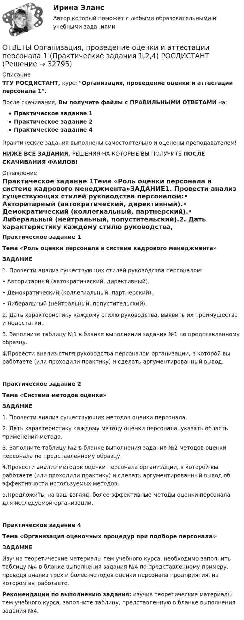     
          Описание
          ТГУ РОСДИСТАНТ, курс: Организация, проведение оценки и аттестации персонала 1.После скачивания, Вы получите файлы с ПРАВИЛЬНЫМИ ОТВЕТАМИ на:Практическое задание 1Практическое задание 2Практическое задание 4Практические задания выполнены самостоятельно и оценены преподавателем!НИЖЕ ВСЕ ЗАДАНИЯ, РЕШЕНИЯ НА КОТОРЫЕ ВЫ ПОЛУЧИТЕ ПОСЛЕ СКАЧИВАНИЯ ФАЙЛОВ! 
          Оглавление
          Практическое задание 1Тема «Роль оценки персонала в системе кадрового менеджмента»ЗАДАНИЕ1. Провести анализ существующих стилей руководства персоналом:•       Авторитарный (автократический, директивный).•       Демократический (коллегиальный, партнерский).•       Либеральный (нейтральный, попустительский).2. Дать характеристику каждому стилю руководства, выявить их преимущества и недостатки.3. Заполните таблицу №1 в бланке выполнения задания №1 по представленному образцу.4.Провести анализ стиля руководства персоналом организации, в которой вы работаете (или проходили практику) и сделать аргументированный вывод.Практическое задание 2Тема «Система методов оценки»ЗАДАНИЕ1. Провести анализ существующих методов оценки персонала.2. Дать характеристику каждому методу оценки персонала, указать область применения метода.3. Заполните таблицу №2 в бланке выполнения задания №2 методов оценки персонала по представленному образцу.4.Провести анализ методов оценки персонала организации, в которой вы работаете (или проходили практику) и сделать аргументированный вывод об эффективности используемых методов.  5.Предложить, на ваш взгляд, более эффективные методы оценки персонала  для исследуемой организации.Практическое задание 4Тема «Организация оценочных процедур при подборе персонала»ЗАДАНИЕИзучив теоретические материалы тем учебного курса, необходимо заполнить таблицу №4 в бланке выполнения задания №4 по представленному примеру, проведя анализ трёх и более методов оценки персонала предприятия, на котором вы работаете. Рекомендации по выполнению задания: изучив теоретические материалы тем учебного курса, заполните таблицу, представленную в бланке выполнения задания №4. 
            
            
            ОТВЕТЫ Организация, нормирование труда и заработная плата 2 (Промежуточные тесты 1-10) РОСДИСТАНТОТВЕТЫ Организация, проведение оценки и аттестации персонала 1  (Практические задания 1,2,4) РОСДИСТАНТОТВЕТЫ Организация производства (Итоговый тест, Промежуточный тест 1,4) РОСДИСТАНТОТВЕТЫ Организация психологической службы (2022 год)📚[ОТВЕТЫ] Организация психологической службы 🄲 ( 87/100 баллов + все ответы Синергия / МоСАП / МТИ)✍[ОТВЕТЫ] Оснащение предприятий гостиничного бизнеса 🄲 ( 77/100 баллов + все ответы на тест Синергия)ОТВЕТЫ Основы автоматизации проектирования РОСДИСТАНТОтветы / Онлайн-викторина «Здоровое общество и его враги: терроризм» / Результат 96%✍[ОТВЕТЫ] Операционная деятельность в гостиничном и ресторанном бизнесе 🄲 ( 80/100 баллов + все ответы на тест Синергия, МоСАП)✍[ОТВЕТЫ] Операционные системы и среды 🄲 (90/100 баллов + все ответы Синергия / МоСАП / МТИ)ОТВЕТЫ Оптимизация режимов обработки РОСДИСТАНТОТВЕТЫ Организация автомобильных перевозок и безопасность движения РОСДИСТАНТ[ОТВЕТЫ] Организация и предоставление государственных и муниципальных услуг тест Синергия 90% зачет. Итоговый тест[ОТВЕТЫ] Организация и управление онлайн-продажами (все ответы МФПУ Синергия/МосАП/МТИ)