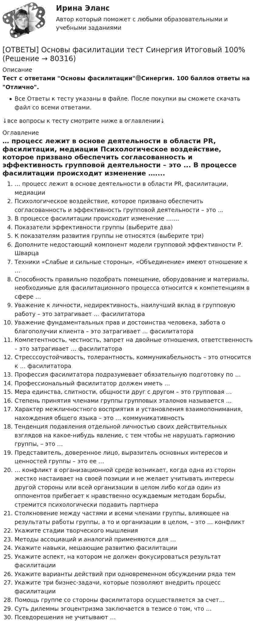     
            Описание
            Тест с ответами Основы фасилитации🟢Синергия. 100 баллов ответы на Отлично.Все Ответы к тесту указаны в файле. После покупки вы сможете скачать файл со всеми ответами.↓все вопросы к тесту смотрите ниже в оглавлении↓ 
            Оглавление
              … процесс лежит в основе деятельности в области PR, фасилитации, медиации   Психологическое воздействие, которое призвано обеспечить согласованность и эффективность групповой деятельности – это ...   В процессе фасилитации происходит изменение …....   Показатели эффективности группы (выберите два)   К показателям развития группы не относятся (выберите три)   Дополните недостающий компонент модели групповой эффективности Р. Шварца   Техники «Слабые и сильные стороны», «Объединение» имеют отношение к …   Способность правильно подобрать помещение, оборудование и материалы, необходимые для фасилитационного процесса относится к компетенциям в сфере …   Уважение к личности, недирективность, наилучший вклад в групповую работу – это затрагивает … фасилитатора   Уважение фундаментальных прав и достоинства человека, забота о благополучии клиента – это затрагивает … фасилитатора   Компетентность, честность, запрет на двойные отношения, ответственность – это затрагивает … фасилитатора   Стресссоустойчивость, толерантность, коммуникабельность – это относится к … фасилитатора   Профессия фасилитатора подразумевает обязательную подготовку по …   Профессиональный фасилитатор должен иметь …   Мера единства, слитности, общности друг с другом – это групповая …   Степень принятия членами группы групповых эталонов называется …   Характер межличностного восприятия и установления взаимопонимания, нахождения общего языка – это … коммуникативность   Тенденция подавления отдельной личностью своих действительных взглядов на какое-нибудь явление, с тем чтобы не нарушать гармонию группы, – это …   Представитель, доверенное лицо, выразитель основных интересов и ценностей группы – это ее …   … конфликт в организационной среде возникает, когда одна из сторон жестко настаивает на своей позиции и не желает учитывать интересы другой стороны или всей организации в целом либо когда один из оппонентов прибегает к нравственно осуждаемым методам борьбы, стремится психологически подавить партнера   Столкновение между частями и всеми членами группы, влияющее на результаты работы группы, а то и организации в целом, – это … конфликт   Укажите стадии творческого мышления   Методы ассоциаций и аналогий применяются для …   Укажите навыки, мешающие развитию фасилитации   Укажите аспект, на котором не должен фокусироваться результат фасилитации   Укажите варианты действий при одновременном обсуждении ряда тем   Укажите три бизнес-задачи, которые позволяют внедрить процесс фасилитации   Помощь группе со стороны фасилитатора осуществляется за счет…   Суть дилеммы эгоцентризма заключается в тезисе о том, что …   Псевдорешения не учитывают …  
            
            
            ОТВЕТЫ Основы теории надежности и диагностики РОСДИСТАНТ[ОТВЕТЫ] Основы фасилитации тест Синергия Итоговый 100%✍[ОТВЕТЫ] Основы Философии 🄲 ( 88/100 баллов + все ответы Синергия / МоСАП / МТИ)ОТВЕТЫ Отбор и найм персонала 1 (Промежуточные тесты 1-9; вопросы из Итогового теста) РОСДИСТАНТОТВЕТЫ Отбор и найм персонала (Практические задания 2,3,4) РОСДИСТАНТ[ОТВЕТЫ] Ответственность за преступления против собственности.фю_БАК (95/100 баллов + верные ответы МФПУ Синергия/МосАП)ОТВЕТЫ Оценка стоимости активов (Промежуточные тесты 1-8) РОСДИСТАНТОТВЕТЫ Основы информационного моделирования в строительстве РОСДИСТАНТ 2022ОТВЕТЫ Основы информационного моделирования в строительстве РОСДИСТАНТ 2022✍[ОТВЕТЫ] Основы использования и конфигурирования 1С Предприятия 🄲 ( все ответы на тест Синергия, МТИ)ОТВЕТЫ Основы медицинских знаний (Итоговый тест) РОСДИСТАНТ[ОТВЕТЫ] Основы продуктового менеджмента (93/100 баллов + все ответы МФПУ Синергия/МОСАП/МТИ)[ОТВЕТЫ] Основы Риск-Менеджмента [7 тем] (100/100 + верные ответы МФПУ Синергия/МосАП/МТИ)ОТВЕТЫ Основы теории журналистики (Итоговый тест) РОСДИСТАНТ