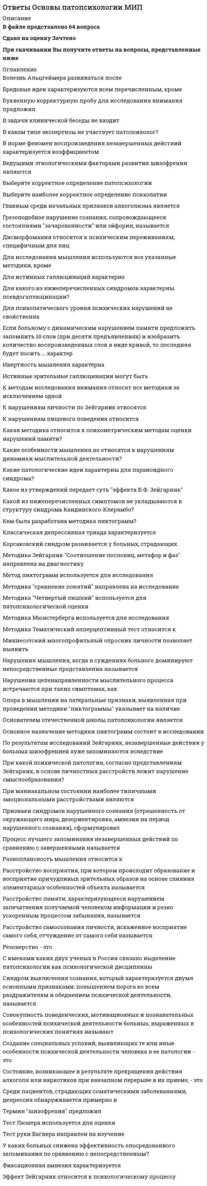    
          Описание
          Ответы на тест Основы патопсихологии Синергии. год сдачи 2021г.🟢 БАЗА ОТВЕТОВ (собраны практически все ответы)Тема 1. Патопсихология как область психологической науки. История становления отечественной патопсихологииТема 2. Организация патопсихологического обследования. Методы обследованияТема 3. Патопсихологический синдром как основа квалификации нарушений психики в патопсихологииТема 4. Нарушения восприятияТема 5. Нарушения памятиТема 6. Нарушения мышленияТема 7. Нарушение умственной работоспособностиТема 8. Нарушения внимания🔸 РЕЗУЛЬТАТЫ: 80 , 97 / 100 баллов -Хорошо - Отлично🟢 ВСЕ ОТВЕТЫ выделены в файле. ﻿При покупке вы получаете файл с выделенными ответами 
          Оглавление
          1. Патопсихология - это ...область психологии, изучающая проблемы развития людей с физическими и психическими недостатками, определяющими их потребность в особых условиях обучения и воспитаниянаправление в психологии, изучающее влияние психологических факторов на возникновение и течение соматических заболеванийраздел психиатрии и клинической психологии, занимающийся изучением расстройств психики сточки зрения медицины и психологиираздел психологии, изучающий закономерности распада психической деятельности и свойств личности в сопоставлении с закономерностями протекания и формирования психических процессов в норме -2. О нарушении умственной работоспособности можно говорить в том случае, если:отношение к эксперименту у испытуемого меняется в ходе его проведения, при этом его ассоциации носят адекватный характериспытуемый правильно осмысляет задание, требующее синтеза и обобщений, но его ассоциации носят нецеленаправленный характериспытуемый способен длительно удерживать инструкцию, но его отношение к эксперименту изменяется по ходу выполнения заданийиспытуемый правильно осмысляет задание, но не может длительно удерживать инструкцию -3. Снижение эффективности опосредованного запоминания по сравнению с непосредственным наблюдается у...здоровых испытуемыхбольных эпилепсиейбольных шизофрениейбольных с алкогольной энцефалопатией -4. Неверно, что ... относится к зрительным агнозиямТип ответа: Одиночный выборагнозия на лицаагнозия на цветаагнозия на символыпальцевая агнозия -5. В конце патопсихологического заключения ...Тип ответа: Одиночный выборпроизводится постановка диагнозапредоставляется краткий анамнез заболеванияпредоставляются данные качественного и количественного анализа результатов обследованияизлагаются наиболее значимые данные, характеризующие структуру основного психологического синдрома -6. Триада Вальтер-Бюэля (ослабление памяти, снижение интеллекта, нарушение аффектов) характеризует ...Тип ответа: Одиночный выборолигофренический синдромсиндром психотической дезорганизацииэпилептический синдромличностно-аномальный (психопатический) синдроморганический синдром -7. Расположите уровни иерархии мозговых процессов в правильной последовательности (от общего к частному):Тип ответа: Сортировкапатобиологический уровеньфизиологический уровеньпато- и нейропсихологический уровеньпсихопатологический уровень -8. К методикам исследования нарушений мышления можно отнести ...Тип ответа: Множественный выборметод цветовых выборов М. Люшератест «Незаконченные предложения» Сакса-Левиметодику «Установление последовательности событий»методику «Существенные признаки»методику «Составление рассказов по сюжетной картинке»тест Н.И. Озерецкого -9. К основным методам патопсихологии следует отнести ...клинический методпсихофизиологические методыэксперименттестовые методики -10. Соотнесите основные задачи патопсихологии с их содержанием:Дифференциальная диагностика психических расстройствОценка структуры и степени психических расстройствДиагностика психического развития и его аномалий (дизонтогенеза)Исследование личности, социальной среды и социальных позиций патопсихологическое исследование, которое выступает в качестве источника дополнительной информации для уточнения нозологического диагноза в случаях атипичной, стертой картины различных психических заболеванийрешение данной задачи заключается в исследовании характера и выраженности нарушений отдельных психических процессов, а также в изучении компенсаторных возможностей их восстановленияданная задача направлена на выявление степени и структуры различных форм дизонтогенеза, определение путей общеобразовательного и трудового обучения детей с нарушениями развития и др.сбор данных для функционального диагноза, который представляет собой синтез клинической и психологической оценки больного в реальных условиях жизни и деятельности -11. Приведенное ниже описание относится к такому типу патопсихологических синдромов, как ... «...Эмоциональная сфера отличается незрелостью, отсутствием или недостаточностью эмоциональных реакций на окружающее, ограниченностью диапазона переживаний, малой дифференцированностью оттенков чувств. Проявление элементарных эмоций (радость, огорчение) носит конкретный характер, обусловленный удовлетворением физических потребностей. Недоступны высшие эмоции: сострадание, сочувствие, эстетические и нравственные чувства»синдром психотической дезорганизациишизофренический синдромаффективный синдроморганический синдромэпилептический синдромличностно-аномальный (психопатический) синдром-12. Приведенное ниже высказывание Б.В. Зейгарник характеризует такой принцип патопсихологического обследования, как ... «Патопсихологический эксперимент направлен не на исследование и измерение отдельных процессов, а на исследование человека, совершающего реальную деятельность. Он направлен на качественный анализ различных форм распада психики, на раскрытие механизмов нарушенной деятельности и на возможности ее восстановления».исследование и нарушенных, и сохранных сторон психической деятельностисистемный качественный анализ психической деятельностиучет личностного отношения больного к ситуации экспериментамоделирование обычной психической деятельности -13. К нарушению операциональной стороны мышления, согласно классификации видов нарушения мышления Б.В. Зейгарник, относят...низкий уровень обобщенияпатологически замедленное мышлениеразноплановость мышленияискажение процесса обобщения -14. При корсаковском синдроме наблюдается ...затруднение процесса воспроизведения чего-либослабость образования следовслабость образования аффективных следов памятизатруднение образования стойких ассоциативных связейнарушение ретроактивного торможения -15. К способам видоизменений условий патопсихологического эксперимента можно отнести ...специальное варьирование условий деятельности испытуемогоизменение времени проведения экспериментауправление эффектом экспериментатора и его влиянием на выполнение заданий испытуемымвыбор стандартизированных или нестандартизированных методик -16. Говоря о конкретно-ситуационных обобщениях, можно утверждать, что ...конкретно-ситуационные обобщения строятся на основе личного опытаконкретно-ситуационные обобщения протекают в разных плоскостяхобобщение как таковое может отсутствовать в экспериментах, но при этом фиксируется сюжетконкретно-ситуационные обобщения обладают повышенной аффективной окраской -17. Экспериментальное исследование работоспособности с применением методики запоминания 10 слов у больных с сосудистыми заболеваниями головного мозга по сравнению с контрольной группой испытуемых показало, что ...кривая, изображающая количество воспроизведенных слов при нескольких попытках, у больных испытуемых носит ломаный характеркривая, изображающая количество воспроизведенных слов при нескольких попытках, имеет пологий видкривая, изображающая количество воспроизведенных слов при нескольких попытках, имеет экстремумы в первых и последних воспроизведенияхпроисходит резкое уменьшение количества воспроизведенных слов в последних попытках -18. Согласно мнению Б.В. Зейгарник, нарушение восприятия в первую очередь связано с такими психологическими характеристиками деятельности, как...обобщение и личностная обусловленностьсаморегуляция и целеполаганиесмыслообразование и опосредованиеаффективная регуляция и саморегуляция -19. Патопсихология тесно взаимосвязана с другими научными дисциплинами, такими как ...специальная психологияпсихология индивидуальных различийаддиктологияобщая психологиянейропсихология пограничных состояний -20. Астереогноз - это нарушение ...узнавания материала объекта и его текстурыузнавания формы объектовразличных видов конструктивной деятельностиопознания знакомой пространственной ситуации -21. В ходе исследования умственной работоспособности у больных с нарушениями психики артериосклеротического генеза удалось установить, что кривая записи их движений носит ... характерослабевающийзамедленныйтолчкообразныйровный -22. Одно из ключевых положений, легших в основу развития патопсихологии (см. ниже), было сформулировано ... «Высшие психические функции формируются прижизненно в ходе обучения, воспитания, общения и присвоения опыта человечества. Развитие ВПФ не предопределено одной лишь морфологической структурой мозга».А.Н. ЛеонтьевымС.Л. РубинштейномЛ.С. ВыготскимБ.В. Зейгарник -23. Главным недостатком проективных тестов является ...длительность процедуры обследованияотсутствие критериев для интерпретациисубъективность экспериментатора при интерпретации результатовнеобходимость экспертной оценки результатов обследования -24. К положительным сторонам нестандартизированных методик следует отнести ...возможность компьютеризированной процедуры исследованиявозможность проведения группового обследованиявсесторонний охват изучения личностигибкость проведения психодиагностической процедуры -25. Специфика патопсихологического эксперимента заключается в ...отслеживание элементов, характеризующих как эмоциональное состояние, так и поведенческие паттерны испытуемоговызывании психических процессов в строго определенных условиях, учитываемых исследователем, и возможности изменения течения этих процессов по заранее намеченному плануполучении информации о психологических характеристиках испытуемого на основании анализа его успешности при выполнении определенных заданий -26. Расположите фазы работоспособности в правильном порядке согласно их временной динамике:Тип ответа: Сортировкафаза мобилизациифаза врабатываемостифаза оптимальной работоспособностифаза неустойчивой компенсациифаза «конечного порыва»фаза декомпенсациифаза срывафаза восстановления физиологических и психологических ресурсов организма -27. Основоположником патопсихологии в России считается ...А.Ф. ЛазурскийГ.И. РоссилимоВ.Н. МясищевВ.М. Бехтерев -28. Впервые типология патопсихологических синдромов была разработана и представлена ...И.А. КудрявцевымВ.М. БлейхеромВ.Н. МясищевымГ.Н. Носачевым и Д.В. Романовым -29. Отношение воспроизведения незавершенных действий (ВН) к воспроизведению завершенных действий (ВЗ) у больных шизофренией равнялось ...132,01,41,1 -30. Отношение воспроизведения незавершенных действий (ВН) к воспроизведению завершенных действий (ВЗ), согласно результатам исследования мотивационного компонента памяти, равняется ...1,9172,11,5 -31. Первая психологическая лаборатория в психиатрической клинике С.С. Корсакова была организована в ...1900 г.1915 г.1879 г.1886 г. -32. Основные стадии работоспособности были выявлены ...Б.В. ЗейгарникЭ. КрепелинымЕ.Д. ХомскойК.Э. Фабри -33. Неверно, что к нарушениям умственной работоспособности относят нарушения ...объема и регуляции усилийпроизвольностилабильности психических процессовцеленаправленностиаффективной регуляции выполняемой деятельности -34. Резонерство выражается в ...отсутствии единого плана рассуждениянеконтролируемом потоке новых ассоциаций, спонтанно возникающих на любой внешний стимулдоминировании упрощенных представлений о предметах и явлениях, в установлении между ними конкретно­ситуационных связей и отношенийтенденции к непродуктивным многоречивым рассуждениям при отсутствии конкретных идей и целенаправленности мыслительного процесса -35. Логически обоснованное убеждение, тесно связанное с особенностями личности и обладающее большим эмоциональным зарядом, - это ... идеисверхценныенавязчивыебредовые -36. Зоопсии, экстракампинные и аутоскопические галлюцинации относятся к ... галлюцинациямслуховымобонятельнымтактильнымзрительным -37. Основным синдромообразующим фактором при эпилепсии является ...нарушение динамики мыслительной деятельностинарушение целенаправленности и категориальной логики мышленияснижение аффективного контроля над реакциями и поведениемнарушение целеполагания и регуляции поведения -38. Среди расстройств течения ассоциативных процессов мышления выделяются расстройства ...темпа мышленияграмматического строя речисодержания мыслительного процесса -39. Нарушение личностно-мотивационного компонента мышления проявляется в ...замедлении темпа образования ассоциация в сочетании с общим снижением мыслительной деятельностиутрате целенаправленной мыслительной деятельностиформе разноплановости, вербигераций, персеверацийзаострении внимания на символическом значении отдельных объектов и явлений -40. К положительным сторонам стандартизированных методов исследования следует отнести ...количественный дифференцированный характер оценкиучет объективных и субъективных показателей и возможность их перепроверкивозможность проведения исключительно индивидуальных обследованийоперативность и экономичность во времени -41. Концепция физиологии активности, внесшая существенный вклад в развитие патопсихологии, была разработана ...Н.А. БернштейномЛ.УитмеромП. ЖанеП.К. Анохиным -42. Парейдолические иллюзии - это ...иллюзии разной сенсорной модальности, возникающие под влиянием сильных эмоций и при наличии специфических внешних условий (слабая освещенность, слышимость)зрительные иллюзии, возникающие при стимуляции коры головного мозгаособый психологический феномен, характеризующийся визуальным изменением конфигурации зрительных образов на основе деталей реального объектапсихологический феномен, который возникает в связи с особенностями функционирования рецепторов -43. Основное отличие патопсихологических от психопатологических синдромовв том, что данные синдромы описывают психические расстройства, относящиеся к болезням разных нозологических групплишь в том, что патопсихологические синдромы исследуются и описываются в рамках психологии, а психопатологические - в рамках медициныв том, что данные синдромы выделяются на разных уровнях функционирования мозговых процессов и объясняются разницей методов исследования психических расстройствв том, что патопсихологические синдромы диагностируются на основе нарушений исключительно психической сферы, психопатологические - на основе нарушения мозговых механизмов психики -44. К оптико-пространственным агнозиям относят ...агнозию глубинысоматоагнозиюодностороннюю пространственную агнозиюагнозию перспективынарушение топографической ориентировкиаутотопагнозию -45. Корсаковский синдром представляет собой расстройство ...непосредственной памяти, при котором нарушается память на события прошлогоопосредованного запоминания, при котором нарушается ассоциативная связь образов с предметом запоминаниянепосредственной памяти, при котором нарушается память на текущие событиянепосредственной памяти, при котором отмечается значительно число конфабуляций и криптомнезий -46. Неверно, что такой вид иллюзий, как выражается в аномальном восприятии объектовмикропсиядисмегалопсияметаморфопсиядисгевзия -47. Показателем нарушения динамики мнестической деятельности является ...ломанный характер кривой запоминания при десятикратном предъявлении испытуемому десяти словлабильность не только памяти, но также познавательной и эмоциональной аффективной сферычередование обобщенных и ситуационных решений в опытах на классификацию предметовстойкое улучшение памяти при применении методики опосредствования -48. Помимо всего прочего, паспортная часть психологического заключения включает в себя ...изложение основных результатов исследованияописательную характеристика выполнения заданийкраткий анамнезрезюмеклинический диагноз (при его наличии) 
            
            
            Ответы Основы патопсихологии тест СИНЕРГИЯ [МФПУ] 2021ОТВЕТЫ Основы предпринимательской деятельности РОСДИСТАНТОтветы Основы предпринимательства (Тесты Синергия)Ответы Основы программирования на С++ тест СИНЕРГИЯ [МФПУ] - 100 балловОтветы Основы психогенетики МИПОтветы Основы психологического консультирования и немедицинской психотерапии МИПОтветы Основы психосинтеза МИПОтветы Основы генетической психологии МИПОтветы Основы группового психологического консультирования МИПОтветы Основы детской психотерапии МИПОтветы Основы интегрированных коммуникаций (Тесты Синергия)Ответы Основы использования и конфигурирования 1С Предприятия [Тест СИНЕРГИЯ]Ответы Основы консультативной психологии МИПОтветы Основы нейропсихологии МИП