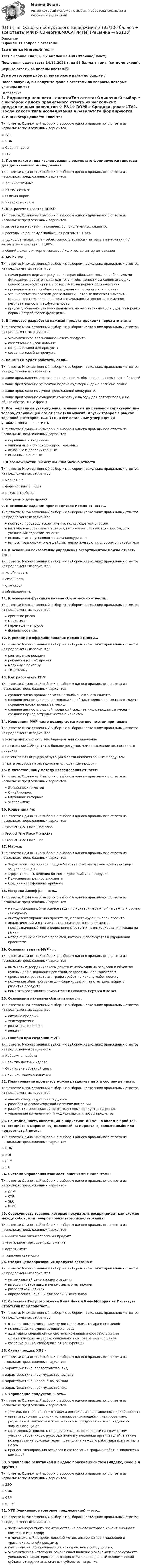     
            Описание
            В файле 31 вопрос с ответами.Все ответы: Итоговый тест📜Тест выполнен на 93...97 баллов из 100 (Отлично/Зачет)Последняя сдача теста 14.12.2023 г. на 93 балла + темы (см.демо-скрин).Верные ответы выделены цветом.✅Все мои готовые работы, вы сможете найти по ссылке : После покупки, вы получите файл с ответами на вопросы, которые указаны ниже: 
            Оглавление
            1. Индикатор ценности клиента:Тип ответа: Одиночный выбор • с выбором одного правильного ответа из нескольких предложенных вариантов ☆ P&amp;L☆ ROMI☆ Средняя цена☆ LTV2. После какого типа исследования в результате формируются гипотезы для дальнейшего исследованияТип ответа: Одиночный выбор • с выбором одного правильного ответа из нескольких предложенных вариантов ☆ Количественные☆ Качественные☆ Онлайн-опрос☆ Интернет-анализ3. Как рассчитывается ROMI?Тип ответа: Одиночный выбор • с выбором одного правильного ответа из нескольких предложенных вариантов ☆ затраты на маркетинг / количество привлеченных клиентов☆ расходы на рекламу / прибыль от рекламы * 100%☆ (доход от маркетинга - себестоимость товаров - затраты на маркетинг) / затраты на маркетинг) * 100%☆ общий доход с интернет-заказов / количество интернет-заказов4. MVP - это...Тип ответа: Множественный выбор • с выбором нескольких правильных ответов из предложенных вариантов самая ранняя версия продукта, которая обладает только необходимыми функциями, достаточными для того, чтобы донести основополагающие ценности до аудитории и проверить их на первых пользователяхпроверка жизнеспособности задуманного продукта или проектаэто числовые показатели деятельности, которые помогают измерить степень достижения целей или оптимальности процесса, а именно: результативность и эффективностьпродукт, обладающий минимальными, но достаточными для удовлетворения первых потребителей функциями5. В процессе разработки каждый продукт проходит через эти этапы:Тип ответа: Множественный выбор • с выбором нескольких правильных ответов из предложенных вариантов экономическое обоснование нового продуктакачественное исследованиесоздание ниши для продуктасоздание дизайна продукта6. Ваше УТП будет работать, если…Тип ответа: Множественный выбор • с выбором нескольких правильных ответов из предложенных вариантов ☆ ваше предложение достаточное сильное, чтобы привлечь новых потребителей☆ ваше предложение эффектно подано аудитории, даже если оно ложно☆ ваше предложение лучше предложений конкурентов☆ ваше предложение содержит конкретную выгоду для потребителя, а не общие абстрактные фразы7. Все рекламные утверждения, основанные на реальной характеристике товара, отличающей его от всех (или многих) других товаров в рамках товарной категории, «…» УТП, а все остальные утверждения уникальности — «…» УТП.Тип ответа: Одиночный выбор • с выбором одного правильного ответа из нескольких предложенных вариантов первичные и вторичныеуникальные и широко распространенныеосновные и дополнительныеистинные и ложные8. К возможностям IT-системы CRM можно отнестиТип ответа: Множественный выбор • с выбором нескольких правильных ответов из предложенных вариантов ☆ маркетинг☆ формирование лидов☆ документооборот☆ контроль отдела продаж9. К основным задачам производителя можно отнести…Тип ответа: Множественный выбор • с выбором нескольких правильных ответов из предложенных вариантов поставку продавцу ассортимента, пользующегося спросомналичие в ассортименте товаров, которые не пользуются спросом, для увеличения торговой линейкииспользование успешного опыта конкурентоввыпуск товаром, которые действительно пользуются спросом у потребителя10. К основным показателям управления ассортиментом можно отнести его…Тип ответа: Множественный выбор • с выбором нескольких правильных ответов из предложенных вариантов ☆ устойчивость☆ сезонность☆ структуру☆ обновляемость11. К основным функциям канала сбыта можно отнести…Тип ответа: Множественный выбор • с выбором нескольких правильных ответов из предложенных вариантов принятие рискамаркетингперемещение грузовфинансирование12. К рекламе в оффлайн-каналах можно отнести…Тип ответа: Множественный выбор • с выбором нескольких правильных ответов из предложенных вариантов контекстную рекламурекламу в местах продажмедийную рекламуТВ-рекламу13. Как рассчитать LTV?Тип ответа: Одиночный выбор • с выбором одного правильного ответа из нескольких предложенных вариантов среднее число продаж за месяц / прибыль с одного клиентасредняя ценность с одной продажи * прибыль с одного постоянного клиента / среднее число продаж за месяцсредняя ценность с одной продажи * среднее число продаж за месяц * средний период сотрудничества с клиентом14. Концепция MVP часто подвергается критике по этим причинам:Тип ответа: Множественный выбор • с выбором нескольких правильных ответов из предложенных вариантов ☆ конкуренция и отсутствие барьеров для копирования☆ на создание MVP тратится больше ресурсов, чем на создание полноценного продукта☆ потенциальный ущерб репутации в связи некачественным продуктом☆ трата ресурсов на заведомо неполноценный продукт15. К качественному методу исследования относят:Тип ответа: Одиночный выбор • с выбором одного правильного ответа из нескольких предложенных вариантов Эмпирический методОнлайн-опросГлубинное интервьюэксперимент16. Концепция 4p:Тип ответа: Одиночный выбор • с выбором одного правильного ответа из нескольких предложенных вариантов ☆ Product Price Place Promotion ☆ Product Prile Place Promotion☆ Product Price Place Piar17. Маржа:Тип ответа: Одиночный выбор • с выбором одного правильного ответа из нескольких предложенных вариантов Характеристика канала продаж/клиента: сколько можем добавить сверх закупочной ценыЭффективность ведения бизнеса: доля прибыли в выручкеПожизненная ценность клиентаСредний коэффициент прибыли18. Матрица Ансоффа — это…Тип ответа: Одиночный выбор • с выбором одного правильного ответа из нескольких предложенных вариантов метод, основанный на оценке задач по критериям важно / не важно и срочно / не срочноинструмент управления проектами, иллюстрирующий план проектааналитический инструмент стратегического менеджмента, предназначенный для определения стратегии позиционирования товара на рынкеметод оценки и анализа проектов, который используется в управлении проектами19. Основная задача MVP - ...Тип ответа: Одиночный выбор • с выбором одного правильного ответа из нескольких предложенных вариантов вызывать и координировать действие необходимых ресурсов и объектов, нужных для выполнения действий, задаваемых пользователемпроиллюстрировать план, график работ по какому-либо проектуполучение обратной связи для формирования гипотез дальнейшего развития продуктапомогать расставлять приоритеты и наводить порядок в делах20. Основными каналами сбыта являются…Тип ответа: Множественный выбор • с выбором нескольких правильных ответов из предложенных вариантов оптовые продажителемаркетингрозничные продаживендинг21. Ошибки при создании MVP:Тип ответа: Множественный выбор • с выбором нескольких правильных ответов из предложенных вариантов ☆ Небрежная работа☆ Попытка достичь идеала☆ Отсутствие обратной связи☆ Слишком много аналитики22. Планирование продуктов можно разделить на эти составные части:Тип ответа: Множественный выбор • с выбором нескольких правильных ответов из предложенных вариантов анализ конкурирующих продуктовразработка ассортиментной политики компанииразработка мероприятий по выводу новых продуктов на рынокуправление изменениями и модификациями новых продуктов23. Рентабельность инвестиций в маркетинг, а именно вклад в прибыль, относящийся к маркетингу, деленный на маркетинг, «вложенный» или подвергнутый риску:Тип ответа: Одиночный выбор • с выбором одного правильного ответа из нескольких предложенных вариантов ☆  ROMI☆ ROI☆ CRM☆ KPI24. Система управления взаимоотношениями с клиентами:Тип ответа: Одиночный выбор • с выбором одного правильного ответа из нескольких предложенных вариантов CRMCTRSEOROMI25. Совокупность товаров, которые покупатель воспринимает как схожие между собой, или товаров совместного использования:Тип ответа: Одиночный выбор • с выбором одного правильного ответа из нескольких предложенных вариантов ☆ минимально жизнеспособный продукт☆ уникальное торговое предложение☆ ассортимент☆ товарная категория26. Стадия ценообразования продукта связана сТип ответа: Множественный выбор • с выбором нескольких правильных ответов из предложенных вариантов оптимизацией цены каждого изделиявыводом устаревших и неприбыльных артикуловразработкой новинокопределение наценки для различных каналов27. Стратегия Голубого океана Кима Чана и Рене Моборна из Института Стратегии предполагает…Тип ответа: Множественный выбор • с выбором нескольких правильных ответов из предложенных вариантов отказ от компромиссов между достоинствами товара и его ценойиспользование существующего спросаадаптацию операционной системы компании в соответствии с ее стратегическим выбором: уникальностью товара или его ценойсоздание рынка, свободного от конкуренции28. Схема продаж ХПВ -Тип ответа: Одиночный выбор • с выбором одного правильного ответа из нескольких предложенных вариантов ☆ характеристика, превосходство, вид☆ характеристика, преимущество, выгода☆ характеристика, первенство, выгода☆ характеристика, преимущество, вид29. Управление продуктом — это…Тип ответа: Одиночный выбор • с выбором одного правильного ответа из нескольких предложенных вариантов деятельность по решению задач и достижению поставленных целей проектаорганизационная функция компании, занимающейся планированием, разработкой, запуском или маркетингом продуктов на всех стадиях их жизненного цикласовременный подход, к созданию команд, основанный на совместном участии работников с руководителем в управлении организацией, а также использование руководителем потенциала каждого работника или группы в целомпроцесс планирования ресурсов и составления графика работ, выполняемых командой30. Управление репутацией в выдаче поисковых систем (Яндекс, Google и других):Тип ответа: Одиночный выбор • с выбором одного правильного ответа из нескольких предложенных вариантов ☆ SEO☆ SMM☆ CRM☆ SERM31. УТП (уникальное торговое предложение) — это…Тип ответа: Множественный выбор • с выбором нескольких правильных ответов из предложенных вариантов часть конкурентного преимущества, на основе которого клиент выбирает компанию или товар;отличительный потребительский мотив, альтернатива имиджевой и «развлекательной» рекламы;компетенция, обеспечивающая конкурентное преимущество;экономическая категория, означающая наличие у экономического субъекта уникальных характеристик, выгодно отличающих данный экономический субъект от других аналогичных субъектов на рынке.  
            
            
            ОТВЕТЫ Основы медицинских знаний (Итоговый тест) РОСДИСТАНТ[ОТВЕТЫ] Основы продуктового менеджмента (93/100 баллов + все ответы МФПУ Синергия/МОСАП/МТИ)[ОТВЕТЫ] Основы Риск-Менеджмента [7 тем] (100/100 + верные ответы МФПУ Синергия/МосАП/МТИ)ОТВЕТЫ Основы теории журналистики (Итоговый тест) РОСДИСТАНТОТВЕТЫ Основы теории надежности и диагностики (Практическое задание 1) РОСДИСТАНТОТВЕТЫ Основы теории надежности и диагностики РОСДИСТАНТ[ОТВЕТЫ] Основы фасилитации тест Синергия Итоговый 100%📚[ОТВЕТЫ] Организация психологической службы 🄲 ( 87/100 баллов + все ответы Синергия / МоСАП / МТИ)✍[ОТВЕТЫ] Оснащение предприятий гостиничного бизнеса 🄲 ( 77/100 баллов + все ответы на тест Синергия)ОТВЕТЫ Основы автоматизации проектирования РОСДИСТАНТ[ОТВЕТЫ] Основы безопасности жизнедеятельности (92/100 баллов + верные ответы МФПУ Синергия/МосАП/МТИ)ОТВЕТЫ Основы дискретной математики и логики (Промежуточные тесты 1-10) РОСДИСТАНТОТВЕТЫ Основы информационного моделирования в строительстве РОСДИСТАНТ 2022ОТВЕТЫ Основы информационного моделирования в строительстве РОСДИСТАНТ 2022