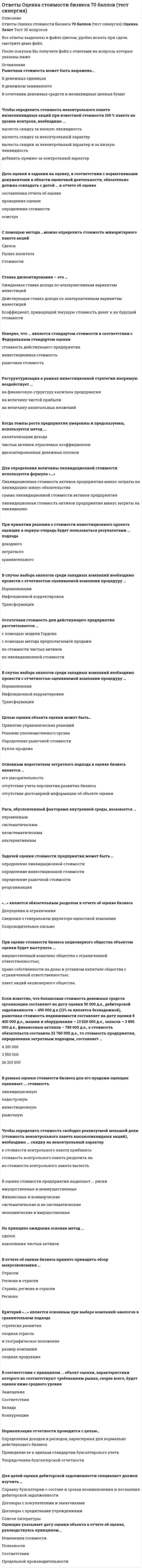    
          Описание
          ОТВЕТЫ ОЦЕНОЧНАЯ ДЕЯТЕЛЬНОСТЬ СИНЕРГИЯ. СБОРНИК ТЕСТОВ 2021Собрана база ответов.Результаты от 80 до 93 баллов (Хорошо/Отлично) Смотрите демо файл. После покупки вы получите все ответы на эти вопросы. Ответы выделены цветом. 
          Оглавление
          Рыночная стоимость может быть выражена…В денежных единицахВ денежном эквиваленте В сочетании денежных средств и неликвидных ценных бумаг При оценке рыночной стоимости холдинга наиболее приемлемым будет метод ...накопления чистых активов дисконтированных денежных потоков рынка капитала капитализации дохода Если известно, что доходы компании, ожидаемые к получению в прогнозном периоде составляют в 1-й год 750 000ден.ед., во 2-й год 350 000 ден.ед., в 3-й год – 500 000ден.ед., в 4-тый год – 550 000ден.ед., остаточная стоимость – 1 200 000ден.ед., а ставка дисконта – 8%, то текущая стоимость предприятия составляет…2 612 570 ден.ед.3 101 850 ден.ед.2 677 720 ден.ед Целью оценки объекта оценки может быть…Принятие управленческих решенийРешение уполномоченного органаОпределение рыночной стоимостиКупля-продажа Для определения величины ликвидационной стоимости используется формула «…»Ликвидационная стоимость активов предприятия минус затраты на ликвидацию минус обязательствасумма ликвидационной стоимости активов предприятия ликвидационная стоимость активов предприятия минус затраты на ликвидацию Метод сделок основан…На активах оцениваемой компанииНа оценке минаритарных пакетов акций компаний-аналоговНа оценке контрольных пакетов акций компаний-аналоговНа будущих доходах оцениваемой компании В отчете об оценке бизнеса принято приводить обзор макроэкономики …ОтраслиРегиона и отрасли Страны, региона и отраслиРегиона Если известно, что среднее значение мультипликатора «цена/прибыль» у нескольких компаний-аналогов – 6,5, прибыль оцениваемой компании –80 000 ден.ед., а выручка –1 000 000 ден.ед., то стоимость оцениваемой компании составляет …650 000 ден.ед. 520 000 ден.ед. 100 000 ден.ед. Нормализация отчетности проводится с целью…Определения доходов и расходов, характерных для нормально действующего бизнесаПриведение ее к единым стандартам бухгалтерского учетаУпорядочения бухгалтерской отчетности Ставка дисконтирования – это …Ожидаемая ставка дохода по альтернативным вариантам инвестицийДействующая ставка дохода по альтернативным вариантам инвестицийКоэффициент, приводящий текущую стоимость денег к их будущей стоимости Для случаев возрастающих во времени денежных потоков коэффициент капитализации…будет равен ставке дисконтированиябудет всегда меньше ставки дисконтированиябудет всегда больше ставки дисконтированияможет быть как больше, так и меньше ставки дисконтирования Доходность бизнеса можно определить при помощи ... финансового анализа нормализации отчетности, финансового анализа и анализа инвестиций нормализации отчетности анализа инвестиций нормализации отчетности и финансового анализа  «...» является обязательным разделом в отчете об оценке бизнеса Допущения и ограничения Сведения о генеральном директоре оценочной компании Сопроводительное письмо  Если в методе дисконтированных денежных потоков используется бездолговой денежный поток (денежный поток для инвестированного капитал, то в инвестиционном анализе ... и исследуется чистый оборотный капитал исследуются капитальные вложения исследуется изменение остатка долгосрочной задолженности С помощью метода …можно определить стоимость миноритарного пакета акцийСделокРынка капиталаСтоимости В оценке бизнеса отчет об оценке … может не составляться должен быть составлен в письменной форме должен быть составлен в устной форме При оценке стоимости бизнеса акционерного общества объектом оценки будет выступать …имущественный комплекс общества с ограниченной ответственностью;право собственности на долю в уставном капитале общества с ограниченной ответственностью;пакет акций акционерного общества. … подход к оценке применим только в случае развитого рынка продаж Сравнительный Затратный Доходный Аннуитет – это денежный поток … с возрастающими платежами с убывающими платежами через равновеликие промежутки времени с равновеликими платежами В оценке износ – это утрата стоимости … по любой причине в связи с изменением спроса в связи с изнашиванием, вызванным вредным воздействием окружающей среды  Проведение финансового анализа в сравнительном подходе необходимо для …Степени риска, связанного с объектом оценкиСоотношения постоянных и переменных затрат в общей величине затратопределения Рейтинга среди проданных аналогичных предприятийопределения Тенденции изменения доходов и расходов Остаточная стоимость для действующего предприятия рассчитывается по ... стоимости чистых активов ликвидационной стоимости модели Гордона методу «предполагаемой продажи» Затратный подход в оценке стоимости предприятия (бизнесоснован на анализе ...финансовых результатов доходов активов Риск, обусловленный факторами внутренней среды, называется ... переменным систематическим несистематическим альтернативным Более достоверные данные о стоимости предприятия, если оно недавно возникло и имеет значительные материальные активы, даст метод ... дисконтированных денежных потоков стоимости чистых активов капитализации дохода ликвидационной стоимости Оптимизация связей с поставщиками с целью дополнительной экономии на затратах - это инструмент ... стратегии реструкryризации и управления стоимостью бизнесаоперационной финансовой внешней инвестиционной Величина ликвидационной стоимости определяется ... по формуле «ликвидационная стоимость активов предприятия минус обязательства» как сумма ликвидационной стоимости активов предприятия по формуле «ликвидационная стоимость активов предприятия минус затраты на ликвидацию минус обязательства» по формуле «ликвидационная стоимость активов предприятия минус затраты на ликвидацию» Стоимость объекта оценки, определяемая исходя из его доходности для конкретного лица, является ...стоимостью инвестиционной воспроизводства балансовой рыночной Когда темпы роста предприятия умеренны и предсказуемы, используется метод ...капитализации дохода чистых активов отраслевых коэффициентов дисконтированных денежных потоков В соответствии с нормативными актами по переоценке основных средств определяется … стоимость остаточная восстановительная ликвидационная Оценщик формирует стоимость в отчете на оценку … только на определенную дату – дату осмотра оценки только на определенную дату – дату оценки на период гарантийного срока проведенной оценки Если семейная пара намерена скопить деньги для внесения первого взноса за дом, а ставка по депозиту составляет 10 % годовых, то, если супруги ежемесячно будут депонировать 100 долларов, через 6 лет на их счете окажется … $9811,1 $7743,7 $4706,5 На федеральном уровне для объектов оценки, принадлежащих полностью или частично Российской Федерации, оценка производится в обязательном порядке в случае … приватизации передачи в аренду обязательного страхования продажи Чтобы определить стоимость свободно реализуемой меньшей доли (стоимость неконтрольного пакета высоколиквидных акций), необходимо ... скидку на неконтрольный характер к стоимости контрольного пакета прибавить стоимость контрольного пакета разделить на из стоимости контрольного пакета вычесть Расчет остаточной стоимости необходим в методе …. рынка капитала;избыточных прибылей;дисконтированных денежных потоков. Для оценки результатов реструктуризации бизнеса и в рамках управления стоимостью бизнеса используется метод ... накопления чистых активов дисконтированных денежных потоков рынка капитала Определить стоимость миноритарного пакета акций можно с помощью метода… СделокРынка капиталаСтоимости Синтетическая модель блэка-Шоулза является таковой, так как основана на сочетании ... подходов затратного и сравнительного доходного и сравнительного доходного и затратного При принятии решения о стоимости инвестиционного проекта оценщик в первую очередь будет пользоваться результатами ... подхода доходного затратного сравнительного  Процесс приведения денежных поступлений от инвестиций к их текущей стоимости называется … накоплением ликвидированием наращением дисконтированием В соответствии с … в отчете об оценке в обязательном порядке должно быть указано задание на оценку ФЗ № 135 «Об оценочной деятельности в РФ» Федеральным стандартом оценки № 3 Федеральным стандартом оценки № 1 Федеральным стандартом оценки № 2 Стоимость объекта оценки, определяемая исходя из его доходности для конкретного лица, является … стоимостью воспроизводства инвестиционной стоимостью балансовой стоимостью рыночной стоимостью Переоценка основных фондов в 1997 г. производилась по состоянию … на 1 января 1997 г. на дату сдачи баланса на любую дату 1997 г. Основанием для проведения оценки является … устная договоренность между оценщиком и заказчиком другой ответ договор между оценщиком и заказчиком страхование гражданской ответственности Реструктуризация в рамках инвестиционной стратегии напрямую воздействует на..финансовую структуру капитала предприятия величину чистой прибыли величину капитальных вложений Риск, обусловленный факторами внешней среды, называется … систематическим несистематическим имущественным Прирост стоимости в результате применения техник реструктурирования является … эффектом от реструктуризации косвенным не является прямым Расчет прямого эффекта от реструктуризации осуществляется на основе метода … дисконтированных денежных потоков накопления чистых активов рынка капитала Косвенный эффект от реструктуризации выражается в … операционной синергии повышении мультипликатора «цена / прибыль» наибольшем стоимостном разрыве Под внешней реструктуризацией понимают повышение стоимости акционерного капитала за счет изменения … операционной, инвестиционной и финансовой деятельности предприятия величины капитальных вложений структуры активов, реорганизации и сохранения корпоративного контроля Основной целью финансового анализа в рамках процедуры реструктуризации является … выявление факторов, «движущих» стоимость выявление динамики показателей расчет коэффициентов ликвидности и платежеспособности Требования к информации содержатся в Федеральном стандарте оценки (ФСО) … № 1 № 8 № 3  Целью оценки стоимости предприятия может быть … определение рыночной стоимости страхование купля-продажа реорганизация Оценщик указывает дату оценки объекта в отчете об оценке, руководствуясь принципом … соответствия изменения стоимости предельной производительности полезности Для оценки уникальных, специализированных объектов машин и оборудования предпочтительным является использование методов … подхода доходного сравнительного затратного Оценочная методология, соответствующая цели оценки и определяемому виду стоимости, выбирается на этапе … постановки задачи сбора и обработки данных согласования составления плана работ К объектам оценки относят … виды стоимости оценщиков и заказчиков саморегулируемые организации право собственности и иные вещные права на имущество Стоимость является отражением … стоимости в обмене остаточной стоимости балансовой стоимости стоимости в использовании В договоре между оценщиком и заказчиком в обязательном порядке указывается … дата определения стоимости объекта оценки методология оценки вид объекта оценки В состав интеллектуальной собственности … входят здания и сооружения входит деловая репутация входят объекты промышленной собственности входят нетрадиционные объекты правовой охраны различных объектов интеллектуальной собственности входит коммерческая тайна входят объекты авторского права Ипотечная постоянная определяется как отношение … ежегодных выплат по обслуживанию долга ко всему инвестируемому капиталу ипотечного кредита ко всему инвестируемому капиталу выплат по долгу к сумме ипотечного кредита Критерий «…» является основным при выборе компаний-аналогов в сравнительном подходе стратегия развития сходная отрасль и географическое положение размер компании сходная продукция  Задачей оценки стоимости предприятия может быть ... определение ликвидационной стоимости определение инвестиционной стоимости определение рыночной стоимости реорганизация В рамках оценки стоимости бизнеса для его продажи оценщик оценивает ... стоимость ликвидационную кадастровую инвестиционную рыночную  При определении стоимости предприятия (бизнес необходимо оценить рыночную стоимость машин, оборудования, транспортных средств в методе ... капитализации дохода накопления чистых активов рынка капитала  Метод «предполагаемой продажи» исходит из предположения о том, что ... владелец предприятия не меняется в остаточном периоде величины амортизации и капитальных вложений равны в остаточном периоде должны сохраняться стабильные долгосрочные темпы роста В доходном подходе для оценки стоимости инвестиционного проекта может быть использован метод ... реальных опционов (модель Блэка–Шоулза) дисконтированных денежных подходов капитализации дохода В рамках оценки стоимости объекта оценки для его продажи оценщик оценивает … стоимость кадастровую ликвидационную рыночную инвестиционную Если полная первоначальная стоимость промышленного здания – 1 млн руб., износ – 40 %, полная восстановительная стоимость здания – 950 тыс. руб., то коэффициент переоценки и величина амортизации после переоценки составят … соответственно 0,95 и 380 тыс. руб. 1,05 и 400 тыс. руб. 0,95 и 400 тыс. руб. На принципе замещения основан … подход<u> </u>затратный доходный сравнительный Цена может быть… стоимости объекта оценки равна ниже выше, ниже или равна выше Целью оценки объекта оценки может быть … купля-продажа  определение рыночной стоимости принятие управленческих решений решение уполномоченного органа В отчете об оценке объекта оценки нужно указать …<u> </u>денежное вознаграждение оценщика сведения о страховании гражданской ответственности оценщика стандарты оценки сведения о лицензии оценщика описание объекта оценки Выбор стратегии реструктуризации бизнеса основан на принципе … конкуренции наиболее эффективного использования замещения вклада Экономия за счет изменения источников финансирования, стоимости финансирования и прочих выгод – это … синергия общая операционная финансовая управленческая Размер предприятия … на уровень риска обычно не оказывает влияния оказывает влияние никогда не оказывает влияния Для случая стабильного уровня доходов в течение неограниченного времени коэффициент капитализации … дисконтированияравен ставке меньше ставки больше ставки Для целей оценки дебиторской задолженности специалист должен изучить …Справку бухгалтерии о составе и сроках возникновения и погашения дебиторской задолженностиДоговоры с покупателями и заказчиками Договоры с кредитными учреждениями Чтобы принять результаты метода рынка капитала к согласованию с результатами доходного и затратного подходов, необходимо …Не применять никаких корректировокПрименить скидку за низкую ликвидностьПрименить премию за контроль и при необходимости сделать скидку за низкую ликвидностьПрименить скидку за неконтрольный характер В соответствии со стандартами оценки, информация, используемая при проведении оценки, должна удовлетворять требованиям … комплексности полноты достаточности и достоверности достаточности Ликвидационная стоимость – это … стоимость воспроизводства объекта в современных условиях стоимость сырья и материалов, включенных в объект стоимость вынужденной продажи Стоимость в пользовании – это … объективная стоимость ликвидационная стоимость наиболее вероятная стоимость стоимость для конкретного пользователя На принципе ожидания основан … подход затратный доходный сравнительный Неверно, что … стоимость является стандартом стоимости, в соответствии с Федеральным стандартом оценки инвестиционная рыночная фундаментальная Стоимость оцениваемого объекта в отчете об оценке указывается ... в виде единой величины в зависимости от того, что указано в договоре на оценку в виде интервала стоимости Для того чтобы определить величину регулярного платежа в течение определенного периода времени, чтобы при заданной ставке дохода иметь на счете к концу срока заданную денежную сумму, необходимо использовать ... функцию накопления денежной единицы за период взнос на амортизацию денежной единицы текущую стоимость аннуитета функцию фактора фонда возмещения Объектами переоценки являются основные средства.Здания и сооружения Машины и оборудование; ... является обратной величиной функции «текущая стоимость единицы» «Будущая стоимость единицы» «Накопление единицы за период» Функция «взнос на амортизацию денежной единицы» Если балансовая стоимость объекта основных средств до переоценки - 50 000 д.ед., процент износа - 25, коэффициент переоценки - 1,2, то величина амортизации после переоценки составит ... 15 000 д.ед. 45 000 д.ед. 12 500 д.ед. К объектам оценки машин и оборудования ... могут относиться только технологические комплексы (линии) могут относиться функционально самостоятельные машины и агрегаты, технологические комплексы (линии), а также машинный парк предприятия в целом могут относиться только функционально самостоятельные машины и агрегаты может относиться только машинный парк предприятия в целом Если собственность приносит в начале каждого года по 20 000 д.ед. чистого дохода, в конце 5-го года объект будет продан за 300 000 д.ед., ставка процента - 10, то текущая стоимость будущих доходов составит ... 249 673,4 д.ед. 269 673,4 д.ед. 262 091,8 д.ед. Принцип соответствия отражает уровень соответствия ... объекта оценки требованиям рынка по качественным характеристикам размера объекта оценки требованиям рынка объекта оценки требованиям наилучшего наиболее эффективного использования Оценочная методология, соответствующая цели оценки и определяемому виду стоимости, выбирается на этапе ... согласования постановки задачи сбора и обработки данных составления плана работ Метод ... даст более достоверные данные о стоимости предприятия, если оно недавно возникло и имеет значительные материальные активы стоимости чистых активов капитализации дохода ликвидационной стоимости  Задачей оценки может быть … определение рыночной стоимости определение инвестиционной стоимости принятие управленческих решений Аннуитет – это денежный поток … с убывающими платежами с возрастающими платежами через равновеликие промежутки времени с равновеликими платежами  С помощью метода … можно определить стоимость миноритарного пакета акций рынка капитала стоимости чистых активов сделок Раздел «…» является обязательным в отчете об оценке Сведения о генеральном директоре оценочной компании Допущения и ограничения Сопроводительное письмо Установите соответствие между названиями терминов и их характеристиками:Тип ответа: СопоставлениеА. ценаВ. сумма затрат на замещениеС. стоимостьD. сумма затрат на воспроизводствоЕ. денежная сумма, необходимая для создания аналога объектаF. денежная сумма, характеризующая полезность объектаG. денежная сумма, характеризующая факт сделкиН. денежная сумма, необходимая для создания точной копии объекта Сочетание имущественных прав, связанных с объектом, при котором обеспечивается его максимальная стоимость, является принципом … ожидания вклада экономического разделения замещения Для бездолгового денежного потока ставка дисконтирования рассчитывается …методом кумулятивного построения с помощью модели оценки капитальных активов как средневзвешенная стоимость капитала Стоимость предприятия, определенная рыночным подходом, составляет …, если известно, что мультипликатор «цена/прибыль» по компаниям-аналогам составил 6,3, «цена/выручка» – 4,3, деятельность оцениваемой компании убыточна, а ее выручка составила 1 200 000 ден.ед.7 560 000 ден.ед. 279 070 ден.ед.5 160 000 ден.ед. 190 476 ден.ед В соответствии с … в отчете об оценке в обязательном порядке должно быть указано задание на оценкуФедеральным стандартом оценки №2Федеральным стандартом оценки №3ФЗ №135 «Об оценочной деятельности в РФ»Федеральным стандартом оценки №1 Повторная оценка объекта может осуществляться … по решению суда по желанию собственника по методическим рекомендациям Росреестра по решению уполномоченного органа Если известно, что балансовая стоимость денежных средств организации составляет на дату оценки 50 000 д.е., дебиторской задолженности – 450 000 д.е.(12% ее является безнадежной), рыночная стоимость недвижимости составляет на дату оценки 8 400 000 д.е., машин и оборудования – 13 520 000 д.е., запасов – 3 890 000 д.е., финансовых активов – 785 000 д.е., а стоимость обязательств составила 22 760 000 д.е., то стоимость предприятия, определенная затратным подходом, составляет …4 281 000 3 550 000 26 310 000 Оценщик указывает дату оценки объекта в отчете об оценке, руководствуясь принципом…Изменения стоимостиПолезностиСоответствияПредельной производительности В случае выбора аналогов среди западных компаний необходимо провести с отчетностью оцениваемой компании процедуру …Нормализации Инфляционной корректировкиТрансформации Стоимость предприятия, определенная сравнительным подходом, составляет …, если известно, что мультипликатор «цена/прибыль» по компаниям-аналогам составил 6,3; «цена/денежный поток» – 10,5; «цена/выручка» – 4,3 (в расчетах значимость мультипликаторов принимается как равная), деятельность оцениваемой компании убыточна, ее выручка составила 1 200 000 ден.ед., а денежный поток – 200 000 ден.ед.2100000 ден.ед.3630000 ден.ед.5160000 ден.ед.  Чтобы определить стоимость неконтрольного пакета открытой компании, необходимо …из стоимости контрольного пакета открытой компании вычесть скидку на неконтрольный характер из стоимости контрольного пакета открытой компании вычесть скидку на низкую ликвидностьиз стоимости неконтрольного пакета открытой компании вычесть скидку на низкую ликвидность Основным недостатком затратного подхода в оценке бизнеса является …его умозрительностьотсутствие учета перспектив развития бизнесаотсутствие достоверной информации об объекте оценки В соответствии с принципом … объект оценки, характеристики которого не соответствуют требованиям рынка, скорее всего, будет оценен ниже среднего уровняЗамещенияСоответствияВкладаКонкуренции Чтобы определить стоимость неконтрольного пакета низколиквидных акций при известной стоимости 100% пакета на уровне контроля, необходимо…Добавить премию за контрольный характерВычесть скидки за неконтрольный характер и низкую ликвидностьВычесть скидку за неконтрольный характерВычесть скидку за низкую ликвидность Полная первоначальная стоимость основных средств – это … стоимость воспроизводства основных средствстоимость строительства, приобретения и безвозмездной передачи остаточная стоимость основных средств К факторам, оказывающим влияние на стоимость объекта оценки, следует отнести … вид финансирования сделки затраты на воспроизводство объекта цены на аналоги на рынке доход от объекта оценки Оценщик должен быть … юридическим лицом членом саморегулируемой организации оценщиков обладателем полюса страхования гражданской ответственности обладателем лицензии на осуществление оценочной деятельности физическим лицом Рыночная стоимость является отражением … остаточной стоимости балансовой стоимости стоимости в обмене стоимости в использовании К вещным правам на объект собственности можно отнести … право собственности и исключительное право право собственности и право преимущественного приобретения право преимущественного приобретения и сервитут право собственности и сервитут Расположите в правильном порядке этапы определения стоимости компании: 1сбор информации о компании 2вывод итоговой величины стоимости 3формирование отчета об оценке 4расчет стоимости компании 5подписание договора на оценку5,1,4,2,3 Ежемесячный платеж по кредиту в $100 000, предоставленному на 5 лет при номинальной годовой ставке 10% составит... $3 608 $2 125$1 295 Если полная стоимость воспроизводства объекта составляет 360 000 руб... эффективный возраст - 8 лет, а полный срок экономической жизни -85 лет, то размер накопленного износа составит ... 28 800 руб. 33 882 руб. 102 000 руб. Согласно принципу …, объект оценки, характеристики которого не соответствуют требованиям рынка, скорее всего, будет оценен ниже среднего уровня соответствия замещения конкуренции вклада Если известно, что доходы компании в последнем прогнозном году составят 650 000 ден. ед., ставка дисконта – 20 %, а долгосрочный темп роста – 110 %, то остаточная стоимость равна … 715 000 ден. ед. 7 500 000 ден. ед. 7 150 000 ден. ед. Если известно, что оборотные активы предприятия составляют 200 000 ден. ед. на начало периода и 270 000 ден. ед. на конец, сумма активов – 700 000 ден. ед., а выручка – 1300 000 ден. ед., то оборачиваемость оборотных активов (в днях) составляет … 5,5 75 65 Если известно, что оборотные активы предприятия составляют 200 000 ден. ед., сумма активов – 700 000 ден. ед., а заемный капитал – 300 000 ден. ед., то коэффициент автономии равен … 0,29 0,57 0,43 При определении величины обязательств оценщик должен учесть величину обязательств, необходимых к погашению на дату проведения оценки, и … выданные гарантии, а также дебиторскую задолженность нераспределенную прибыль выданные гарантии дебиторскую задолженность Товарно-материальные запасы в целях оценки рыночной стоимости предприятия могут быть оценены по … стоимости балансовой специальной рыночной Модель Эдвардса–Белла–Ольсена позволяет рассчитать … стоимость акционерного капитала стоимость всего инвестированного капитала стоимость заемного капитала разницу в стоимости между акционерным и заемным капиталом Стоимость оцениваемого объекта в отчете об оценке указывается в виде … единой величины интервала стоимости единой величины или интервала стоимости – в зависимости от того, как указано в задании на оценку  Критерием принятия решений о величине весового коэффициента является … элемент сравнения в сравнительном подходевеличина обязательств организации цель оценки величина ставки дисконтирования В отчете об оценке указывают … дату составления отчета даты проведения оценки, определения стоимости и составления отчета, а также дату сдачи отчета заказчику дату проведения оценки дату определения стоимости дату сдачи отчета заказчику К методам оценки бизнеса, основанным на анализе доходов, относят … метод дисконтированных доходовметод ликвидационной стоимости метод рынка капитала Стоимость неконтрольного пакета акций можно определить с помощью метода … сделок стоимости чистых активов рынка капитала Метод рынка капитала основан на … оценке миноритарных пакетов акций компаний-аналогов оценке контрольных пакетов акций компаний-аналогов будущих доходах компании Наибольший вес при согласовании результатов оценки для оценки холдинговых компаний присваивается … подходу затратному сравнительному доходному Неверно, что стандартом стоимости является … стоимость рыночная нормативно рассчитываемая инвестиционная ликвидационная В отчете об оценке указывать последовательность определения стоимости объекта оценки … обязательно, в соответствии с требованиями ФСО не обязательно обязательно, в соответствии с требованиями Федерального закона № 135 Неверно, что … подход основан на принципе замещения сравнительный доходный затратный Когда стоимость предприятия при его ликвидации выше, чем действующего предприятия, в оценке бизнеса используется метод … стоимости чистых активов ликвидационной стоимости капитализации дохода Расположите в правильной последовательности этапы определения стоимости компанииA подписание договора на оценкуB определение стоимости компанииC сбор информации о компанииD формировании отчета об оценкеE вывод итоговой величины стоимостиA,C,B,D, Дата оценки в задании на оценку, в соответствии с нормативными документами в области оценочной деятельности, обязательно должна совпадать с датой … в отчете об оценке составления отчета об оценке проведения оценки определения стоимости осмотра Модель Эдвардса-Бэлла-Ольсона устраняет недостаток…подхода в оценке бизнесаЗатратного СравнительногоДоходного  Мультипликатор «…» является моментнымЦена/прибыльЦена/денежный потокЦены/чистые активы Неверно, что … является стандартом стоимости в соответствии с Федеральным стандартом оценки стоимость действующего предприятия инвестиционная стоимость рыночная стоимость На принципе ожидания основан метод ... сделок накопления чистых активов   
          Список литературы
          Ответы Оценочная деятельность.Тесты СИНЕРГИЯ (Сборник 2021)
            
            
            ОТВЕТЫ ОЦЕНОЧНАЯ ДЕЯТЕЛЬНОСТЬ СИНЕРГИЯ. СБОРНИК ТЕСТОВ 2021Ответы Педагогическая психология МИПОТВЕТЫ Педагогическое мастерство РОСДИСТАНТОтветы Песочная терапия МИПОТВЕТЫ Планирование теоретического и эмпирического исследования РОСДИСТАНТОтветы по Администрированию и конфигурированию СУБД 1С Предприятие Тест МФПУОтветы по Бухгалтерскому учету и анализу Синергия - Отлично Тест📝97/100Ответы Основы социально-психологического тренинга МИПОТВЕТЫ Основы строительной климатологии, теплотехники, акустики и светотехники РОСДИСТАНТОтветы Основы теории коммуникации тест СИНЕРГИЯ [МОИ МФПУ] - База ответов 2021ОТВЕТЫ Основы технологии машиностроения РОСДИСТАНТОТВЕТЫ Основы технологии производства и ремонта автомобилей РОСДИСТАНТОТВЕТЫ Основы электромеханики РОСДИСТАНТОТВЕТЫ ОТРАСЛИ ПСИХОЛОГИИ ПСИХОЛОГИЧЕСКИЕ ПРАКТИКИ И СЛУЖБЫ СИНЕРГИЯ ТЕСТ (93/100)