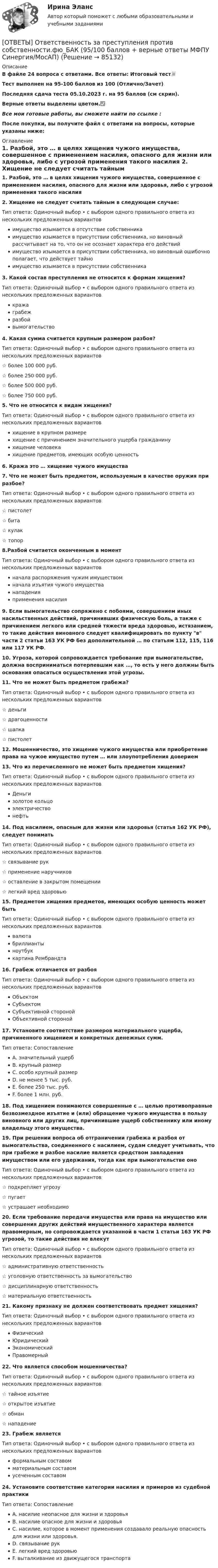     
            Описание
            В файле 24 вопроса с ответами. Все ответы: Итоговый тест📜Тест выполнен на 95-100 баллов из 100 (Отлично/Зачет)Последняя сдача теста 05.10.2023 г. на 95 баллов (см скрин).Верные ответы выделены цветом.✅Все мои готовые работы, вы сможете найти по ссылке : После покупки, вы получите файл с ответами на вопросы, которые указаны ниже: 
            Оглавление
            1. Разбой, это … в целях хищения чужого имущества, совершенное с применением насилия, опасного для жизни или здоровья, либо с угрозой применения такого насилия 2. Хищение не следует считать тайным в следующем случае: Тип ответа: Одиночный выбор • с выбором одного правильного ответа из нескольких предложенных вариантовимущество изымается в отсутствие собственникаимущество изымается в присутствии собственника, но виновный рассчитывает на то, что он не осознает характера его действийимущество изымается в присутствии собственника, но виновный ошибочно полагает, что действует тайноимущество изымается в присутствии собственника3. Какой состав преступления не относится к формам хищения? Тип ответа: Одиночный выбор • с выбором одного правильного ответа из нескольких предложенных вариантовкражаграбежразбойвымогательство4. Какая сумма считается крупным размером разбоя? Тип ответа: Одиночный выбор • с выбором одного правильного ответа из нескольких предложенных вариантов☆ более 100 000 руб.☆ более 250 000 руб.☆ более 500 000 руб.☆ более 750 000 руб.5. Что не относится к видам хищения? Тип ответа: Одиночный выбор • с выбором одного правильного ответа из нескольких предложенных вариантовхищение в крупном размерехищение с причинением значительного ущерба гражданинухищение человекахищение предметов, имеющих особую ценность6. Кража это … хищение чужого имущества 7. Что не может быть предметом, используемым в качестве оружия при разбое? Тип ответа: Одиночный выбор • с выбором одного правильного ответа из нескольких предложенных вариантов☆ пистолет☆ бита☆ кулак☆ топор8.Разбой считается оконченным в момент Тип ответа: Одиночный выбор • с выбором одного правильного ответа из нескольких предложенных вариантовначала распоряжения чужим имуществомначала изъятия чужого имуществанападенияприменения насилия9. Если вымогательство сопряжено с побоями, совершением иных насильственных действий, причинивших физическую боль, а также с причинением легкого или средней тяжести вреда здоровью, истязанием, то такие действия виновного следует квалифицировать по пункту в части 2 статьи 163 УК РФ без дополнительной … по статьям 112, 115, 116 или 117 УК РФ.10. Угроза, которой сопровождается требование при вымогательстве, должна восприниматься потерпевшим как …, то есть у него должны быть основания опасаться осуществления этой угрозы.11. Что не может быть предметом грабежа? Тип ответа: Одиночный выбор • с выбором одного правильного ответа из нескольких предложенных вариантов☆ деньги☆ драгоценности☆ шапка☆ пистолет12. Мошенничество, это хищение чужого имущества или приобретение права на чужое имущество путем … или злоупотребления доверием13. Что из перечисленного не может быть предметом хищения? Тип ответа: Одиночный выбор • с выбором одного правильного ответа из нескольких предложенных вариантов Деньгизолотое кольцо электричество нефть14. Под насилием, опасным для жизни или здоровья (статья 162 УК РФ), следует понимать Тип ответа: Одиночный выбор • с выбором одного правильного ответа из нескольких предложенных вариантов☆ связывание рук☆ применение наручников☆ оставление в закрытом помещении☆ легкий вред здоровью15. Предметом хищения предметов, имеющих особую ценность может быть Тип ответа: Одиночный выбор • с выбором одного правильного ответа из нескольких предложенных вариантоввалютабриллиантыноутбуккартина Рембрандта16. Грабеж отличается от разбоя Тип ответа: Одиночный выбор • с выбором одного правильного ответа из нескольких предложенных вариантовОбъектомСубъектомСубъективной сторонойОбъективной стороной17. Установите соответствие размеров материального ущерба, причиненного хищением и конкретных денежных сумм. Тип ответа: СопоставлениеA. значительный ущербB. крупный размерC. особо крупный размерD. не менее 5 тыс. руб.E. более 250 тыс. руб.F. более 1 млн. руб.18. Под хищением понимаются совершенные с … целью противоправные безвозмездное изъятие и (или) обращение чужого имущества в пользу виновного или других лиц, причинившие ущерб собственнику или иному владельцу этого имущества.19. При решении вопроса об отграничении грабежа и разбоя от вымогательства, соединенного с насилием, судам следует учитывать, что при грабеже и разбое насилие является средством завладения имуществом или его удержания, тогда как при вымогательстве оно Тип ответа: Одиночный выбор • с выбором одного правильного ответа из нескольких предложенных вариантов☆ подкрепляет угрозу☆ пугает☆ устрашает необходимо20. Если требование передачи имущества или права на имущество или совершения других действий имущественного характера является правомерным, но сопровождается указанной в части 1 статьи 163 УК РФ угрозой, то такие действия не влекут Тип ответа: Одиночный выбор • с выбором одного правильного ответа из нескольких предложенных вариантов☆ административную ответственность☆ уголовную ответственность за вымогательство☆ дисциплинарную ответственность☆ материальную ответственность21. Какому признаку не должен соответствовать предмет хищения? Тип ответа: Одиночный выбор • с выбором одного правильного ответа из нескольких предложенных вариантовФизическийЮридическийЭкономическийПравомерный22. Что является способом мошенничества? Тип ответа: Одиночный выбор • с выбором одного правильного ответа из нескольких предложенных вариантов☆ тайное изъятие☆ открытое изъятие☆ обман☆ нападение23. Грабеж является Тип ответа: Одиночный выбор • с выбором одного правильного ответа из нескольких предложенных вариантовформальным составомматериальным составомусеченным составом24. Установите соответствие категории насилия и примеров из судебной практики Тип ответа: СопоставлениеA. насилие неопасное для жизни и здоровьяB. насилие опасное для жизни и здоровьяC. насилие, которое в момент применения создавало реальную опасность для жизни или здоровья.D. связывание рукE. легкий вред здоровьюF. выталкивание из движущегося транспорта  
            
            
            ОТВЕТЫ Отбор и найм персонала (Практические задания 2,3,4) РОСДИСТАНТ[ОТВЕТЫ] Ответственность за преступления против собственности.фю_БАК (95/100 баллов + верные ответы МФПУ Синергия/МосАП)ОТВЕТЫ Оценка стоимости активов (Промежуточные тесты 1-8) РОСДИСТАНТ✍[ОТВЕТЫ] Педагогическая психология 🄲 ( 83/100 баллов + все ответы на тест Синергия / МоСАП / МТИ)ОТВЕТЫ Планирование карьеры и управление талантами (Итоговый тест, Промежуточные) РОСДИСТАНТОТВЕТЫ Планирование теоретического и эмпирического исследования (Промежуточные тесты 1,2,3) РОСДИСТАНТОтветы по базе тестов по гигиене (ответы на тест Синергия / МТИ / МОИ / МосАП)[ОТВЕТЫ] Основы продуктового менеджмента (93/100 баллов + все ответы МФПУ Синергия/МОСАП/МТИ)[ОТВЕТЫ] Основы Риск-Менеджмента [7 тем] (100/100 + верные ответы МФПУ Синергия/МосАП/МТИ)ОТВЕТЫ Основы теории журналистики (Итоговый тест) РОСДИСТАНТОТВЕТЫ Основы теории надежности и диагностики (Практическое задание 1) РОСДИСТАНТОТВЕТЫ Основы теории надежности и диагностики РОСДИСТАНТ[ОТВЕТЫ] Основы фасилитации тест Синергия Итоговый 100%✍[ОТВЕТЫ] Основы Философии 🄲 ( 88/100 баллов + все ответы Синергия / МоСАП / МТИ)