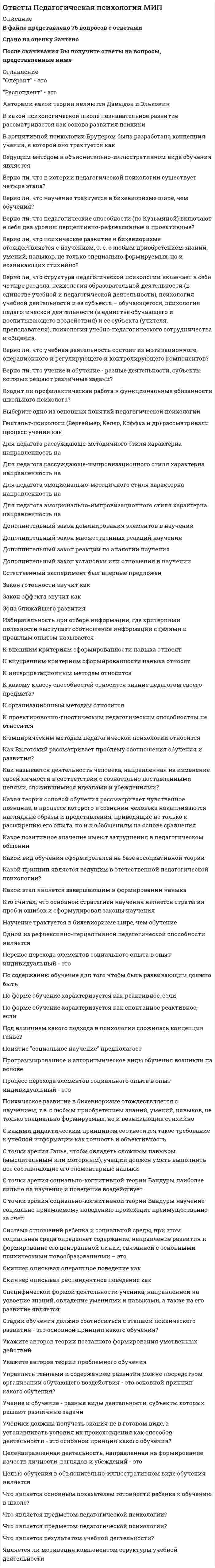      
          Описание
          В файле представлено 180 вопросов с правильными ответамиОтветы на все тесты, имеющиеся в данной дисциплине. Все тесты сданы на отличноПосле скачивания Вы получите ответы на вопросы, представленные ниже 
          Оглавление
          Аспект личности студентов (подход Э. Берна), влияющий на процесс становления педагогического мастерства будущих профессионалов и включающий в себя личные убеждения, ценности, предрассудки и психологические установки, – этоАспект личности студентов (подход Э. Берна), имеющий приоритетное значение для становления педагогического мастерства, способствующий адаптации в новых и требующих размышлений ситуациях, – этоВид ложного авторитета, при котором воздействие на учащихся осуществляется в форме нравственных поучений и словесной морали, – этоВысокая степень развития личных качеств и подготовки педагога, отвечающая специфике преподавательской и педагогической профессиональной деятельности и обеспечивающая ее максимально возможную эффективность, – этоИнтегративное качество личности педагога, отражающее его теоретическую и практическую готовность к творческому применению знаний, умений и навыков в профессиональной деятельности, – этоИсторически сложившиеся стандарты профессионального поведения и деятельности – этоКомплексное свойство личности преподавателя, являющееся высшим выражением его профессионализма, – этоКомпонент педагогической деятельности, который всегда задан в конечном результате и нестандартен по задачам в конкретных педагогических действиях, – этоКомпонент педагогической культуры, включающий в себя умения и привычки правильно и полно использовать свободное от занятий время для самосовершенствования и подготовки к новым темам, – этоКомпонент педагогической культуры, представляющий собой иерархическую структуру доминирующих мотивов личности педагога, которые обусловливают осуществление профессиональной деятельности и общения, – этоКомпонент педагогической культуры, представляющий собой совокупность индивидуально-психологических особенностей, обусловливающих быстрое овладение преподавательским делом и достижение высоких результатов в нем, – этоКомпонент педагогической культуры, развитие которого обусловлено системой интересов, потребностей и мотивов педагога, отвечающих целям реализации разных аспектов преподавательской деятельности, – этоКомпонент педагогической культуры, составляющими которого являются накопление, хранение и систематизация различных типов учебных материалов, используемых в процессе профессиональной деятельности, – этоНаука, занимающаяся изучением профессионального поведения педагога, – этоНеформальный уровень развития педагогического авторитета, определяющийся профессионализмом педагога и его возможностями в решении дидактических и развивающих задач, – этоОбъединяющее начало качественной характеристики авторитетных отношений субъектов – этоОбъективный фактор становления педагогического авторитета, который представляет собой схематизированный, чрезвычайно устойчивый и эмоционально окрашенный образ какой-либо социальной группы, распространяемый на всех ее представителей, – этоОдно из слагаемых педагогической направленности личности, включающее в себя внутренне принятые принципиальные идеи образования и способы осуществления учебно-воспитательного процесса, – этоОдно из слагаемых педагогической направленности личности, включающее в себя представления педагога о необходимых результатах профессиональной деятельности и критериях оценки ее успешности, – этоОпределите главные характеристики мимики как невербального средства общения, обеспечивающего оптимальную реализацию любой педагогической техники.Определите компонент педагогического мастерства, который отражает деятельностную состоятельность педагога, как в плане возможности использовать имеющиеся знания, так и в плане возможности реализации приобретенных умений и навыков.Определите компонент педагогического мастерства, составляющими которого являются общая культура педагога и ценностные ориентации.Определите компонент педагогического мастерства, составляющими которого являются общие и профессиональные знания педагога.Определите компонент педагогического мастерства, составляющими которого являются общие и профессиональные умения педагога, а также психофизиологические свойства личности, которые имеют профессиональное значение.Определите компонент педагогического мастерства, составляющими которого являются профессиональная культура педагога и его самосознание.Определите компонент педагогической культуры, который состоит из следующих слагаемых: исследовательская активность, свободное владение учебным материалом, научная подготовленность и навыки самосовершенствования в профессиональной деятельности.Определите компонент педагогической культуры, который состоит из следующих слагаемых: непрерывный учет новинок науки и практики; гигиена умственного труда; культура бережливого отношения к свободному от занятий времени.Определите компонент педагогической культуры, основной составляющей которого является педагогическая техника.Определите компонент педагогической культуры, развитие которого обусловлено следующими факторами: знанием новинок теории и практики в соответствующей области науки, высоким уровнем сформированности исследовательской активности личности и свободное владение материалом преподаваемой дисциплины.Определите компонент педагогической культуры, слагаемыми которого являются техника использования на занятиях речевых и неречевых средств коммуникации, приемы педагогического воздействия и педагогический такт.Определите компонент педагогической техники, к которому относятся все движения тела, интонационные характеристики голоса, тактильное воздействие и пространственная организация общения.Определите наиболее распространенный в учебном процессе способ реализации сотрудничества как формы взаимодействия педагога с учащимися, которая обусловливает становление педагогического мастерства будущих специалистов.Определите одну из составляющих субъективных факторов становления педагогического авторитета, содержание которой определяется мерой совпадения имеющихся личностных ценностей учащихся и педагога.Определите одну из составляющих субъективных факторов становления педагогического авторитета, чьим содержанием является специфика используемой на занятиях педагогической технологии.Определите основной фактор, обусловливающий характер взаимодействия педагога с учащимися в процессе реализации педагогической техники.Определите основные параметры обучения, обусловливающие профессионально-личностное развитие будущих педагогов.Определите разновидность рефлексивных ответов, применяемые педагогом в процессе реализации техники использования речевых средств в ситуациях возникновения разногласий с учащимися по обсуждаемой проблеме.Определите уровень развития педагогической культуры, на котором педагог обладает субъективными, отрывочными и преимущественно поверхностными представлениями об образовательном процессе.Определите ученого, в исследованиях которого были раскрыты параметры интерпретации смыслового содержание позы.Определите ученого, изучавшего роль визуального контакта в процессе педагогического общения.Определите ученого, изучавшего роль значимой деятельности в построении авторитета.Определите ученого, который ввел понятие «педагогическая деонтология».Определите ученого, который внес весомый вклад в развитие принципов профессионального поведения педагога.Определите ученого, который выделил четыре группы педагогических способностей: дидактические способности, рефлексивно-гностические, интерактивно-коммуникативные и вербально-экспрессивные.Определите ученого, который определял в качестве основных педагогических способностей творческий склад мышления, находчивость и быструю ориентировку в изменяющихся условиях организации педагогического труда.Определите ученого, который первым указал на роль человека в использовании невербальных средств общения.Определите ученого, который разработал объективные методы диагностики способностей.Определите ученого, который разработал схему мимических кодов эмоциональных состояний, используемую в процессе интерпретации невербального поведения учащихся на занятиях.Определите ученого, который является автором термина «проксемика».Определите ученого, который является разработчиком первой классификации педагогических способностей.Определите ученого, педагогическое наследие которого заложило теоретические основы профессионального поведения.Определите ученого, первым описавшего требования к педагогу.Определите ученого, согласно подходу которого можно рассматривать педагогические способности как сложную синтетическую особенность личности, определяющую ее пригодность к профессиональной деятельности педагога.Определите факторы, обусловливающие применение такесических средств общения в процессе педагогического взаимодействия.Определите, в чем выражается педагогическое мастерство.Определите, действие какого принципа построения педагогического авторитета демонстрируется в ситуации, когда для одного и того же ученика педагог является значимым в одной из сфер жизнедеятельности и не выступает в качестве авторитета в другой.Определите, к какой группе педагогических способностей относятся гражданственность, гуманность и острое чувство справедливости.Определите, к какой группе педагогических способностей относятся педагогическая наблюдательность, сдержанность, терпеливость и интеллигентность.Определите, к какой разновидности вопросов прибегает педагог в процессе реализации техники использования речевых средств для получения подтверждения согласия или несогласия учащихся с высказанной позицией.Определите, какая дистанция является оптимальной для организации публичного выступления перед аудиторией (подход Э. Холла).Определите, какая из типичных ошибок эффективного слушания, которую допускают молодые педагоги при реализации техники использования речевых средств, вынуждает учащегося занять оборонительную позицию и перейти от восприятия учебной информации к аргументации собственного мнения по обсуждаемой проблеме.Определите, какая поза учащегося свидетельствует о следующих характеристиках восприятия учебной информации: доверие, согласие, доброжелательность, психологический комфорт.Определите, какая поза учащегося свидетельствует о следующих характеристиках восприятия учебной информации: недоверие, несогласие, критика, противодействие.Определите, какая поза характерна для учащегося, находящегося в состоянии размышления.Определите, какая форма взаимодействия педагога со студентами на занятиях обусловливает становление педагогического мастерства будущих специалистов.Определите, какие из педагогических способностей, входящих в состав педагогического мастерства, необходимы для осуществления адаптации учебного материала с целью оптимального его усвоения учащимися.Определите, какие из педагогических способностей, входящих в состав педагогического мастерства, реализуются в процессе чувственного восприятия субъектов педагогического воздействия.Определите, какие из педагогических способностей, составляющих основу теоретической и практической готовности педагога как компонента педагогического мастерства, проявляются в процессе изучения педагогических объектов, явлений и процессов.Определите, какие из педагогических способностей, составляющих основу теоретической и практической готовности педагога как компонента педагогического мастерства, реализуются в процессе планирования профессиональной деятельности преподавателя.Определите, какие индивидуальные особенности личности являются противопоказаниями к профессиональной деятельности педагога.Определите, какие компоненты педагогического авторитета характеризуют его объективную сторону.Определите, какие личностно-деловые характеристики педагога имеют приоритетное значение для формирования социального компонента педагогического авторитета.Определите, какие личностные качества хорошего организатора (подход Уманского Л.И.) являются частью характерологической составляющей педагогического авторитета.Определите, какие мимические коды свидетельствуют о переживании учащимся в процессе педагогического взаимодействия такого эмоционального состояния, как удивление (подход Лабунской В.А.).Определите, какие невербальные средства выполняют следующие функции в процессе педагогического взаимодействия: регуляция потока речи участников педагогического взаимодействия, дополнение или замещение речевых высказываний педагога, интерпретация эмоционального состояния учащихся.Определите, какие невербальные средства общения выполняют в процессе реализации педагогической техники функции индикатора статусно-ролевых отношений и степени близости собеседников.Определите, какие педагогические способности обусловливают возможность проникновения педагога в индивидуальный внутренний мир учащегося и самого себя (подход Кузьминой Н.В.).Определите, какие педагогические способности проявляются в создании творческой рабочей атмосферы совместного сотрудничества на занятиях (подход Кузьминой Н.В.).Определите, какие педагогические способности, входящие в состав педагогического мастерства, реализуются в процессе определения целей и задач педагогической деятельности.Определите, какие педагогические способности, согласно подходу Крутецкого В.А., входят в состав педагогической культуры.Определите, какие педагогические способности, согласно подходу Кузьминой Н.В., входят в состав педагогической культуры.Определите, какие специальные педагогические способности необходимы для осуществления профессиональной деятельности преподавателя истории.Определите, какие специальные педагогические способности необходимы для осуществления профессиональной деятельности преподавателя математики.Определите, какие специальные педагогические способности необходимы для осуществления профессиональной деятельности преподавателя русского языка и литературы.Определите, какие специальные педагогические способности необходимы для осуществления профессиональной деятельности учителя труда.Определите, какие факторы обусловливают проксемический компонент техники использования невербальных средств.Определите, какие факторы формирования педагогического мастерства обусловлены конкретными социально-политическими условиями общества и уровнем развития психолого-педагогической науки.Определите, какое кинесическое средство позволяет получить точные данные об эмоциональном состоянии участников педагогического взаимодействия, так как его применение практически не контролируется сознанием.Определите, какое кинесическое средство, применяемое в процессе реализации педагогической техники, представляет собой элементарную единицу пространственного поведения учащегося на занятии.Определите, какое невербальное средство общения представляет собой включение в речь пауз и различного рода психофизиологических проявлений человека (вздох, кашель, смех).Определите, какое невербальное средство общения реализуется в форме динамических прикосновений участников образовательного процесса с целью стимуляции определенных педагогических действий.Определите, какое невербальное средство общения свидетельствует о готовности учащегося к участию в педагогическом взаимодействии на занятии.Определите, какое невербальное средство общения свидетельствует о готовности учащегося к участию в педагогическом взаимодействии на занятии.Определите, какое умение необходимо педагогу для эффективной реализации системы методов педагогического воздействия.Определите, какой из аспектов личности студентов (подход Э. Берна), влияющих на процесс становления педагогического мастерства будущих профессионалов, проявляется в ситуациях возникновения проблемы, которую студент не в силах разрешить самостоятельно.Определите, какой из компонентов педагогической культуры выражает жизненно-профессиональную позицию педагога.Определите, какой из механизмов воздействия авторитета характеризуется существенным снижением критичного отношения учащегося к поступающей учебной информации вследствие доверия к педагогу как источнику информации.Определите, какой из объективных факторов формирования педагогического мастерства определяется господствующими в обществе культурными ценностями и идеологией, экономическим укладом и культурными традициями.Определите, какой из объективных факторов формирования педагогического мастерства отражает в себе требования, выдвигаемые обществом к личности педагога.Определите, какой из показателей эффективности труда педагога объясняет как внешнюю сторону педагогического процесса (действия педагога и воспитанников, их поведение и реакции), так и внутренние его особенности.Определите, какой из субъективных факторов формирования педагогического мастерства представляет собой единство трех составляющих: Я-идеального, Я-реального и Я-ближайшего развития.Определите, какой компонент педагогической культуры определяет 80 % эффективности проведенного занятия.Определите, какой методический инструментарий используется в процессе проявления педагогического такта.Определите, какой психологический метод применяется при реализации техники использования неречевых средств для облегчения понимания процесса общения.Определите, какой тип вопросов обеспечивает непрерывный характер диалога педагога с учащимися в процессе реализации техники использования речевых средств.Определите, какой уровень развития педагогической культуры обеспечивает эффективный вклад педагога в качественную подготовку специалистов.Определите, какую особенность общения необходимо учитывать педагогу при реализации техники использования речевых средств на занятиях.Определите, на каких психолого-педагогических умениях и нравственных качествах личности базируется педагогический такт.Определите, при какой форме общения педагога с учащимися в процессе реализации техники использования речевых средств потеря учебной информации может достигать 80 % от исходного уровня.Определите, применение какого кинесического средства демонстрирует восприятие учащимся своего статуса среди участников образовательного процесса.Определите, применение какого невербального средства общения возможно в ситуациях равенства социального положения собеседников.Определите, применение какой группы жестов возможно только в контексте речевого высказывания.Определите, разновидностью какой группы жестов являются жесты одобрения и жесты неудовлетворения.Определите, разновидностью какой группы жестов являются жесты приветствия и жесты привлечения внимания.Определите, разновидностью какой группы педагогических способностей является способность найти правильный подход к учащимся и организовать с ними целесообразные сОпределите, разновидностью какой группы педагогических способностей является способность найти правильный подход к учащимся и организовать с ними целесообразные с педагогической точки зрения взаимоотношения.Определите, разновидностью какой группы педагогических способностей является способность осуществлять непосредственное эмоционально-волевое воздействие на учащихся и добиваться на этой основе у них авторитета (подход Крутецкого В.А.).Определите, разновидностью какой группы педагогических способностей является способность передавать учащимся учебный материал в доступной и интересной форме (подход Крутецкого В.А.).Определите, разновидностью какой группы педагогических способностей является способность ясно и четко выражать свои мысли и чувства с помощью речи, мимики и пантомимики (подход Крутецкого В.А.).Определите, разновидностями какой группы педагогических способностей являются способность педагога проникать во внутренний мир ученика и его психологическая наблюдательность (подход Крутецкого В.А.).Определите, сколько основных составляющих можно выделить в структуре педагогической направленности личности (подход Столяренко А.М.).Определите, сколько основных структурных компонентов включает в себя педагогическая культура.Определите, сущность какого принципа построения педагогического авторитета заключается в динамичной природе феномена «авторитет».Определите, что входит в структуру эмпатической составляющей педагогического такта.Определите, что выступает в качестве содержания личного потенциала, обусловливающего успех овладения профессиональными основами мастерства будущих педагогов.Определите, что имеет первостепенное значение в процессе организации педагогического взаимодействия посредством кинесических (невербальных) средств общения.Определите, что относится к внешней проявлениям педагогического авторитета.Определите, что относится к компонентам педагогической деятельности в психологическом понимании.Определите, что относится к компонентам педагогической деятельности как разновидности педагогической системы.Определите, что относится к культурологической составляющей личностного компонента педагогического авторитета.Определите, что относится к общим профессиональным умениям как составляющим педагогического мастерства.Определите, что относится к основным компонентам педагогической техники.Определите, что относится к основным невербальным средствам, используемым в процессе реализации педагогической техники.Определите, что относится к основным условиям реализации творческого потенциала личности учащихся на занятиях как основы становления профессионального мастерства будущих педагогов.Определите, что относится к основным формам проявления эмпатического компонента педагогического такта.Определите, что относится к проксимическим компонентам техники использования невербальных средств.Определите, что относится к профессиональной составляющей субъективных факторов становления педагогического авторитета.Определите, что относится к ролевой составляющей объективных факторов становления педагогического авторитета.Определите, что относится к составляющим профессионального компонента педагогического авторитета.Определите, что относится к составляющим ролевого компонента педагогического авторитета.Определите, что относится к составляющим системы методов педагогического воздействия.Определите, что относится к составляющим социального компонента педагогического авторитета.Определите, что относится к составляющим техники выполнения основных педагогических действий.Определите, что относится к социальной составляющей объективных факторов становления педагогического авторитета.Определите, что относится к субъективным факторам формирования педагогического мастерства.Определите, что относится к функциям педагогической деятельности.Определите, что относится к функциям реализации педагогической цели.Определите, что относится к характерологической составляющей субъективных факторов становления педагогического авторитета.Определите, что относится к ценностной составляющей субъективных факторов становления педагогического авторитета.Определите, что помимо общей и профессиональной культуры педагога можно отнести к компонентам культурологической составляющей педагогического авторитета.Определите, что характеризует кинесику как составляющую техники неречевых средств.Определите, что характеризует преподавателя, обладающего высоким уровнем педагогической направленности личности.Определите, что характеризует преподавателя, обладающего низким уровнем развития педагогической направленности личности.Определите, что является главной характеристикой жестов как элемента педагогической техники неречевых средств.Определите, что является катализатором в построении авторитетных отношений между педагогом и учащимися.Определите, что является наиболее значимыми механизмами воздействия авторитета.Определите, что является объективной основой появления феномена «авторитет».Определите, что является основной характеристикой деятельности, определяющей возможность построения авторитетных отношений.Определите, что является основным фактором формирования социального компонента педагогического авторитета.Определите, что является основой реализации техники использования речевых средств.Определите, что является основой становления профессионального мастерства педагога.Определите, что является эффективной формой общения педагога с учащимися при реализации техники использования речевых средств на занятии.Педагогические способности, составляющие основу теоретической и практической готовности педагога как компонента педагогического мастерства и проявляющиеся в процессе эффективного общения с учащимися, – этоПедагогические способности, составляющие основу теоретической и практической готовности педагога как компонента педагогического мастерства и реализуемые в процессе эмоционально-волевого воздействия на учащихся посредством приемов внушения, – этоПоведение педагога, организованное как нравственно целесообразная мера взаимодействия педагога с учащимися, – этоПринцип построения педагогического авторитета, сущность которого заключается в установлении прямой зависимости между высокой оценкой профессиональной деятельности педагога и достижениями его учеников, – этоПринцип построения педагогического авторитета, установление которого обусловлено спецификой профессиональной деятельности педагога и условиями ее реализации, – этоСовокупность умений и навыков, обеспечивающая эффективное взаимодействие педагога с учащимися на занятиях, – этоСоотнесите между собой виды педагогической деятельности, в процессе которых происходит становление педагогического мастерства, и соответствующие им педагогические действия.Составляющая объективных факторов становления педагогического авторитета, содержание которой обусловлено социальной перцепцией профессии, – этоСоставляющая объективных факторов становления педагогического авторитета, содержание которой определяется характером функционально-ролевого влияния педагога, – этоСоциокультурный феномен, обусловливающий систему отношений к педагогу и его профессионально-личностный статус, принятие и признание приоритетной роли педагога в системе субъект-субъектных отношений в образовательном процессе, – этоСпециальная педагогическая способность, которая заключается в предвидении последствий своих действий в процессе реализации воспитательного проектирования личности учащегося, – этоСпецифическое целостное явление человеческой практики, имеющее структуру и существующее как целостность во взаимосвязи и взаимообусловленности всех компонентов, – этоСпособность педагога одновременно следить за ходом изложения материала, внешними реакциями учащихся, свидетельствующими о качестве усвоения учебной информации, и за развитием собственной мысли о внесении необходимых изменений в план занятия – этоСтруктурная единица профессионального компонента педагогического авторитета, представляющая собой систему способов и средств управления заранее спланированным педагогическим процессом, – этоСубъективный фактор становления педагогического авторитета, который представляет собой центральное образование личности, формируемое при усвоении социального опыта и проявляющееся в целях, идеалах и убеждениях педагога, – этоСубъективный фактор становления педагогического авторитета, который рассматривается в неразрывном единстве с методами и средствами достижения качественных показателей педагогической деятельности, – этоУстановите соответствие между видом педагогической деятельности, в процессе которой происходит становление педагогического мастерства, и педагогическими действиями, относящимися к этому виду:Формальный уровень развития педагогического авторитета, определяющийся властными полномочиями педагога и правами, которыми он наделен, – это 
            
            
            ОТВЕТЫ Педагогическое мастерство РОСДИСТАНТОтветы Песочная терапия МИПОТВЕТЫ Планирование теоретического и эмпирического исследования РОСДИСТАНТОтветы по Администрированию и конфигурированию СУБД 1С Предприятие Тест МФПУОтветы по Бухгалтерскому учету и анализу Синергия - Отлично Тест📝97/100ОТВЕТЫ ПО ГРАЖДАНСКОМУ ПРОЦЕССУ.ТЕСТ СИНЕРГИЯ 2021.(СБОРНИК ОТЛИЧНО)ОТВЕТЫ Поиск и анализ инновационных технических решений в области техносферной безопасности РОСДИСТАНТОтветы Основы теории коммуникации тест СИНЕРГИЯ [МОИ МФПУ] - База ответов 2021ОТВЕТЫ Основы технологии машиностроения РОСДИСТАНТОТВЕТЫ Основы технологии производства и ремонта автомобилей РОСДИСТАНТОТВЕТЫ Основы электромеханики РОСДИСТАНТОТВЕТЫ ОТРАСЛИ ПСИХОЛОГИИ ПСИХОЛОГИЧЕСКИЕ ПРАКТИКИ И СЛУЖБЫ СИНЕРГИЯ ТЕСТ (93/100)Ответы Оценка стоимости бизнеса 70 баллов (тест синергия)ОТВЕТЫ ОЦЕНОЧНАЯ ДЕЯТЕЛЬНОСТЬ СИНЕРГИЯ. СБОРНИК ТЕСТОВ 2021