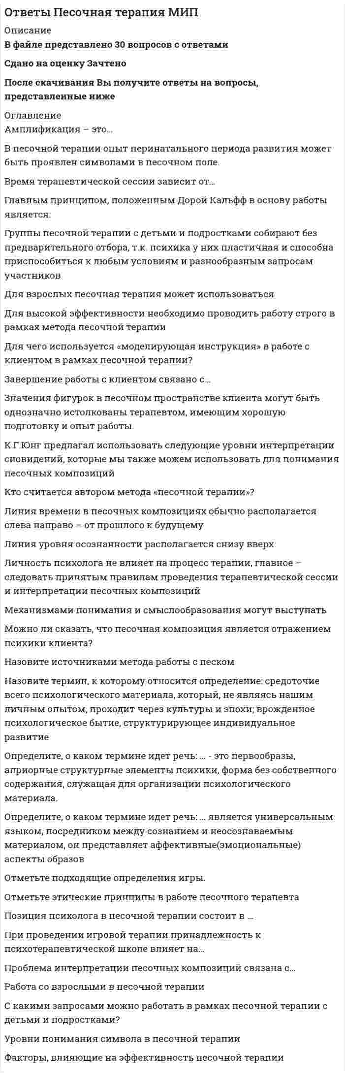      
          Описание
          В файле представлено 189 вопросов с правильными ответамиОтветы на все тесты, имеющиеся в данной дисциплине. Все тесты сданы на отличноПосле скачивания Вы получите ответы на вопросы, представленные ниже 
          Оглавление
          Абсолютную познаваемость мира доказывает направление:Автор деятельностного подхода в психологии:Автор концепции отношений личности:Автор метода интроспекции:Авторами теории развивающего обучения являются:Автором концепции поэтапного формирования умственных действий (образов, понятий) является:Автором культурно-исторической теории развития психики является:Автором психодрамы является:Американский психолог Дж. Уотсон полагал, что поведение должно быть объяснено из отношений непосредственно наблюдаемыми воздействиями физических раздражителей на организм и его так же непосредственно наблюдаемыми ответами (реакциями). Эта концепция принадлежит к направлению:Анатомо-физиологический задаток – это:Архаическое обозначение психики, внутреннего мира человека, понимаемого как особая независимая от тела субстанция:Ассоциативный эксперимент для изучения неосознаваемых аффективных образований разработал и предложил:Без участия … невозможно истинное, человеческое познание, хотя одно не исчерпывается другим - С.Л. Рубинштейн (вставить пропущенное):В каком психологическом направлении в центре внимания ставятся не внешние силы, обусловливающие поведение человека, но его собственная индивидуальность, которая себя узнает, проверяет или осуществляет:В качестве объяснительного в бихевиоризме в явной форме использовался принцип:В качестве специально разработанной методики интроспекция наиболее последовательно использовалась в психологических исследованиях:В различных теоретических направлениях типологию личности разрабатывали ученые:В. Франкл известен как основоположник:Валидность – это:Верно ли следующее утверждение? Гуманистическая теория личности исходит скорее из пессимистического представления о природе человекаВид деятельности, в ходе которого происходит процесс активного изменения предметов природы, материальной и духовной жизни общества в целях удовлетворения потребностей человека и создания различных ценностей:Внезапное и не выводимое из прошлого опыта понимание структуры и отношений ситуации в целом, посредством чего достигается решение задачи:Впервые в достаточно развернутом виде концепция бессознательного психического была представлена:Впервые описал и классифицировал механизмы психологической защиты:Впервые экспериментальная психологическая лаборатория была открыта:Вундт определил предмет психологии как:Выберите правильное определение психикиГенезис психики - этоГетерогенный - это:Гипотеза – это:Главной особенностью человеческой психики является ее:Гносеология определяет:Д. Б. Эльконин определял игру как деятельность, в которой складывается и совершенствуется управление:Детерминированность – это:Длительное исследование человека на протяжении многих лет с применением экспериментальных и тестовых методик:Единицей деятельности является:Забывание – процесс, характеризующийся постепенным уменьшением возможности припоминания и воспроизведения заученного материала. Впервые экспериментально исследовалось… .Законы научения были итогом экспериментальных работ:Зигмунд Фрейд является автором книги «Введение в …»Идея о том, что правильное сочетание стимулов и подкреплений лежит в основе формирования идеального человека была впервые введена в психологию:Индивид – это:Индивид как продукт и субъект социальных отношений, социально значимой деятельности, носитель социально значимых качеств:Индивидуальность – это:Исследования привели Жана Пиаже к выводу, что до семи лет дети находятся на предоперациональной стадии, т.е. у них начинают формироваться внутренние мыслительные операции, но они еще несовершенны, необратимы. К какому возрасту формируется как конкретное, так и абстрактное логическое мышление:Исследователем ролевых игры, возникающих при общении людей между собой, был:Исследовательская программа – это:К категориям психической реальности относятся:Какое из перечисленных понятий является более широким:Какое из перечисленных свойств характеризует креативность личности:Какое из утверждений является ошибочным:Карл Роджерс - американский психолог, является представителем психологического направления:Коммуникативная психология выделяет в качестве предмета:Комплекс врожденно обусловленных динамических особенностей психики индивида, проявляющийся в интенсивности, скорости и темпе протекания его психической деятельности:Кому принадлежит высказывание: «Знание – сила»?Кому принадлежит высказывание: «Каждая высшая психическая функция появляется на сцене дважды: один раз как внешняя - интерпсихическая, а второй – как внутренняя - интрапсихическая»?Концепцию «оперантного бихевиоризма» разработал:Концепцию стадийного развития личности не принимал:Концепция естественного отбора была сформулирована в трудах:Лев Семенович Выготский является автором концепции развития психики:Личность – это:Логический процесс перехода от единичного к общему, от менее общего к более общему знанию - этоМатериализм полагает, что если нет отражающего органа – живого мозга, то и нет его … образа (вставить пропущенное):Метод – это:Метод исследования в измененных, управляемых и контролируемых условиях:Метод исследования психических особенностей индивида путем анализа его жизненного пути:Метод исследования, применяемый для выявления межличностных связей в малой группе:Метод психогенетических исследований в основе которых лежит изучение близнецовых пар:Методология определяет:Механизмы психологической защиты способствуют:Мир воспринимают не органы чувствительности, а реальный … (вставить пропущенное):Мотивация не влияет на эффективность деятельности:На основе гуманистической психологии строятся некоторые направления психотерапии и гуманистическая педагогика. Особое значение придается принципу:Назовите подходы к развитию ребенка в рамках содержания педологии:Наука о функционировании и развитии психики животных:Научное течение, возникшее на рубеже XIX – XX вв., обусловленное проникновением эволюционных идей в педагогику, психологию и развитием прикладных отраслей психологии, экспериментальной педагогики, называется:Неповторимая уникальность системы психических свойств индивида:Неповторимая уникальность системы психических свойств индивида:Непроизвольная податливость человека воздействию других лиц или группы и неосознанное изменение своего мнения и поведения:Объект исследования – это:Одна из основных форм социального взаимодействия, в результате которого присвоение опыта происходит, как правило, непроизвольно через организацию поведения по образцу:Одним из исходных теоретических понятий российской психологии является понятие о деятельности. Основными ее структурными компонентами выступают:Одним из создателей новой области психологической науки – нейропсихологии является:Онтогенез – это:Онтология определяет:Определение психологии как науки о душе было дано:Основанная на знаниях и навыках способность индивида производить сложные действия, как в привычках, так и в измененных условиях деятельности:Основателем бихевиоризма является:Основатель психоанализа:Основоположник конструктивизма:Основоположником культурно-исторического направления в психологии является:Основу связей субъекта с объективным миром человека, который, изменяя мир, изменяется сам, по мнению С. Л. Рубинштейна, составляет:Отдельно взятый человек как представитель человеческого рода:Отличиями между житейскими (ненаучными) и научными знаниями являются:Отображение результатов мышления в точных понятиях или утверждениях - этоОщущение – отражение свойств предметов объективного мира, возникающее при их непосредственном воздействии:Первая в мире экспериментальная лаборатория начала свою работу:Первая экспериментальная психологическая лаборатория в России известна:По К. Юнгу, та часть психики человека, которая отражает внешнюю по отношению к его организму реальности, называется:Положение о единстве сознания и деятельности впервые выдвинул:Положение человека в иерархии межличностных отношений, определяющее его права, обязанности и привилегии:Понятие «ведущая деятельность» введено:Понятие «зона ближайшего развития» введено:Понятие «научение» возникло в отрасли психологии:Понятие «самонаблюдение» является синонимом термина:Понятие бессознательного было впервые введено в психологию:Понятие высших психических функций ввел в научный оборот:Понятие интериоризации в России было введено:Понятие операции как единицы деятельности введено в научный словарь:Понятия «человек» и «личность» синонимичны:Попытка осмыслить душевный мир человека преимущественно с общефилософских, умозрительных позиций была предпринята в рамках психологии:Предмет исследования – это:Предметом психологии является:Преднамеренное систематическое восприятие предметов и явлений в целях решения познавательной задачи, метод психологического исследования:Предположение в научном исследовании, выдвигаемое для объяснения каких-либо явлений называется:При определенных условиях возможен сдвиг мотива на цель:Прием познания, с помощью которого обнаруживают сходство нетождественных объектов в некоторых значимых сторонах и отношениях- этоПризнание психологии как самостоятельной науки было связано:Принцип единства сознания и деятельности формулируется как:Принцип, требующий рассматривать психические явления в постоянном изменении, движении, называется принципом:Приспособление саморегулирующейся системы к изменяющимся условиям среды:Процесс закономерности и временной динамики формирования нового поведения называется:Процесс и результат усвоения и активного воспроизводства индивидом социального опыта:Процессом мысленного или фактического воссоединения целого из частей, являетсяПроцессом мысленного или фактического разложения целого на составные части являетсяПсихика и психическая деятельность – это результат многообразных … человека со средой и с самим собой (вставить пропущенное):Психику человека отличает наличие сознания:Психическое отражение по определению …, а не зеркально (вставить пропущенное):Психологические идеи первоначально зародились:Психологический институт в России был создан:Психология – это наука о закономерностях возникновения, формирования, развития, функционирования и проявления:Психология – это наука о функциях сознания согласно:Психология как наука изучает факты, механизмы и закономерности:Психология как наука о поведении возникла:Психология как самостоятельная наука оформилась:Психология относится к следующему виду наук:Психология представляет собой объективную экспериментальную отрасль естественных наук с точки зрения парадигмыРаботы Э. Торндайка можно классифицировать в рамках теорий учения:Развитие психики происходит при жизни ребенка и зависит в основном от социального окружения, от условий жизни, т.е. от стимулов, поставляемых средой по мнению:Раздел психологии, в котором изучается онтогенез психики, ее развитие от зачатия человека до его смерти:Раздел психологии, в котором рассматриваются вопросы математического моделирования психики, проблемы измерения в психологии, способы количественного анализа результатов:Раздел психологии, в котором рассматриваются массовидные явления психики и самоотношение индивидуального и общественного:Разделение всех изучаемых предметов, явлений на какие-то группы в соответствии со значимыми для данного исследования признаками - этоРазнообразие методологии представлено:Резко выраженные черты характера, представляющие собой крайние варианты нормы:С топической (структурной) точки зрения психика содержит, по Фрейду, три образования: «Я», «Сверх-Я» и «Оно». Какие перечисленные системы локализованы в слое первичного психического процесса — в бессознательном:С.Л. Рубинштейн считал, что единицей поведения является:Самой радикальной попыткой поставить психологию на естественно-научную основу является:Самонаблюдение как метод психологического исследования называется:Свои идеи относительно применимости эксперимента в психологии Вундт сформулировал в работе:Сильная нервная система значит:Сколько уровней развития психики выделил Л.С. Выготский:Совокупность побуждений, вызывающих и определяющих активность человека, система факторов, детерминирующих поведение:Современная научная психология рассматривает сознание, психику как:Согласно З. Фрейду, влечения, потребности, инстинкты относятся к сфере:Согласно Л.С. Выготского, высшие психические функции развиваются в процессе совместной деятельности:Согласно определения И.М. Сеченова, -  активный, неразрывно связанный с возбуждением процесс, приводящий к задержке деятельности нервных центров или рабочих органов, называется:Создание гештальтпсихологии связано с именами:Создатель гештальт-терапии:Создатель гуманистического психоанализа:Соотнесите период истории психологии и продолжительность его развития:Составляющие научного познания – это:Социометрия как метод исследования межличностных отношений была разработана:Специфика человеческой психики полностью обусловлена:Спецификой субъектной деятельности является наличие цели:Средство стандартизированного психодиагностического измерения с целью выявления сформированности у индивида определенных способностей, свойств и качеств:Субъект - это:Супер-эго в контексте современной социальной психологии можно интерпретировать как:Суть абстрактности определения предмета психологии выражена в:Суть обобщенности определения предмета психологии выражена в:Существование живого тела находится в зависимости от:Сфера человеческой деятельности, результатом которой является новое знание о действительности, отвечающее критерию истинности - этоТемперамент человека проявляется в:Теоретическое исследование предполагает:Теорию деятельности разработал:Теорию научения разработал:Теорию рефлекса разрабатывали ученые:Термин «условный рефлекс» предложен:Термин иерархия потребностей означаетУкажите формы психотерапии, которые базируются на гуманистической психологии:Уровнями научного знания являются:Филогенез – это:Цель методологии психологии:Ценностно-ориентационное качество, включающее потребности, мотивы, установки, мировоззрение:Человек - как единичное природное существо, представитель вида Homo sapiens, имеющий природные свойства – это:Человек как носитель психической активности, познания и деятельности, источник активности, направленной на объект:Человеческой потребностью называется:Чем сложнее навык, тем больше требуется времени и усилий для его выработки:Эмпирические знания НЕ включают:Эмпирическое исследование предполагает: 
            
            
            ОТВЕТЫ Планирование теоретического и эмпирического исследования РОСДИСТАНТОтветы по Администрированию и конфигурированию СУБД 1С Предприятие Тест МФПУОтветы по Бухгалтерскому учету и анализу Синергия - Отлично Тест📝97/100ОТВЕТЫ ПО ГРАЖДАНСКОМУ ПРОЦЕССУ.ТЕСТ СИНЕРГИЯ 2021.(СБОРНИК ОТЛИЧНО)ОТВЕТЫ Поиск и анализ инновационных технических решений в области техносферной безопасности РОСДИСТАНТОтветы по Истории государства и права зарубежных стран -Тест Синергия (СБОРНИК 2021)ОТВЕТЫ Показатели и контроль качества электрической энергии РОСДИСТАНТОТВЕТЫ Основы технологии производства и ремонта автомобилей РОСДИСТАНТОТВЕТЫ Основы электромеханики РОСДИСТАНТОТВЕТЫ ОТРАСЛИ ПСИХОЛОГИИ ПСИХОЛОГИЧЕСКИЕ ПРАКТИКИ И СЛУЖБЫ СИНЕРГИЯ ТЕСТ (93/100)Ответы Оценка стоимости бизнеса 70 баллов (тест синергия)ОТВЕТЫ ОЦЕНОЧНАЯ ДЕЯТЕЛЬНОСТЬ СИНЕРГИЯ. СБОРНИК ТЕСТОВ 2021Ответы Педагогическая психология МИПОТВЕТЫ Педагогическое мастерство РОСДИСТАНТ