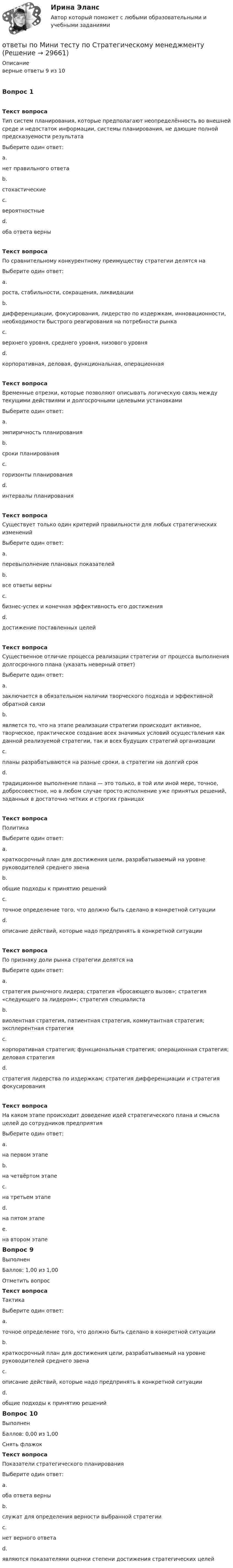      
          Описание
          верные ответы 9 из 10Вопрос 1Текст вопросаТип систем планирования, которые предполагают неопределённость во внешней среде и недостаток информации, системы планирования, не дающие полной предсказуемости результатаВыберите один ответ:a.нет правильного ответаb.стохастическиеc.вероятностныеd.оба ответа верныТекст вопросаПо сравнительному конкурентному преимуществу стратегии делятся наВыберите один ответ:a.роста, стабильности, сокращения, ликвидацииb.дифференциации, фокусирования, лидерство по издержкам, инновационности, необходимости быстрого реагирования на потребности рынкаc.верхнего уровня, среднего уровня, низового уровняd.корпоративная, деловая, функциональная, операционнаяТекст вопросаВременные отрезки, которые позволяют описывать логическую связь между текущими действиями и долгосрочными целевыми установкамиВыберите один ответ:a.эмпиричность планированияb.сроки планированияc.горизонты планированияd.интервалы планированияТекст вопросаСуществует только один критерий правильности для любых стратегических измененийВыберите один ответ:a.перевыполнение плановых показателейb.все ответы верныc.бизнес-успех и конечная эффективность его достиженияd.достижение поставленных целейТекст вопросаСущественное отличие процесса реализации стратегии от процесса выполнения долгосрочного плана (указать неверный ответ)Выберите один ответ:a.заключается в обязательном наличии творческого подхода и эффективной обратной связиb.является то, что на этапе реализации стратегии происходит активное, творческое, практическое создание всех значимых условий осуществления как данной реализуемой стратегии, так и всех будущих стратегий организацииc.планы разрабатываются на разные сроки, а стратегии на долгий срокd.традиционное выполнение плана — это только, в той или иной мере, точное, добросовестное, но в любом случае просто исполнение уже принятых решений, заданных в достаточно четких и строгих границахТекст вопросаПолитикаВыберите один ответ:a.краткосрочный план для достижения цели, разрабатываемый на уровне руководителей среднего звенаb.общие подходы к принятию решенийc.точное определение того, что должно быть сделано в конкретной ситуацииd.описание действий, которые надо предпринять в конкретной ситуацииТекст вопросаПо признаку доли рынка стратегии делятся наВыберите один ответ:a.стратегия рыночного лидера; стратегия «бросающего вызов»; стратегия «следующего за лидером»; стратегия специалистаb.виолентная стратегия, патиентная стратегия, коммутантная стратегия; эксплерентная стратегияc.корпоративная стратегия; функциональная стратегия; операционная стратегия; деловая стратегияd.стратегия лидерства по издержкам; стратегия дифференциации и стратегия фокусированияТекст вопросаНа каком этапе происходит доведение идей стратегического плана и смысла целей до сотрудников предприятияВыберите один ответ:a.на первом этапеb.на четвёртом этапеc.на третьем этапеd.на пятом этапеe.на втором этапеВопрос 9ВыполненБаллов: 1,00 из 1,00Отметить вопросТекст вопросаТактикаВыберите один ответ:a.точное определение того, что должно быть сделано в конкретной ситуацииb.краткосрочный план для достижения цели, разрабатываемый на уровне руководителей среднего звенаc.описание действий, которые надо предпринять в конкретной ситуацииd.общие подходы к принятию решенийВопрос 10ВыполненБаллов: 0,00 из 1,00Снять флажокТекст вопросаПоказатели стратегического планированияВыберите один ответ:a.оба ответа верныb.служат для определения верности выбранной стратегииc.нет верного ответаd.являются показателями оценки степени достижения стратегических целей  
            
            
            ОТВЕТЫ Полупроводниковые приборы РОСДИСТАНТответы по Мини тесту по Стратегическому менеджменту [ОТВЕТЫ] Правовая защита информации в условиях цифровизации.кс_СПО (93/100 + все ответы МФПУ Синергия/МосАП/МТИ)ОТВЕТЫ Правоведение (Итоговый, Промежуточные тесты) РОСДИСТАНТ[ОТВЕТЫ] Правоведение (новый) [15 тем] (94/100 баллов + все ответы МФПУ Синергия/МОСАП/МТИ)ОТВЕТЫ Правоведение (Практическое задание 1) РОСДИСТАНТ✍[ОТВЕТЫ] Правовое обеспечение государственного и муниципального управления 🄲 ( 83/100 баллов + все ответы на тест Синергия, МоСАП)ОТВЕТЫ Планирование теоретического и эмпирического исследования (Промежуточные тесты 1,2,3) РОСДИСТАНТОтветы по базе тестов по гигиене (ответы на тест Синергия / МТИ / МОИ / МосАП)[ОТВЕТЫ] Поведенческий маркетинг (100/100 + верные ответы МФПУ Синергия/МосАП/МТИ)Ответы по дисциплине: Рынок ценных бумаг(Синергия2022)Ответы по итоговому тесту Базы данных и управление данными РосдистантОТВЕТЫ Показатели и контроль качества электрической энергии (Промежуточные тесты 1-4) РОСДИСТАНТ[ОТВЕТЫ] Политическая География (90/100 + верные ответы МФПУ Синергия/МосАП/МТИ)