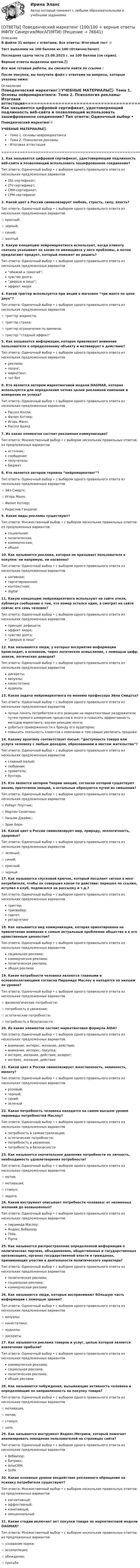     
            Описание
            В файле 31 вопрос с ответами. Все ответы: Итоговый тест 📜Тест выполнен на 100 баллов из 100 (Отлично/Зачет)Последняя сдача теста 23.08.2023 г. на 100 баллов (см скрин).Верные ответы выделены цветом.✅Все мои готовые работы, вы сможете найти по ссылке : После покупки, вы получите файл с ответами на вопросы, которые указаны ниже: 
            Оглавление
            Поведенческий маркетинг📜УЧЕБНЫЕ МАТЕРИАЛЫ✅·        Тема 1. Основы нейромаркетинга·        Тема 2. Психология рекламы·        Итоговая аттестация========================================================================================1. Как называется цифровой сертификат, удостоверяющий подлинность веб-сайта и позволяющий использовать зашифрованное соединение? Тип ответа: Одиночный выбор • с выбором одного правильного ответа из нескольких предложенных вариантовSSL-сертификат;LTV-сертификат;CRM-сертификат;CPM-сертификат2. Какой цвет в России символизирует любовь, страсть, силу, власть? Тип ответа: Одиночный выбор • с выбором одного правильного ответа из нескольких предложенных вариантов☆ красный;☆ черный;☆ синий;☆ желтый3. Какую концепцию нейромаркетинга используют, когда клиенту сначала указывают на какие-то имеющиеся у него проблемы, а потом предлагают продукт, который поможет их решить? Тип ответа: Одиночный выбор • с выбором одного правильного ответа из нескольких предложенных вариантов“обижай и помогай”;чувство долга;“дверью в лицо”;эффект якоря4. Какой триггер используется при акции в магазине “три манго по цене двух”? Тип ответа: Одиночный выбор • с выбором одного правильного ответа из нескольких предложенных вариантов☆ триггер жадности;☆ триггер страха;☆ триггер ограничения по времени;☆ триггер “стадный эффект”5. Как называется информация, которая привлекает внимание пользователя к определенному объекту и мотивирует к действию? Тип ответа: Одиночный выбор • с выбором одного правильного ответа из нескольких предложенных вариантовреклама;лозунг;маркетинг;чат-бот6. Кто является автором маркетинговой модели DAGMAR, которая используется для определения четких целей рекламной кампании и измерения ее успеха? Тип ответа: Одиночный выбор • с выбором одного правильного ответа из нескольких предложенных вариантовРассел Колли;Филип Котлер;Игорь Манн;Рассел Брэнд7. Из каких элементов состоит рекламная коммуникация? Тип ответа: Множественный выбор • с выбором нескольких правильных ответов из предложенных вариантовисточник; сообщение; получатель;бюджет8. Кто является автором термина “нейромаркетинг”? Тип ответа: Одиночный выбор • с выбором одного правильного ответа из нескольких предложенных вариантов☆ Эйл Смидтс;☆ Игорь Манн;☆ Филип Котлер;☆ Радислав Гандапас9. Какие виды рекламы существуют? Тип ответа: Множественный выбор • с выбором нескольких правильных ответов из предложенных вариантовсоциальная; политическая; коммерческая;общая10. Как называется реклама, которая не призывает пользователя к покупке: ни напрямую, ни косвенно? Тип ответа: Одиночный выбор • с выбором одного правильного ответа из нескольких предложенных вариантовнативная;таргетированная;контекстная;digital11. Какую концепцию нейромаркетинга используют на сайте отеля, публикуя сообщение о том, что номер остался один, а смотрят на сайте сейчас его семь человек? Тип ответа: Одиночный выбор • с выбором одного правильного ответа из нескольких предложенных вариантовпринцип дефицита;эффект якоря;чувство долга;“дверью в лицо”12. Как называются люди, у которых восприятие информации происходит, в основном, через логическое осмысление, с помощью цифр, знаков, логических доводов?Тип ответа: Одиночный выбор • с выбором одного правильного ответа из нескольких предложенных вариантов дискреты; визуалы; кинестетики; аудиалы13. Какая задача нейромаркетинга по мнению профессора Эйла Смидтса? Тип ответа: Одиночный выбор • с выбором одного правильного ответа из нескольких предложенных вариантовлучше понять потребителя и его реакцию на маркетинговые раздражители путем прямого измерения процессов в мозге и повысить эффективность методов маркетинга, изучая реакцию мозга;добиться приверженности к бренду его аудитории;повысить лояльность клиентов к компании и тем самым увеличить продажи14. Какому архетипу соответствует посыл: “доступность товара или услуги человеку с любым доходом, образованием и местом жительства”? Тип ответа: Одиночный выбор • с выбором одного правильного ответа из нескольких предложенных вариантовславный малый;любовник;правитель;бунтарь15. Кто является автором Теории эмоций, согласно которой существуют восемь прототипов эмоций, а остальные образуются путем их смешения? Тип ответа: Одиночный выбор • с выбором одного правильного ответа из нескольких предложенных вариантов☆ Роберт Плутчик;☆ Мартин Селигман;☆ Уильям Джеймс;☆ Эрик Берн16. Какой цвет в России символизирует мир, природу, экологичность, здоровье? Тип ответа: Одиночный выбор • с выбором одного правильного ответа из нескольких предложенных вариантов☆ зеленый;☆ синий;☆ красный;☆ черный17. Как называется спусковой крючок, который посылает сигнал в мозг потребителя, чтобы он совершил какое-то действие: перешел по ссылке, вступил в клуб, подписался на рассылку и т.д.? Тип ответа: Одиночный выбор • с выбором одного правильного ответа из нескольких предложенных вариантовтриггер;трипвайер;таргет;ретаргетинг18. Как называется вид коммуникации, которая ориентирована на привлечение внимания к самым актуальным проблемам общества и к его нравственным ценностям? Тип ответа: Одиночный выбор • с выбором одного правильного ответа из нескольких предложенных вариантовсоциальная реклама;коммерческая реклама;политическая реклама;общая реклама19. Какие потребности человека являются главными и основополагающими согласно Пирамиде Маслоу и находятся на низшем ее уровне? Тип ответа: Одиночный выбор • с выбором одного правильного ответа из нескольких предложенных вариантов☆ физиологические потребности; ☆ потребность в уважении;☆ эстетические потребности;☆ потребность в безопасности20. Из каких элементов состоит маркетинговая формула AIDA? Тип ответа: Одиночный выбор • с выбором одного правильного ответа из нескольких предложенных вариантоввнимание, интерес, желание, действие;внимание, интерес, покупка;интерес, желание, действие, возврат;интерес, желание, действие21. Какой цвет в России символизирует женственность, невинность, милоту? Тип ответа: Одиночный выбор • с выбором одного правильного ответа из нескольких предложенных вариантоврозовый;черный;синий;зеленый22. Какая потребность человека находится на самом высшем уровне пирамиды потребностей Маслоу? Тип ответа: Одиночный выбор • с выбором одного правильного ответа из нескольких предложенных вариантовпотребность в самоактуализации;эстетические потребности;потребность в уважении;потребность в безопасности23. Как называется значительное давление потребности на личность, необходимость удовлетворения потребности? Тип ответа: Одиночный выбор • с выбором одного правильного ответа из нескольких предложенных вариантов☆ мотив;☆ мотивация;☆ стимул;☆ задача24. Какой инструмент описывает потребности человека: от низменных желаний до возвышенных? Тип ответа: Одиночный выбор • с выбором одного правильного ответа из нескольких предложенных вариантовпирамида Маслоу;Яндекс.Вебвизор;Tilda;Figma25. Как называется распространение определенной информации о политических партиях, объединениях, общественных и государственных организациях, органах государственной власти и гражданах, принимающих участие в деятельности политического характера? Тип ответа: Одиночный выбор • с выбором одного правильного ответа из нескольких предложенных вариантовполитическая реклама;социальная реклама;коммерческая реклама26. Как называются люди, которые воспринимают бОльшую часть информации с помощью зрения? Тип ответа: Одиночный выбор • с выбором одного правильного ответа из нескольких предложенных вариантов☆ визуалы;☆ кинестетики;☆ аудиалы;☆ дискреты27. Как называется реклама товаров и услуг, целью которой является извлечение прибыли? Тип ответа: Одиночный выбор • с выбором одного правильного ответа из нескольких предложенных вариантовкоммерческая реклама;социальная реклама;политическая реклама;общая реклама28. Как называются побуждения, вызывающие активность человека и определяющие ее направленность на покупку товара? Тип ответа: Одиночный выбор • с выбором одного правильного ответа из нескольких предложенных вариантов☆ мотивация;☆ мотив;☆ стимул;☆ цель29. Как называется инструмент Яндекс.Метрики, который помогает анализировать поведение пользователей на страницах сайта? Тип ответа: Одиночный выбор • с выбором одного правильного ответа из нескольких предложенных вариантовВебвизор;Битрикс;AmoCRM;SUPA30. Какие основные уровни воздействия рекламного обращения на психику потребителя существуют? Тип ответа: Множественный выбор • с выбором нескольких правильных ответов из предложенных вариантовкогнитивный; аффективный; конативный;эмоциональный31. Какие стадии включает акт покупки товара по маркетинговой модели DAGMAR? Тип ответа: Множественный выбор • с выбором нескольких правильных ответов из предложенных вариантов☆ узнавание марки; ☆ ассимиляция; ☆ убеждение;☆ просьба  
            
            
            Ответы по базе тестов по гигиене (ответы на тест Синергия / МТИ / МОИ / МосАП)[ОТВЕТЫ] Поведенческий маркетинг (100/100 + верные ответы МФПУ Синергия/МосАП/МТИ)Ответы по дисциплине: Рынок ценных бумаг(Синергия2022)Ответы по итоговому тесту Базы данных и управление данными РосдистантОТВЕТЫ Показатели и контроль качества электрической энергии (Промежуточные тесты 1-4) РОСДИСТАНТ[ОТВЕТЫ] Политическая География (90/100 + верные ответы МФПУ Синергия/МосАП/МТИ)[ОТВЕТЫ] Политическая география (90/100 + все ответы МФПУ Синергия/МосАП/МТИ)✍[ОТВЕТЫ] Основы Философии 🄲 ( 88/100 баллов + все ответы Синергия / МоСАП / МТИ)ОТВЕТЫ Отбор и найм персонала 1 (Промежуточные тесты 1-9; вопросы из Итогового теста) РОСДИСТАНТОТВЕТЫ Отбор и найм персонала (Практические задания 2,3,4) РОСДИСТАНТ[ОТВЕТЫ] Ответственность за преступления против собственности.фю_БАК (95/100 баллов + верные ответы МФПУ Синергия/МосАП)ОТВЕТЫ Оценка стоимости активов (Промежуточные тесты 1-8) РОСДИСТАНТ✍[ОТВЕТЫ] Педагогическая психология 🄲 ( 83/100 баллов + все ответы на тест Синергия / МоСАП / МТИ)ОТВЕТЫ Планирование карьеры и управление талантами (Итоговый тест, Промежуточные) РОСДИСТАНТ