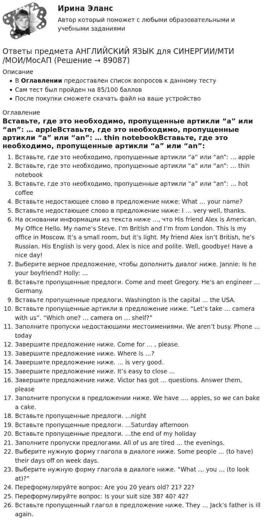      
            Описание
            В Оглавлении предоставлен список вопросов к данному тестуСам тест был пройден на 85/100 балловПосле покупки сможете скачать файл на ваше устройство 
            Оглавление
            Вставьте, где это необходимо, пропущенные артикли “а” или “an”: … appleВставьте, где это необходимо, пропущенные артикли “а” или “an”: … thin notebookВставьте, где это необходимо, пропущенные артикли “а” или “an”: … hot coffeeВставьте недостающее слово в предложение ниже: What … your name?Вставьте недостающее слово в предложение ниже: I … very well, thanks.На основании информации из текста ниже ..., что His friend Alex is American. My Office Hello. My name’s Steve. I’m British and I’m from London. This is my office in Moscow. It’s a small room, but it’s light. My friend Alex isn’t British, he’s Russian. His English is very good. Alex is nice and polite. Well, goodbye! Have a nice day!Выберите верное предложение, чтобы дополнить диалог ниже. Jannie: Is he your boyfriend? Holly: …Вставьте пропущенные предлоги. Come and meet Gregory. He’s an engineer … Germany.Вставьте пропущенные предлоги. Washington is the capital … the USA.Вставьте пропущенные артикли в предложение ниже. “Let’s take … camera with us”. “Which one? … camera on … shelf?”Заполните пропуски недостающими местоимениями. We aren’t busy. Phone … todayЗавершите предложение ниже. Come for … , please.Завершите предложение ниже. Where is …?Завершите предложение ниже. … is very good.Завершите предложение ниже. It’s easy to close ...Завершите предложение ниже. Victor has got … questions. Answer them, pleaseЗаполните пропуски в предложении ниже. We have …. apples, so we can bake a cake.Вставьте пропущенные предлоги. …nightВставьте пропущенные предлоги. …Saturday afternoonВставьте пропущенные предлоги. …the end of my holidayЗаполните пропуски предлогами. All of us are tired … the evenings.Выберите нужную форму глагола в диалоге ниже. Some people … (to have) their days ­off on week days.Выберите нужную форму глагола в диалоге ниже. “What … you … (to look at)?”Переформулируйте вопрос: Are you 20 years old? 21? 22?Переформулируйте вопрос: Is your suit size 38? 40? 42?Вставьте пропущенный глагол в предложение ниже. They … Jack’s father is ill again.  
            
            
            ОТВЕТЫ Практический курс первого иностранного языка 2 (Домашнее чтение) РОСДИСТАНТОтветы предмета АНГЛИЙСКИЙ ЯЗЫК для СИНЕРГИИ/МТИ/МОИ/МосАПОТВЕТЫ Предпринимательская деятельность. Инициация стартап-проекта (Итоговый тест, Промежуточные 1-15) РОСДИСТАНТОТВЕТЫ Предпринимательская деятельность. Системный подход в управлении проектами» (Практические задания 1,2,6; Итоговый тест) РОСДИСТАНТОТВЕТЫ Предпринимательская деятельность. Системный подход в управлении проектами (Промежуточные тесты 1-4) РОСДИСТАНТ[ОТВЕТЫ] Программирование на языке Java [1-9 тема] (90/100 + все ответы МФПУ Синергия/МосАП/МТИ)✍[ОТВЕТЫ] Программирование на языке JavaScript 🄲 ( 100/100 баллов + все ответы на тест Синергия, МоСАП)ОТВЕТЫ Правоведение (Практическое задание 1) РОСДИСТАНТ✍[ОТВЕТЫ] Правовое обеспечение государственного и муниципального управления 🄲 ( 83/100 баллов + все ответы на тест Синергия, МоСАП)ОТВЕТЫ Правовое регулирование антикоррупционной деятельности (Практические задания 1-6, Итоговый тест) РОСДИСТАНТ[ОТВЕТЫ] Правовое регулирование нефтегазового бизнеса.фмен_БАК (97/100 баллов + все ответы МФПУ Синергия/МОСАП/МТИ)[ОТВЕТЫ] Правовые механизмы в сфере информационных систем и технологий.dor_БАК (90/100 баллов + все ответы МФПУ Синергия/МОсаП)ОТВЕТЫ Право интеллектуальной собственности (Практические задания 1,2,3,4) РОСДИСТАНТОТВЕТЫ Право (Компетентностный тест) СИНЕРГИЯ