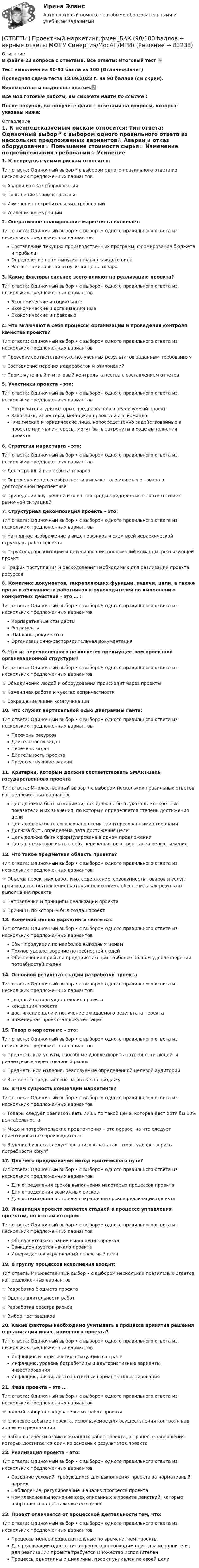     
            Описание
            В файле 23 вопроса с ответами. Все ответы: Итоговый тест 📜Тест выполнен на 90-93 балла из 100 (Отлично/Зачет)Последняя сдача теста 13.09.2023 г. на 90 баллов (см скрин).Верные ответы выделены цветом.✅Все мои готовые работы, вы сможете найти по ссылке : После покупки, вы получите файл с ответами на вопросы, которые указаны ниже: 
            Оглавление
            1. К непредсказуемым рискам относится: Тип ответа: Одиночный выбор * с выбором одного правильного ответа из нескольких предложенных вариантов☆ Аварии и отказ оборудования☆ Повышение стоимости сырья☆ Изменение потребительских требований☆ Усиление конкуренции2. Оперативное планирование маркетинга включает: Тип ответа: Одиночный выбор • с выбором одного правильного ответа из нескольких предложенных вариантовСоставление текущих производственных программ, формирование бюджета и прибылиОпределение норм выпуска товаров каждого видаРасчет номинальной отпускной цены товара3. Какие факторы сильнее всего влияют на реализацию проекта? Тип ответа: Одиночный выбор • с выбором одного правильного ответа из нескольких предложенных вариантовЭкономические и социальныеЭкономические и организационныеЭкономические и правовые4. Что включают в себя процессы организации и проведения контроля качества проекта? Тип ответа: Одиночный выбор • с выбором одного правильного ответа из нескольких предложенных вариантов☆ Проверку соответствия уже полученных результатов заданным требованиям☆ Составление перечня недоработок и отклонений☆ Промежуточный и итоговый контроль качества с составлением отчетов5. Участники проекта – это: Тип ответа: Одиночный выбор • с выбором одного правильного ответа из нескольких предложенных вариантовПотребители, для которых предназначался реализуемый проектЗаказчики, инвесторы, менеджер проекта и его командаФизические и юридические лица, непосредственно задействованные в проекте или чьи интересы, могут быть затронуты в ходе выполнения проекта6. Стратегия маркетинга – это: Тип ответа: Одиночный выбор • с выбором одного правильного ответа из нескольких предложенных вариантов☆ Долгосрочный план сбыта товаров☆ Определение целесообразности выпуска того или иного товара в долгосрочной перспективе☆ Приведение внутренней и внешней среды предприятия в соответствие с рыночной ситуацией7. Структурная декомпозиция проекта – это: Тип ответа: Одиночный выбор • с выбором одного правильного ответа из нескольких предложенных вариантов☆ Наглядное изображение в виде графиков и схем всей иерархической структуры работ проекта☆ Структура организации и делегирования полномочий команды, реализующей проект☆ График поступления и расходования необходимых для реализации проекта ресурсов8. Комплекс документов, закрепляющих функции, задачи, цели, а также права и обязанности работников и руководителей по выполнению конкретных действий – это … : Тип ответа: Одиночный выбор • с выбором одного правильного ответа из нескольких предложенных вариантовКорпоративные стандартыРегламентыШаблоны документовОрганизационно-распорядительная документация9. Что из перечисленного не является преимуществом проектной организационной структуры? Тип ответа: Одиночный выбор • с выбором одного правильного ответа из нескольких предложенных вариантов☆ Объединение людей и оборудования происходит через проекты☆ Командная работа и чувство сопричастности☆ Сокращение линий коммуникации10. Что служит вертикальной осью диаграммы Ганта: Тип ответа: Одиночный выбор • с выбором одного правильного ответа из нескольких предложенных вариантовПеречень ресурсовДлительности задачПеречень задачДлительность проектаПредшествующие задачи11. Критерии, которым должна соответствовать SMART-цель государственного проекта Тип ответа: Множественный выбор • с выбором нескольких правильных ответов из предложенных вариантовЦель должна быть измеримой, т.е. должны быть указаны конкретные показатели и их значения, по которым определяется степень достижения целиЦель должна быть согласована всеми заинтересованными сторонами Должна быть определена дата достижения целиЦель должна быть сформулирована в одном предложенииЦель должна включать в себя перечень ответственных за ее достижение12. Что такое предметная область проекта? Тип ответа: Одиночный выбор • с выбором одного правильного ответа из нескольких предложенных вариантов☆ Объемы проектных работ и их содержание, совокупность товаров и услуг, производство (выполнение) которых необходимо обеспечить как результат выполнения проекта☆ Направления и принципы реализации проекта☆ Причины, по которым был создан проект13. Конечной целью маркетинга является: Тип ответа: Одиночный выбор • с выбором одного правильного ответа из нескольких предложенных вариантовСбыт продукции по наиболее выгодным ценамПолное удовлетворение потребностей людейОбеспечение прибыли предприятию при наиболее полном удовлетворении потребностей людей14. Основной результат стадии разработки проекта Тип ответа: Одиночный выбор • с выбором одного правильного ответа из нескольких предложенных вариантовсводный план осуществления проектаконцепция проектадостижение цели и получение ожидаемого результата проектаинженерная проектная документация15. Товар в маркетинге – это: Тип ответа: Одиночный выбор • с выбором одного правильного ответа из нескольких предложенных вариантов☆ Предметы или услуги, способные удовлетворить потребности людей, и реализуемые через товарный рынок☆ Предметы или изделия, реализуемые определенной целевой аудитории☆ Все то, что представлено на рынке на продажу16. В чем сущность концепции маркетинга? Тип ответа: Одиночный выбор • с выбором одного правильного ответа из нескольких предложенных вариантов☆ Товары следует реализовывать лишь по такой цене, которая даст хотя бы 10% рентабельности☆ Мода и потребительские предпочтения – это первое, на что следует ориентироваться производителю☆ Ведение бизнеса следует организовывать так, чтобы удовлетворить потребности кbtynf17. Для чего предназначен метод критического пути? Тип ответа: Одиночный выбор • с выбором одного правильного ответа из нескольких предложенных вариантовДля определения сроков выполнения некоторых процессов проектаДля определения возможных рисковДля оптимизации в сторону сокращения сроков реализации проекта18. Инициация проекта является стадией в процессе управления проектом, по итогам которой: Тип ответа: Одиночный выбор • с выбором одного правильного ответа из нескольких предложенных вариантовОбъявляется окончание выполнения проектаСанкционируется начало проектаУтверждается укрупненный проектный план19. В группу процессов исполнения входит: Тип ответа: Множественный выбор • с выбором нескольких правильных ответов из предложенных вариантов☆ Разработка бюджета проекта ☆ Оценка длительности работ☆ Разработка реестра рисков☆ Выбор поставщиков20. Какие факторы необходимо учитывать в процессе принятия решения о реализации инвестиционного проекта? Тип ответа: Одиночный выбор • с выбором одного правильного ответа из нескольких предложенных вариантовИнфляцию и политическую ситуацию в странеИнфляцию, уровень безработицы и альтернативные варианты инвестированияИнфляцию, риски, альтернативные варианты инвестирования21. Фаза проекта – это … Тип ответа: Одиночный выбор • с выбором одного правильного ответа из нескольких предложенных вариантов☆ полный набор последовательных работ проекта☆ ключевое событие проекта, используемое для осуществления контроля над ходом его реализации☆ набор логически взаимосвязанных работ проекта, в процессе завершения которых достигается один из основных результатов проекта22. Реализация проекта – это: Тип ответа: Одиночный выбор • с выбором одного правильного ответа из нескольких предложенных вариантовСоздание условий, требующихся для выполнения проекта за нормативный периодНаблюдение, регулирование и анализ прогресса проектаКомплексное выполнение всех описанных в проекте действий, которые направлены на достижение его целей23. Проект отличается от процессной деятельности тем, что: Тип ответа: Одиночный выбор • с выбором одного правильного ответа из нескольких предложенных вариантовПроцессы менее продолжительные по времени, чем проектыДля реализации одного типа процессов необходим один-два исполнителя, для реализации проекта требуется множество исполнителейПроцессы однотипны и цикличны, проект уникален по своей цели   
            
            
            ОТВЕТЫ Проектная деятельность (практикум) 3 РОСДИСТАНТ[ОТВЕТЫ] Проектный маркетинг.фмен_БАК (90/100 баллов + верные ответы МФПУ Синергия/МосАП/МТИ)ОТВЕТЫ Производственный менеджмент (Итоговый, Промежуточный) РОСДИСТАНТОТВЕТЫ Профессиональная этика в деятельности психолога-практика (Промежуточные тесты 1,2,3) РОСДИСТАНТОТВЕТЫ Профессиональное физкультурно-спортивное совершенствование 3 (Промежуточные 1,2,3)ОТВЕТЫ Профессиональный английский язык 2 (Language in Use, Reading, Listening) РОСДИСТАНТОТВЕТЫ Профессиональный английский язык 2 (Test 1,2,3) РОСДИСТАНТ✍[ОТВЕТЫ] Программирование на языке JavaScript 🄲 ( 100/100 баллов + все ответы на тест Синергия, МоСАП)✍[ОТВЕТЫ] Программирование на языке PHP 🄲 ( 93/100 баллов + все ответы Синергия / МоСАП / МТИ)[ОТВЕТЫ] Проектирование [6 тем] (96/100 баллов + все ответы МФПУ Синергия/МОСАП/МТИ)ОТВЕТЫ Проектирование инфраструктуры сервиса транспорта РОСДИСТАНТ✍[ОТВЕТЫ] Проектирование и открытие предприятий гостиничного и ресторанного бизнеса 🄲 ( все ответы на тест Синергия, МТИ, МосАП)[ОТВЕТЫ] Проектирование комфортной и безопасной образовательной среды (98/100 баллов + все ответы МФПУ Синергия/МОсаП)ОТВЕТЫ Проектная деятельность 4 (Итоговый тест) РОСДИСТАНТ