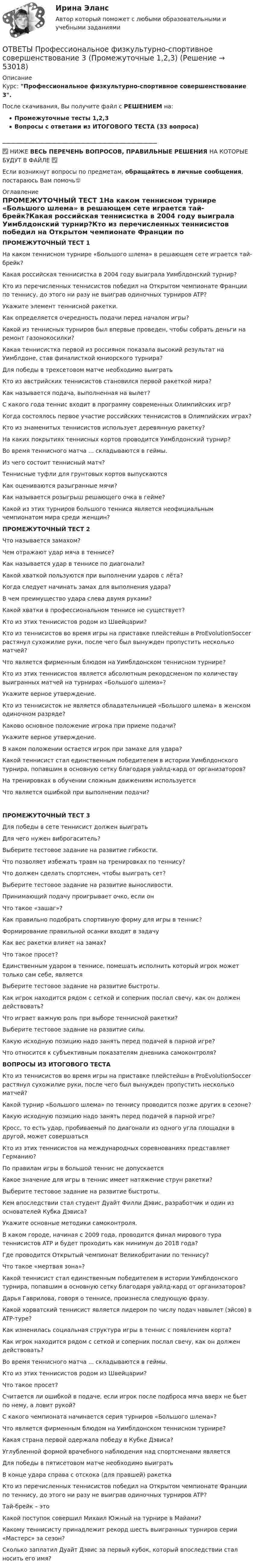     
            Описание
            Курс: Профессиональное физкультурно-спортивное совершенствование 3.После скачивания, Вы получите файл с РЕШЕНИЕМ на:Промежуточные тесты 1,2,3Вопросы с ответами из ИТОГОВОГО ТЕСТА (33 вопроса)______________________________________________________✅ НИЖЕ ВЕСЬ ПЕРЕЧЕНЬ ВОПРОСОВ, ПРАВИЛЬНЫЕ РЕШЕНИЯ НА КОТОРЫЕ БУДУТ В ФАЙЛЕ ✅Если возникнут вопросы по предметам, обращайтесь в личные сообщения, постараюсь Вам помочь🙂 
            Оглавление
            ПРОМЕЖУТОЧНЫЙ ТЕСТ 1На каком теннисном турнире «Большого шлема» в решающем сете играется тай-брейк?Какая российская теннисистка в 2004 году выиграла Уимблдонский турнир?Кто из перечисленных теннисистов победил на Открытом чемпионате Франции по теннису, до этого ни разу не выиграв одиночных турниров ATP?Укажите элемент теннисной ракетки.Как определяется очередность подачи перед началом игры?Какой из теннисных турниров был впервые проведен, чтобы собрать деньги на ремонт газонокосилки?Какая теннисистка первой из россиянок показала высокий результат на Уимблдоне, став финалисткой юниорского турнира?Для победы в трехсетовом матче необходимо выигратьКто из австрийских теннисистов становился первой ракеткой мира?Как называется подача, выполненная на вылет?С какого года теннис входит в программу современных Олимпийских игр?Когда состоялось первое участие российских теннисистов в Олимпийских играх?Кто из знаменитых теннисистов использует деревянную ракетку?На каких покрытиях теннисных кортов проводится Уимблдонский турнир?Во время теннисного матча ... складываются в геймы.Из чего состоит теннисный матч?Теннисные туфли для грунтовых кортов выпускаютсяКак оцениваются разыгранные мячи?Как называется розыгрыш решающего очка в гейме?Какой из этих турниров большого тенниса является неофициальным чемпионатом мира среди женщин? ПРОМЕЖУТОЧНЫЙ ТЕСТ 2Что называется замахом?Чем отражают удар мяча в теннисе?Как называется удар в теннисе по диагонали?Какой хваткой пользуются при выполнении ударов с лёта?Когда следует начинать замах для выполнения удара?В чем преимущество удара слева двумя руками?Какой хватки в профессиональном теннисе не существует?Кто из этих теннисистов родом из Швейцарии?Кто из теннисистов во время игры на приставке плейстейшн в ProEvolutionSoccer растянул сухожилие руки, после чего был вынужден пропустить несколько матчей?Что является фирменным блюдом на Уимблдонском теннисном турнире?Кто из этих теннисистов является абсолютным рекордсменом по количеству выигранных матчей на турнирах «Большого шлема»?Укажите верное утверждение.Кто из теннисисток не является обладательницей «Большого шлема» в женском одиночном разряде?Каково основное положение игрока при приеме подачи?Укажите верное утверждение.В каком положении остается игрок при замахе для удара?  Какой теннисист стал единственным победителем в истории Уимблдонского турнира, попавшим в основную сетку благодаря уайлд-кард от организаторов?На тренировках в обучении сложным движениям используетсяЧто является ошибкой при выполнении подачи?ПРОМЕЖУТОЧНЫЙ ТЕСТ 3Для победы в сете теннисист должен выигратьДля чего нужен виброгаситель?Выберите тестовое задание на развитие гибкости.Что позволяет избежать травм на тренировках по теннису?Что должен сделать спортсмен, чтобы выиграть сет?Выберите тестовое задание на развитие выносливости.Принимающий подачу проигрывает очко, если онЧто такое «зашаг»?Как правильно подобрать спортивную форму для игры в теннис?Формирование правильной осанки входит в задачуКак вес ракетки влияет на замах?Что такое просет?Единственным ударом в теннисе, помешать исполнить который игрок может только сам себе, являетсяВыберите тестовое задание на развитие быстроты.Как игрок находится рядом с сеткой и соперник послал свечу, как он должен действовать?Что играет важную роль при выборе теннисной ракетки?Выберите тестовое задание на развитие силы.Какую исходную позицию надо занять перед подачей в парной игре?Что относится к субъективным показателям дневника самоконтроля? ВОПРОСЫ ИЗ ИТОГОВОГО ТЕСТАКто из теннисистов во время игры на приставке плейстейшн в ProEvolutionSoccer растянул сухожилие руки, после чего был вынужден пропустить несколько матчей?Какой турнир «Большого шлема» по теннису проводится позже других в сезоне?Какую исходную позицию надо занять перед подачей в парной игре?Кросс, то есть удар, пробиваемый по диагонали из одного угла площадки в другой, может совершатьсяКто из этих теннисистов на международных соревнованиях представляет Германию?По правилам игры в большой теннис не допускаетсяКакое значение для игры в теннис имеет натяжение струн ракетки?Выберите тестовое задание на развитие быстроты.Кем впоследствии стал студент Дуайт Филли Дэвис, разработчик и один из основателей Кубка Дэвиса?Укажите основные методики самоконтроля.В каком городе, начиная с 2009 года, проводится финал мирового тура теннисистов ATP и будет проходить как минимум до 2018 года?Где проводится Открытый чемпионат Великобритании по теннису?Что такое «мертвая зона»?Какой теннисист стал единственным победителем в истории Уимблдонского турнира, попавшим в основную сетку благодаря уайлд-кард от организаторов?Дарья Гаврилова, говоря о теннисе, произнесла следующую фразу.Какой хорватский теннисист является лидером по числу подач навылет (эйсов) в ATP-туре?Как изменилась социальная структура игры в теннис с появлением корта?Как игрок находится рядом с сеткой и соперник послал свечу, как он должен действовать?Во время теннисного матча ... складываются в геймы.Кто из этих теннисистов родом из Швейцарии?Что такое просет?Считается ли ошибкой в подаче, если игрок после подброса мяча вверх не бьет по нему, а ловит рукой?С какого чемпионата начинается серия турниров «Большого шлема»?Что является фирменным блюдом на Уимблдонском теннисном турнире?Какая страна первой одержала победу в Кубке Дэвиса?Углубленной формой врачебного наблюдения над спортсменами являетсяДля победы в пятисетовом матче необходимо выигратьВ конце удара справа с отскока (для правшей) ракетка Кто из перечисленных теннисистов победил на Открытом чемпионате Франции по теннису, до этого ни разу не выиграв одиночных турниров ATP?Тай-брейк – этоКакой поступок совершил Михаил Южный на турнире в Майами?Какому теннисисту принадлежит рекорд шесть выигранных турниров серии «Мастерс» за сезон?Сколько заплатил Дуайт Дэвис за первый кубок, который впоследствии стал носить его имя? 
            
            
            ОТВЕТЫ Профессиональная этика в деятельности психолога-практика (Промежуточные тесты 1,2,3) РОСДИСТАНТОТВЕТЫ Профессиональное физкультурно-спортивное совершенствование 3 (Промежуточные 1,2,3)ОТВЕТЫ Профессиональный английский язык 2 (Language in Use, Reading, Listening) РОСДИСТАНТОТВЕТЫ Профессиональный английский язык 2 (Test 1,2,3) РОСДИСТАНТОТВЕТЫ Профессиональный английский язык 2 (Test 1,2,3) РОСДИСТАНТ[ОТВЕТЫ] Профессиональный спорт ( 100/100 + все ответы МФПУ Синергия/МосАП)ОТВЕТЫ Процессы и аппараты в химической технологии и биотехнологии (Итоговый тест, Промежуточные) РОСДИСТАНТОТВЕТЫ Проектирование инфраструктуры сервиса транспорта РОСДИСТАНТ✍[ОТВЕТЫ] Проектирование и открытие предприятий гостиничного и ресторанного бизнеса 🄲 ( все ответы на тест Синергия, МТИ, МосАП)[ОТВЕТЫ] Проектирование комфортной и безопасной образовательной среды (98/100 баллов + все ответы МФПУ Синергия/МОсаП)ОТВЕТЫ Проектная деятельность 4 (Итоговый тест) РОСДИСТАНТОТВЕТЫ Проектная деятельность 5 (Итоговый тест) РОСДИСТАНТОТВЕТЫ Проектная деятельность (практикум) 3 РОСДИСТАНТ[ОТВЕТЫ] Проектный маркетинг.фмен_БАК (90/100 баллов + верные ответы МФПУ Синергия/МосАП/МТИ)