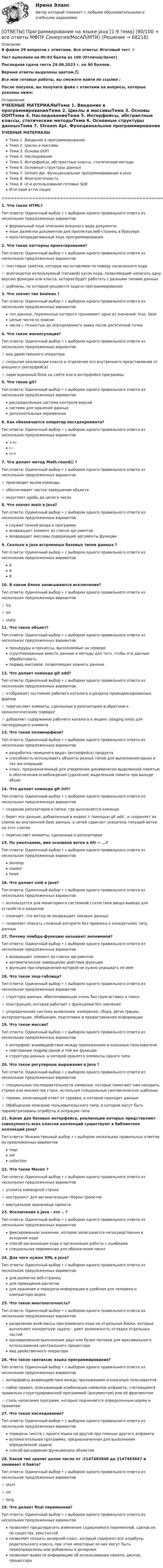      
            Описание
            В файле 29 вопросов с ответами. Все ответы: Итоговый тест 📜Тест выполнен на 90-93 балла из 100 (Отлично/Зачет)Последняя сдача теста 29.06.2023 г. на 90 баллов.Верные ответы выделены цветом.✅Все мои готовые работы, вы сможете найти по ссылке : После покупки, вы получите файл с ответами на вопросы, которые указаны ниже: 
            Оглавление
            УЧЕБНЫЕ МАТЕРИАЛЫТема 1. Введение в программированиеТема 2. Циклы и массивыТема 3. Основы ООПТема 4. НаследованиеТема 5. Интерфейсы, абстрактные классы, статические методыТема 6. Основные структуры данныхТема 7. Stream Api. Функциональное программирование в Java.Тема 8. МногопоточностьТема 9. UI и использование готовых SDKИтоговая аттестация======================================================================================1. Что такое HTML? Тип ответа: Одиночный выбор • с выбором одного правильного ответа из нескольких предложенных вариантовформальный язык описания внешнего вида документаязык разметки документов для просмотра веб-страниц в браузеремультипарадигменный язык программирования2. Что такое паттерны проектирования? Тип ответа: Одиночный выбор • с выбором одного правильного ответа из нескольких предложенных вариантов☆ текстовые заметки, которые мы оставляем по поводу написанного кода☆ многократно используемый (типовой) кусок кода, позволяющий написать одну версию функции или класса, которая будет работать с разными типами данных☆ шаблоны, по которым решаются задачи программирования3. Что значит тип boolean ? Тип ответа: Одиночный выбор • с выбором одного правильного ответа из нескольких предложенных вариантовтип данных, переменные которого принимают одно из значений: true, false целые числа со знакомчисла с точностью до определенного знака после десятичной точки4. Что такое инкапсуляция? Тип ответа: Одиночный выбор • с выбором одного правильного ответа из нескольких предложенных вариантов☆ вид двойственного оператора☆ сокрытие реализации класса и отделение его внутреннего представления от внешнего (интерфейса)☆ навигационный блок на сайте или в интерфейсе программы5. Что такое git? Тип ответа: Одиночный выбор • с выбором одного правильного ответа из нескольких предложенных вариантовраспределенная система контроля версийсистема для хранения данныхдополнительная переменная6. Как обозначается оператор постдекремента? Тип ответа: Одиночный выбор • с выбором одного правильного ответа из нескольких предложенных вариантов++i i—i++7. Что делает метод Math.round() ? Тип ответа: Одиночный выбор • с выбором одного правильного ответа из нескольких предложенных вариантов☆ производит вызов команды☆ обеспечивает чистое завершение объекта☆ округляет дробь до целого числа8. Что значит main в Java? Тип ответа: Одиночный выбор • с выбором одного правильного ответа из нескольких предложенных вариантовслужит точкой входа в программувозвращает элемент из списка аргументоввозвращает массивы содержаший аргументы функции9. Сколько в Java встроенных базовых типов данных ? Тип ответа: Одиночный выбор • с выбором одного правильного ответа из нескольких предложенных вариантов46810. В каком блоке записываются исключения? Тип ответа: Одиночный выбор • с выбором одного правильного ответа из нескольких предложенных вариантов☆ try☆ int☆ static11. Что такое объект? Тип ответа: Одиночный выбор • с выбором одного правильного ответа из нескольких предложенных вариантовпроцедуры и процессы, выполняемые на сервересгруппированные вместе данные и методы для того, чтобы эти данные обрабатыватьподвид массивов, позволяющих хранить данные12. Что делает команда git add? Тип ответа: Одиночный выбор • с выбором одного правильного ответа из нескольких предложенных вариантов☆ отображает состояние рабочего каталога и раздела проиндексированных файлов☆ перечисляет коммиты, сделанные в репозитории в обратном к хронологическому порядке☆ добавляет содержимое рабочего каталога в индекс (staging area) для последующего коммита13. Что такое полиморфизм? Тип ответа: Одиночный выбор • с выбором одного правильного ответа из нескольких предложенных вариантовразработка «внешнего вида» (интерфейса) продуктаспособность использовать объекты разных типов для выполнения одних и тех же операцийкласс, предназначенный для управления динамически выделенной памятью и обеспечения освобождения (удаления) выделенной памяти при выходе объек14. Что делает команда git init? Тип ответа: Одиночный выбор • с выбором одного правильного ответа из нескольких предложенных вариантов☆ создание репозитория в папке, где выполняется команда☆ берет все данные, добавленные в индекс с помощью git add , и сохраняет их слепок во внутренней базе данных, а затем сдвигает указатель текущей ветки на этот слепок☆ перечисляет коммиты, сделанные в репозитории15. По умолчанию, имя основной ветки в Git — …? Тип ответа: Одиночный выбор • с выбором одного правильного ответа из нескольких предложенных вариантовdevelop master head16. Что делает void в java? Тип ответа: Одиночный выбор • с выбором одного правильного ответа из нескольких предложенных вариантов☆ используется для мониторинга системной статистики ввода-вывода для устройств и разделов☆ означает, что метод не возвращает никаких данных☆ позволяет описать сложный алгоритм без привязки к конкретному типу данных17. Почему лямбда-функцию называют анонимной? Тип ответа: Одиночный выбор • с выбором одного правильного ответа из нескольких предложенных вариантоввозвращает элемент из списка аргументовавтоматическое завершение действия функциифункция при определении которой не нужно указывать ее имя18. Что такое хеш-таблица? Тип ответа: Одиночный выбор • с выбором одного правильного ответа из нескольких предложенных вариантов☆ структура данных, обеспечивающая очень быструю вставку и поиск☆ конструкция, которая работает с функциями без значения☆ упорядоченная система выявления, измерения, сбора, регистрации, интерпретации, обобщения, подготовки и предоставления информации19. Что такое массив? Тип ответа: Одиночный выбор • с выбором одного правильного ответа из нескольких предложенных вариантовинтерфейс взаимодействия между приложением и консолью пользователяповторение подряд одной и той же функцииструктура данных, в которой хранятся элементы одного типа20. Что такое регулярные выражения в Java ? Тип ответа: Одиночный выбор • с выбором одного правильного ответа из нескольких предложенных вариантов☆ специальные последовательности символов, которые помогают нам находить строки или множества строк, используя специальные синтаксические шаблоны☆ термин, означающий ответ от сервера, в котором приходят данные☆ Обобщенное описание пользовательского типа, в котором могут быть параметризованы атрибуты и операции типа21. Какие два базовых интерфейса, реализации которых представляют совокупность всех классов коллекций существуют в библиотеке коллекций Java? Тип ответа: Множественный выбор • с выбором нескольких правильных ответов из предложенных вариантовmapsetcollection22. Что такое Maven ? Тип ответа: Одиночный выбор • с выбором одного правильного ответа из нескольких предложенных вариантов☆ утилита командной строки☆ инструмент для автоматизации сборки проектов☆ виртуальное хранилище проекта23. Исключения в Java - это .. ? Тип ответа: Одиночный выбор • с выбором одного правильного ответа из нескольких предложенных вариантовфиксированное значение, которое записывается непосредственно в исходном кодеспособ организации кода и организации работы с ошибкамиспециальная переменная для обозначения чисел24. Для чего нужен XML в Java? Тип ответа: Одиночный выбор • с выбором одного правильного ответа из нескольких предложенных вариантовдля разметки веб-страницдля проведения расчетовдля хранения и передачи информации в удобном для человека и компьютера видео25. Что такое многопоточность? Тип ответа: Одиночный выбор • с выбором одного правильного ответа из нескольких предложенных вариантовразделение всей массы программного кода на отдельные блоки, которые выполняют конкретную задачу - дают возможность отладки отдельных частейодновременное выполнение двух или более потоков для максимального использования центрального процессоравид двойственного оператора26. Что такое синтаксис языка программирования? Тип ответа: Одиночный выбор • с выбором одного правильного ответа из нескольких предложенных вариантов☆ интерфейсы взаимодействия между приложением и консолью пользователя☆ набор правил, описывающий комбинации символов алфавита, считающиеся правильно структурированной программой (документом) или её фрагментом☆ стиль написания программ, который подчиняется определенным идеям и правилам27. Что такое наследование? Тип ответа: Одиночный выбор • с выбором одного правильного ответа из нескольких предложенных вариантовпередача текста с одного языка на другой при помощи другого алфавитавспомогательная программа, предназначенная для выполнения определенной задачиспособ расширения функционала объектов28. Какой тип хранит целое число от -2147483648 до 2147483647 и занимает 4 байта? Тип ответа: Одиночный выбор • с выбором одного правильного ответа из нескольких предложенных вариантов☆ short☆ int☆ long29. Что делает final переменная? Тип ответа: Одиночный выбор • с выбором одного правильного ответа из нескольких предложенных вариантовпозволяет предотвратить изменение содержимого переменной, сделав ее, по существу, константойпозволяет создать дочерний класс, который содержит все атрибуты родительского класса, при этом некоторые из них могут быть переопределены или добавлены в дочернемпозволяет вывести информацию об использовании памяти, дисков, процессора  
            
            
            ОТВЕТЫ Предпринимательская деятельность. Системный подход в управлении проектами (Промежуточные тесты 1-4) РОСДИСТАНТ[ОТВЕТЫ] Программирование на языке Java [1-9 тема] (90/100 + все ответы МФПУ Синергия/МосАП/МТИ)✍[ОТВЕТЫ] Программирование на языке JavaScript 🄲 ( 100/100 баллов + все ответы на тест Синергия, МоСАП)✍[ОТВЕТЫ] Программирование на языке PHP 🄲 ( 93/100 баллов + все ответы Синергия / МоСАП / МТИ)[ОТВЕТЫ] Проектирование [6 тем] (96/100 баллов + все ответы МФПУ Синергия/МОСАП/МТИ)ОТВЕТЫ Проектирование инфраструктуры сервиса транспорта РОСДИСТАНТ✍[ОТВЕТЫ] Проектирование и открытие предприятий гостиничного и ресторанного бизнеса 🄲 ( все ответы на тест Синергия, МТИ, МосАП)[ОТВЕТЫ] Правовые механизмы в сфере информационных систем и технологий.dor_БАК (90/100 баллов + все ответы МФПУ Синергия/МОсаП)ОТВЕТЫ Право интеллектуальной собственности (Практические задания 1,2,3,4) РОСДИСТАНТОТВЕТЫ Право (Компетентностный тест) СИНЕРГИЯОТВЕТЫ Практический курс первого иностранного языка 1 (Reading) РОСДИСТАНТОТВЕТЫ Практический курс первого иностранного языка 2 (Домашнее чтение) РОСДИСТАНТОтветы предмета АНГЛИЙСКИЙ ЯЗЫК для СИНЕРГИИ/МТИ/МОИ/МосАПОТВЕТЫ Предпринимательская деятельность. Инициация стартап-проекта (Итоговый тест, Промежуточные 1-15) РОСДИСТАНТ