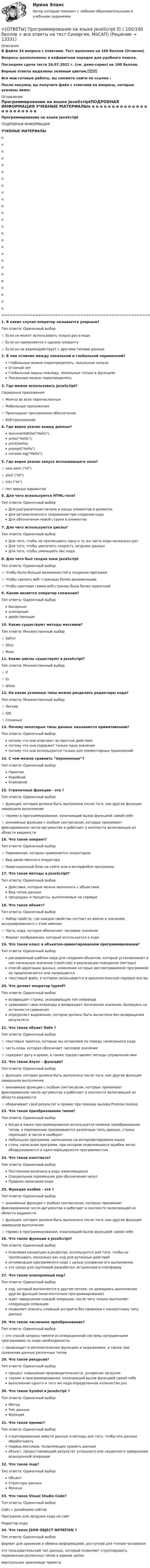     
          Описание
          В файле 34 вопроса с ответами. Тест выполнен на 100 баллов (Отлично)Вопросы расположены в алфавитном порядке для удобного поиска.Последняя сдача теста 26.07.2022 г. (см. демо-скрин) на 100 баллов.Верные ответы выделены зеленым цветом.✅✅✅Все мои готовые работы, вы сможете найти по ссылке : После покупки, вы получите файл с ответами на вопросы, которые указаны ниже: 
          Оглавление
          Программирование на языке JavaScriptПОДРОБНАЯ ИНФОРМАЦИЯ УЧЕБНЫЕ МАТЕРИАЛЫo   o   o   o   o   o   o   o   o   o   o   o   o   o   o   o   o   o   o   o   o   o   o   o   o   o   ================================================================================1. В каких случая оператор называется унарным? Тип ответа: Одиночный выбор☆ Если он может использовать только раз в коде☆ Если он применяется к одному операнту☆ Если он не взаимодействует с другими типами данных2. В чем отличие между локальной и глобальной переменной? Глобальные можно переопределять, локальные нельзя Отличий нет Глобальные видны повсюду, локальные только в функциях Локальные можно переопределять3. Где можно использовать JavaScript? Серверные приложения☆ Можно во всех перечисленных☆ Мобильные приложения☆ Прикладное программное обеспечение☆ Веб-приложения4. Где верно указан вывод данных? documentWrite(Hello); write(Hello); print(Hello); prompt(Hello) console.log(Hello);5. Где верно указан запуск всплывающего окна? ☆ new alert (Hi) ☆ alert (Hi)☆ info (Hi) ☆ Нет верных вариантов6. Для чего используются HTML-теги? Тип ответа: Одиночный выборДля разграничения начала и конца элементов в разметкеДля автоматического сохранения при создании кодаДля обозначения новой строки в элементах 7. Для чего используются циклы? Тип ответа: Одиночный выборДля того, чтобы не прописывать одну и ту же часть кода несколько разДля того, чтобы увеличить скорость загрузки данныхДля того, чтобы уменьшить вес кода8. Для чего был создан язык JavaScript Тип ответа: Одиночный выбор☆ Чтобы было больше возможностей в создании программ☆ Чтобы сделать веб- страницы более динамичными☆ Чтобы цветовая гамма веб-страниц была более красочной9. Каким является оператор сложения? Тип ответа: Одиночный выборбинарнымунитарнымдвойственным10. Какие существуют методы массивов? Тип ответа: Множественный выбор☆ Splice ☆ Slice ☆ Mass11. Какие циклы существуют в JavaScript? Тип ответа: Множественный выбор☆ If ☆ to ☆ While12. На какие условные типы можно разделить редакторы кода? Тип ответа: Множественный выбор☆ Легкие ☆ IDE ☆ Сложные13. Почему некоторые типы данных называются примитивными? Тип ответа: Одиночный выборпотому что они отвечают за простые действияпотому что они содержат только одно значениепотому что они используются только для элементарных приложений14. С чем можно сравнить “переменные”? Тип ответа: Одиночный выборПакетомКоробкойУпаковкой15. Стрелочные функции - это ? Тип ответа: Одиночный выбор☆ функция, которая должна быть выполнена после того, как другая функция завершила выполнение☆ термин в программировании, означающий вызов функцией самой себя☆ анонимные функции с особым синтаксисом, которые принимают фиксированное число аргументов и работают в контексте включающей их области видимости16. Что такое оперант? Тип ответа: Одиночный выбор☆ Переменная, которая применяется оператором☆ Вид двойственного оператора☆ Навигационный блок на сайте или в интерфейсе программы17. Что такое методы в JavaScript? Тип ответа: Одиночный выборДействия, которые можно выполнять с объектамиВид типов данныхпроцедуры и процессы, выполняемые на сервере18. Что такое объект? Тип ответа: Одиночный выбор☆ Набор свойств, где каждое свойство состоит из имени и значения, ассоциированного с этим именем☆ Часть кода, которая обозначает числовое значение☆ Формат изображения, который используется в коде19. Что такое класс в объектно-ориентированном программировании? Тип ответа: Одиночный выборрасширяемый шаблон кода для создания объектов, который устанавливает в них начальные значения (свойства) и реализацию поведения (методы)способ адресации данных, изменение которых рассматриваемой программой не предполагается или запрещаетсятекстовый файл, в котором записываются в хронологическом порядке все вы20. Что делает оператор typeof? Тип ответа: Одиночный выборвозвращает строку, указывающую тип операндасравнивает свои операнды и возвращает логическое значение, базируясь на истинности сравненияопределяет выражение, которое должно быть вычислено без возвращения результата21. Что такое объект Date ? Тип ответа: Одиночный выбор☆ текстовые заметки, которые мы оставляем по поводу написанного кода☆ часть кода, которая обозначает числовое значение☆ содержит дату и время, а также предоставляет методы управления ими22. Что такое Async - функция? Тип ответа: Одиночный выбор☆ функция, которая должна быть выполнена после того, как другая функция завершила выполнение☆ анонимные функции с особым синтаксисом, которые принимают фиксированное число аргументов и работают в контексте включающей их области видимости☆ оборачивает свой результат в промис при помощи вызова Promise.resolve.23. Что такое преобразование типов? Тип ответа: Одиночный выборКогда в языке программирования используется неявное преобразование типов, а переменным присваиваются различные типы данных, строка переходит в число и наоборотНебольшая программа, написанная на интерпретируемом языкестиль написания программ, при котором появляющиеся ошибки легко обнаруживаются и идентифицируются программистом.24. Что такое константа? Тип ответа: Одиночный выборПостоянная величина в ряду изменяющихсяСпециальная переменная для обозначения чиселПравило написания кода25. Функция колбек - это ? Тип ответа: Одиночный выбор☆ анонимные функции с особым синтаксисом, которые принимают фиксированное число аргументов и работают в контексте включающей их области видимости☆ функция, которая должна быть выполнена после того, как другая функция завершила выполнение☆ термин в программировании, означающий вызов функцией самой себя26. Что такое функции в JavaScript? Тип ответа: Одиночный выборКлючевая концепция в JavaScript, используется для того, чтобы не прописывать несколько раз код для рутинных действийоптимизация программного кода с целью ускорения его выполнения.это среда для групповой разработки, встроенная в платформу27. Что такое асинхронный код? Тип ответа: Одиночный выборкод, который выполняется в другом потоке, не дожидаясь выполнения других функций (многопоточное программирование)ждет завершения каждой операции, после чего только выполняет следующую операциюпозволяет описать сложный алгоритм без привязки к конкретному типу данных28. Что такое численное преобразование? Тип ответа: Одиночный выбор☆ это способ запроса памяти из операционной системы запущенными программами по мере необходимости.☆ происходит в математических функциях и выражениях, а также при сравнении данных различных типов29. Что такое рекурсия? Тип ответа: Одиночный выборпроцесс повышения производительности, ускорение загрузкитермин в программировании, означающий вызов функцией самой себявыполнение одного и того же кода определенное количество раз30. Что такое Symbol в JavaScript ? Тип ответа: Одиночный выборМетодТип данныхФункция31. Что такое промис? Тип ответа: Одиночный выборсгруппированные вместе данные и методы для того, чтобы эти данные обрабатыватьподвид массивов, позволяющих хранить данныеобъект, предоставляющий результат успешного или неудачного завершения асинхронной операции32. Что такое map? Тип ответа: Одиночный выборОбъектСтруктура данныхФункци33. Что такое Visual Studio Code? Тип ответа: Одиночный выборСайт с дизайнами сайтовПрограмма для загрузки кода на сайтРедактор кода34. Что такое JSON OBJECT NOTATION ? Тип ответа: Одиночный выборформат для хранения и обмена информацией, доступной для чтения человекомэто пользовательский тип данных, который позволяет сгруппировать переменные различных типов в единое целоевиртуальное хранилище проекта 
            
            
            [ОТВЕТЫ] Программирование на языке Java [1-9 тема] (90/100 + все ответы МФПУ Синергия/МосАП/МТИ)✍[ОТВЕТЫ] Программирование на языке JavaScript 🄲 ( 100/100 баллов + все ответы на тест Синергия, МоСАП)✍[ОТВЕТЫ] Программирование на языке PHP 🄲 ( 93/100 баллов + все ответы Синергия / МоСАП / МТИ)[ОТВЕТЫ] Проектирование [6 тем] (96/100 баллов + все ответы МФПУ Синергия/МОСАП/МТИ)ОТВЕТЫ Проектирование инфраструктуры сервиса транспорта РОСДИСТАНТ✍[ОТВЕТЫ] Проектирование и открытие предприятий гостиничного и ресторанного бизнеса 🄲 ( все ответы на тест Синергия, МТИ, МосАП)[ОТВЕТЫ] Проектирование комфортной и безопасной образовательной среды (98/100 баллов + все ответы МФПУ Синергия/МОсаП)ОТВЕТЫ Право интеллектуальной собственности (Практические задания 1,2,3,4) РОСДИСТАНТОТВЕТЫ Право (Компетентностный тест) СИНЕРГИЯОТВЕТЫ Практический курс первого иностранного языка 1 (Reading) РОСДИСТАНТОТВЕТЫ Практический курс первого иностранного языка 2 (Домашнее чтение) РОСДИСТАНТОтветы предмета АНГЛИЙСКИЙ ЯЗЫК для СИНЕРГИИ/МТИ/МОИ/МосАПОТВЕТЫ Предпринимательская деятельность. Инициация стартап-проекта (Итоговый тест, Промежуточные 1-15) РОСДИСТАНТОТВЕТЫ Предпринимательская деятельность. Системный подход в управлении проектами» (Практические задания 1,2,6; Итоговый тест) РОСДИСТАНТ