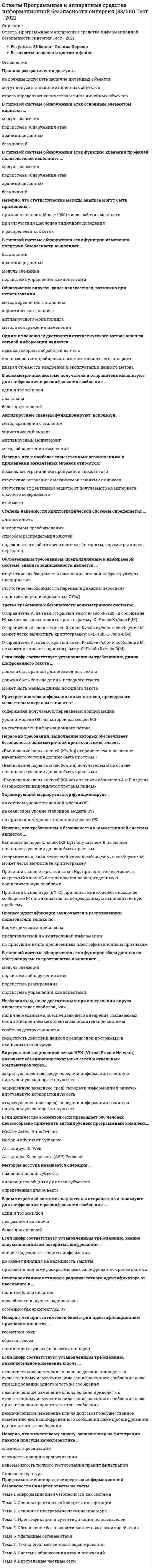    
          Описание
          Ответы на тест Программные и аппаратные средства информационной безопасности [СИНЕРГИЯ МФПУ]Тема 1. Информационная безопасность как системаТема 2. Основы практической защиты информацииТема 3. Основные программно-технические мерыТема 4. Идентификация и аутентификация пользователейТема 5. Обеспечение безопасности межсетевого взаимодействияТема 6. Удаленные сетевые атакиТема 7. Технология межсетевого экранированияТема 8. Системы обнаружения атак и вторженийТема 9. Виртуальные частные сети﻿📗 БАЗА ОТВЕТОВ (собраны ответы с разных попыток) = 70 вопросов🔸 РЕЗУЛЬТАТЫ: 93 из 100 баллов - Оценка Отлично📗 ВСЕ ОТВЕТЫ выделены в файле. Все вопросы к тесту указаны ниже 
          Оглавление
          1. Расположите последовательность расположения критерии качества антивирусной программы в порядке убывания их важности1 надежность и удобство работы2 качество обнаружения вирусов всех распространенных типов3 существование версий антивируса под все популярные платформы4 скорость работы-2.Ключ шифра - это-3.При количестве рабочих мест от 100 до 500 целесообразно применять антивирусный программный комплекс-4. Неверно, что статистические методы анализа могут быть применены -5. Основное отличие активного радиочастотного идентификатора от пассивного в -6. Неверно, что межсетевому экрану, основанному на фильтрации пакетов присуща характеристика -7. Неверно, что к достоинствам аппаратных средств ИБ относится-8. В симметричной системе получатель и отправитель используют для шифрования и расшифрования сообщения-9. Высокая стоимость решения в пересчете на одно рабочее место является недостатком VPN на основе-10. Первое из требований, выполнение которых обеспечивает безопасность асимметричной криптосистемы, гласит: «…»-11. Обнаружение вирусов, ранее не известных, возможно при использовании …-12. Процесс идентификации заключается в распознавании пользователя только по -13. Объектом доступа называется-14. Сетевое устройство, подключаемое к двум сетям, которое выполняет функции шифрования и аутентификации для многочисленных хостов, расположенных за ним – это -15. Одним из основных достоинств статистического метода анализа сетевой информации является -16. В ходе выполнения процедуры … происходит подтверждение валидности -17. Туннель – это-18. Необходимым, но не достаточным при определении вируса является такое свойство, как -19. Домен безопасности определяет набор -20. Принцип действия электронной цифровой подписи (ЭЦП) основан на -21. Реалистичная политика работы сетевого экрана - это политика, при которой найден баланс между защитой сети организации от известных рисков и …-22. Обязательным требованием, предъявляемым к выбираемой системе, анализа защищенности является -23. В симметричной системе шифрования для независимой работы N абонентов требуется -24. В типовой системе обнаружения атак функцию сбора данных из контролируемого пространства выполняет …-25. В типовой системе обнаружения атак функцию изменения политики безопасности выполняет -26. В асимметричной системе получатель и отправитель используют для шифрования и расшифрования сообщения -27. В типовой системе обнаружения атак функцию хранения профилей пользователей выполняет -28. Неверно, что требованием к безопасности асимметричной системы является …-29. Вирус является наиболее уязвимым со стороны антивирусного программного обеспечения во время -30. Неверно, что к наиболее важным характеристикам систем идентификации и аутентификации (СИ) относится -31. Концепция криптографических систем с открытым ключом основана на …-32. Порядок фильтрации информационных потоков регламентируется …-33. Программы-посредники могут выполнять разграничение доступа к ресурсам внутренней или внешней сети на основе -34. Порядок доступа персонала к ОС регламентируется -35. Антивирусные сканеры функционируют, используя -36. Передача симметричного ключа по незащищенным каналам в открытой форме -37. В асимметричной системе шифрования для независимой работы N абонентов требуется -38. Шифром называется -39. Виртуальной защищенной сетью VPN (Virtual Private Network) называют объединение локальных сетей и отдельных компьютеров через … 40. Если шифр соответствует установленным требованиям, длина шифрованного текста -41. Отечественный стандарт хэширования ГОСТ Р 34.11-94 …-42. Наибольшая универсализация средств защиты реализована в VPN на основе …-43. Если шифр соответствует установленным требованиям, незначительное изменение ключа -44. При ролевом управлении доступом для каждого пользователя одновременно …-45. Существующие механизмы анализа защищенности работают на … этапе осуществления атаки-46. Экранирующий маршрутизатор функционирует-47. Если шифр соответствует установленным требованиям, знание злоумышленником алгоритма шифрования -48. Наибольшую защищенность информации обеспечивают VPN на основе …-49. Неверно, что при статической биометрии идентификационным признаком является -50. Высокая производительность является главным достоинством VPN на основе …-51. Третье требование к безопасности асимметричной системы: …-52. Основой для формирования алгоритмов симметричного шифрования является предположение «…»-53. При незначительном (менее 100) количестве рабочих мест целесообразно применять антивирусный программный комплекс …-54. Существующие механизмы защиты, реализованные в межсетевых экранах, серверах аутентификации, системах разграничения доступа работают на … этапе осуществления атаки-55. Одной из основных причин создания адаптивной системы информационной безопасности является-56. Критерии анализа информационных потоков, проводимого межсетевым экраном зависят от-57. Правила разграничения доступа-58. Неверно, что к наиболее существенным ограничениям в применении межсетевых экранов-59. Шлюз сеансового уровня охватывает в своей работе-60. Результатом хэш-преобразования исходного сообщения является 61. Электронная цифровая подпись - это-62. К достоинствам идентификаторов на базе электронных ключей iButton относятся -63. Межсетевой экран (МЭ) выполняет функции:-64. Необходимым, но не достаточным при определении вируса является такое свойство, как-65. Правильная последовательность выполнения операций-66. В типовой системе обнаружения атак основным элементом является-67.Методом доступа называется операция-68. Степень надежности криптографической системы определяется ...-69. Если количество абонентов сети превышает 500 человек целесообразно применять антивирусный программный комплекс-70. Зависимость производительности от аппаратного обеспечения, на котором работает межсетевой экран, является недостатком VPN на основе   
          Список литературы
          Тема 1. Информационная безопасность как системаТема 2. Основы практической защиты информацииТема 3. Основные программно-технические мерыТема 4. Идентификация и аутентификация пользователейТема 5. Обеспечение безопасности межсетевого взаимодействияТема 6. Удаленные сетевые атакиТема 7. Технология межсетевого экранированияТема 8. Системы обнаружения атак и вторженийТема 9. Виртуальные частные сети
            
            
            Ответы Программные и аппаратные средства информационной безопасности СИНЕРГИЯ [МОИ МФПУ] - База ответов 2021ОТВЕТЫ Проектирование информационных систем 1 РОСДИСТАНТОТВЕТЫ Проектирование сварочных цехов и участков РОСДИСТАНТОТВЕТЫ Производственная санитария и гигиена РОСДИСТАНТОТВЕТЫ Профессиональная этика РОСДИСТАНТОТВЕТЫ Профессиональный английский язык 1 РОСДИСТАНТОТВЕТЫ Профессиональный английский язык 2 РОСДИСТАНТОТВЕТЫ Правоведение РОСДИСТАНТОТВЕТЫ Правовые основы оперативно розыскной деятельности.Тест Синергия 83 балла.ОТВЕТЫ Право интеллектуальной собственности РОСДИСТАНТОТВЕТЫ Практикум по психодиагностике РОСДИСТАНТОтветы Практический курс второго иностранного (немецкого) языка(3) - СИНЕРГИЯ [ТЕСТ № 3]ОТВЕТЫ Приемники и потребители электрической энергии систем электроснабжения РОСДИСТАНТОтветы Принципы построения и этапы психологического исследования МИП