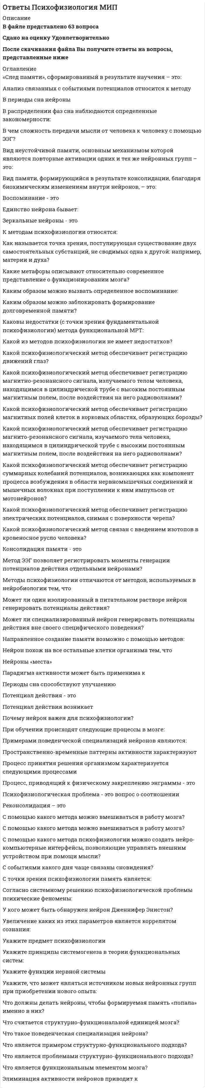    
          Описание
          🔸 СБОРНИК ОТВЕТОВ - Психофизиология📝Тесты Синергия. ﻿🔸 РЕЗУЛЬТАТЫ: 93 из 100 баллов - Оценка Отлично🔸 ВСЕ ОТВЕТЫ выделены в файле. Все вопросы к тесту указаны ниже 
          Оглавление
          Реакцию бегства у кошки вызывает раздражение ...мозолистого телагипофизамозжечкагипоталамуса Моделирующая система мозга, определяющая мотивационное возбуждение и ответственная за эмоциональное состояние человека, тесно связана с деятельностью ...ретикулярной формациилимбической системывегетативной системыкоры больших полушарий Первая стадия сна характеризуется ...повышением порога восприятия сенсорных раздражителейинтенсивностью деятельности в период бодрствованиязаменой альфа-ритма на низкоамплитудные колебания различной частотырегулярным появлением веретенообразного ритма Вегетативная нервная система находится под контролем ...гипофизаэпифиза;гипоталамусамозолистого тела; Часть нервной системы, контролирующая состояние сердца, внутренних органов, мускулатуры, желез и кожи называется ...периферическойсоматическойвегетативнойцентральной Физиологическое понятие, заимствованное из концепции функциональных систем П.К. Анохина, используемое для объяснения физиологической основы высших психических функций, - это ...нейропсихологический синдромсистемный анализфункциональная системафакторный анализ Два основных направления нейропсихологического анализа проблемы межполушарной асимметрии мозга и межполушарного воздействия называются ... нейропсихологическое и психофизическое нейропсихологическое и нейролингвистическое психофизическое и зоопсихологическое нейропсихологическое и нейрохирургическое Появление отрицательных эмоций связано с ...особенностями индивидуального поведения человека и животныхдефицитом имеющейся информации о способах и средствах удовлетворения актуальной потребностиизбыточностью информации о возможности удовлетворения потребностихарактеристиками заданной ситуации Места функциональных контактов, образуемых нейронами, называются ...нейронамисинапсами;медиаторами;рецепторами; Расположение частей или элементов целого в порядке от высшего к низшему, когда каждый вышележащий уровень наделен особыми полномочиями по отношению к нижележащим, называется ... системойадаптациейиерархиейгетерархией Нервные волокна, отростки нервных клеток, имеющие миелиновую оболочку, - это ...белое вещество мозгааксонысерое вещество мозгадендрит Частичная или полная потеря памяти называется ...амнезиейгипоамнезиейдеменциейделирием Третья и четвертая стадии сна характеризуются ...повелением высокоамплитудных медленных волнрегулярным появлением веретенообразного ритмазаменой альфа-ритма на низкоамплитудные колебания различной частотыувеличением тонуса симпатической нервной системы Возникновение и протекание эмоций тесно связано с деятельностью ...мозжечкамозолистого теламодулирующих систем мозгагипофиза Основные составляющие заднего мозга - это ...продолговатый и спинной мозгваролиев мост и мозжечокталамус и гипоталамусзатылочная и височная доли Специальная человеческая психическая функция, определяемая как процесс общения посредством языка, называется:общениеммышлениемречьюстилем речи Стрессор - это...стимул, вызывающий стрессовую реакциюреакция различных мозговых структур на раздражениезащитный механизм организмасоотношение отделов вегетативной и нервной систем Кольцо Папеца лежит в основепродолговатого мозгалимбической системыФронтальных зон корымозжечка Отдел нервной системы, выполняющий функции связи организма с внешней средой при помощи кожной чувствительности и органов чувств, - это ... нервная системавегетативнаяпериферическаяцентральнаясоматическая Выключение произвольной корковой активности при сохранении частичного контакта с окружающей средой возможно при ... снелетаргическомдифазномгипнотическомпатологическом По топографическому принципу нервную систему подразделяют на ...центральную и периферическуюцентральную и соматическуюцентральную и вегетативнуювегетативную и соматическую Серое вещество мозга - это скопление ...глиальных клетокнейроновсинапсовсосудистых элементов Межполушарная асимметрия мозга - это ...неравноценность, качественное различие того вклада, который вносят левое и правое полушарие мозга в каждую психическую функциюкачественная характеристика ощущенийдоминирование правой руки как мощного средства адаптивного поведения человекаассиметричная локализация нервного аппарата второй сигнальной системы Часть головного мозга, состоящая из двух полушарий и включающая серое вещество коры, подкорковые ядра, нервные волокна, образующие серое вещество, называется ... мозгомпромежуточным;средним;передним;задним; При решении задач, требующих максимального сосредоточения внимания, на ЭЭГ регистрируется ...бета-ритмельта- ритм;гамма-ритм;альфа-ритм; Центральный отдел нервной системы позвоночных животных и человека - это ...спинной мозгголовной мозглимфатическая системаголовной и спинной мозг Формируясь прижизненно под влиянием социальных воздействий, ВПФ человека ...не восстанавливаются после травматического воздействияостаются неизменнымиподвергаются незначительным изменениямменяют свою психологическую структуру Компьютерная томография может быть использована для изучения ...обмена веществ и кровоснабжения головного мозгасердечно-сосудистой системыпознавательной сферы человекаэмоционально-потребностной сферы Неверно, что к патологическому сну относятлетаргический соннаркотический сонсомнамбулизм монофазный сон Промежуточный мозг - часть головного мозга, включающая ...миндалинузатылочную долюгиппокалип и базальные ганглииталамус и гиппоталамус Кора подразделяется с помощью щелей, борозд на доли: 1) лобную, 2) височную, 3) теменную, 4) ольфакторную, 5) затылочную:...1,3, 4, 51,2,51,2, 3,4, 51,2, 3,5 Локализация бэта-ритма наиболее выражена в ...теменной, височной зонах корыпрецентральной и фронтальной корегиппокампеучастках коры, граничащих с пораженной опухолью областью Психика - это ...отражение физиологических процессов в мозгесамостоятельное, не зависимое от мозга явлениепродукт мозга, субъективный образ реального мирабиотоки мозга Нервные волокна, проводящие импульсы из ЦНС к мышцам и внутренним органам, - это ...эфферентные волокнанервный импульсафферентные волокнаголовной мозг Структура, лежащая в основе лимбической системы, в которую входят: гиппокамп, свод, мамилярные тела, переднее ядро таламуса и поясная извилина, - это ...черная субстанциякольцо Папецаретикулярная формацияголубое пятно Автором теории общего адаптационного синдрома является ...В. ГеллерГ. СельеД. ОлдсР. Девидсон Метод изучения зрачковых реакций, используемый для субъективного отношения людей к тем или иным внешним раздражителям, называется ...окулографиейэлектромиографиейпупилометриейпневмографией Минутный объем крови применяют при исследовании ... системыдыхательнойвегетативной нервнойэндокриннойсердечно-сосудистой Нервная система - это ...совокупность нервных образований в организме человека и позвоночных животныхнервные волокна, проводящие импульсынервные волокна, иннервирующие скелетную мускулатурунервные волокна, заполняющие пространство в головном мозге  
            
            
            Ответы Психофизиология Синергия.Тест 2021 г.ОТВЕТЫ Разработка технологических карт 1 РОСДИСТАНТОТВЕТЫ Разработка технологических карт 2 РОСДИСТАНТОтветы Регионалистика Тесты (Сборник ответов) МОИ-СинергияОТВЕТЫ Реконструкция и модернизация зданий и сооружений РОСДИСТАНТОТВЕТЫ Риск-менеджмент РОСДИСТАНТОТВЕТЫ Русский язык и культура речи РОСДИСТАНТОТВЕТЫ Психология здоровья 1 РОСДИСТАНТОТВЕТЫ Психология здоровья 3 РОСДИСТАНТОтветы Психология индивидуальных различий МИПОтветы Психология развития человека МИПОтветы Психология труда МИПОтветы Психология. Часть 2 МИПОтветы Психология экстремальных и критических ситуаций МИП