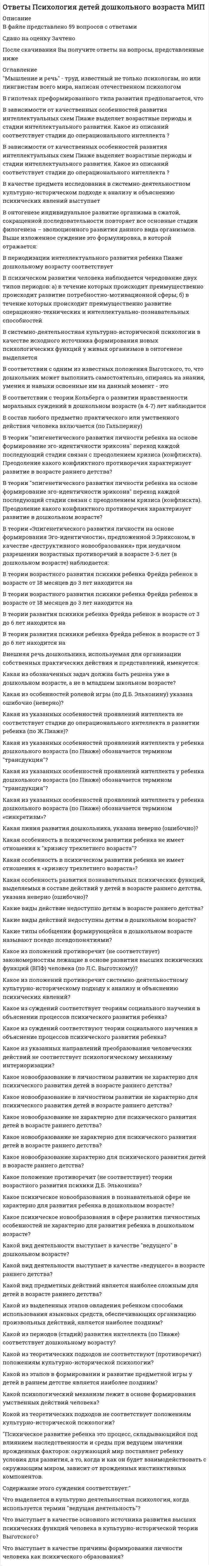     
          Описание
          В файле представлено 47 вопросов с ответамиСдано на оценку ХорошоПосле скачивания Вы получите ответы на вопросы, представленные ниже 
          Оглавление
          В гипотезах преформированного типа развития предполагается, чтоВ зависимости от осознанности основных целей, методов и результатов учебной деятельности различают:В качестве предмета исследования в системно-деятельностном культурно-историческом подходе к анализу и объяснению психических явлений выступаетВ онтогенезе индивидуальное развитие организма в сжатой, сокращенной последовательности повторяет все основные стадии филогенеза...В периодизации интеллектуального развития ребенка Ж. Пиаже младшему школьному возрасту соответствует:В психическом развитии человека наблюдается чередование двух типов периодов: а) в течение которых происходит преимущественно происходит развитие потребностно-мотивационной сферы; б) в течение которых происходит преимущественно развитие операционно-технических и интеллектуально-познавательных способностей.В соответствие с теорией Кольберга о развитии нравственности (моральных суждений) в младшем школьном возрасте (в 7-10 лет) наблюдаетсяВ состав любого предметно практического или умственного действия человека включается (по Гальперину)В теории Эпигенетического развития личности на основе формирования Эго-идентичности, предложенной Эриксоном, в качестве деструктивного новообразования при неудачном разрешении возрастных противоречий в возрасте 6-12 лет (в младшем школьном возрасте) наблюдаетсяВ теории Эпигенетического развития личности на основе формирования Эго-идентичности, предложенной Эриксоном, в качестве позитивного новообразования при неудачном разрешении возрастных противоречий в возрасте 6-12 лет (в младшем школьном возрасте) наблюдаетсяВ чем заключается специфическая особенность учебной деятельности?В чем заключаются особенности учебно-познавательной мотивации?Исходным источником формирования новых психических функций у живых организмов в онтогенезе выступаетКакая из характеристик неверно (ошибочно) описывает возрастные особенности общения у младших школьников?Какая из характеристик ошибочно (неверно) характеризует умения как психические образования?Какие особенности в составе познавательной деятельности не характерны для младшего школьника, не формируются в младшем школьном возрасте?Какие особенности не характерны (указаны ошибочно) для анатомо-физиологического развития ребенка 7–10 лет?Какие психические новообразования в развитии познавательной сферы у детей младшего школьного возраста указаны ошибочно (не верно)?Какое важнейшее противопоставление лежит в основе организации современных научных знаний в различных предметных областях, которыми овладевают учащиеся?Какое из высказываний ошибочно (неверно) характеризует умения как психические образования?Какое из определений соответствует термину мотив в отечественной психологии?Какое из положений не соответствует (противоречит) системно-деятельностному культурно-историческому подходу к анализу и объяснению психических явлений?Какое из положений противоречит (не соответствует) закономерностям лежащие в основе развития высших психических функций (ВПФ) человека (по Л.С. Выготскому)?Какое из положений противоречит концепции развивающего обучения в начальной школе Л.В. Занкова?Какое из психических новообразований формируется не в младшем школьном возрасте, а в подростковом возрасте?Какое из суждений соответствует теориям социального научения в объяснении процессов психического развития ребенка?Какое из указанных направлений преобразования человеческих действий не соответствует психологическому механизму интериоризации?Какое положение противоречит (не соответствует) теории возрастного развития психики Д.Б. Эльконина?Какое психические новообразования в развитии познавательной сферы у детей младшего школьного возраста указаны ошибочно (не верно)?Какой из теоретических подходов не соответствуют (противоречит) положениям культурно-исторической психологии?Какой из факторов не имеет отношения к формированию и развитию самооценки как психического образования в младшем школьном возрасте?Какой из факторов негативно влияет на формирование учебной мотивации?Какой психологический механизм лежит в основе формирования умственных действий человека?Младшие школьники в общении и межличностных взаимодействиях, в отличие от школьников подросткового и юношеского возрастаМладший школьный возраст в периодизации Фрейда соответствуетОбучение, опирающееся на «проблемные» формы изложения учебного материала и направленное на формирование и развитие общих учебных, творческих и познавательных способностей обозначают как:По Давыдову в младшем школьном возрасте в рамках учебной деятельности необходимо обеспечить условия для решения важнейших задач. Какая из указанных задач не имеет отношения к младшему школьному возрасту?Приходя в начальную школу, ребенок переходит к осуществлению общественно значимой и общественно оцениваемой деятельности. В учебной деятельности присутствует внутреннее противоречие: учебная деятельность, являясь общественной по своему значению…Психическое развитие ребенка это процесс, складывающийся под влиянием наследственности и среды при ведущем значении врожденных факторов: окружающий мир поставляет ребенку условия для развития…Теоретические знания обеспечиваютЧто выделяется в культурно деятельностная психология, когда используется термин ведущая деятельность?Что выступает в качестве основного источника развития высших психических функций человека в культурно-исторической теории Л.С. Выготского?Что выступает в качестве причины формирования личности человека как психического образования?Что лежит в основе периодизации психического развития человека в теории Эльконина?Что представляет собой знания как психические образования с позиции теории формирования умственных действий?Что представляет собой умения как психические образования с позиции теории формирования умственных действий?Эмпирические знания обеспечивают 
            
            
            Ответы Психология детей младшего школьного возраста МИПОТВЕТЫ Психология здоровья 1 РОСДИСТАНТОТВЕТЫ Психология здоровья 3 РОСДИСТАНТОтветы Психология индивидуальных различий МИПОтветы Психология развития человека МИПОтветы Психология труда МИПОтветы Психология. Часть 2 МИПОТВЕТЫ Производственная санитария и гигиена РОСДИСТАНТОТВЕТЫ Профессиональная этика РОСДИСТАНТОТВЕТЫ Профессиональный английский язык 1 РОСДИСТАНТОТВЕТЫ Профессиональный английский язык 2 РОСДИСТАНТОтветы Психогенетика Тесты Синергия (Сборник ответов)ОТВЕТЫ Психодиагностика РОСДИСТАНТОтветы Психодиагностика (Тесты Синергия)