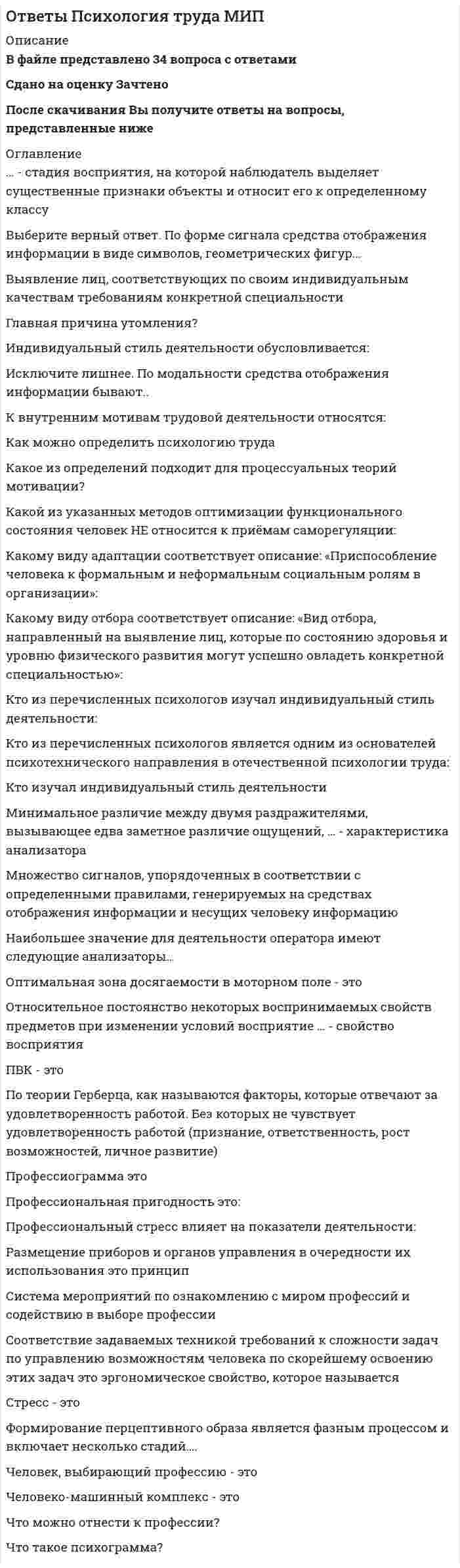      
          Описание
          В файле представлено 42 вопроса с ответамиСдано на оценку ЗачтеноПосле скачивания Вы получите ответы на вопросы, представленные ниже 
          Оглавление
          В качестве предмета исследования в когнитивной психологии (когнитивной науке) выступаетВ состав любого предметно-практического или умственного действия человека включаются (по Гальперину)В чем заключаются эвристические приемы (способы) решения задач?В чем основное отличие теоретического и эмпирического типов мышления?Какая из описанных закономерностей мышления обозначается как механизм абстрактного синтеза?Какая из последовательностей этапов, является верной психологической характеристикой процесса решения мыслительной задачи?Какая из характеристик мышления наиболее соответствует теоретическим позициям гештальтпсихологии?Какая из характеристик соответствует мыслительной логической операции обобщение?Какие из перечисленных видов ощущений противопоставляются друг другу по модальности - субъективно представленным качественным особенностям?Какие из перечисленных характеристик мышления не являются его необходимым признаком?Какие из указанных типов памяти выделяются в зависимости от осознанности запоминаемого материала?Какое из направлений преобразования действия в составе человеческой деятельности указано неверно (ошибочно)?Какое из определений мышления наиболее соответствует системно-деятельностному подходу к анализу и объяснению психических явлений?Какое из положение ошибочно (неверно) характеризует особенности слуховой чувствительности?Какое из положений не может принадлежать (противоречить) генетической теории развития интеллектуальных функций человека Жана Пиаже?Какое из положений не может принадлежать (противоречить) генетической теории развития интеллектуальных функций человека Жана Пиаже?Какое из положений не может принадлежать (противоречить) теории восприятия Вильгельма Вундта?Какое из положений не соответствует теориям памяти в когнитивной психологии?Какое из положений не соответствует экологическому подходу к анализу процессов восприятия Гибсона?Какое из положений неверно (ошибочно) характеризует закономерности запоминания?Какое из положений противоречит системно-деятельностному подходу к анализу и объяснению процессов восприятия?Какое из положений соответствует объяснению особенностей мышления с позиций гештальтпсихологии?Какое из положений соответствует психофизиологическому закону Вебера-Фехнера?Какое из положений является ошибочной (неверной) характеристикой теоретического понятия действие?Какое из суждений соответствует свойству восприятия, которое фиксируется термином апперцепция?Какое из теоретических положений о сознании человека не соответствует (противоречит) системно-деятельностному культурно-историческому подходу к анализу и объяснению психических явлений?Какое положение не может принадлежать (не соответствует) системно-деятельностному культурно-историческому подходу к объяснению памяти?Какое положение следует считать не верной (ошибочной) интерпретацией часто цитируемого положения Л.С. Выготского «обучение ведет за собой развитие»? Какой из логических форм мышления дано относительно верно определение?Какой из указанных факторов фиксируется в понятии насыщенность цветового тона?Какой из указанных этапов в процессах интериоризации новых мыслительных действий является исходным (первым)?Какой из указанных этапов в процессах интериоризации новых мыслительных действий является конечным (последним)?Какой из феноменов воспроизведения фиксируется термином контаминация?Какой тип (уровень реализации) мышления выделяется как наглядно-действенное?Какой тип (уровень реализации) мышления выделяется как наглядно-образное?Первоосновой всех явлений в мире выступает всеобщая духовная, психическая субстанция. При этом материальные явления подчиняются в своем возникновении и развитии психической субстанции. Это философская позицияПервоосновой всех явлений в мире выступает две субстанции - материя и психика. При этом материальные и психические процессы подчиняются в своем развитии различным законам. Это философская позицияФеноменологические знания в научной психологии получают и фиксируютЧто выступает в качестве основного источника развития высших психических функций человека в культурно-исторической теории Выготского?Что понимается под термином сенсорные (перцептивные эталоны в отечественной психологии?Что регистрируется в психологическом исследовании, когда используются эмпирические методы? 
            
            
            Ответы Психология. Часть 2 МИПОтветы Психология экстремальных и критических ситуаций МИПОтветы Психофизиология МИПОтветы Психофизиология Синергия.Тест 2021 г.ОТВЕТЫ Разработка технологических карт 1 РОСДИСТАНТОТВЕТЫ Разработка технологических карт 2 РОСДИСТАНТОтветы Регионалистика Тесты (Сборник ответов) МОИ-СинергияОтветы Психодиагностика (Тесты Синергия)Ответы Психология детей дошкольного возраста МИПОтветы Психология детей младшего школьного возраста МИПОТВЕТЫ Психология здоровья 1 РОСДИСТАНТОТВЕТЫ Психология здоровья 3 РОСДИСТАНТОтветы Психология индивидуальных различий МИПОтветы Психология развития человека МИП