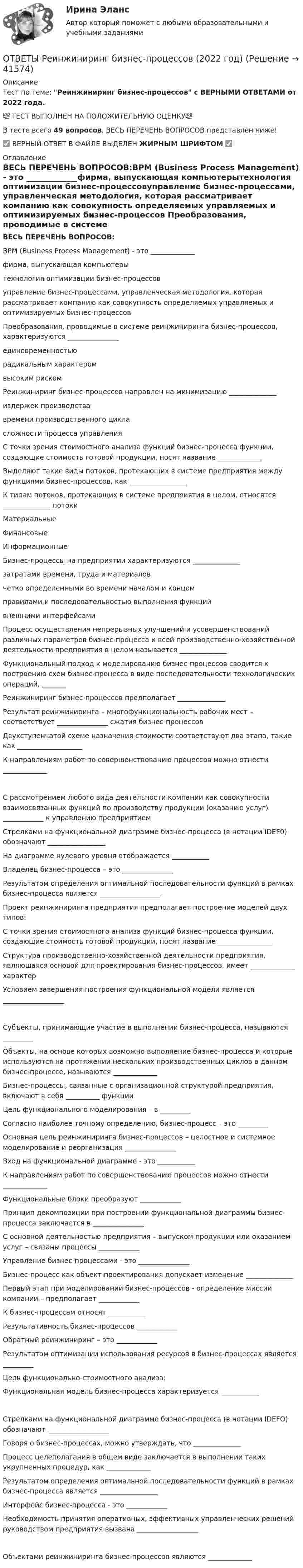      
          Описание
          Тест по теме: Реинжиниринг бизнес-процессов с ВЕРНЫМИ ОТВЕТАМИ от 2022 года.💯 ТЕСТ ВЫПОЛНЕН НА ПОЛОЖИТЕЛЬНУЮ ОЦЕНКУ💯В тесте всего 49 вопросов, ВЕСЬ ПЕРЕЧЕНЬ ВОПРОСОВ представлен ниже!✅ ВЕРНЫЙ ОТВЕТ В ФАЙЛЕ ВЫДЕЛЕН ЖИРНЫМ ШРИФТОМ ✅ 
          Оглавление
          ВЕСЬ ПЕРЕЧЕНЬ ВОПРОСОВ:BPM (Business Process Management) - это _____________фирма, выпускающая компьютерытехнология оптимизации бизнес-процессовуправление бизнес-процессами, управленческая методология, которая рассматривает компанию как совокупность определяемых управляемых и оптимизируемых бизнес-процессов Преобразования, проводимые в системе реинжиниринга бизнес-процессов, характеризуются _______________ единовременностьюрадикальным характером высоким риском  Реинжиниринг бизнес-процессов направлен на минимизацию ______________издержек производствавремени производственного цикласложности процесса управления C точки зрения стоимостного анализа функций бизнес-процесса функции, создающие стоимость готовой продукции, носят название _____________ Выделяют такие виды потоков, протекающих в системе предприятия между функциями бизнес-процессов, как _________________  К типам потоков, протекающих в системе предприятия в целом, относятся ______________ потокиМатериальныеФинансовыеИнформационные Бизнес-процессы на предприятии характеризуются ______________затратами времени, труда и материаловчетко определенными во времени началом и концомправилами и последовательностью выполнения функцийвнешними интерфейсами Процесс осуществления непрерывных улучшений и усовершенствований различных параметров бизнес-процесса и всей производственно-хозяйственной деятельности предприятия в целом называется ______________ Функциональный подход к моделированию бизнес-процессов сводится к построению схем бизнес-процесса в виде последовательности технологических операций, _______ Реинжиниринг бизнес-процессов предполагает ______________  Результат реинжиниринга – многофункциональность рабочих мест – соответствует _______________ сжатия бизнес-процессов Двухступенчатой схеме назначения стоимости соответствуют два этапа, такие как ___________________ К направлениям работ по совершенствованию процессов можно отнести _____________С рассмотрением любого вида деятельности компании как совокупности взаимосвязанных функций по производству продукции (оказанию услуг) ____________ к управлению предприятием Стрелками на функциональной диаграмме бизнес-процесса (в нотации IDEF0) обозначают _________________ На диаграмме нулевого уровня отображается ___________ Владелец бизнес-процесса – это _______________ Результатом определения оптимальной последовательности функций в рамках бизнес-процесса является __________________ Проект реинжиниринга предприятия предполагает построение моделей двух типов:  С точки зрения стоимостного анализа функций бизнес-процесса функции, создающие стоимость готовой продукции, носят название ________________ Структура производственно-хозяйственной деятельности предприятия, являющаяся основой для проектирования бизнес-процессов, имеет _____________ характер Условием завершения построения функциональной модели является __________________Субъекты, принимающие участие в выполнении бизнес-процесса, называются _________ Объекты, на основе которых возможно выполнение бизнес-процесса и которые используются на протяжении нескольких производственных циклов в данном бизнес-процессе, называются _____________ Бизнес-процессы, связанные с организационной структурой предприятия, включают в себя __________ функции Цель функционального моделирования – в _________ Согласно наиболее точному определению, бизнес-процесс – это _________ Основная цель реинжиниринга бизнес-процессов – целостное и системное моделирование и реорганизация _______________ Вход на функциональной диаграмме - это ___________ К направлениям работ по совершенствованию процессов можно отнести _____________ Функциональные блоки преобразуют ____________ Принцип декомпозиции при построении функциональной диаграммы бизнес-процесса заключается в _______________ С основной деятельностью предприятия – выпуском продукции или оказанием услуг – связаны процессы ____________ Управление бизнес-процессами - это _______________ Бизнес-процесс как объект проектирования допускает изменение ______________ Первый этап при моделировании бизнес-процессов - определение миссии компании – предполагает ____________ К бизнес-процессам относят ___________ Результативность бизнес-процессов ____________ Обратный реинжиниринг – это ____________ Результатом оптимизации использования ресурсов в бизнес-процессах является _________ Цель функционально-стоимостного анализа: Функциональная модель бизнес-процесса характеризуется ___________Стрелками на функциональной диаграмме бизнес-процесса (в нотации IDEFO) обозначают __________________ Говоря о бизнес-процессах, можно утверждать, что ______________ Процесс целеполагания в общем виде заключается в выполнении таких укрупненных процедур, как _____________ Результатом определения оптимальной последовательности функций в рамках бизнес-процесса является _________________ Интерфейс бизнес-процесса - это ____________ Необходимость принятия оперативных, эффективных управленческих решений руководством предприятия вызвана __________________Объектами реинжиниринга бизнес-процессов являются _____________ 
            
            
            [ОТВЕТЫ] Редактирование агрегаторов контента (90/100 + верные ответы МФПУ Синергия/МосАП/МТИ)ОТВЕТЫ Реинжиниринг бизнес-процессов (2022 год)[ОТВЕТЫ] Реклама в социальных сетях.кс_СПО (100/100 баллов + верные ответы МФПУ Синергия/МосАП)📚[ОТВЕТЫ] Рекламная анимация (сдано на 80 из 100 баллов + все ответы МФПУ Синергия/МосАП)ОТВЕТЫ Релейная защита систем электроснабжения РОСДИСТАНТОТВЕТЫ Риск-менеджмент (Итоговый, Промежуточные тесты) РОСДИСТАНТОТВЕТЫ Риторика (часть 1/1) ММУОТВЕТЫ Психология (Практические задания 1,2,3,4) РОСДИСТАНТ✍[ОТВЕТЫ] Психолого-педагогическая диагностика 🄲 ( 87/100 баллов + все ответы на тест Синергия, МоСАП)[ОТВЕТЫ] Психосемантика тест Синергия зачет 90%. Итоговый тестОТВЕТЫ Психосоматика (Промежуточные тесты 1-4; Вопросы из Итогового теста) РОСДИСТАНТОТВЕТЫ Психофизиология профессиональной деятельности (часть 1/1) ММУ[ОТВЕТЫ] Разработка web-приложений на языке JavaScript [7 тем] (95/100 баллов + верные ответы МФПУ Синергия)✍[ОТВЕТЫ] Разработка интерактивных приложений для WEB-сайта 🄲 ( 80/100 баллов + все ответы на тест Синергия)