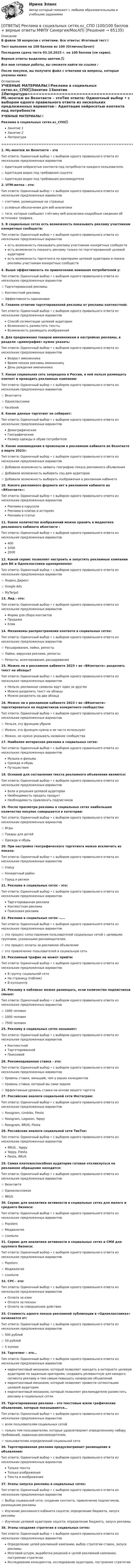     
            Описание
            В файле 38 вопросов с ответами. Все ответы: Итоговый тест📜Тест выполнен на 100 баллов из 100 (Отлично/Зачет)Последняя сдача теста 03.10.2023 г. на 100 баллов (см скрин).Верные ответы выделены цветом.✅Все мои готовые работы, вы сможете найти по ссылке : После покупки, вы получите файл с ответами на вопросы, которые указаны ниже: 
            Оглавление
            УЧЕБНЫЕ МАТЕРИАЛЫ📜Реклама в социальных сетях.кс_СПО✅Занятие 1Занятие 2Литература=====================================================================================1. ML-монтаж во Вконтакте – этоТип ответа: Одиночный выбор • с выбором одного правильного ответа из нескольких предложенных вариантов☆ Адаптация нейросетью контента под потребности каждого пользователя.☆ Адаптация видео под требования соцсети☆ Адаптация видео под требования рекламодателя2. UTM-метка - это:Тип ответа: Одиночный выбор • с выбором одного правильного ответа из нескольких предложенных вариантов☆ счетчики, размещенные на странице☆ условные обозначения для веб-аналитики☆ теги, которые сообщают счётчику веб-аналитики подробные сведения об источнике трафика.3. В социальных сетях есть возможность показывать рекламу участникам конкретных сообществ:Тип ответа: Одиночный выбор • с выбором одного правильного ответа из нескольких предложенных вариантовесть возможность показывать рекламу участникам конкретных сообществесть возможность показать рекламу только по тергетированной целевой аудиторииесть возможность таргетинга по критериям целевой аудитории и показа рекламы участникам конкретных сообществ4. Выше эффективность по привлечению внимания потребителей у:Тип ответа: Одиночный выбор • с выбором одного правильного ответа из нескольких предложенных вариантов☆ Таргетированной рекламы☆ Контекстной рекламы☆ Эффективность одинаковая5. Главное отличие таргетированной рекламы от рекламы контекстной:Тип ответа: Одиночный выбор • с выбором одного правильного ответа из нескольких предложенных вариантовСпособ сегментации целевой аудиторииВозможность разместить текстыВозможность размещать изображения6. Для продвижения товаров именинникам в настройках рекламы, в разделе «демография» нужно указать:Тип ответа: Одиночный выбор • с выбором одного правильного ответа из нескольких предложенных вариантовВозраст именинникаВремя показа рекламы именинникуДень рождения именинника7. Какая социальная сеть запрещена в России, в ней нельзя размещать контент и проводить рекламные кампании:Тип ответа: Одиночный выбор • с выбором одного правильного ответа из нескольких предложенных вариантов☆ Вконтакте☆ Одноклассники☆ Facebook8. Какие данные таргетинг не собирает:Тип ответа: Одиночный выбор • с выбором одного правильного ответа из нескольких предложенных вариантовДемографическиеГеографическиеРазмер одежды и обуви потребителя9. Какие нововведения в произошли в рекламном кабинете во Вконтакте в марте 2023г:Тип ответа: Одиночный выбор • с выбором одного правильного ответа из нескольких предложенных вариантов☆ Добавили возможность заявить географию показа рекламного объявления☆ Добавили возможность выбирать соц-дем аудитории☆ Добавили возможность выбирать изображения в рекламном кабинете10. Какого рекламного формата нет в рекламном кабинете во «ВКонтакте»:Тип ответа: Одиночный выбор • с выбором одного правильного ответа из нескольких предложенных вариантовРеклама в каруселиРеклама в клипах и историяхРеклама в статье11. Какое количество изображений можно хранить в медиатеке рекламного кабинета вКонтакте :Тип ответа: Одиночный выбор • с выбором одного правильного ответа из нескольких предложенных вариантов4001000200012. Какой сервис позволяет настроить и запустить рекламные кампании для ВК и Одноклассники одновременно:Тип ответа: Одиночный выбор • с выбором одного правильного ответа из нескольких предложенных вариантов☆ Яндекс.Директ☆ Google Ads☆ MyTarget13. Лид - это:Тип ответа: Одиночный выбор • с выбором одного правильного ответа из нескольких предложенных вариантовФорма для сбора контактовПродажаКлик14. Механизмы распространения контента в социальных сетях:Тип ответа: Одиночный выбор • с выбором одного правильного ответа из нескольких предложенных вариантов☆ Расшаривания, лайки, репосты☆ Лайки, вирусная реклама, репосты☆ Репосты, анкетирования, расшаривания15. Можно ли в рекламном кабинете 2023 г во «ВКонтакте» разделить текст на абзацы?Тип ответа: Одиночный выбор • с выбором одного правильного ответа из нескольких предложенных вариантовНельзя, рекламные символы идут один за другимМожно разделить текст на абзацыМожно разделить на два абзаца16. Можно ли в рекламном кабинете 2023 г во «ВКонтакте» таргетироваться на подписчиков конкретного сообщества:Тип ответа: Одиночный выбор • с выбором одного правильного ответа из нескольких предложенных вариантов☆ Нельзя, эту функцию убрали☆ Можно, эта функция нужна и ее часто используют☆ Можно, но нужно указывать название сообщества17. Наиболее интересная реклама в социальных сетях:Тип ответа: Одиночный выбор • с выбором одного правильного ответа из нескольких предложенных вариантовМузыка и фильмыОдежда и обувьПутешествия18. Основой для составления текста рекламного объявления являются:Тип ответа: Одиночный выбор • с выбором одного правильного ответа из нескольких предложенных вариантовБоли и решения целевой аудиторииНеобходимость продать продуктНеобходимость привлекать подписчиков19. После просмотра рекламы в социальных сетях наибольшее количество покупок совершается в категории:Тип ответа: Одиночный выбор • с выбором одного правильного ответа из нескольких предложенных вариантов☆ Игры☆ Товары для детей☆ Одежда и обувь20. При настройке географического таргетинга можно исключить из показа:Тип ответа: Одиночный выбор • с выбором одного правильного ответа из нескольких предложенных вариантов☆ Улицу☆ Конкретный район☆ Город и регион21. Реклама в социальных сетях - это:Тип ответа: Одиночный выбор • с выбором одного правильного ответа из нескольких предложенных вариантовТаргетированная рекламаКонтекстная рекламаПоисковая реклама22. Реклама в социальных сетях -…..Тип ответа: Одиночный выбор • с выбором одного правильного ответа из нескольких предложенных вариантов☆ это процесс сопоставления пользователей социальных сетей с целевыми группами, указанными рекламодателем.☆ это процесс оплаты за рекламное объявление☆ это привлечение пользователей в социальную сеть23. Рекламный трафик не может прийти:Тип ответа: Одиночный выбор • с выбором одного правильного ответа из нескольких предложенных вариантовВ группу социальной сетиНа страницу (паблик)В куллцентр24. Рекламу в пабликах можно размещать, если количество подписчиков свыше:Тип ответа: Одиночный выбор • с выбором одного правильного ответа из нескольких предложенных вариантов☆ 1000 человек☆ 2000 человек☆ 7500 человек25. Рекламу в социальных сетях называют:Тип ответа: Одиночный выбор • с выбором одного правильного ответа из нескольких предложенных вариантовКонтекстнойТаргетированнойПоисковой26. Рекомендованная ставка - это:Тип ответа: Одиночный выбор • с выбором одного правильного ответа из нескольких предложенных вариантов☆ Уровень ставки, меньший, чем у ваших конкурентов☆ Уровень ставки, который вы сами задали☆ Эффективные уровень ставки на основе вашего таргета27. Российские аналоги социальной сети Инстаграм:Тип ответа: Одиночный выбор • с выбором одного правильного ответа из нескольких предложенных вариантов☆ Rossgram, Limbiko, Fiesta☆ Rossgram, Lagooon, Yappy☆ Rossgram, ЯRUS, Fiesta28. Российские аналоги социальной сети ТикТок:Тип ответа: Одиночный выбор • с выбором одного правильного ответа из нескольких предложенных вариантовЯRUS , YappyYappy, FiestaFiesta, ЯRUS29. Самая платежеспособная аудитория готовая откликнуться на рекламное обращение находится:Тип ответа: Одиночный выбор • с выбором одного правильного ответа из нескольких предложенных вариантов☆ Вконтакте☆ Одноклассниках☆ ЯRUS30. Сервис для аналитики активности в социальных сетях для малого и среднего бизнеса:Тип ответа: Одиночный выбор • с выбором одного правильного ответа из нескольких предложенных вариантов☆ Popsters☆ Медиалогия☆ Livedune31. Сервис для аналитики активности в социальных сетях и СМИ для крупного бизнеса:Тип ответа: Одиночный выбор • с выбором одного правильного ответа из нескольких предложенных вариантов☆ Popsters☆ Медиалогия☆ Livedune32. СРС - это:Тип ответа: Одиночный выбор • с выбором одного правильного ответа из нескольких предложенных вариантовОплата за кликОплата за показыОплата за совершенное действие33. Стоимость одного показа рекламной публикации в «Одноклассниках» начинается от:Тип ответа: Одиночный выбор • с выбором одного правильного ответа из нескольких предложенных вариантов☆ 500 рублей☆ 50 рублей☆ 5 копеек34. Таргетинг – это…Тип ответа: Одиночный выбор • с выбором одного правильного ответа из нескольких предложенных вариантовмаркетинговый механизм, который позволяет находить в интернете целевую аудиторию по заданным критериям, создавать релевантную для каждого сегмента рекламу и тем самым повышать конверсию объявлениймаркетинговый механизм, который позволяет провести сегментацию целевой аудиториимаркетинговый механизм, который позволяет рекламодателю разместить рекламу в социальных сетях35. Таргетированная реклама – это текстовые и/или графические объявления, которые показываются…Тип ответа: Одиночный выбор • с выбором одного правильного ответа из нескольких предложенных вариантов☆ всем пользователям социальных сетей☆ только тем пользователям, которые удовлетворяют определенному набору требований, заданным рекламодателем,☆ пользователям определенной социальной сети36. Таргетированная реклама предусматривает размещение в объявления:Тип ответа: Одиночный выбор • с выбором одного правильного ответа из нескольких предложенных вариантовТолько текстаТолько изображенияТекста и изображения37. Этапы запуска рекламы в социальных сетях:Тип ответа: Одиночный выбор • с выбором одного правильного ответа из нескольких предложенных вариантов☆ Выбор социальной сети, создание контента, привлечение подписчиков, размещение рекламы☆ Изучение рекламного кабинета соцсети, определение бюджета, запуск рекламы☆ Изучение целевой аудитории соцсети, определение бюджета, запуск рекламы38. Этапы создания стратегии в социальных сетях:Тип ответа: Одиночный выбор • с выбором одного правильного ответа из нескольких предложенных вариантовОпределение целей рекламной кампании, выбор стратегии ставок, запуск рекламыМозговой штурм, выработка решений и целей рекламной кампании, построение стратегииИсследование конкурентов, исследование аудитории, построение стратегии  
            
            
            ОТВЕТЫ Реинжиниринг бизнес-процессов (2022 год)[ОТВЕТЫ] Реклама в социальных сетях.кс_СПО (100/100 баллов + верные ответы МФПУ Синергия/МосАП)📚[ОТВЕТЫ] Рекламная анимация (сдано на 80 из 100 баллов + все ответы МФПУ Синергия/МосАП)ОТВЕТЫ Релейная защита систем электроснабжения РОСДИСТАНТОТВЕТЫ Риск-менеджмент (Итоговый, Промежуточные тесты) РОСДИСТАНТОТВЕТЫ Риторика (часть 1/1) ММУОтветы Росдистант Военная история✍[ОТВЕТЫ] Психолого-педагогическая диагностика 🄲 ( 87/100 баллов + все ответы на тест Синергия, МоСАП)[ОТВЕТЫ] Психосемантика тест Синергия зачет 90%. Итоговый тестОТВЕТЫ Психосоматика (Промежуточные тесты 1-4; Вопросы из Итогового теста) РОСДИСТАНТОТВЕТЫ Психофизиология профессиональной деятельности (часть 1/1) ММУ[ОТВЕТЫ] Разработка web-приложений на языке JavaScript [7 тем] (95/100 баллов + верные ответы МФПУ Синергия)✍[ОТВЕТЫ] Разработка интерактивных приложений для WEB-сайта 🄲 ( 80/100 баллов + все ответы на тест Синергия)ОТВЕТЫ Распределенные информационные системы РОСДИСТАНТ